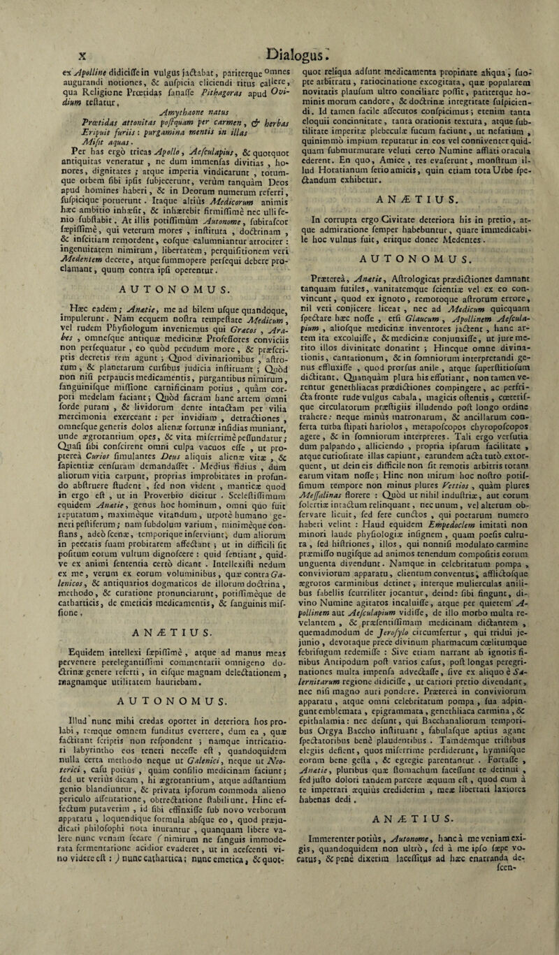 ex ylfolline didiciffe in vulgus jadabat, pariterque augurandi notiones, & aufpicia eliciendi ritus qua Religione Preeeidas fanaflfe Pithagoras apud dium teftatur, Amythaone natus Tratidas attonitas foflquam per carmen, herbas Eripuit furiis: purgamina mentis in illas Mi fit aquas- Per has ergo tricas Apollo ^ Aefrulapius, & quotquot antiquitas veneratur , ne dum immenfas divitias , ho¬ nores, dignitates ; atque imperia vindicarunt , totum¬ que otbera fibi ipfis fubjecerunt, verum tanquara Deos apud homines haberi, Sc in Deorum numerum referri, fufpiciquc potuerunt. Itaque altilis Medicorum animis hsc ambitio inh^fit, & inhasrebit firmiflime nec ullife- nio fubftabit. At illis potififiraum Autonome y fubirafeoe fxpifldme, qui veterum mores , inftituta , dodtrinam , & infeitiara remordent, eofque calumniantur atrociter : ingenuitatem nimirum, libertatem, perquifitionem veri Medentem decere, atquefuramopere perfequi debere pro¬ clamant , quum contra ipfi operentur. AUTONOMUS. Hxc eadem; Anatie, me ad bilem ufque quandoque, impulerunt. Nam ecquem noftra tempeflate Medicum, vel rudem Phyfiologum inveniemus qui Gracos , Ara¬ bes , omnefque antiqua: medicinx Profeffores conviciis non perfequatur , eo quod pecudum more, & prxfcri- ptis decretis rem agunt ; Qiiod divinationibus , aftro- rura, & planetarum curfibus judicia inftituant ; Quod non nifi perpaucis medicamentis, purgantibus nimirum, fanguinifque miflione carnificinam potius , quam cor¬ pori medelam faciant 5 Quod facram hanc artem omni forde puram , & lividorum dente intadam per vilia mercimonia exerceant : per invidiam , detradiones , omnefque generis dolos alienx fortunx infidias muniant, unde xgrotantium opes, 6c vita miferrimepeffundatur; Qnafi fibi confeirent omni culpa vacuos effc , ut pro- pterea Curios fimulantes Deus aliquis alienx vitx , & fapientix cenfuram demandaflet . Medius fidius , dum aliorum vitia carpunt, proprias improbitates in profun¬ do abftruere ftudent , ied non vident , manticx quod in ergo eft , ut in Proverbio dicitur . Sceleftifiimum equidem Anatie, genus hoc hominum, omni quo fuit reputatum, maximeque vitandum, utpote humano ge¬ neri peftiferum; nam fubdolura varium , minimeque con¬ flans , adeofcenx, teraporiqueinferviunt, dum aliorum in peccatis fuam probitatem affedant ; ut in difficili fit pofitum eorum vultum dignofeere : quid fentiant, quid- ve ex animi fententia certo dicant . Intellexifti nedum ex me, verum ex eorum voluminibus, qux contra lenicosy & antiquarios dogmaticos de illorum dodrina, methodo, & curatione pronunciarunt, potiffimeque de cathatticis, de emeticis medicamentis, & fanguinis raif- fione, A N T I U S. Equidem intellexi fxpiffime , atque ad manus meas pervenere perelegantiffimi commentarii omnigeno do- drinx genere referti, in eifque magnam deledacionem , magnamque utilitatem hauriebam, AUTONOMUS. Illud nunc mihi credas oportet in deteriora hos pro¬ labi, rcraque omnem funditus evertere, dum ea , qux faditant feriptis non refpondent ; namque intricatio- ri labyrintho eos teneri neceffe eft , quandoquidem nulla certa methodo neque ut Galenici, neque ut A^fo- terici , cafu potius , quam confilio medicinam faciunt; led ut verius dicam , hi xgrotantium , atque adftantium genio blandiuntur, & privata ipforum commoda alieno periculo alfentatione, obtredatione ftabtliunt. Hinc ef- fedum putaverim , id fibi effinxiffe fub novo verborum apparatu , loquendique formula abfque eo, quod prxju- dicati philofophi nota inurantur , quanquam libere va¬ lere nunc venam lecare ( nimirum ne fanguis immode¬ rata fermentarione acidior evaderet, ut in acefeenti vi¬ no videre eft : ) nunccaffiartica; n«nc emetica* & quot¬ quot reliqua adfunt medicamenta propinare aliqua i fuo- pte aiKtracu , ratiocinatione excogitata, qux popularem novitatis plaufum ultro conciliare poffit, pariterque ho¬ minis morum candore, &dodrinx integritate fulpicien- di. Id tamen facile affecutos confpicimus j etenim tanta eloquii concinnitate , tanta orationis textura, atque fub- tilitate imperitx plebeculx fucum faciunt, ut nefarium , quinimmo impium reputatur in eos vel conniventer quid¬ quam fubmurmurare veluti certo Numine afflati oracula ederent. En quo. Amice, res evaferunt, monftrum il¬ lud Horatianum ferio amicis, quin etiam tota Urbe fpe- dandum exhibetur. A N ^ T I U S. In corrupta ergo Civitate deteriora his in pretio, at¬ que admiratione femper habebuntur, quare immedicabi¬ le hoc vulnus fuit, eritque donec Medentes. AUTONOMUS. Prxterea, Anatie, Aftrologicas prxdidiones damnant tanquam futiles, vanitatemque fcientix vel ex eo con¬ vincunt , quod ex ignoto, remotoque aftrorum errore, nil veri conjicere liceat , nec ad Medicum quicquam fpedare hxc noffe , etfi Glaucum , Apollinem Aefcula- pium , aliofque medicinx inventores jadent , hanc ar¬ tem ita excoluiffe, & medicinx conjunxiffe, ut jure me¬ rito illos divinitate donarint ; Hineque omne divina¬ tionis, cantationum, & in fomniorum interpretandi ge¬ nus effluxiffe , quod prorfus anile , atque fuperftitiofum diditant. Quanquam plura his effutiant, non tamen ve¬ rentur genethliacas prxdidiones compingere, ac perfri- da fronte rude vulgus cabala, magicis oftentis , coeterif- que circulatorum prxftigiis illudendo poft longo ordine trahere: neque minus matronarum, & ancillarum con¬ ferta turba ftipati hariolos , metapofeopos chyropofeopos agere, 6c in fomniorum interpretes. Tali ergo verfutia dum palpando, alliciendo , propria ipfarum facilitate , atque curiofitate illas capiunt, earundem ada tuto extor¬ quent, ut deineis difficile non fit remotis arbitris totam earum vitam noffe j Hinc non mirum hoc noftro potif- fimum tempore non minus plures Eettios , quam plures Mejfalinas florere : Quod ut nihil induftrix, aut eorum folertix intadura relinquant, nec unum, vel alterum ob- fervare licuit, fed fere eundos , qui poetarum numero haberi velint : Haud equidem Empedoclem imitati non minori laude phyfiologix infignem, quam poefis cultu¬ ra , fed hiftriones , illos , qui nonnifi modulato carmine prxmiffo nugifque ad animos tenendum compofitis eorum unguenta divendunt. Namque in celebritatum pompa , conviviorum apparatu, clientum conventus, afflidofque xgrotos carminibus detinet, interque mulierculas anili¬ bus fabellis fcurriliter jocantur, deind: fibi fingunt, di¬ vino Numine agitatos incaluiffe, atque per quieteni ^- pollinem aut Ae/culapium vidiffe, de illo morbo multa re¬ velantem , & prxfentiffimam medicinam didtantem , quemadmodum de Jero/ylo circumfertur , qui tridui je¬ junio , devotaque prece divinum pharmacum cceliiumque febrifugum redemiffe : Sive etiam narrant ab ignotis fi¬ nibus Antipodum poft varios cafus, poft longas peregri¬ nationes multa impenfa advedaffe, five ex aliquo e S-*- lernitarum regione didiciffe , ut cariori pretio divendant, nec nifi magno auri pondere. Prxterea in conviviorum apparatu, atque omni celebritatum pompa , fua adpin- gunt emblemata , epigrammata, genethliaca carmina , & epithalamia: nec defunt, qui Bacchanaliorum tempori¬ bus Orgya Baccho inftitiunt , fabulafque aptius agant fpecfatoribus bene plaudentibus . Tamdemque triftibus elegiis deflent, quos miferrirae perdiderunt, hymnifque eornm bene gefta , egregie parentantur . Fortaffe , Anatie y pluribus qux ftomachum faceffunt te detinui , fed jufto dolori tandem parcere xquum eft , quod cum a te impetrari xquiiis crediderim , raex libertati laxiores habenas dedi. A N /E T I U S. Immerenter potius, Autonomcy hanc a me veniam exi¬ gis, quandoquidem non ultro, fed a rae ipfo fxpe vo¬ catus, Sepene dixerim hceftitus ad hxc enarranda de- fcen-