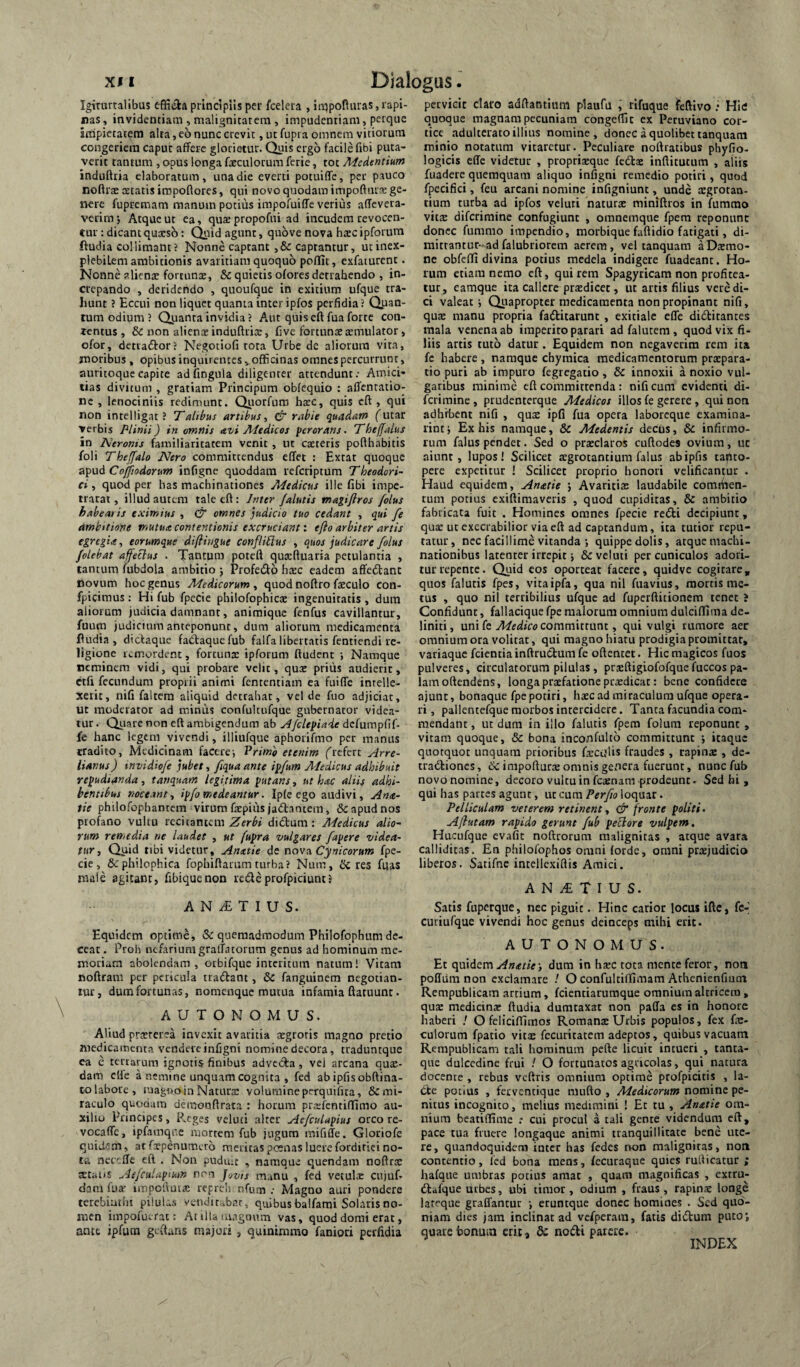 Iginirtalibus effiifla principiis per fcelcra , inipoRiiras,rapi¬ nas , invidentiam , malignitatem , impudentiam, petque impietatem alta, eo nunc crevit, ut fupra omnem vitiorum congeriem caput affere glorietur. Quis ergo facile fibi puta¬ verit tantum , opus longa faeculorum ferie, tot Medentium induftria elaboratum, una die everti potuifle, per pauco noftrae statis impoftores, qui novo quodam impoftuts ge¬ nere fupretnam manum potius impofuiffe verius affevera- verim; Atque ut ea, quaepropofni ad incudem revocen- eur: dicant qussb: Qyid agunt, quove nova hsc ipforum ftudia collimant? Nonne captant ,& captantur, utinex- piebiLem ambitionis avaritiam quoquo poffic, exfaiurent. Nonne aliens fortunae, & quietis olores detrahendo , in¬ crepando , deridendo , quoufque in exitium ufque tra¬ hunt ? Eccui non liquet quanta inter ipfos perfidia? Quan¬ tum odium ? Quanta invidia? Aut quiseftfua forre con¬ tentus , & non alicnsinduftris, Cve fortunae smulator, ofor, detvaftor? Negotiofi rota Urbe de aliorum vita, moribus , opibus inquirentes ^officinas omnes percurrunt, auritoquecapite adfingula diligenter attendunt; Amici¬ tias divitum , gratiam Principum obfequio : affentatio- nc , lenociniis redimunt. Qiiorfum hsc, quis eft , qui non intelligat ? Talthus artibus^ & rabie quadam futar verbis Plinii) in omnis avi Afedicos perorans. TheffaLus in Neroms familiaritatem venit, ut caeieris pofthabitis foli Thejfalo Nero committendus effet : Extat quoque Cojjiodorum infigne quoddam referiptum Theodori' ci, quod per has machinationes Aiedicus ille fibi impe- trarat, illud autem tale eft : Jnttr /alutis magi/lros /olus habearis eximius , C omnes judicio tuo cedant , qui fe ambitione mutua contentionis excruciant: e/io arbiter artis egregia, eorumque diflingue confliUus , quos judicare /olus /olebat affeclus . Tantum poteft qusftuaria petulantia , tantum fubdola ambitio j Profedo hsc eadem affe<5tanc novum hoc genus Medicorum^ quod noftro fsculo con- fpicimus : Hi fub fpecie philofophics ingenuitatis, dum aliorum judicia damnant, aniraique fenfus cavillantur, fuum judicium anteponunt, dum aliorum medicamenta fiudia , dictaque fa^aquefub falfa libertatis fentiendi re¬ ligione remordent, forcuns ipforum ftudent ; Namque neminem vidi, qui probare velit, qus prius audierit, ctfi fecundum proprii animi fententiam ea fuiffe intelle¬ xerit, nifi faltem aliquid detrabat, vel de fuo adjiciat, ut moderator ad minus confultufque gubernator videa¬ tur. Qiiarenon eft ambigendum ab A/cltpiaie dcfumpfif- fe hanc legem vivendi, illiufque aphorifmo per manus tradito, Medicinam facere-. Primo etenim (^refert Arre- lianus) tnvidio/e jubet., /qua ante ip/um Medicus adhibuit repudianda, tanquam legitima putans, ut hac aliis adhi¬ bentibus rwceant, ip/o medeantur. Ipfe ego audivi, Ana- tie philofophantem virum fspius jadiantem, & apud nos profano vultu recitantem Zerbi dictum: Medicus alio- rum remedia ne laudet , ut fupra vulgares fapere videa¬ tur, Quid tibi videtur, Anatie de oovu. Cynicorum fpe¬ cie, 6cphi!ophica fophiflarum turba? Num, iJc res fuas male agitant, fibiquenon redeprofpiciuntJ A N T I U S. Equidem optime, & quemadmodum Philofophum de¬ ceat . Proh nefariumgraftatornm genus ad hominum me¬ moriam abolendam, orbifque interitum natum! Vitam noftram per pericula tradtant, & fanguinem negotian¬ tur, dum fortunas, nomenque mutua infamia ftaruunt. AUTONOMUS. Aliud prccrerea invexit avaritia atgroris magno pretio medicamenta vendere infigni nomine decora, traduntque ea e tertarum ignotis finibus advecta, vej arcana quse- dain clfe a nemine unquam cognita , fed ab ipfis obftina- to labore, magtio in Natura: volumine perquifita, & mi¬ raculo quodam demonflrata : horum prsftntilTimo au¬ xilio Pnncipcs, PvCges veluti alter Ae/cuUpius orco re- vocaffe, ipfamqnc mortem fub jugum mififfe. Gloriofe quidem, atfxpenumcro meritas poenas luerefordiriei no¬ ta netefle cft . Non pudulc , namque quendam noftrac tetaiis Ae/culapikm nn Jovts manu , fed vetulx ciijufi dam fua' impotiuix repreh nfum ; Magno auri pondere terebiathi piluLs venditabar, quibus balfami Solaris no¬ men impofuerat; At ilU luagonm vas, quod domi erat, ante ipfura geftuns majoii , quinimmo faniori perfidia pervicit claro adftantiura plaufu , rifuque fefiivo ; Hic quoque magnam pecuniam congefiic ex Peruviano cor¬ tice .adulterato illius nomine, donec a quolibet tanquam minio notatum vitaretur. Peculiare noftratibus phyfio- logicis efle videtur , propriaeque fedls inftitutum , aliis fuadere quemquam aliquo infigni remedio potiri, quod fpecifici, feu arcani nomine infigniunt, unde aegrotan¬ tium turba ad ipfos veluti naturte miniftros in fumrao vits diferimine confugiunt , omnemqne fpera reponunt donec fummo impendio, morbique faftidio fatigati, di- mitrantuc-adfalubriorem aerem, vel tanquam aDtemo- ne obfeffi divina potius medela indigere fuadeant. Ho¬ rum etiam nemo eft, quirem Spagyricam non profitea¬ tur, eamque ita callere prxdicec, ut artis filius vere di¬ ci valeat •, Qiiapropter medicamenta non propinant nifi, quae manu propria fadfitarunt , exitiale efle didtitantes mala venena ab imperito parari adfalutem, quod vix fi¬ liis artis tuto datur. Equidem non negaverim rem ita fc habere , namque chymica medicamentorum praepara¬ tio puri ab impuro fegregatio, & innoxii a noxio vul¬ garibus minime eft committenda: nifi cum evidenti di¬ ferimine , prudenterque Medicos illos fe gerere , qui non adhibent nifi , qux ipfi fua opera laboreque examina- rintj Ex his namque, 8c Medentis decus, & infirmo¬ rum falus pendet. Sed o praeclaros cuftodes ovium, uc aiunt, lupos! Scilicet aegrotantium falus ab ipfis ta^lto- pere expetitur ! Scilicet proprio honori velificantur . Haud equidem, Anatie j Avaritiae laudabile comiiien- tum potius exiftimaveris , quod cupiditas, & ambitio fabricata fuit . Homines omnes fpecie redii decipiunt, quae ut exeerabilior viaeft ad captandum, ita tutior repu¬ tatur, nec facillime vitanda ; quippe dolis, atque machi¬ nationibus latenter irrepit 5 & veluti per cuniculos adori¬ tur repente. Quid cos oporteat facere, quidvc cogitare, quos falutis fpes, vitaipfa, qua nil fuavius, mortis me¬ tus , quo nil terribilius uf^que ad fuperftitionem tenet » Confidunt, fallaciqiie fpe malorum omnium dulciflima de- liniti, ut\i k Medico commmvint, qui vulgi rumore aer omnium ora volitat, qui magno hiatu prodigia promittat, variaque feientia inftrudtum fe oftentet. Hic magicos fuos pulveres, circulatorum pilulas, praeftigiofofquefuccos pa¬ lam oftendens, longa praefatione prxdicat: bene confidere ajunt, bonaque fpe potiri, hxc ad miraculum ufque opera¬ ri, pallentefque morbos intercidere. Tanta facundia com¬ mendant , ut dura in illo falutis fpem folum reponunt , vitam quoque, & bona inconfulto committunt j itaque quotquot unquam prioribus fiecijlis fraudes , rapinae , de- tradtiones, de impofturx omnis genera fuerunt, nunc fub novo nomine, decoro vultu in fexnam prodeunt. Sed hi , qui has partes agunt, ut cura Per/o loquar. Pelliculam veterem retinent, fronte politi. Ajlutam rapido gerunt /ub pectore vulpem. Hiicufque evafit noftrorura malignitas , atque avara calliditas. En philofophos omni forde, omni prxjudicio liberos. Satifne intellcxiflis Amici. A N T I U S. Satis fuperque, nec piguit. Hinc carior locus ifte, fc-' curiufque vivendi hoc genus deinceps mihi erit. AUTONOMUS. Et quidem i dum in hsec tota mente feror, non pofliim non exclamare ! O confultiffimam Athenienfmtn Rempublicam artium, fcientiaruraque omnium altricem , quae medicina: ftudia dumtaxat non paffa cs in honore haberi ! O feliciffimos Romanae Urbis populos, fex (x- culorum fpatio vitx fccuritatem adeptos, quibus vacuam Rempublicana tali hominum pefte licuit intueri , tanta- que dulcedine frui ! O fortunatos agricolas, qui natura docente , rebus veftris omnium optime profpicitis , la¬ cte potius , ferventique mufto , Medicorum nomine pe¬ nitus incognito, melius medimirii ! Et tu , Anatie om¬ nium beatiflime ; cui procul a tali gente videndum cft, pace tua friiere longaque animi tranquillitate bene ute¬ re, quandoquidem inter has fedes iK»n malignitas, non contentio, Icd bona mens, fecuraque quies ruflicatur ; hafque umbras potius amat , quam magnificas , extru- «ftafque urbes, ubi timor, odium , fraus, rapinx longe lareque graDTantur j eruntque donec homines . Sed quo¬ niam dies jam inclinat ad vefperain, fatis didum puto; quare bonum eric, dc noiftii parere.