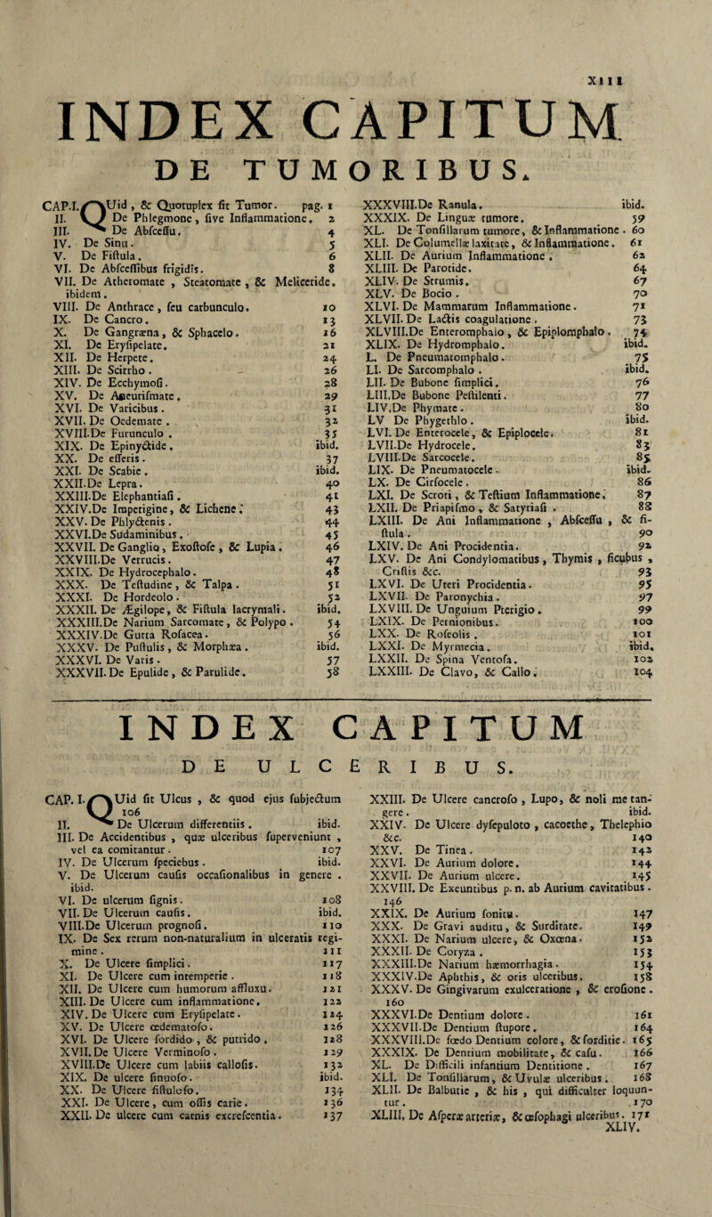 INDEX CAPITUM DE TUMORIBUS. CAP.I.iCAUid , & Quotuplex fit Tumor. pag. i II. Phlegmone, five Inflammatione, z III. De Abfccffu, 4 IV. De Sinu. 5 V. De Fiftula. 6 VI. De Abfccflibus frigidis. 8 VII. De Atheromate , Steatomate, 6c Mcliccridc, ibidem, ' VIII. De Anthrace, fcu carbunculo. 10 IX. De Cancro. 13 X. De Gangrccna, & Sphacclo. »6 XI. De Eryfipelate, zi XII. De Herpete, 24 XIII. De Scirrho . 26 XIV. De Ecchymofi. 28 XV. De Aficurifmate, z? XVI. De Varicibus. 31 XVII. De Oedemate . 3z XVIII.Dc Furunculo . 35 XIX. De Epinyclide. ibid. XX. De efferis. 37 XXI. De Scabie . ibid. XXII. De Lepra. 40 XXIII.De Elephantiafi. 41 XXIV. De Impetigine, & Lichene.’ 43 XXV. De Phlydenis . 44 XXVI. De Sudaminibus. 45 XXVII. De Ganglio, Exoftofe , & Lupia. 46 XXVIII.De Verrucis. 47 XXIX. De Hydroccphalo. 48 XXX. De Teftudine, & Talpa. 51 XXXI. De Hordeolo. 52 XXXII. De yEgilope, & Fiftula lacryraali. ibid. XXXIII.De Narium Sarcomate, Sc Polypo . 54 XXXIV.De Gutta Rofacea. 56 XXXV. De Puftulis, Sc Morphaca . ibid. XXXVI. De Varis . 57 XXXVII. De Epulide , & Parulidc. 58 XXXVIII.De Ranula. ibid. XXXIX. De Lingus tumore. 59 XL. De Tonfillarum tumore, & Inflammatione . 60 XLI. De Columella: laxitarc, & Inflammatione. 61 XLII. De Aurium Inflammatione , 6a XLIII. De Parotide. 64 XLIV. De Strumis, 67 XLV. De Bocio . 70 XLVI. De Mammarum Inflammatione. 7* XLVIL De La6tis coagulatione . 75 XLVIII.De Enteromphaio , & Epiplompbalo . ^ 74 XLIX. De Hydromphalo. ibid. L. De Pneumatomphalo. _ 75 LI. De Sarcoraphalo . ibid. Lll. De Bubone fimplici. 7^ LIII.De Bubone Peftilenti. 77 LIV.De Phymate. 80 LV De Phygcthlo . ibid. LVI. De Enterocele, & Epiplocele. LVILDe Hydrocele. 85' LVIII.De Sarcocclc. 85 LIX. De Pncumatocelc. ibid.^ LX. De Cirfocele . 86 LXL De Scroti, &Teftium Inflammatione,' 87 LXII. De Priapifmo, & Satyriafi . 8S LXIII. De Ani Inflammatione , Abfceffu , 8c fi¬ ftula . 90 LXIV. De Ani Procidentia. 9* LXV. De Ani Condylomatibus, Thymis , fici^bus , Criflis &:c. 95 LXVI. De Uteri Procidentia. 95 LXVII. De Paronychia . 97 LXVIII. De Unguium Pterigio , 99 LXIX. De Pernionibus. LXX. De Rofeolis . 101 LXXI. De Myrmecia. ibid, LXXII. De Spina Ventofa. loa LXXIII. De Clavo, 6c Callo,' 104 INDEX CAPITUM DE U L C £ CAP. I./^Uid fit Ulcus , & quod ejus fubjeflum vZ II. De Ulcerum differentiis. ibid. III. De Accidentibus , quae ulceribus fuperveniunt , vel ea comitantur. 107 IV. De Ulcerum fpeciebus . ibid. V. De Ulcerum cauQs occafionalibus in genere . ibid. VI. De ulcerum fignis. 108 VII. De Ulcerum caufis. ibid. VIII. De Ulcerum prognofi. 110 IX. De Sex rerum non-naturalium in ulceratis regi¬ mine . III X. De Ulcere fimplici. 117 XI. De Ulcere cum intemperie . 118 XII. De Ulcere cum humorum affluxu. 121 XIII. De Ulcere cum inflammatione, 122 XIV. De Ulcere cum Eryfipelate. 124 XV. De Ulcere oedematofo. 126 XVI. De Ulcere fordido , & putrido. 128 XVII. De Ulcere Vci minofo . 129 XVIII.Dc Ulcere cum labiis callofis- 132 XIX. De ulcere finuofo. ibid. XX. De Ulcere fiftulofo. 134 XXI. De Ulcere, cum offis carie. 136 XXII. De ulcere cum carnis excrefeentia. »37 R I B U S. XXIII. De Ulcere cancrofo , Lupo, & noli raetan- . gere. ibid. XXIV. De Ulcere dyfcpuloto , cacocthc, Thelcphio &c. 140 XXV. De Tinea. 14^ XXVI. De Aurium dolore, 144 XXVII. De Aurium ulcere. _ . *45 XXVIII.De Exeuntibus p.n. ab Aurium cavitatibus. 146 XXIX. De Aurium fonitu. I47 XXX. De Gravi auditu, & Surditate. 149 XXXI. De Narium ulcere, & Oxoena. 15* XXXII. De Coryza . 155 XXXIII.De Narium haemorrhagia. 154 XXXIV.De Aphthis, 6c oris ulceribus. 158 XXXV. De Gingivarum exulceratione , Sc erofione . 160 XXXVI.De Dentium dolore. 161 XXXVII.De Dentium ftuporc. 164 XXXVIII.De foedo Dentium colore, &forditie. 165 XXXIX. De Dentium mobilitate, & cafu. 166 XL. De Difficili infantium Dentitione . 167 XLI. De Tonfillarum, ficUvuls ulceribus. 16S XLII. De Balbutic , & his , qui difficulter loquun¬ tur. ,170 XLIII, De Afpcraeartcria;, Scoefopbagi ulceribus. i7r XLIV.