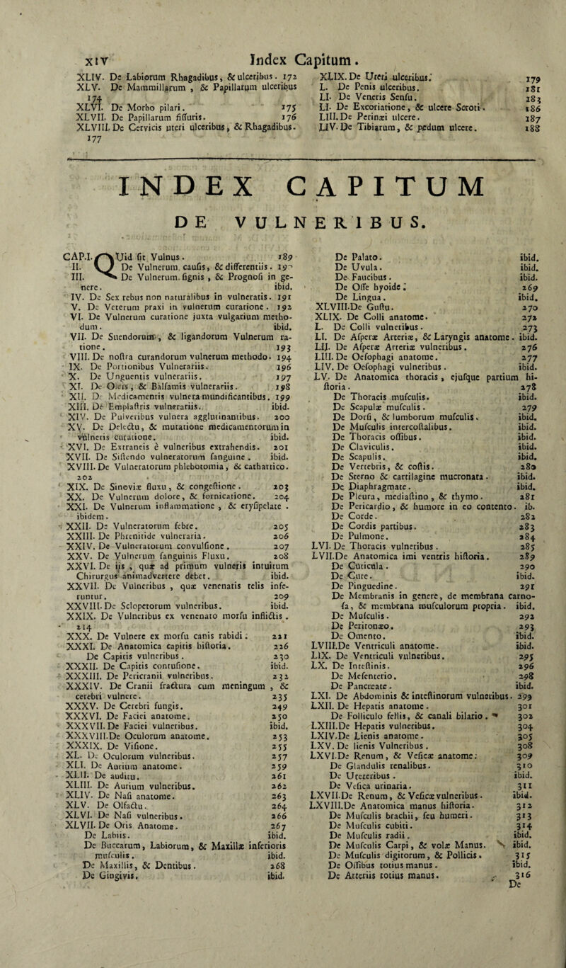 xir Jiidex Capitum. XLIV. Dc Labiorum Rhagadibus, &ulccribus. 172 XLV. Dc Mammillarum , &c Papillarum ulceribus 174 XLVI. De Morbo pilari. 175 XLVII. De Papillarum liCfuris. ^ 176 XLVIII.De Cervicis uteri ulceribus^ & Rhagadibus. 177 ’■ XLIX. Dc Ureri ulceribus.' L. Dc Penis ulceribus. LL De Veneris Senfu. Li- De Excoriatione, & ulcere Sorori . LIII.De Pcrinxi ulcere. LiV-De Tibiarum, dc pedum ulcere. 179 181 18^ t86 187 188 INDEX CAPITUM DE VULNERIBUS. CAP.I.^^Uld fit Vulnus. 189 II. \} Dc Vulnerum caufis, & differentiis. 19'^ III. De Vulnerum, fignis , dc Prognofi in ge¬ nere. ibid. IV. De Sex rebus non naturalibus in vulneratis. 191 V. De Veterum praxi in vulnerum curarione . 192 VI. Dc Vulnerum curatione juxta vulgarium metho- dum. ibid. VII. De Suendorutrr, & ligandorum Vulnerum ra¬ tione. 193 VIII. De noftra curandorum vulnerum methodo. 194 IX. Dc Portionibus Vulnerariis. 196 X. De Unguentis vulnerariis. 197 XI. Dc Olcrs , & Balfamis vulnerariis. 198 XII. D: Medicamentis vulnera mundificantibus. 199 XIII. Dij- Emplaftris vulnerariis., ibid. XIV. De Pulveribus vulnera agglutinantibus. 200 XV. De Delcdu, dc mutatione medicamentorum in viilnctis curatione. ibid. XVI. De Extraneis e vulneribus extrahendis. 201 XVII. De Sidendo vulneratorum fanguinc . ibid. XVIII. De Vulneratorum phlebotomia, & caihartico. 202 XIX. De Sinovix fluxu, dc congeflione . 203 XX. De Vulnerum dolore, & fornicatione. 204 XXI. De Vulnerum inflammatione , dc cryfipelate . ibidem. f XXII. De Vulneratorum febre. 205 XXIII. De Phrenitide vulneraria. 206 XXIV. De Vulneratorum convulfione . 207 XXV. De Vulnerum fanguinis Fluxu. 208 XXVI. Dc iis , qux ad primum vulneris intuitum Chirurgus* animadvertere debet. ibid. XXVII. Dc Vulneribus , qux venenatis telis infe¬ runtur. 209 XXVIIl. De Sclopetorum vulneribus. ibid. XXIX. De Vulneribus ex venenato morfu inflidtis , De Palato. De Uvula. De^ Faucibus. De Offe byoidc ; De Lingua. XLVIII.De Guftu. XLIX. De Colli anatome. L. De Colli vulneribus. ibid. ibid. ibid. 269 ibid. 270 272 273 LI. De Afperx Arcerix, & Laryngis anatome. ibid. LIJ. De Afperx Arrerix vulneribus, 276 LIII. De Oefophagi anatome. 277 LIV. De Oefophagi vulneribus . ibid. LV- De Anatomica thoracis, cjufquc partium hi- floria. 278 De Thoracis mufculis. ibid. De Scapulx mufculis . 279 De Dorfi , & lumborum mufculis. ibid. Dc Mufculis intercollalibus. ibid. De Thoracis oflibus. ibid. Dc Claviculis. ibid. De Scapulis. ibid. De Vertebris, dc coftis. 280 Dc Sterno dc cartilagine mucronata. ibid. De Diaphragmate. ibid. De Pleura, mediaflino , dc thymo. a8r De Pericardio, dc humore in eo contento, ib. De Corde. 282 Dc Cordis partibus. 283 De Pulmone. 384 LVI. De Thoracis vulneribus . 285 LVII.De Anatomica imi ventris hiftoria. 289 De Cuticula . 290 De Cure. ibid. Dc Pinguedine. 291 De Membranis in genere, de membrana carno- fa, dc membrana roufculorum propria, ibid. De Mufculis. 292 214 Dc Peritonaeo. »93 XXX. De Vulnere cx morfu canis rabidi; 221 Dc Omento. ihid. XXXI. De Anatomica capitis biftoria. 226 LVIII.De Ventriculi anatome. ibid. De Capitis vulneribus. 230 LIX. De Ventriculi vulneribus. »95 XXXII. De Capitis contufionc. ibid. LX. De Inteflinis. 296 XXXIII. De Pericranii vulneribus. 232 De Mefenterio, 298 XXXIV. De Cranii fratiura cum meningum , dc De Pancreate. ibid. cerebri vulnere. 235 LXI. Dc Abdominis dc inteftinorum vulneribus . 299 XXXV. De Cerebri fungis. 249 LXII. De Flepatis anatome . 301 XXXVI. De Faciei anatome. 230 De Folliculo fcllis, dc canali bilario. 302 XXXVII. Dc Faciei vulneribus. ibid. LXIlI.De Hepatis vulneribus. 304 XXXVllI.De Oculorum anatome. *53 LXIV.De Lienis anatome. 305 XXXIX. De Vifione. 255 LXV. De lienis Vulneribus . 308 XL. Dt Oculorum vulneribus. 257 LXVI De Renum, & Vefica: anatome; 309 XLl. De Aurium anatome. 259 De Glandulis renalibus. 310 XLII. De auditu. 261 De Ureteribus . ibid. XLIII. De Aurium vulneribus. 262 De Vcfica urinaria. .3“ XLIV. De Nafi anaiome. 363 LXVII.De Renum, & Veficas vulneribus . ibid. XLV. De Olfadu. 264 LXVIII.Dc Anatomica manus hiftoria. 312 XLVI. De Nafi vulneribus. 266 De Mufculis brachii, fcu humeri. 3*5 XLVII. Dc Oris Anatome. 267 Dc Mufculis cubici. 314 De Labiis. ibid. De Mufculis radii. ibid. De Buccarum, Labiorum, & Maxillae inferioris Dc Mufculis Carpi, dc volae Manus. N ibid. niufcuiis. ibid. De Mufculis digitorum, & Pollicis. 315 De Maxillis, dc Dentibus. 268 De Oflibus totius manus . ibid. De Gingivis, ibid. Dc Arteriis totius manus. 316 De