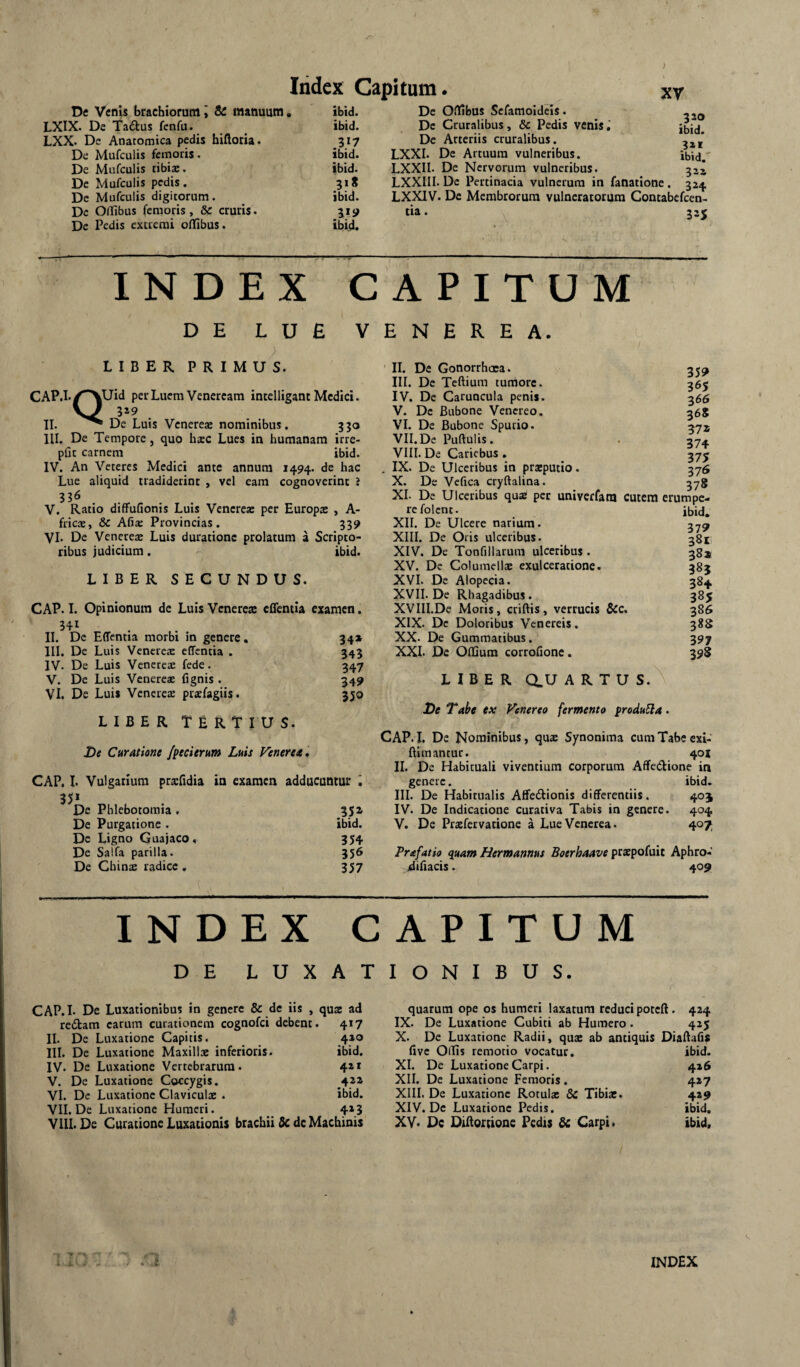 ) De Venis brachiorum \ & manuum, LXIX. De Tadus fenfa._ LXX. De Anatomica pedis hiftotia. De Mufculis femoris. De Mufculis tibiae. De Mufculis pedis. De Mufculis digitorum. De OlTibus femoris, & cruris* De Pedis extremi oflfibus. Itidex Capitum. xy ibid. De OlTibus Sefamoideis. ibid. De Cruralibus, & Pedis venis,' 317 De Arteriis cruralibus, ibid. LXXI. De Artuum vulneribus, ibid. LXXII. De Nervorum vulneribus. 518 LXXIII. De Pertinacia vulnerum in fanatione . 32^ ibid. LXXIV. De Membrorum vulneratorum Contabefeen- 1^9 tia. 32« ibid. .3?® ibid. ibid. 3ZS INDEX CAPITUM DE LUE VENEREA. LIBER PRIMUS. CAP. iUid per Luem Veneream intelligant Medici. 319 II. De Luis Venereae nominibus. 330 III. De Tempore, quo hxc Lues in humanam irre- pfjt carnem ibid. IV. An Veteres Medici ante annum 1494. de hac Lue aliquid tradiderint , vel eam cognoverint i V. Ratio diffufionis Luis Venerea: per Europa: , A- fricae, & Afia: Provincias. 339 VI. De Venereae Luis duratione prolatum a Scripto¬ ribus judicium. ibid. LIBER SECUNDUS. CAP. I. Opinionum de Luis Venereae effentla examen. 341 II. De Edentia morbi in genere, III. De Luis Venereae edentia . IV. De Luis Venereae fede. V. De Luis Venereae fignis . VI. De Luis Venerete praefagiis. 34» 343 347 349 35® LIBER Tertius. De Curatione /pecierum Luis Veneret, CAP. I. Vulgarium praefidia in examen adducuntur i 35* De Phlebotomia . 35» De Purgatione . ibid. Dc Ligno Guajaco, 354 De Salfa parilia. 356 De Cbinae radice . 357 II. De Gonorrhoea. III. De Teftium tumore. IV. De Caruncula penis. V. De Bubone Venereo. VI. De Bubone Spurio. VII. De Puftulis. VIII. De Cariebus , IX. De Ulceribus in praeputio. X. De Vehea cryftalina. XI. De Ulceribus quae per univerfam cutem refolent. XII. De Ulcere narium. XIII. De Oris ulceribus. XIV. De Tonfillarum ulceribus. XV. De Columellae exulceratione. XVI. De Alopecia. XVII. De Rhagadibus. XVIII.De Moris, criftis, verrucis &c. XIX. De Doloribus Venereis. XX. De Gummatibus. XXL De OlEum corrollone. 359 365 366 368 37» 374 375 376 378 erumpe- ibid. 379 38t. 38x< 38J 384 385 386 388 397 398 LIBER dU ARTUS. De Tabe ex Venereo fermento produ5la. CAP.I. De Nominibus, quae Synonima cum Tabe exi- Blmantur. 40X II. De Habituali viventium corporum Affedione in genere. ibid, III. De Habitualis Affediionis differentiis. 405 IV. De Indicatione curativa Tabis in genere. 404 V. De Prtefervacione a Lue Venerea. 407 Prafatio quam Hermannus Boerhaave prxpofuit Aphro- difiacis. 409 INDEX CAPITUM DE LUXATIONIBUS. CAP.L De Luxationibus in genere & de iis , qux ad redam carum curationem cognofei debent. 417 II. De Luxatione Capitis. 410 III. De Luxatione Maxillae inferioris. ibid. IV. De Luxatione Vertebrarum. 4*1 V. De Luxatione Coccygis. 421 VI. Dc Luxatione Claviculae . ibid. VII. De Luxatione Humeri. _ 4»3 Vili. De Curatione Luxationis brachii 5c dc Machinis quarum ope os humeri laxatum reduci poteft. 424 IX. De Luxatione Cubiti ab Humero . 425 X. De Luxatione Radii, qux ab antiquis Diaffafis five Ollis remotio vocatur. XI. De Luxatione Carpi. XII. De Luxatione Femoris. XIII. De Luxatione Rotulae & Tibiae. XIV. De Luxatione Pedis. XV< Dc Diftortione Pedis Sc Carpi. ibid. 426 427 429 ibid. ibid. Ii'' 