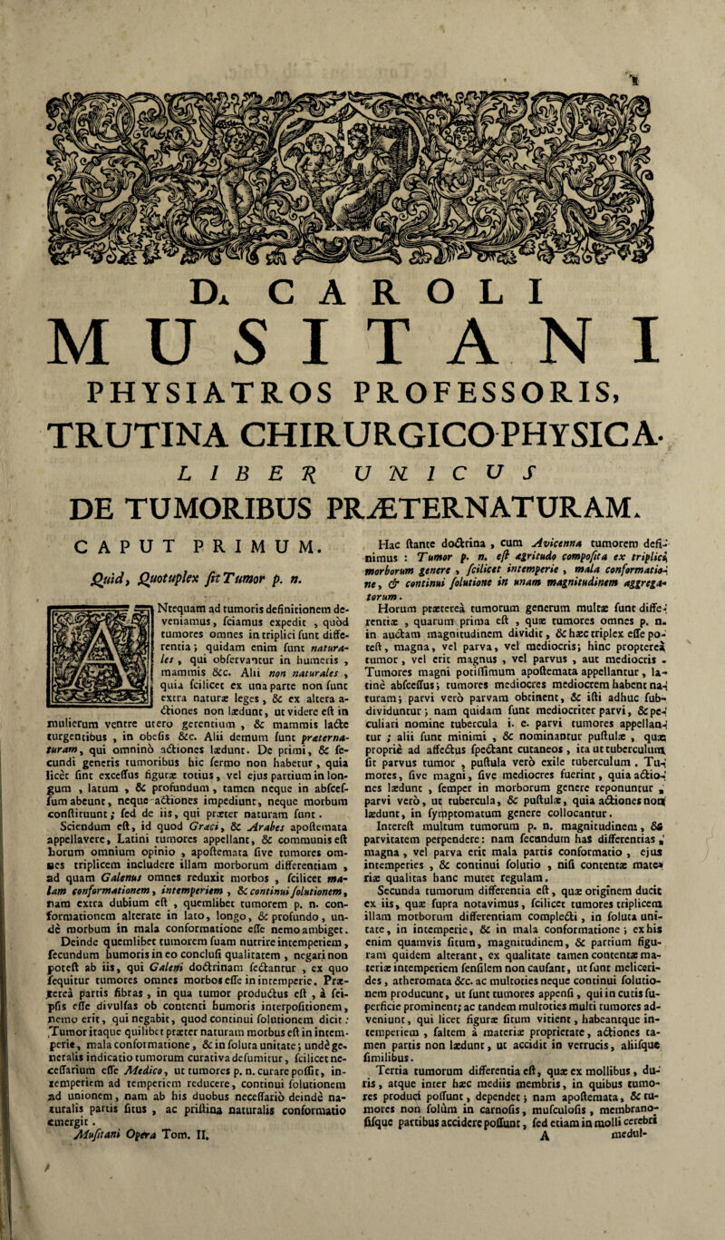 Dx C A R O L I MUSITANI PHYSIATROS PROFESSORIS, TRUTINA CHIRURGICO physica L l B E n unicus DE TUMORIBUS PR^ETERNATURAMx CAPUT PRIMUM. Quid i Quotupkx fit Tumor p. n. Ntequam ad tumoris definitionem de¬ veniamus , feiamus expedit , quod tumores omnes in triplici fune diffe¬ rentia; quidam enim fune natura- let , qui obfervantur in humeris , mammis &c. Ahi non naturales , quia fcilicet ex una parte non fune extra naturse leges, & ex altera a- (Stiones non laedunt, ut videre eft in mulierum ventre utero gerentium , & mammis ladc turgentibus , in obefis &c. Alii demum funt praterna- turam^ qui omnino adiones laedunt. Dc primi, & fe¬ cundi generis tumoribus hic ferrao non habetur , quia licet fint exceffus figurae totius, vel ejus partium in lon¬ gum , latum , & profundum , tamen neque in abfcef- fumabeunt, neque adiones impediunt, neque morbum conftituunt; fed de iis, qui praeter naturam funt. Sciendum eft, id quod Graciy & Arabes apoftemata appellavere, Latini tumores appellant, & communis eft horum omnium opinio , apoftemata five tumores om¬ nes triplicem includere illam morborum differentiam , ad quam Galenus omnes reduxit morbos , fcilicet ma¬ lam eonformationem y intemperiem y bc continui Jolutionem y ram extra dubium eft , quemlibet tumorem p. n. con¬ formationem alterate in lato, longo, & profundo, un¬ de morbum in mala conformatione ede nemo ambiget. Deinde quemlibet tumorem fuam nutrire intemperiem, fecundum humoris in eo conclufi qualitatem , negari non poteft ab iis, qui Caleni dodrinam fedantur , ex quo fequitur tumores omnes morbos effe in intemperie. Pra:- tcrea partis fibras , in qua tumor produdus eft , a fei- pfis effe divulfas ob contenti humoris interpofitionem, nemo erit, qui negabit, quod continui folutionem dicit; Tumor itaque quilibet praeter naturam morbus eft in intem¬ perie, mala conformatione, & in foluta unitate; und^ ge¬ neralis indicatio tumorum curativadefumitur, fcilicet nc- ceffariura effe Medico y ut tumores p. n. curare poflit, in- xemperiem ad temperiem reducere, continui folutionem ad unionem, nam ab his duobus neceffario deinde na¬ turalis partis fitus , ac priftina naturalis conformatio emergit. Mi*Ji(tini Opera Tom. II, Hac ftante dodrina , cum Avicenna tumorem defi¬ nimus : Tumor p. n. e/l agritudo compoftta ex triplici, morborum genere , fcilicet intemperie , »»<1/4 conformatiehi, ney & continui folutione in unam magnitudinem aggrega* torum. Horum praterea tumorum generum mule* funtdiffe-; renttae , quarum prima eft , quae tumores omnes p. n. in audam magnitudinem dividit, & hac triplex effe po¬ teft, magna, vel parva, vel mediocris; hinc propterea tumor , vel erit magnus , vel parvus , aut mediocris - Tumores magni potiffimum apoftemata appellantur, la-» tine abfceffus ; tumores mediocres mediocrem habent na-f tutam; parvi vero parvam obtinent, & ifti adhuc fub- dividuntur; nam quidam funt mediocriter parvi, &pc-J culiari nomine tubercula i. e. parvi tumores appellan-^ tur ; alii funt minimi , & nominantur puftulae , qua proprie ad affedus fpedant cutaneos , ita ut tuberculum fit parvus tumor , puftula vero exile tuberculum . Tu-i mores, five magni, five mediocres fuerint, quiaadio-.; nes laedunt , femper in morborum genere reponuntur , parvi vero, ut; tubercula, & puftulae, quia adionesnoti( laedunt, in fyqiptomatum genere collocantur. Intereft multum tumorum p. n. magnitudinem, parvitatem perpendere: nam fecandum has differentias •' magna , vel parva erit mala partis conformatio , ejus intemperies , & continui folutio , nifi contentae mate* ris qualitas hanc mutet regulam. Secunda tumorum differentia eft, quae originem ducit cx iis, quae fupra notavimus, fcilicet tumores triplicem illam morborum differentiam compledi, in foluta uni¬ tate, in intemperie, & in mala conformatione; ex his enim quamvis fitum, magnitudinem, dc partium figu¬ ram quidem alterant, cx qualitate tamencontentxma- tcrix intemperiem fenfilem non caufant, ut funt meliceri- des , atheromata &c. ac multoties neque continui folutio¬ nem producunt, ut funt tumores appenfi, qui in cutis fu- perficie prominent; ac tandem multoties multi tumores ad¬ veniunt, qui licet figuras fitum vitient, habeantque in¬ temperiem , faltem i materias proprietate, adiones ta¬ men partis non Ixdunt, ut accidit in verrucis, aliifque fimilibus. Tertia tumorum differentia eft, quae ex mollibus, du¬ ris , atque inter hxc mediis membris, in quibus tumo¬ res produci poffunt, dependet; nam apoftemata, 6ctu¬ mores non folum in carnofis, mufculofis, membrano- fifque partibus accidere poffunt, fed etiam in molli cerebri A medul-