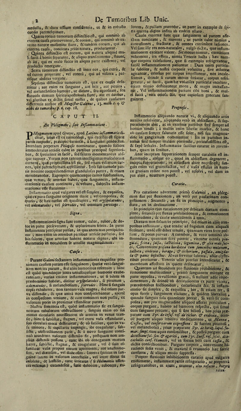 medulla, & dura offium confiQentia, ut Se in robufto cordis parenchymate, Qiiatta eorum tumorum diftlndlio eft, qui omnino ab externa caufa promoventur, & eorum, qui omnino ab ex¬ terno naturte molimine fiunt, & tandem eorum, qui ab externa caufa, concitara prius natura, producuntur. Quinta diftin6tio eft eorum, qui natura aliquid ma¬ li fucci a bonis feparante, Sc aliquo tranfaiittentc , fluunr, ab iis , qui ex malo fucco in aliqua parte exiftente, vel produdo emergunt. ^ Sexta tumorum diftindio eft inter eos, qui extra, 6c ad cutem properant , vel contra, qui ad vifcera , par- tefque abdiras vergunt, Septima diftindtio tumorum eft, quae ex caufis defu- mitur i aut enim ex fanguinc , aut bile , aut pituita , vel melancholico humore, ut dicunt, fcu aquofitate, feu flatuofo demum fpiritu apoftemata fiunt, aut ex duobus, Vel pluribus ex di(^is fimul raiftis , de quibus caufarum differentis author eft A4agiflerGal(ntts » ij* ^ alibi de tHmoribm ». ca]^- i8, CAPUT II. De Phlegmone, ^ve /nflammatione. PHlegmonem apud Grecos^ apud Latinos iuflammatio di¬ citur, unus eft ex tumoribus, qui cxceffus eft figura: partis corporis , praecipue carnofa: , afanguine productus. Interdum perperam Phlogofis nominatur, quando fcilicet immoderatus accidit calor in partibus praecipue fuperiori- bus, & fpecialiter in facie , fed faltem momentaneus abf- que tumore . Verum non tantum intelligimusmufculorum carnem, quae propriifflma eft ca, fed etiam vifcerum car¬ nes, qute parenchymata appellantur. Imo fub carnofa: par¬ tis nomine comprehendimus glandulofas partes, 6c etiam raerabranolas. Eapropter quamcunque carnis fubftantiam, qua: venas, arterias habet, qua: fanguinem, inflam¬ mationis caufam continent, devehunt, fubie(5ta inflam¬ mationis effe ftatuimus. Inflammatio apud vulgares vel eft fimplex, & exquifita, quie ex puro fanguinc originem ducit i vel corapofita, & fpuria , & htec rurfus eft quadruplex , vel eryfipelatodes , cedematodes y vel fcirrodesy vel omnium yartice^s^ Signa, Inflammationis fignafunt tumor, calor, rubor, dedo¬ lor in parte perfeverans, & utplurimum febris. In parte inflammata percipitur pulfus, in qua antea non percipieba¬ tur ; non enim in omnibus partibus accidit pulfatio , fed his faltem, quae arterias habent notatu dignas, ubi in¬ flammatio in notabilem fc attollit magnitudinem. Cattft. Purant Galeni fedtatores inflammationis exquifitae pro¬ ximam caufam purum effe fanguinem , fpuria: vero fangui¬ nem non ita purum , fed aliis humoribus refertum i hinc eft quod quandoque juxta uniufcujufque humoris exube- lantiam, varias excitet inflammationes, ut fi bilem in praedominio habeat, dicitur eryfipelatodes y fi pituitam , wdematodesy fi melancholiam,. Hinefi fanguis copia exhuberet, non tantum vafa magna, fed etiam par¬ va diftendit, & quae antea non confpiciebantur , aperte in confpedum veniunt, dc cum contineri non poflit, ex vaforum poris in proximas effunditur partes. Noftra fententiaeft, quod inflammatio fit ex fangui- neorura tubulorum obftrudlione •, fanguis enim ob fui motus circularis neceflitatem ab arteriis in venas tran- fit, hinc fi fubfiftat, ftagnet, vel extra vafa effundatur, fuo circulari motu deftituitur, dc eo facilius, quo in va¬ fa minora, & capillaria impingit, ibi coagulatur, fub- fiftit , obftructionem parit , 6c a novo fanguinc conti¬ nuo accedente vaforum diftenfio fit, pottquam non am¬ plius diftendi poffunt , tunc ibi ob denegatum motum haeret, fubfiftit, ftagnat, 6C coagulatur , vel e fuis ef¬ funditur vafis propter eorum apertiones, aut anaftomo- fim, vel diaerefim, vel diabrofira . Interea fpiritus in fan- guine latens in vaforum interftitiis, vel inter fibras fit infolens, dC hoftilis, tunc irritatus ( fi Helmontio affen- tiri velimus) excandefeit, furit dolorem , ruborem, .ca¬ lorem, dcpulfura provocat, ut patet in exemplo de fpi- na querna digito infixa ab eodem allato. Caufic externx funt qux fanguinem ad partem affe- (ftam concitant , dc movent , ut partis calor nimius , contufiones , fra(5turx , dc omnes cxtrinfecs Itefiones. Vel funt ille res non-naturalcs , vulgo dicix, qux inflam¬ mationem excitare valent. 5icmotus nimius, exercitium vehemens, ira effera, nimia Veneris ludta ; hxc nam¬ que corpora calefaciunt, qux fi extemplo refrigerantur, facile inflammationem patiuntur : Dum enim particu- \x fubtiles , dc noftri corporis volatiles , five xtherex agitantur, celerius per corpus impelluntur, n6s incale- feimus , deinde fi earum motus feriatur, corpus refri¬ geratur, ac fucci, quos hx volatiles particulx incolunt, etiam nimio deftituuntur motu , dc magis inctaffan- tur, Vel inflammationem patiunt cibi boni , & mul¬ ti fucci , vita otiofa dcc, qux copiofum generant fan¬ guinem . Vrognofis. Inflammatio aliquando naturx vi, dc aliquando artis auxilio refolvitur, aliquando vero in abfceffum , dc fup- purationem abit, ac in externis partibus fere femperad bonum tendit i a multis enim liberat morbis, dc hanc ob caufam femper falutaris effe folet, nifi fua magnitu¬ dine in gangrxnam commutetur : Ita in partibus in¬ ternis fere femper malum portendit, periculofiffima eft, dc fxp^ lethalts. Inflammatio facilius curatur in juveni¬ bus , quam in fenibus. Ante inceptam fuppurationem femper curabilis eft in¬ flammatio , abfque eo , quod in abfceffum degeneret , incepta fuppuratione, in abfceffum abire neceffeeft; fan¬ guis enim vel grumcfaclus, vel e vafis effufus in natu¬ rx gratiam redire non poteft , vel refolvi , vel dum in pus abiit, neutrum poteft. Curatio. Pro curatione advertunt primo Galenici , an phleg- raon fiat per fluxionem , an vero per paulatinam con- geftionem . Secundo , an fit in principio , augmento , ftatu , an in declinatione . In principio ejus curationera per debitam dixtam com¬ plent, fecundo per fluxus prohibitionem , dc remotionem multitudinis, & caufx antecedentis a toto. Dixtam non folum in principio, fed etiam in aliis tem¬ poribus inftituuat, qux tendat ad frigidam cum aliquali ficcitate, unde effe debet tenuis, quantum vires ferre pof- fime , dc potus parvus. A carnibus, dc vmo omnino ab- ftinendum, quantum fieri poterit , vitentur omnia pin¬ guia , pixa, falja, laSUcinia, legumina, & alia mali fuc- ciy Conveniant ptifana hordacea cum feminibus melonum ^ laEluca, endioia , borago , & cichorium, pajfula, amigda- U& panis bifcoElus. Alvus fervetur lubrica, alias clyfte- ribus proritetur. Veneris ufus prorfus interdicatur , 6d membrum affedimi in quiete detineatur . Quantum ad fecundum pro fluxionis prohibitione, & remotione multitudinis , primo fanguinem mittunt ex parte oppofita, revulfionis gratia, fi nullum adfit impe¬ dimentum , dc deinde bb derivationem ex parte vicina, prxcedentibus fridlionibus , cucurbitulis dcc. Si inflam¬ matio fit fimplex , dc exquifita , bis , & etiam ter, fi opus fuerit , fanguinem eliciunt , dc quidem liberalius , quando fanguis fola quantitate peccat. Si vero fit com- pofita, aut pro magnitudine aliquod afferat periculum , corpus purgant, habito ad humores refpcdu, qui fimul cum fanguinc peccant, qui fi fint biliofi, hos prius prx- parant cum Syr. de infuf rof de cichor, Cr endivia, dein¬ de purgant aliquo lenitivo medicamento , ut Manna , CajftAy vel confervarum expreffione - Si fuerint pituitofi , vel melancholici, prius prxparanc Syr. deborag.lupul.fu- mar. fimpl. cum aquis confirailibus , 6c poftea purgant cura decoHione fol. fen. & agarici, cum Syr. Suef. rof. foLut. dia- catholic. conf. Hameeh, vel in forma boli cum cajfiay 6c dictis confectionibus. Purgato corpore , conveniunt hi¬ rudines fedis venis , dc maxime fi evacuatio hxc fuerit confueea , dc aliquo modo fuppreffa. Propter fluxionis inhibitionem curatio apud vulgares exiftimatur, inflamraatx parcis refrigeratio, acpropterei refrigerantibus, ut ajunc, utuntur, oleo rof aceo y butyra, rtcen ■