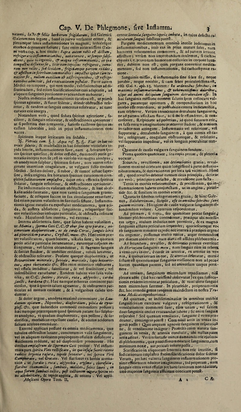 Ye;entiy follh herharum frigidarum y fed Galenici Galenum non Icgiint, haud in parvo verfantur errore , & plerumque lenes inflammationes in magnos, Icthalcfquc morbos degenerare faciunt; funr enim accuratiffimi Gale^ ni verba cap. hoc titulo; Su^ra autem nobis e(i ditium , refrigerans inflammationibus y non evenire y utfemperfubf- dianty quia vi ingentis y magna inflammationis y in qua comparius defluxus/ie y licet eam copioftks refrigeres y tumo¬ rem non tolles y fed lividam y frigidamque partem reddes y cj affetlum in fcirrhum commutabis: impaSlus igitur ckm te- naciierfit y nullum auxilium ab adftringeniibus y (^refrige¬ rantibus admittit y fed evacuationempqftulat. Fuere autem Medici eo tempore , qui non modo, calefacientibus ad di- fcutieudum, fed etiam fcariftcationibus cuti adaptatis , ad a’iquam fanguinis portionem evacuandam utebantur. Noflra indicatio inflammationis curativa eft, ut primo fpiritus agitatio, &: furor fedetur, deinde obftrudlio refe¬ retur y &c tandem ut fanguis concretus refolvatur, ac tunc curatio erit integra. Notandum vero , quod fedata fpiritus agitatione , fa¬ ciliter , Hc fanguis refolvitur, & obftrudtiones aperiuntur; at fi poftrcma duo tentaveris , furiofo exi flente fpiritu io- calTum laborabis , imo in pejus inflammationem con¬ vertes . Spiritum itaque irritatum ita fedabis. Of. yittioU com. Aqua rof. ft,. Fiat inhaevi- trioli folutioy & madcfadlis in hac folutione vitriolata te¬ pida linteis, inflammationem fove, nam 4. horarum fpa- tio fpiritus quiefeee, &C dolor ceffabic, dummodo puris ge¬ neratio incepta non fit j eft in vitriolo vis magna anodyna , ob anodynum fulphur , fpiritutn fedans, non autem refri¬ gerans materiam coagularam , ut vulgares falfo credunt Medici. Sedato dolore, fi rubor , & tumor adhuc fuper- fint, infra triginta fex horarum fpatium curationem com- ^\tbh fodicat tonum emplaflro , cujus mira efficacia fpiritus fedatur, fanguis refolvitur, & obftrudlioncs aperiuntur. Fit inflammatio ex vaforum obftfudlione , &ha:cabal* kalis acido fatnratis , qu* non tantum fanguinem grumc- faciunt, reliquos fuccos in fua circulatione retardant, fed etiam patrem volatilem in fuo curfu fiftunr. Inflamma¬ tionis igitur curatio eacxpoftular medicamenta, quae aci¬ da, & auftera abforbenc, fanguinem , rcliquofque fuc¬ cos volatilioribus imbuunt particulis, tk. obftruda referant vafa . Hujufmodi fune interna, vel exrcena . Interna abforbentia fune, quae falem habent volatilem , ut Mumia , fperma Ceti C. C. & ebur fine igne parata , an- timonium diaphoreticum , os de corde Cervi, fanguis hirci ad pleuritidem paratus, Cryflall, mont. &c. Hxc enim prae¬ ter volatilicacem , quamhabenr, alkalia funt', in quorum poris acidaeparticulx incuneantur, earumque cufpides in¬ fringuntur, vel faltim obtunduntur, ftagnans fanguis & fuccus fluidior , & mobilior redditur , tubuli laxancur, & obftru6lio referatur . Profunt quoque diaphoretica , ut Bez.oarticum minerale y Joviale y martiaUy lapis bez.0Arti~ cuSy aqua theriacalis drc. His enim maceriam obftruens , vel effufa inciditur, fubtiliacur , 6c vei fc nli bili ter, vel infenfibiliter exturbatur . Eandem habent vim faiia vola¬ tilia , ucC. C. fuccini y fcordii y rutay abfynthii y cardui /anSli y bardana &c. Hxc namque xchereas continent par¬ ticulas, qu£ a quovis calore agitantur, & obflruenres par¬ ticulas ad motum excitant , & a vulgaribus calida de¬ duntur. Si dolor urgeat, anodyna maxime conveniunt, ur Lau- danum opiatum , Nepenthes, diafeordium, pilula de cyno- gloff. &c. qux fudorificis commode commifccri poffunt > hxc namque prxterquam quod fpiritum pacant fuo fulphu- reanodyno, vi quadam diaphoretica, qua pollent, & fu- dorifica, morbifleas expellunt caufas, ^acutos acidorum faiium aculeos emendant. Exrerne applicari poffunt ea omnia medicamenta, qux tubulos obftnidos laxant, concretum in vafis fanguinem, vel in aliquam cavitatem propinquam effufum diffolvunt, fluidiorem reddunt, ac ad diaphorefmi promovent. His doiih\x% emplafirum de Spermate Ceti potitur : Vel inflam¬ mata pars fpiritu Fint re^lificato , in quo infuja fuerit recens radicis bryonia rafuray tepide foveatur , vel fpiritu Fmi Camphorato y vel Crocato. Vel fiat fotus ex herbis aroma- iticis , uc fcor dio -y ruta , abjynthio , eryfmo , cherefolio y floribus chamomilla , fambuciy meliloti y foliis lauri , in aqua florum fambuci co^is y pofl coitionem vigora fpiritu vi- aihholizato y & tepide applica, Sc reitera . Vel appU- Jl^ufitani Opera Tom. II, ccnmt linteola fanguine leporis imbtita, in Cujus defediu c«- niculorum fanguis fubftitui poteft. Purgans medicamentum omnino inutile judicamus in inflammationibus, imo eas in pejus mutare folet, natn humores vehementius commovet, & ad partem irruunt affedam ; verum non improbandum cenfemus, fi cacho« chymta i. e. pravorum humorum colluvies in corpore luxu¬ riet , dubium non eft , quin purgans conveniat medica¬ mentum, fed non inflammationis, fedcachochymix ra¬ tione. Sanguinis miflio, fi inflammatio fine febre fit, neque juvabit, neque nocebit, fi cum febre pcriculofiflimaeft, elio Gal. I. aph.il. blateret: In ardentibus febribus y in maximis inflammationibus , (jr vehementi/fimis dolonibus y ufque ad animi deliquium fanguinem detrahendum effe. la hac fanguinis mfffione omnem falutisfpem collocant vul¬ gares , putantque optimum , & compendiarium in hoc morbo efle remedium, ut pofthabitis contra indicantibus, cam celebrent. Verum innocentem detrahunt fanguinem, ne ad partem affeclam fluat, ac fi ibi fe effunderet, & con- crcfcerct. Refpiciuot adpofterius, id quod futurum erit, ex falfa corum imaginatione prxcaveie ftudent , & noxiura in radice non attingunt. Inflammatio vel refolvitur, vel fuppuratur, detrahendo fanguinem , a quo omnis eft ca¬ lor, refrigerant, coagulant obftruuntque, & refolutio, vel fuppuratio impeditur, vei in longum protrahitur tem¬ pus . Qiutuorde caufis vulgares fanguinem fundunt. Prima quoties quantitate , feu copia peccat, 6c pletorix vocatur. Secunda , revulfionis, aut derivationis gratia -, rcvul- fionem maxime celebiant quam longiffimea parte defluxio¬ nibus tciKara, & derivationem per loca ipli viciniori. HinC eft, quod re vul fio debetur tantum circa principia, deriva¬ tio vcio , principio tranfaCto , & revulfione jam fatfta . Tertia in morbis vehementibus , & potiffimiim, qui in¬ flammationem habent conjunftara , ut in angina, plcuri- tidc kc. k fimiliter in morbis acutis. Quarta in febribus refrigerationis gratia, & hinc Gale¬ nus, Saluberrimum, fcripfic, tjfe in omnibus febribus fanA guinem mittere • His igitur de caufis vulgares fanguinem cf- tundendum volunt. Ccetcrum refpondemus . Ad primam, fi copia, feu quantitate peccat fanguis ^ libenter phlebotomiam concedimus, prxeipue ubi neceffi- tas uf^ct, malum inducias non permittit, & ex magno fanguinis affluxu periculum impendet; quotiefeumque rsA ro fanguinem minuere expedit nec interca a prxeipiti urgcn-4 tia cogimur, poffumus multo tutius, atque comraodiux( per dixtam abfolvere ; nam dixta eft affidua phlebotomia - Ad fecundam, rcvulfio , & derivatio penitus evertituc ab fttrvejano fanguinis motu , nam fanguis ciim in orbent a vena cava in cor, e corde in arterias, ex arteriis in vc-( nas, a quibus iterum in cor, & arterias deferatur , mani-^ feftum eft quamcumque fanguinis miftione.m non adpccu-^ liarem quandam partem, fed ad univerfum corpus perti¬ nere . Ad tertiam, fanguinem mittendum repudiamus, nifi plctora adfit ( fed hxc rarilTime obfervatur ) ex qua fuffoca- tionis evidens immineat periculum, k tunc ultro fanguis nem mittendum fatemur. In pleuritidc, peripneumonia' &c. hoc remedii genus tanquam raaledidlum in noftra TruA tina A/e dic a i vapzoh^vimus . Ad quartam, ut indiferiminatim in omnibus morbis fanguificinam exerceant vulgares , refrigerationem , SC ventilationem commenti funt, cura unam , vel faltim duas fanguinis uncias evacuandas jubent; fic enim fanguis rcfpirabit / Sed quxnam ventilatio, fanguine c venis prow deunte, contingere poteft ? Cum nihil aeris in venas in¬ gredi poffit ? Quis unquam agnovit fanguinem rcfpiratio3 ne, & ventilatione indigere J Profedo enim natura fan- guinem in venis, k arteriis conclulit, ubi nulluspatcc acris aditus. Verum fortaffe minus damnanda erit cjufmo- di phlebotomia ,qux pauciiTimum evacuat fanguinem.cum minimum noxx, aut periculi inferre poftic. Scarificatio in aliquorum fententia non erit inutilis, fi fodicationum emplaftro ftatim fcarificationis dolor fedetuc Verum, per hxc vulnera fanguinem inflammationem pro¬ xime efficientem educere imaginantur, fed perperam , nam fanguis extra venas effufus per hanc lanienam non educitur, imo majorem fanguinis affluxum concitare poteft • A ^ C