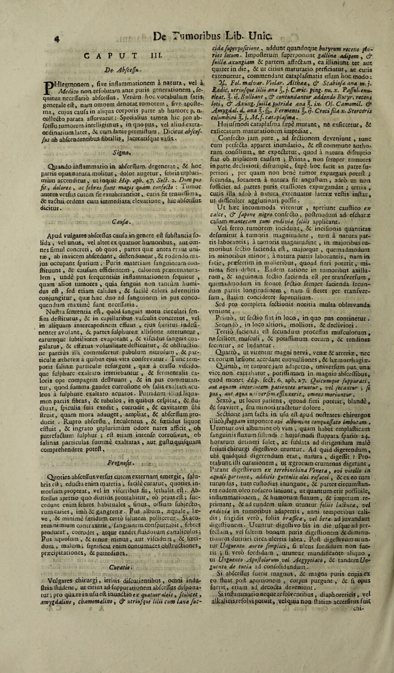 CAPUT IIL De Abfcefju., PHIegmonem , five inflammationem a natura, vel a. Medico nomrefoluram ante puris generationem , fe- quituc neceflario abfcelTus . Verum hoc vocabulum fatis, generale eft, nam omnem denotat tumorem , five apofte- ma, cujus caufa in aliqua corporis parte ab humore p. n« colle<ao parara aflfervatur; Specialius tamen hic proab- fgeffu tumorem.intclligimus, in quo pus, vel aliud extra- ordioariurai latet, 64 ciuir lanie pecmiftum, Dicitur abfce/- /hs ab atx&endentibusflbtUlis, lacccatifque vafis,. Signa^ Quando inflammatio in abfceffum, degenerat , & hoc parris opus natura molitur, dolor augetur, febris utpluri- miim accenditur, ut inquit jFdip. affh. 471 SeS}. z. Dumfus fie, dolores t ac febres fistnt magis quam confero : Tumor aucera veufus cutem fit excuberantior, curis fit renuidima , 6c tadtui cedens cum icnmedjaxia elevatione , hic abfccflus- dicitur. Caupt, Apud vulgares abfceffus caufa ia genere eft fubftantia fo- lida , vel unus, vel alter ex quaiuor hamoribus, aut om¬ nes fiinul concreti, ob quos , partes quje antea erant uni¬ tae , ab invicem abfcedunt,. diftenduntur,& rodendo ma¬ jus occupant fpatium . Puris materiacn fanguineam con- fVituunc, &' caufam efficientem , calorem, prastcrrucura- lem , unde pus frequentius inflammationem fequicur , quam alios luraores , quia fanguis non tantum humi- dus eft , fed etiam calidas , & facile calori adventicio conjungitur , quas hasc duo ad fanguinem in pus conco¬ quendum maxime funt necelTaria. Noftra fementia eft , quodtanguis motu circulari fen- fim deftitutus, & in capillaribus vafculis concretus, vel m aliquam inrercapedinem effuus , ejus fpiritus indefi- nenter avolant, ,5c partes fulph ures allifione atteruntur, earuraque lubtiliorcs cvaforanc, 6c. vifeidus fanguis coa¬ gulatus , 6c effstus volatiliiacedefticuicur, & abftruiSlio- ne parcius illi commifcejur pabulum nitiofum , & par- ticulx aechcceae a quibus ejus vira confervacut. Tunc tem¬ poris falina: particulae refivrgunc , qu» a crafTo vifeido- que fulpbure exaltato irretiebantur , & fermencalis ca¬ loris ope compagem deftruunc , & in pus commutan¬ tur, quod furama gaudet corrofione ob falis exaltati, acu¬ leos a fulphuie exaltato acuacos. Putridum-illud liqua¬ men panis fibras, dc tubulos , in quibus ccfpitac, & flu- (ftuar, fpiculis fuis exedit , corrodit , 6c cavitatem fibi ftruit, quam mora adauget, ampliat, & abfccfTum pro¬ ducit . Rupto abfceflu , foculencus , & foetidus liquop effluit , & ingrato ^tplurimura odore nares afficit , oh piurefadluni fulphur ; eft etiam incenfe corroQvus,, ob falinas particulas fumrae exaltatas , aut guftUiqpifquam comprehendere poteft. Prognofis. ; .j Qiioties abfceffus verfus cutetn externam, emergit, falu- brisett -, ediKfla enim materia , facile curatur, quoties in- trorfum properat, vel in vifcciibus fit, Icthalis eft. Ab¬ fceffus apertio quo diutius protrahitur, eo pejus eft fuc- cedunc enim febres habituales ,. Onus, oifium fubjecto^ lumcaries, ima&; gangren*.. Pus album, aquale, la- ve , 6c minime fatidum certo f.>lutem pollicetur . Siaco- fcramiinium contraxerit „ fangpinciii.confpurcabit, febres producat > corrodet, atque exedet fluidorum canaliculos-. Pus ;iquofuin , 6c tenue minus, aut vifeidum, &: foeti¬ dum, malum.-, figniftcai; enim contumaces qbftrudliones, pracipicationes, & putredines,. Curatio • Vulgares chirurgi, irritis difcuiientibus, omni indu- fteia. ftudent,. ut citius ad fuppurationem abfceffus difpona- tuf, pro qua re ia ufueft inuntflioea quatuor oleis, /cilifiet, amygdalino, chamomdino ^ & utriu/que lilii cum lana fuc- clda fu^eryofitione , addunt quandoque butyrum recens plu* ries Lotum- Impofteruni fuperponuac gallina adipem ^ & fuilla axungiam & partem affedtam, ea illiniuttt ter aut quater in die, & ut citius maturatio perficiatur, ac cutis extenuetur, commendant cataplafmatis iifiim hoc modo; 'IJ.. FoL malvar. Ftolar. Althaa, & Scahiofa ana m. Radie, utriufque lilii ana ^.j. Carie, ping. nu. x. VaffuL enu- eleat, f. ij. Bulliant, & contundantur addendo Butyr. recens loti, & Axung. fuilla p,utrida ana ix. Ol. Camomil. &• Amygdal. d. ana ^Fermenti ij. Croci fila x. Stercoris columhini ^.j. M.f. cataplafma. Hujufmodicataplafma fape mutant, ne exficcetur, & exficcatum maturationem impediat. Coofedlo jam. pure , ad fedlionem deveniunt , tunc cum perfecta apparet inundatio., & eft commune autho- rum coofilium, ne expctflctur, quod a natura difruptio fiat ob nriplkem caufam 5 Prima, non femper tumores in parte decliviori difrunipic, Cxpe hoc facit in parte fu- periori , per quam non bene rumor expurgari poteft ; fecunda, foramen a natura fit angufturn , adeb ut non fufficiec ad partes puris craffiores expurgandas ; tertia , cutis illa adeb a natura extenuatur lacerae vcftis inftar, UE difficulter agglutinari poffic. Ut haec incommoda vitentur , aperiunt cauftico ex calce, & fapone nigro confedlo, poftmodiim ad< cfebarae czi\xa\ m anteeam cum endivia foliis applicant. Vel ferro tumorem incidunt, & incifionis quantitas defiimitur a tumoris magnitudine , tum a natura par¬ tis laborantis; a tumoris magnitudine , in majoribus tu¬ moribus fcdio facienda eft, majorque , quemadmodum in minoribus minor; a natura partis laborantis, nam in facie, praefertim in miilieribiis, quoad fieri poterit, mi¬ nima fieri debet. E.adem ratione in tumoribus axilla¬ ruminguinum fedlio facienda eft per tranfverfum , quemadmodum in fronte feblio femper facienda fecun¬ dum partis longitudinem , nara fi fiecet per tranfvcr- fum , ftatim concideret fuperciliurn. Sed pro completa febtionis notitia multa oblervanda veniunt. Primb, ut febtio fiat in loco., in quo pus continetur. Secundo, in locoaltiori, molliori, & decliviori. Tertio .facienda eft fecundum proceffus raufculorum , nefcilicet. mufculi , & potiilimum eorum, &c tendines fecentur, ac lasdantur. Quartb, ut vicentiu’ magni nervi, ve.nx & arteria, nec cx eorum laefione accedant coqvulfiones , & hcEmorrhagise. Quintb, ut tumore jam adaperto , iiniverfum pus-^una vice non extrahatur, potiffimum in magnis abfceflibus, quod monet Fisp. febl, 6. aph. zy. Quicumque /uppurati, aut. aquam intercutam patientes uruntur, vel fecantur ; fi pus,, aut aqua u.uverfim effluxerit, omnes moriuntur. Sextb ,, ut locus patiens , quoad fieri poterit, blande, & fuaviter , feu minori trabhetur dolore . Sebtioue jam fabla in ufu eft apud noftrates- chirurgos illicb/?app4?» imponereoz»/ albumine conquaffato imbutam. Utuntur ovi albumine ob vim , quam habet emplafticain fanguinis fluxum fiftcndi ; hujufmodi ftuppaca fpatio 24. horarum detineri folet, ac fiibJata ad dirigendum male feriati chirurgi digeftivo utuntur. Ad quid digerendum, ubi quidquid digerendum erat, natura , digellit ? Pro¬ trahunt, ifti curationem, ut aegrorum crumenas digerant , Parant digeftivum ex terebinthina Fer.eta, ovi vitello in aquali portione , additis guttulis olei rofacei , ex eo tum turundas, tumcuftodias iuungunc, (3c parces circumflan¬ tes eodem oleo rofaceo liniunr, ut quantum erit poffibile, inflammationem, Sc humorum fluxum, & impetum re¬ primant, ad eundem ufum utuntur foliis USuca, vel endivia in tumoribus adapertis , anni temporibus cali¬ dis; frigidis verb, foliis brajfica, vel ad juvandam digeftionem. Utuntur digeftivo bis in die ufquead per¬ feci ,uu, vel falcem bo.aam puris digeftionem &diminu- tioiuem duruiei circa ulceris labra. Poft digeftiv.um utun¬ tur Unguento aureo firnpUci, d ulcus fordidum non fue¬ rit •,11. verb fordidum , utuntur niundificante aliquo , ut Unguento ApofioLorum vel Aegyptiaco, tandem Ua- guento de tutia ad confolidanduoi. Si abfceffus fuerit magnus, &c magna puris copia ex eo fluat poft apertionem , corpus purgant, & ft opus fqeric, etiam ad, dccobla deveniunt. Si inflammatio neque refolveptibus , diaphoreticis, vel alJwalicis.refol vi potuit, vd-quianon ftatin^ accerfirus fuii; ctii-