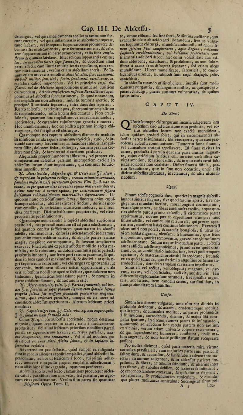 chirurgus, vel ^uia medicamenta applicata tanta; non fue¬ runt energix, vel quia inflammatio in abfcelTum properat, tunc faebam, vel inceptam fuppurationcni promovere de¬ bemus illis medicamentis , qux fermentationem, &c calo¬ rem fuppuratoriura in parte promovent, talia fune empU- flrum de Cumino labdano. Inter reliqua fuppurantia eminet lac, in quo coBus fuerit fapo Januenfs, & decodum illud parti alFeccx cum linteis multiplicatis appofitum, non tan¬ tum mire maturat, verum etiam abfceffura aperit. Poffu- mus etiam uti variis emollientibus/i?/, alth. flor, chamomill. Tffrbaft. melilot. fem. lini , farin.fecal. meli- vitell, over, ca- taplafma calide imponendo. Vel in principio empl, filii .^acch. vel de Meliloto ruperpofitione utimur ad duritiem evincendam, deinde empU/lrum noflrum BenediElum fuper- pbnimus ad abfceffus fuppurationem, & quod notandum, ubi emplaftrum non adbxrer, inibi fit tumoris apertio, & prxeipue fi cuticula feparctur, infra duos dies aperitur . Rupto abfceffu, exprimitur pus, fuperponitur emplaftrum & ita producendo, infra feptem dies curatur . Non credi¬ bile eft, quantum hoc emplaftrum valeat ad maturandos , aperiendos, & curandos cujufcunquc generis tumores . Hoc unum dicimus, hoc emplaftro xger non indiget chi¬ rurgi ope, fed fui ipfius eft chirurgus. Quandoque nos ruptum abfceffum filamentis madidis in infufione calida Upidis medteamentofi cito, tuto , & ju¬ cunde curamus; hxc enim aqua fluxiones inhibet, fangui- nem fiftit, dolorem fedat, abftergit, carnem pravam cre- fcere non finit, & breviter ad cicatricem perducit. Aliquando propter humorum affluxum, vel propter cir¬ cumjacentium abfceffus partium intemperiem excidit in abfceffus locum fluor importunus, qui continui folutio- nem impedit, tunc , 'if. Aloes Lucida f Myrrha opt. & Croci ana aloen » myrrham in pulz(erem redige, crocum minutim contunde^ fimuLque mifce in vafe vitreo cum fpiritus Vini ft»- ij, vas oc~ tlude, ac per quatuor dies in ventre equino materiam digere, txime tunc vas d ventre equino, per inclinationem fepara balfamum rubicundijftmum materialibus fupernatans . Li¬ quorem hunc pretiofiffiraum ferva; fluorem enim cujuf- fcunque abfceffus, ulceris cxficcat illinftus, durities ulce¬ rum emollit, &perfc<5tam cicatricem inducit, ac a reci¬ diva prxfcrvat. Dicitur balfamum proprietatis, vcl clixir proprietatis per infufionem'. Qiiandoque non expedir a topicis abfceffus ruptionem prxftolari, nec procraftinandum eft ad puris eduftionem , fed quando confiat fufficientem quantitatem in abceffu adeffe, eliminandam, & foras ejiciendam effcjudicamusj pus enim mora redditur acrius, & abipfo partes vicinx magis, raagifque corrumpuntur, & foveam ampliorem excavat, Prxtcrea ubi expartis affedxmollitie ta6tu ma- nifefta, ut & rubedine, ac dolore diminutis puris perfedi prxfentia innotuit, aut ferro puri exitum paramus, & qui¬ dem in loco tumoris maxime molli, & declivi: at quia x- gii fxpe ferrum exhorrent, vel chirurgus ex ignorantia, ut convenit, incifionem efficere nefeit opportunam , utile erit abfceffum nobilibus aperire fe6licis,quxdolorem non inducunt, fpermaticas non Ixdunt partes, & novum in parte cohibent fluxum , & hoc unum erit .• Mere, meteoriz,. pulv. j. Farina frumenti; vel hor¬ dei V, fmul m. ac fuper planum lignum cum fpatula lignea propria faliva fac majfam fecundum pineolorum magnitu¬ dinem , quos exficcari permitte, unoque ex eis utere ad cujuslibet abfceffus apertionem. Alterum fedicum priori nobilius: jf. Saponis nigri com. ^.j. Cale, viv. aq. non expert.pulv. O’ tn. nam fit majfa alba : Cujus q. f. pro abfccffii aperiendo, neque deterreat nigredo, quam reperies in carne, nam a medicamento producitur. Vcl aliud fcdicum prioribus nobilibus parari poteft ex faponaritrum lixivio ex tribus partibus ^ dua¬ bus evaporatist una remanente . Vel aliud nobilius pro divitibus ex luna nitri fpiritu foluta, & in lapidem in¬ fernalem redatla • Advertendum pro fedicis, quod femper ea infigenda funt in medio alicujus cxpofiti emplaflri, quod abfceffui fu- perponacur, ad hoc ut fetiicuni a loco, cui primo adhx- ret, amoveri non poffit propter emplaflri adhxfionem > nam alias hinc illinc vagando, opus non perficeret • Abfceffu incifo , vclfedo , laxantibus procuretur ofeha- rx cafus, pus effluat non una vice, fed partitim, nc xgro- rum vires profternancur. Vcriim fi in parva fit quantita- Mufitani Opera Tom. II. te, omne effluat, fed fine forti, Sedimina preffion e , quo evacuatio ulcus ab acido acri liberandum , five uc vulva- res loquuntur chirurgi, mundificandumeft, ad quem ^fi¬ nem fpiritus Vtni camphoratus , aqua Regina , halfamus /ulphuris terebinthinatus , vel balfamus proprietatis cum filamentis adhiberi debet; hxc enim volatilitate fua aci¬ dum abforbent, exturbant, & prohibent, ac non folum fibras a carne fana difruptas feparant , fed etiam ulcus mundificant. Ulcere raundificato, farcoticis, & confo- lidantibus utimur, hujufmodi funt empl. diafulph. fodic, opodeldoch • In abfceffu curando utilis eft dixta, inutilia funt medi¬ camenta purgantia, 6c fanguinis miffio, ac quicquid pro¬ pinant chirurgi, prxter potiones vulnerarias, de quibus latius infra. CAPUT IV. De Sinu l QUotiefeuraque chirurgorum incuria adapertum jam abfceffum cito ad cicatricem non perducit, vel to¬ tius abfceffus locum non cxadle mundificat , ichoc quidam produci folet, qui in circumjacentes ab¬ fceffus partes feinfinuans, fibi vias aperit, quxcuraprx- cedenti abfceffu communicant. Tumorem hunc finum , vel cuniculum antiqui appellavere. Eft finus cavitas in carne, prodmSta a pure in quadam parte diutius ftagnan- te, cujus orificium ftriStius elj, interior veib illius ca¬ vitas amplior, 6c latior exiftit, & in quo cutis carni fub- jedtx adjacens non coalefcit. Differt finus a fiftula , pac- tim flexuoficate, qux in finu non occurrit, unde aliis dicitur abfceffus ulceratus, inveteratus, 6c aliis ulcus fi- nuofum. Signa Sinum adeffe cognofeinfus, quoties in magnis abfcefli- buspusdiucius ftagnat, five quod tardius aperti, five ne- gligentius mundati fuerint, mora longiori corrumpitur , vicinafque partes ac fibras tendinofasexedit, atque quo¬ ties abfterfo pure a primo abfceffu , fi circumcirca partes exprimantur, novum pus ab expreffione erumpit; tunc finum adeffe, vel cuniculum certum eft, qui prxter appa¬ rentem , occultam habet continui folutionem. Prxterea fi lilcus uniri non poteft, & caro fit fpongiofa, fi ulcus fa- niem reddat nigram, oleofam, fi linteamina , qux ficca imponuntur, quoties removentur, gravcoleant,hinc finum adeffe denotant. Sinum itaque in quadam parte, abfceffu antea afflicta adeffe cognofeimus, primo ex co quod orifi- ciurn, cujus confolidatio indu6ta fuit, brevi poft tempore aperiatur, & materixichorofx ab illo prodeant, fccundb 5 qux flarim in anguftius orificium in¬ troducta fuit, deinde in amplam cavitatem impellatur. Sinus eft vel rcdlus, vel obliquus; magnus, vcl par- v^, cavus, velfuperficialis, acclivis,aut declivis. Hx difieientixexplorandxfunt turundis, five fpecillis argen¬ teis , aut ferreis, item candelis cereis, aut firailibus, in finus profunditatem immiffis. Caufa. Sinum fieri docent vulgares, tunc ciim pus diutius in piofundo detinetur, & acrem , crodentemque acquirit qualitatem, & cuniculos molitur, ac partes profundius a fe invicem, corrodendo, dirimit, & majus fibi com¬ parat fpatium, in circumjacentes partes fe infinuando , quinirnmo ad affedlam hoc modo partem non tantum cx vicims , verum ,etiam univerfo corpore excrementa , oc qui fuperabundant humores , confluunt , unde ma¬ lum augetur, &: non facile priftinum ftatum recuperare poffunt. Pio noftra dicimus , quod puris materia mira virtute corrofiva prxdita eft, cum majori ex parte ejus particulx falinxdurx, & acutx fine, & facile fubcili advantante ma¬ teria , in motum adigentur, & in abfceffus parietes im- pcllunc, & fibras, ac tubulos fcindunt, & ulterius inter has fibras , & tubulos debiles, & laxiores fe infinuant , & exedendoferobera excavant, & quo diutius ftagnant , co latiorem , & profundiorem cuniculum , & quando¬ que plurcs moliuntur cuniculos; Succingitur finus pel- A ? licu-