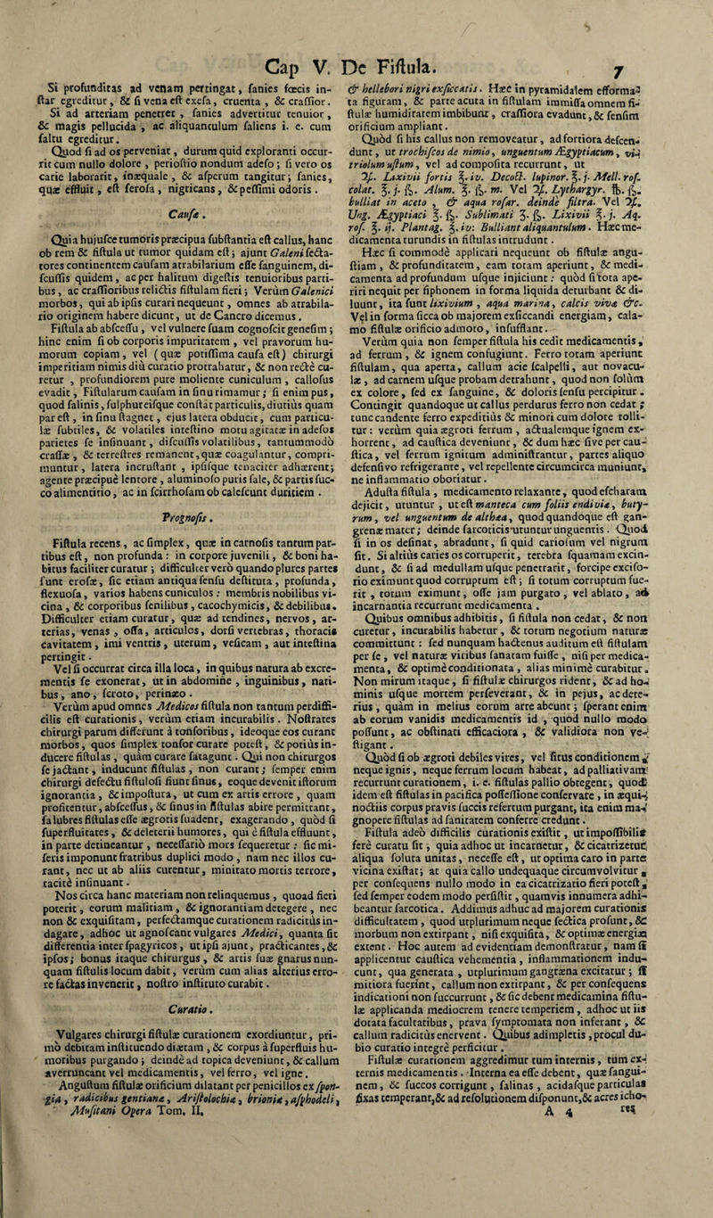 Si profunditas ad venam pertingat, fanies fercis in- ftar cgiedicuc, & fi vena cft exefa, cruenta, SccralTior. Si ad arteriam penetret , fanies advertituc tenuior, &C magis pellucida , ac aliquantulum faliens i. c. cum faltu egreditur. Qyod fi ad os perveniat, durum quid exploranti occur¬ rit cum nullo dolore , perioftio nondum adefo; fi vero os carie laborarit, insquale , dc afperum tangitur i fanies, qu£C effluit, cft ferofa, nigricans, &peffimi odoris. Caufa. Quia hujufce tumoris prjecipua fubftantia eft callus, hanc ob rem & fiftula ut tumor quidam cftj ajunt Galenikdin- tores continentem caufam atrabilarium effc fanguinem, di- fcuffis quidem, ae per halitum digeflis tenuioribus parti¬ bus , ac craflioribus relidis fiftulam fieri; Verum Galenici morbos, qui ab ipfis curari nequeunt, omnes ab atrabila- rio originem habere dicunt, ut de Cancro dicemus. Fiftula ab abfceffu, vel vulnere fuam cognofcitgenefim; hinc enim fi ob corporis impuritatem , vel pravorum hu¬ morum copiam, vel (quae potiftima caufa eft) chirurgi imperitiam nimis diu curatio protrahatur, & non rede cu¬ retur , profundiorem pure moliente cuniculum , callofus evadit, Fiftularum caufam in finu rimamur ,* fi enim pus, quod falinis, fulphuteifque conftat particulis, diutius quam par eft, in finu ftagnet, ejus latera obducit, cum particu¬ lae fubtiles, &i volatiles inteftino motu agicatcE in adefos parietes fe infinuant, difcuflls volatilibus, tantummodo craffae , & terreftres remanent,quae coagulantur, compri¬ muntur , latera incruftaOt , ipfifque tenaciter adhxreiit; agente prxeipue lentore , aluminolo putis falc, di partis fuc- co alimencitio, ac in fcirrhofam ob calefcunt duritiem . Vrognofts. Fiftula recens, ac fimplex, qua: in carnofis tantum par.^ tibus eft, non profunda : in corpore juvenili, & boni ha¬ bitus faciliter curatur •, difficulter vero quando plurcs parte* fune erofx, fic etiam antiquafenfu deftituta , profunda, flexuofa, varios habens cuniculos; membris nobilibus vi¬ cina , dc corporibus fenilibus , cacochymicis, & debilibus* Difficulter etiam curatur, qxix ad tendines, nervos, ar¬ terias, venas, offa, articulos, dorfi vertebras, thoracis cavitatem, imi ventris, uterum, vcficam , aut inteftina percingit. Vel fi occurrat circa illa loca, in quibus natura ab excre¬ mentis fe exonerat, ut in abdomine , inguinibus, nati¬ bus, ano, feroto, perinaeo. Verum apud omnes Medicos fiftula non tantum perdiffi¬ cilis eft curationis, verum etiam incurabilis. Noftrates chirurgi parum differunt a tonforibus, ideoque eos curant morbos, quos fimplex tonfor curare poteft, & potius in¬ ducere fiftulas , quam curare fatagunt. Qui non chirurgos fcjadant, inducunt fiftulas , non curant; femper enim chirurgi defedu fiftulofi fiunt finus, eoque devenit iftorum ignorantia, Scimpoftura, ut cum ex artis errore , quam profitentur, abfceffus, dc finus in fiftulas abire permittant, falubres fiftulas effe xgrotis fuadcnr, exagerando , quod fi fuperfluitates, ficdeleterii humores, qui e fiftula effluunt, in parte detineantur , neceffario mors fequeretur : fic mi- feris imponunt fratribus duplici modo , nam nec illos cu¬ rant, nec ut ab aliis curentur, minitato mortis terrore, taciti infinuant. Nos circa hanc materiam non relinquemus, quoad fieri poterit, eorum malitiam , & ignorantiam detegere , nec non dc exquifitam, perfectamque curationem radicitus in¬ dagare, adhoc ut agnofeant vulgares Medici, quanta fit differentia inter fpagyricos, ut ipfi ajunt, pradicantes, dc ipfos; bonas itaque chirurgus, dc artis fuae gnarus nun¬ quam fiftulis locum dabit, verum cum alias alterius erro¬ re fadas invenerit, noftro inftituto curabit. Curatio. Vulgares chirurgi fiftula: curationem exordiuntur, pri¬ mo debitam inftituendo diaetam , dc corpus afuperfluis hu¬ moribus purgando i deinde ad topica deveniunt, dc callum averruncant vel medicamentis, vel ferro, vel igne. Anguftum fiftulae orificium dilatant per penicillos ex/{on-^ 'lia, radicibus gentiana, Ariftolochia, brionia, a/ifhodeli, M^fitani O^era Tom, II, & hellebori nigri exftccatis. Haec in pyramidalem efforma^ ta figuram, dc parte acuta in fiftulam immiffaomnem fi- ftulx humidiratem imbibunt, craffiora evadunt, dc fenfim orificium ampliant. Quod fi his callus non removeatur, ad fortiora defeen- dunt, ut trochi/cos de nimio, unguentum JEgyptiacum, vi-i triolum ufium, vel ad compofita recurrunt, ut Lixivii fortis ^•iv. Decof}. lupinor.^. j- Meli. rof. colat, Alum. m. Vel %.Lythargyr. ft». 4- bulliat in aceto , & aqua rofar. deinde filtra. Vel Ufig. JEgyptiaci Sublimati 5* fii* Lixivii Aq. rof ij. Piantag. ^.iv: Bulliant aliquantulum. Flaec me¬ dicamenta turundis in fiftulas intrudunt. Hxc fi commode applicari nequeunt ob fiftula: angu- ftiam , dc profunditatem, eam totam aperiunt, dc medi¬ camenta ad profundum ufque injiciunt .* quod fitota ape¬ riri nequit per fiphonem in forma liquida deturbant & di¬ luunt, ita funt, aqua marina, calcis viva &C.. Vel in forma ficca ob majorem exficcandi energiam, cala¬ mo fiftula: orificio admoto, infufflant. Verum quia non femper fiftula his cedit medicamentis, ad ferrum , dc ignem confugiunt. Ferro totam aperiunt fiftulam, qua aperta, callum acie fcalpelli, aut novacu¬ la: , ad carnem ufque probam detrahunt, quod non folum ex colore, fed ex fanguine, dC doloris fenfu percipitur . Contingit quandoque ut callus perdurus ferro non cedat ; tunc candente ferro expeditius dc minori cum dolore tolli¬ tur ; verum quia aegroti ferrum , adbualemque ignem ex¬ horrent , ad cauftica deveniunt, & dura haec five per cau- ftica, vel ferrum ignitura adminiftrantur, partes aliquo defenfi vo refrigerante, vel repellente circumcirca muniunt, ne inflammatio oboriatur. Adufta fiftula, medicamento relaxante, quodefeharanx dejicit, utuntur, ut eRmanteca cum foliis endi via, buty^ rum, vel unguentum dealthaa, quod quandoque eft gan¬ grenae mater; deinde farcoticismruntuv unguentis. ^lod fi io os definat, abradunt, fi quid cariofum vel nigrum fit. Si altiiM caries os corruperit, terebra fquamaraexcin- dunt, dc fi ad medullam ufque penctrarit, forcipe cxcifo- rio eximunt quod corruptum eft; fi totum corruptum fue¬ rit , totum eximunt, offc jam purgato, vel ablato, ad incarnantia recurrunt medicamenta . Quibus omnibus adhibitis, fi fiftula non cedat, & non curetur, incurabilis habetur , & totum negotium naturas committunt: fed nunquam hadkenus auditum eft fiftulam per fe , vcl naturae viribus fanatam fuiffe , nifi per medica¬ menta, & optimeconditionata , alias minime curabitur. Non mirum itaque, fi fiftula: chirurgos rident, dC ad ho¬ minis ufque mortem perfeverant, & in pejus, ac dete¬ rius , quam in melius eorum arce abeunt j fperaot enini ab eorum vanidis medicamentis id , quod nullo modo poffunt, ac obftinati efficaciora , dc validiora non ve-; ftigant. Quod fi ob aegroti debiles vires, vel fitus conditionem ^ neque ignis, neque ferrum locum habeat, ad palliacivanx' recurrunt curationem, i. e. fiftulas pallio obtegent, quoc£' idem eft fiftulas in pacifica poffeffione confervace , in aequi-j nodliis corpus pravis fuccis refertura purgant, ita enim raaV gnopere fiftulas ad fanitatem conferre credunt. Fiftula adeo difficilis curationis exiftit, ut impoffibilijt fere curatu fit, quia adhoc ut incacnctur, dc cicatrizctuC, aliqua foluta unitas, neceffecft, ut optima caro in parte vicina exiftatj ac quia callo undequaque circumvolvitur , per confequens nullo modo in ea cicatrizatio fieri poteft fed femper eodem modo perfiftic, quamvis innumera adhi¬ beantur farcotica. Addimus adhuc ad majorem curationis difficultatem , quod utplurimumneque fe6bica profunc, &: morbum non extirpant, nifiexquifita, & optiras energias extent. Hoc autem ad evidentiam demonftratur, nam fi applicentur cauftica vehementia , inflammationem indu¬ cunt, qua generata, utplurimum gangrxna excitatur j ff mitiora fuej;int, callum non extirpant, 6c per confequens indicationi non fuccurrunt, dc fic debent medicamina fiftu¬ la: applicanda mediocrem tenere temperiem, adhoc ut iis dotata facultatibus, prava fympeomata non inferant, dC callum radicitus enervent. Quibus adimpletis, procul du¬ bio curatio integre perficitur. Fiftulae curationem aggredimur tum internis, tum ex-l ternis medicamentis. Interna ea effe debent, quae fangui- ncro, dc fuccos corrigunt, falinas , acidafque particulas fixas temperant,6c ad refolutionem difponunt,& acres icho- A 4