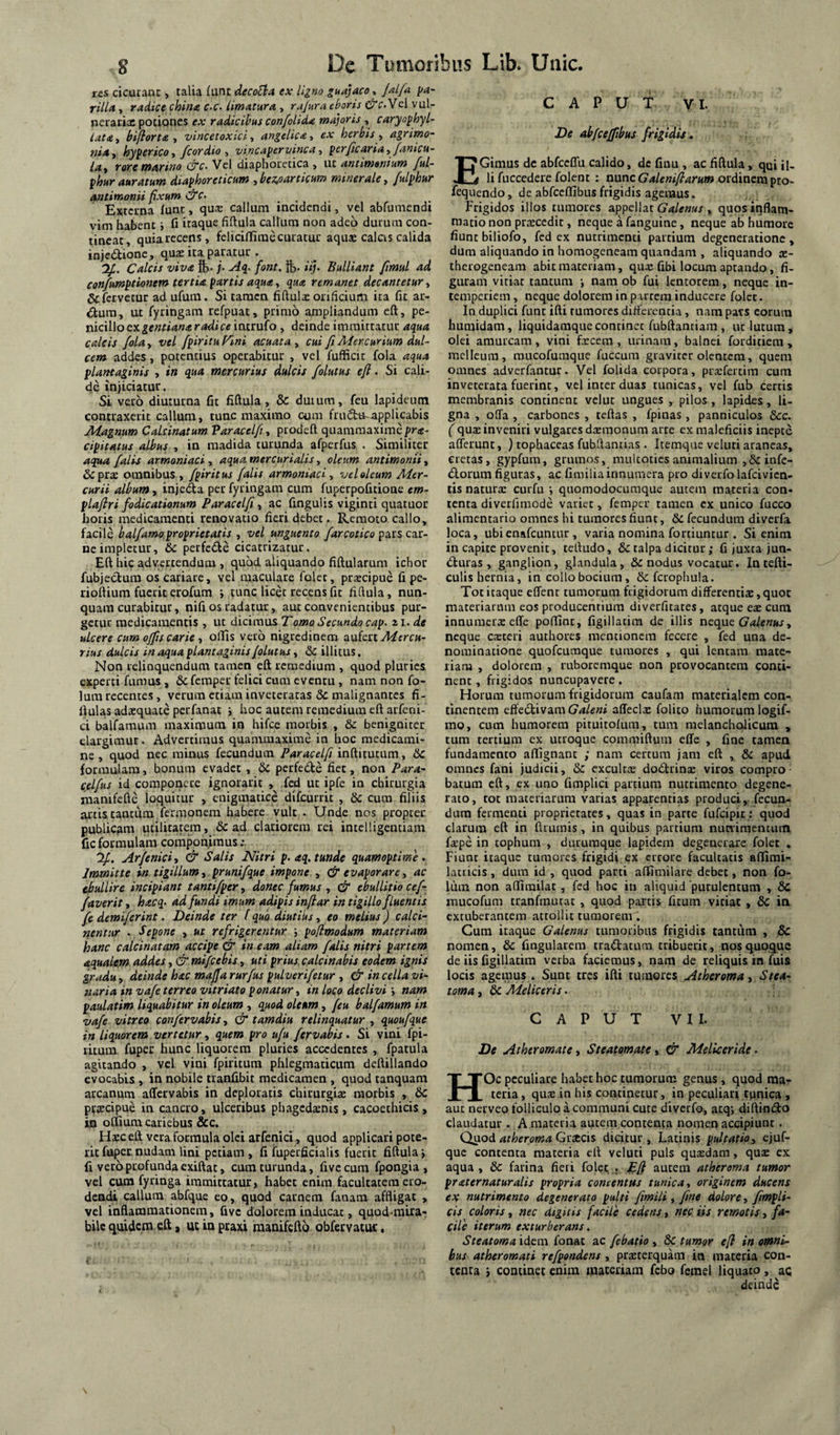 res cicutanc, talia funt decoEla ex ligno guajacoy Jalfa ya~ rill* y radice china c-c. limatura , rajura eboris Vcl vul- netaciac potiones ex radicibus confolida md]oris , caryo^hyl- lata, hifiorta , vincetoxici, angelica > ex herbis , agrirno- 7iiAy hyferico y fcordio y vincapervinca y perjicariay fanicu- lay rore tnarino (^c- Vel diaphocecica , ut antimsnium ful- fhur auratum diaphoreticum , bezoarticum minerale, fulphur antimanii fxum &c> Externa fune, qu® callum incidendi, vel abfumendi vim habent i fi itaque fifiula callum non adeo duium con¬ tineat, quia recens, fclicilTirae curatur aquse calas calida injeilionC;, quae ita paratur . Calcis viva ft. /• Aq^- font, fc- «/• Bulliant fimul ad con/umptionem tertia partis aqua y qua remanet decantetur y & fervetur ad ufum. Si tamen fiftulac orificium ira fit ar- «ftura, ut fytingam refpuat, primo ampliandum eft, pe¬ nicillo ex intrufo , deinde immittatur aqua calcis foLay vel fpir itu Fini acuat a y cui fi Aiercurium dul¬ cem addes, potentius operabitur , vel fufficit fola aqua plantaginis , in qua mercurius dulcis folutus eft. Si cali¬ de injiciatur. Si vero diuturna fit fiftula, & duium, feu lapideum contraxerit callum, tunc maximo cum fruSta-applicabis Magnum Calcinatum Varacelfiy prodeft quammaximepr<e- cipitatus albus , in madida turunda afperfus . Similiter aq^ falis armoniaci, aqua mercurialis, oleum antimonii, &praE omnibus , fpiritus falis armoniaci y veloleum Mer¬ curii album, injecta per fyringam cum fuperpofitione em- plaftri fodicationum Paracelfi, ac fingulis viginti quatuor horis medicamenti renovatio fieri debet. Remoto callo, facile halfamoproprietatis , vel unguento pars car¬ ne impletur, & perfede cicatrizatur. Eft hic advertendum , quod aliquando fiftularum ichor fubjeclum os cariare, vel maculare folet, praecipue fi pe- rioftium fuerit erofum j tunc licet recens fit fifiula, nun¬ quam curabitur, nifi os radatur, aut convenientibus pur¬ getur medicamentis , ut dicimus T orno Secundo cap. zi. de ulcere cum ojfis carie y offis vero nigredinem aixictt Mercu¬ rius dulcis in aqua plantaginis/olutus y & illitus. Non relinquendum tamen eft remedium , quod pluries experti fumus , & femper felici cum eventu , nam non fo- lura recentes, verum etiam inveteratas & malignantes fi- ftulas adaequate perfanat i hoc autem remedium eft arfeni- ci balfamum maximum in hifce morbis , dc benigniter elargimur. Advertimus quammaxime in hoc medicami¬ ne , quod nec minus fecundum Paracelfi inftitutum, &c formulam, bonum evadet, & perfede fiet, non Para- celfus id componere ignorarit , fcd ut ipfe in chirurgia manifefle loquitur , cnigmatice difeurrit , & cura filiis artis tantum fermonem habere vult . Unde nos propter publicam utilitatem , & ad clariorem rei intelligentiam fic formulam cornponfinus If. Arfeniciy & Salis Nitri p.aq. tunde quamoptime . Immitte in tigillum, prunifque impone , Ct evaporare, ac ebullire incipiant tantifper, donec fumus , & ebullitio cef- faverit, hacq- ad fundi imum adipis inftar in tigillo fluentis fe demiferint. Deinde ter f quo diutiks, eo melius) calci- nentur . Sepone , ut refrigerentur ■, poftmodum materiam hanc calcinatam accipe & in eam aliam falis nitri partem aqualem addes, & mifcebis, uti prius, calcinabis eodem ignis gradu y deinde hac maffa rurfus pulverifetur , & in cella vi¬ naria in vafe terreo vitriato ponatur, in loco declivi y nam paulatim liquabitur in oleum , quod oleum, feu balfamum in vafe vitreo confervabis, & tamdiu relinquatur , quoufque in liquorem vertetur, quem pro ufu fervahis. Si vini fpi- ritum fuper hunc liquorem pluries accedentes , fpatula agitando , vel vini fpiritum phlegmaticum deftillando evocabis , in nobile tranfibit medicamen , quod tanquam arcanum aftervabis in deploratis chirurgiae morbis , 6t: pttecipue in cancro, ulceribus phagedaenis, cacoethicis, in offium cariebus &c. Hsc eft vera formula olei arfenici, quod applicari pote¬ rit fuper. nudam lini petiam, fi fuperficialis fuerit fiftula i fi vero profunda exiftat, cum turunda, five cum fpongia , vel cum fyringa immittatur, habet enim facultatem ero¬ dendi callum abfque eo, quod carnem fanam affligat , vel inflammationem, five dolorem inducat, quod-mira- bile quidem eft, ucinpraxi manifefto obfervatuc. CAPUT VI. De abfceffibus frigidis. EGimus dc abfccflu calido, de fiuu , ac fiftula, qui ij, li fuccedere folent : avincGaleniftarum otdiacmpto, fequendo, de abfceffibus frigidis agemus. Frigidos illos tumores appellat , quos inflam¬ matio non prtecedit, neque a fanguine, neque ab humore fiunt biliofo, fcd ex nutrimenti partium degeneratione, dum aliquando in homogeneam quandani, aliquando te- therogencam abit materiam, qu.e fibi locum aptando, fi¬ guram vitiat tantum i nam ob fui lentorem, neque in¬ temperiem , neque dolorem in p irrcm inducere folet. In duplici fune ifti rumores differentia, nam pars eorum humidam, liquidamquecontinet fubftanciam , uc lutum, olei amurcam , vini fxcera , urinam, balnei forditiem , melleum, raucofumque fuccura graviter olentem, quem omnes adverfancur. Vel folida corpora, pra:fertim cum inveterata fuerint, vel inter duas tunicas, vel fub certis membranis continent velut ungues , pilos, lapides, li¬ gna , offa , carbones , teftas , fpinas , panniculos &c. ( quae inveniri vulgares daemonum arte ex maleficiis inepte afferunt, ) tophaceas fubftanrias . Itemque veluti araneas, cretas, gypfum, grumos, muUotiesanimalium ,& infe- iSlorum figuras, ac fimiliainnumera pro diverfo lafcivicn- tis naturae curfu ; quomodocumque autem materia con¬ tenta diverfimode varier, femper tamen cx unico fucco alimentario omnes hi tumores fiunt, dc fecundum diverfa loca, ubienafeuntur, varia nomina fortiuntur . Si enim in capite provenit, teftudo, & talpa dicitur; fi juxta jun- ifturas , ganglion, glandula, &: nodus vocatur. In tefti- culis hernia, in collobocium, &fciophula. Tot itaque effenc rumorum frigidorum differentiae, quot materiarum eos producentium diverfuates, atque eae cum innumera: effe poffinc, figillatira de illis neque Galenus y neque casceri authores mentionem fecere , fed una de¬ nominatione quofeumque tumores , qui lentam mate¬ riam , dolorem , ruboremque non provocantem conti¬ nent , frigidos nuncupavere. Horum tumorum frigidorum caufam materialem con¬ tinentem effedtivara Galeni affecls folito humorum logif- mo, cum humorem pituitofum, tum melancholicum , tum tertium ex utroque commiftum effe , fine tamen fundamento aflignant ; nam certum jam eft , & apud omnes fani judicii, & excultce dodrina: viros compro¬ batum eft, ex uno fimplici partium nutrimento degene¬ rato, tot materiarum varias apparentias produci, fecun¬ dum fermenti proprietates, quas in parte fufeipit: quod clarum eft in ftriunis, in quibus partium nunimenciim fspe in tophum , dururaque lapidem degenerare folet . Fiunt itaque tumores frigidi ex errore facultatis affimi- lacticis, dum id , quod parti affimilare debet, non fo- lum non affirailat, fed hoc in aliquid 'purulentum , & mucofum tranfrautat, quod partis fitum vitiat , 6c in extuberantem attollit tumorem. Cum itaque Galenus tumoribus frigidis tantum , & nomen, & fingularem tractatum tribuerit, nos quoque de iis figillatim verba faciemus, nam de reliquis in fuis locis agemus. Sunt tres ifti tumores Atheroma y Stea¬ toma , & Meliceris. CAPUT VII. De Atheromate y Steatomate y & Meliceride. HOc peculiare habet hoc tumorum genus , quod ma-^ teria, qua: in his continetur, in peculiari tpnica , aut nerveo folliculo a communi cute diverfo, atq-, diftinifto claudatur. A materia autem contenta nomen accipiunt. Quod atheroma Grtccis dicitur , Latinis pultatio, ejuf- que contenta materia eft veluti puls qua:d.im, quae ex aqua , & farina fieri folet ; Eft autem atheroma tumor praternaturalis propria concentus tunica y originem ducens ex nutrimento degenerato pulti fimili y fime dolore y fimpli- cis coloris, nec digitis facile cedens, nec iis remotis, fa¬ cile iterum exturberans, Steatoma idem fonat ac febatio , & tumor eft in omni¬ bus atheromati refpondens, praeterquam in materia con¬ tenta continet enim inaccdam fcho femel liquato , ac deinde