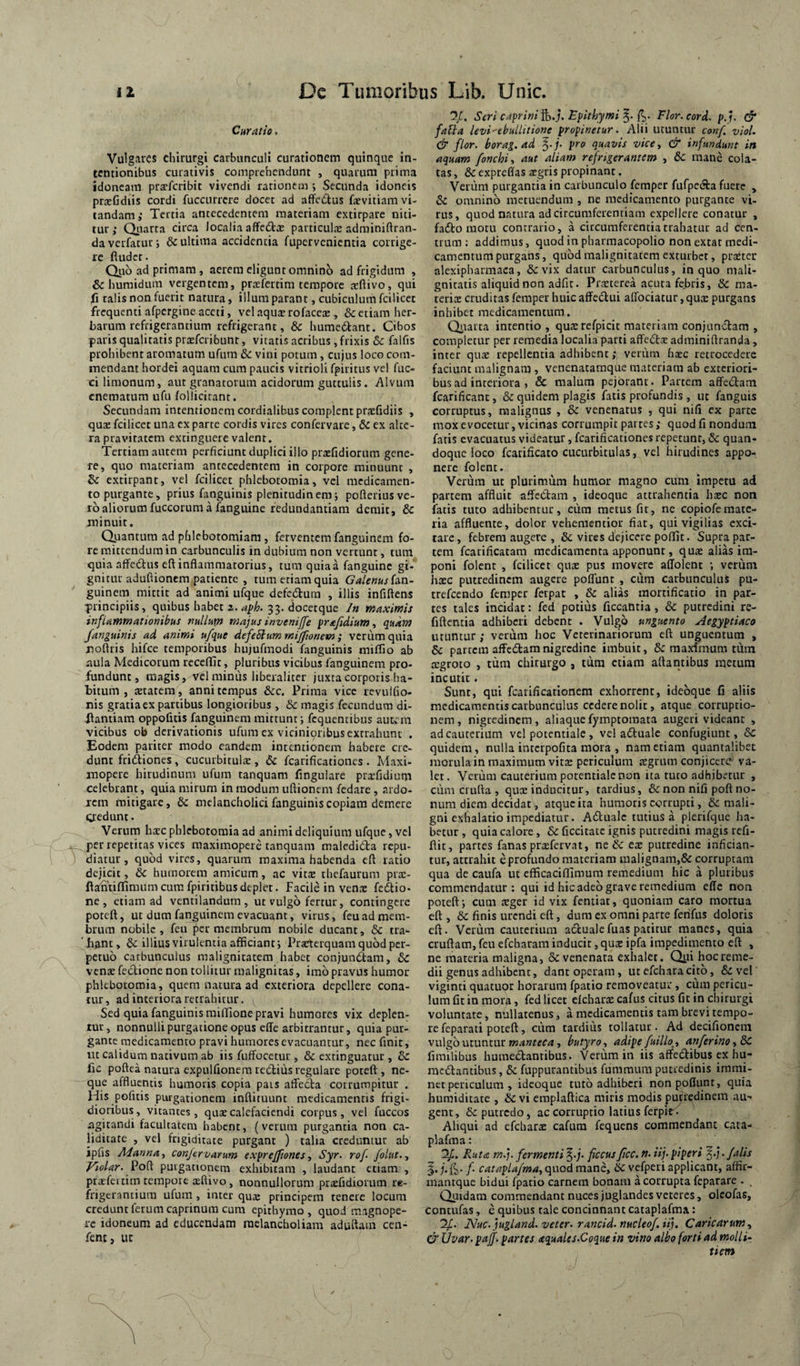 Curatio, Vulgares chirurgi carbunculi curationem quinque in¬ tentionibus curativis comprehendunt , quarum prima idoneam prsefcribit vivendi rationem i Secunda idoneis prxGdiis cordi fuccurrere docet ad afFcdus faevitiam vi¬ tandam; Tertia antecedentem materiam extirpare niti¬ tur ; Qiiarta circa localia affedta; particuljE adminiftran- da verfatur; & ultima accidentia fupervenientia corrige¬ re fludcr. Qiib ad primam, aerem eligunt omnino ad frigidum , & huraidum vergentem, praeferrim tempore arftivo, qui fi talis non fuerit natura, illum parant, cubiculum fcilicet frequenti afpergine aceti, velaquxrofacex , &ctiam her¬ barum refrigerantium refrigerant, & humedant. Cibos paris qualitatis praeferibunr, vitatis acribus , frixis 8c falfis prohibent aromatum ufum & vini potum, cujus loco com¬ mendant hordei aquam cum paucis vitrioli fpiritus vel fuc- cilimonum, aut granatorum acidorum guttulis. Alvum cnematum ufu follicitant. Secundam intentionem cordialibus complent praefidiis , quae fcilicet una ex parte cordis vires confervare, & ex alte¬ ra pravitatem extinguere valent. Tertiam autem perficiunt duplici illo praefidiorum gene¬ re, quo materiam antecedentem in corpore rainiumc , & extirpant, vel fcilicet phlebotomia, vel medicamen¬ to purgante, prius fanguinis plenitudinem5 pofteriusve- ro aliorum fuccorum a fanguine redundantiam demit, 3c minuit. Qiiantum ad phlebotomiam, ferventem fanguinem fo¬ re mittendum in carbunculis in dubium non vertunt, tum quia affedtus efl: inflammatorius, tura quia a fanguine gi¬ gnitur aduftioncm patiente , tum etiam quia 6’4/f««r fan¬ guinem mittit ad animi ufque defedtum , illis infiftens ■principiis, quibus habet 33. docetque /« maximis inflammationibus nullum majus invenijfe fr£fedium, quam fanguinis ad animi ufque defeSlummijfwnem; veriimquia rsoftris hifce temporibus hujufmodi fanguinis miffio ab aula Medicorum recedit, pluribus vicibus fanguinem pro¬ fundunt, magis, vel miniis liberaliter juxta corporis ha¬ bitum , tetatem, anni tempus &c. Prima vice revulfio- nis gratia ex partibus longioribus , & magis fecundum di- Jiantiam oppofuis fanguinem mittunt; fcquentibus autem vicibus ob derivationis ufum ex viciniqribus extrahunt . Eodem pariter modo eandem intentionem habere cre¬ dunt fridiones, cucurbituls , & fcarificationes . Maxi- inopere hirudinum ufum tanquam Angulare praTidium celebrant, quia mirum in modum uftionem fedare, ardo¬ rem mitigare, & melancholici fanguinis copiam demere qredunt. Verum hcEC phlebotomia ad animi deliquium ufque, vel jf^per repetitas vices maximopere tanquam malcdidta repu- 1 diatur, quod vires, quarum maxima habenda cfl ratio dejicit, & humorem amicum, ac vits thefaurum prae- ftsintifrimum cura fpiritibus deplet. Facile in venx feftio- ne, etiam ad ventilandum, ut vulgo fertur, contingere poteft, ut dum fanguinem evacuant, virus, feu ad mem¬ brum nobile, feu jier membrum nobile ducant, & tra¬ hant, &: illius virulentia afficiant; Prjcterquam quod per¬ petuo carbunculus malignitatem habet conjundtam, 6c venae feclione non tollitur malignitas, imo pravus humor phlebotomia, quem natura ad exteriora depellere cona¬ tur , ad interiora retrahitur. Sed quia fanguinis raiffione pravi humores vix deplen¬ tur, nonnulli purgatione opus effe arbirrantur, quia pur¬ gante medicamento pravi humores evacuantur, nec finit, ut calidum nativum ab iis fuffocctur , & extinguatur , & fic poftea natura expulfionein redius regulare poteft, ne¬ que affluentis humoris copia pais atfecla corrumpitur . His pofitis purgationem infliruunt medicamentis frigi¬ dioribus , vitantes, quse calefaciendi corpus, vel fuccos agitandi facultatem habent, (verum purgantia non ca- liditatc , vel frigiditate purgant ) talia creduntur ab ipfis Adanna, conjervarum exfrejfwnesSyr. rof folur.., Piolar. Vodi puigationcm exhibitam , laudant etiam , ptatfei tim tempore aeftivo, nonnullorum prazfidiorum re¬ frigerantium ufum, inter qua: principem tenere locum credunt lerum caprinum cum epithymo , quod magnope¬ re idoneum ad educendam raclancholiara aduftain cen- fent, ut 5/. Seri cafrini%,j, E^ithymi'^. fp. Flor.eord. pf. & faUa levi-ebullitione propinetur. Alii utuntur conf, viol. & flor, borag.ad ^.j. pro quavis vice, & infundunt in aquam fonchi, aut aliam refrigerantem , & mane cola¬ tas , & expreffas tegris propinant. Verum purgantia in carbunculo femper fufpetfta fuere , Sc omnino metuendum , ne medicamento purgante vi¬ rus, quod natura ad circumferentiam expellere conatur , fadlo motu contrario, a circumferentia trahatur ad cen¬ trum ; addimus, quod in pharmacopolio non extar medi¬ camentum purgans, quod malignitatem exturbet, praeter alexipharmaca, & vix datur carbunculus, in quo mali¬ gnitatis aliquid non adfic. Prxterea acuta febris, & ma¬ teris cruditas femper huic affedui alfociatur, qus purgans inhibet medicamentum. Qirarta intentio , qusrefpicit materiam conjunctam , completur per remedia localia parti affeifts adminiflranda, inter qus repellentia adhibent; verum fasc retrocedere faciunt malignam , venenatarnque materiam ab exteriori¬ bus ad interiora , & malum pejorant . Partem affedtam fcarificant, & quidem plagis fatis profundis, ut fanguis corruptus, malignus , & venenatus , qui nifi ex parte mox evocetur, vicinas corrui^npit partes; quod fi nondum fatis evacuatus videatur, fcarificationes repetunt, & quan¬ doque loco fcatificato cucurbitulas, vel hirudines appo¬ nere folent. Verum ut plurimum humor magno cum impetu ad partem affluit affectam , ideoque attrahentia hsc noti fatis tuto adhibentur, cura metus fit, ne copiofemate¬ ria affluente, dolor vehementior fiat, qui vigilias exci¬ tare, febrem augere , & vires dejicere poffit. Supra par¬ tem fcarificatam medicamenta apponunt, qus alias im¬ poni folent , fcilicet qus pus movere affolent ; verum hsc putredinem augere pofTunt , ciira carbunculus pu- trefeendo femper fetpat , & alias mortificatio in par¬ tes tales incidat: fed potius ficcantia , & putredini re- fiftentia adhiberi debent . Vulgo unguento Aegyptiaco utuntur; verum hoc Veterinariorum eft unguentum , 6c partem affedamnigredine imbuit, & maximum tum cegroto , tum chirurgo , tura etiam aftantibus metum incutit. Sunt, qui fcatificationem exhorrent, ideoque fi aliis medicamentis carbunculus cedere nolit, atque corruptio¬ nem, nigredinem, aliaquefymptomata augeri videant , ad cauterium vel potentiale, vel adfualc confugiunt, & quidem, nulla interpofita mora , nam etiam quantalibet morula in maximum vit2 periculum segrum conjicere va¬ let. Verum cauterium porentialenon ita ruto adhibetur , cum crufta , qux inducitur, tardius, & non nifi poft no¬ num diem decidat, atque ita humoris corrupti, & mali¬ gni exhalatio impediatur. Aftualc tutius a plehfque ha¬ betur , quia calore, & ficcitate ignis putredini magis refi- ftit, partes fanas prtefervat, ne & tx putredine infician¬ tur, aterahit e profundo materiam malignam,& corruptam qua de caufa ut efficaciflimum remedium hic a pluribus commenejatur: qui id hic adeo grave remedium effe non poteft; cum teger id vix fentiat, quoniam caro mortua eft , & finis urendi cft, dura ex omni parte ferifus doloris eft. Verum cauterium actualefuaspatitur manes, quia cruftam, feu efcharam inducit, qua: ipfa impedimento eft , ne materia maligna, & venenata exhalet. Qyi hocreme¬ dii genus adhibent, dant operam , utefcharacito, & vel viginti quatuor horarum fpatio rcraoveatui:, cum pericu¬ lum fit in mora, fed licet cIchar^E cafus citus fit in chirurgi voluntare, nullatenus, a medicamentis tam brevi tempo¬ re feparati poteft, ciim tardius tollatur. Ad decifionem vulgo uruntur , butyro, adipe fuillo^, an ferino ,&C, fimilibus humedlantibus. Verum in iis affedibus ex hu- raedtantibus, fiippurantibus fummum putredinis immi¬ net periculum , ideoque tuto adhiberi nonpoffunt, quia huraiditate , & vi emplaftica miris modis putredinem au¬ gent, & putredo, ac corruptio latius ferplK Aliqui ad efehara: cafura fequens commendant cata- plafraa: Ruta m.j. fermenti §.j. ficcusJicc. n. iij. piperi . falis l.j.fi-f catapUfma,(\\XQdminz, dc vefperi applicant, affir- mantque bidui fpatio carnem bonam a corrupta feparare . , Quidam commendant nuces juglandes veteres, olcofas, contufas, c quibus rale concinnant cataplafma: Nuc.jugland. veter, rancid. nucleof iij. Caricarum, & Uvar. pajf. partes aquales.Coque in vino albo forti ad molli¬ tiem