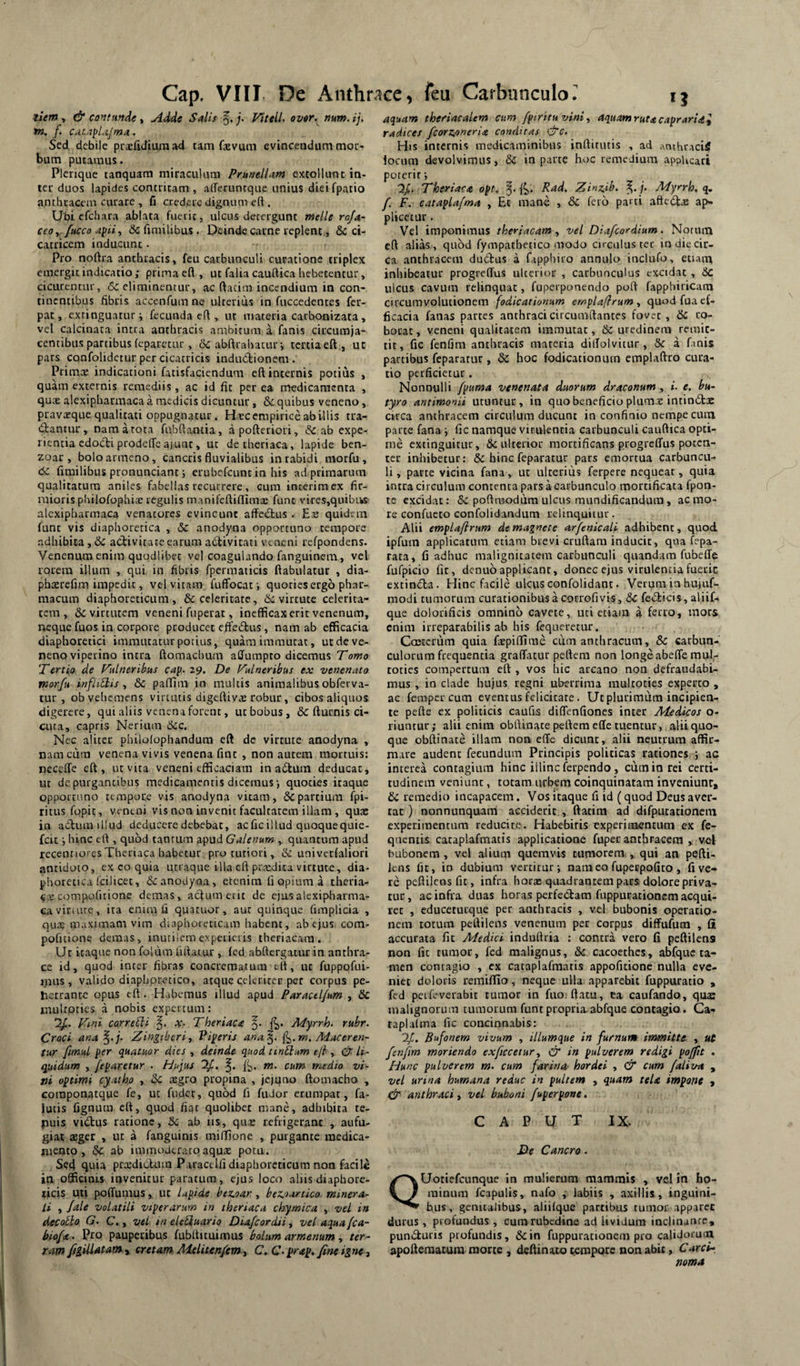 tiem i & co^tuftde t Adde Salis VitelL over, mm.ij. in, f. cacapLt/ma. Sed debile pcifidiumad tam fxvum evinceodum mor¬ bum putamus. Plerique tanquam miraculum PrunelUm extollunt in¬ ter duos lapides contritam , aireruntque unius dieifpatio anthracem curare , C credere dignum eft. Ubi cfchara ablata fuerit, ulcus derergunt mellero/a- ceoy /ticco apii^ & fjmilibus. Deinde carne replent, & ci¬ catricem inducunt. Pro noftra anthracis, feu carbunculi curatione triplex emergit indicatio; prima efl , ut falia cauftica hebetentur, cicurentur, 6c eliminentur, ac ftacim incendium in con¬ tinentibus fibris accenfum ne ulterius in fuccedentes fer- pat, extinguatur; fecunda eft , ut materia carbonizata, vel calcinata intra anthracis ambitum a fanis circumja¬ centibus partibus (eparetur , & abftrahatuf, tertiaeft, ut pars confolidetur per cicatricis indudionem . Primae indicationi fatisfaciendum eft internis potius , quam externis remediis , ac id fit per ea medicamenta , qu;e alexipharmaca a medicis dicuntur, Sc quibus veneno, pravajque qualitati oppugnatur. Hec empirice ab illis tra¬ dantur, nam a tota fubftantia, apofteriori, & ab expe¬ rientia edodi prodeffe ajunt, ut detheriaca, lapide ben- zoar , boloarmeno, cancris fluvialibus in rabidi morfu , 6c fimilibus pronunciant; erubefeuntin his ad primarum qualitatum aniles fabellas recurrere, cum interimex fir- laiioris philofophiae regulis manifeftiflima: funt vires,quibiks alexipharmaca venatores evincunt affedus . Es quidem funt vis diaphoretica , &c anodyna opportuno tempore adhibita ,& adivitate earum adivitati veneni refpondens. Venenum enim quodlibet vel coagulando fanguinera, vel rorem illum , qui. in fibris fpermaticis ftabulatur , dia- phxrefim impedit, vel vitam fufFocat •, quoties ergo phar¬ macum diaphoreticum, & celeritate, tii virtute celerita¬ tem, 6c virtutem veneni fuperat, inefficax erit venenum, neque fuos in corpore producet effedus, nam ab efficacia diaphoretici immutatur potius, quam immutat, ut de ve¬ neno viperino intra ftomachum affumpto dicemus Towo Tertio de Tulneribas cap. 29. De Vulneribus ex venenato morfu infiiSlis 8c paffim in multis animalibus obferva- tur , ob vehemens virtutis digeftivs robur, cibos aliquos digerere, qui aliis venena forent, ut bobus , & fturnis ci¬ cuta, capris Nerium dcc. Nec aliter philolophandum eft de virtute anodyna , nam cum venena vivis venena fint , non autem mortuis: neceffe eft, ut vita veneni efficaciam in adum deducat, ut de purg.antibus medicamentis dicemus j quoties itaque opportuno tempore vis anodyna vitam, & partium fpi- ritus fopit, veneni vis non invenit facultatem illam , qutc in adum illud deducere debebat, acficillud quoquequie- feiehinc eft , quod tantum apud Galenum , quantum apud recennoiesTheriaca habetur pro tutiori, & univerfaliori antidoto, ex eo quia uciaque illa eft prsdica virtute, dia¬ phoretica fcilicet, & anodyna, etenim fi opium a theria- C.S compofitione demas, actum eiit de ejus alexipharma¬ ca viriute, ita enim fi quatuor, aut quinque fimplicia , qus maximam vim diaphoreticam habent, ab ejus com- poficione demas, inutilem expeiieris theriacara. Ut itaque non folum fiftatur , fcd abftergatur in anthra¬ ce id, quod inter fibras concrematum eft, ut fuppofui- ipus , valido diaphpretico, atque celeriter per corpus pe- hetrancc opus eft. Habemus illud apud Paractlfum , & iriultpties a nobis expertum: Vini correbli x- Theriaca Myrrh. rubr. Croci ana^.j. Zingiberi, Piperis ana^. Maceren¬ tur fmul per quatuor dies , deinde quod tinblum ejl, &. li¬ quidum , /eparetur . Hujus '1/. m. cum medio vi¬ ni optimi cyatho , 3c tegro propina , jejuno ftomacho , coraponatque fe, ut fuder, quod fi fuJor erumpat, fa- lucis fignutn eft, quod fiat quolibet mane, adhibita te- puis vidus ratione, ab iis, qu£ refrigerant , aufu¬ giat xget , ut a fanguims miffione , purgante medica¬ mento, & ab immoderatoaqu2 potu. Sed quia prcedidum Paractifi diaphoreticum non facile in officinis invenitur paratum, ejus loco aliis diaphore¬ ticis uti poffumus, ut lapide bez.oar , bez,oartico. minera¬ li , /ale volatili viperarum in theriaca chymica , vel in decotio G. C., vel tneleUuario Diafcordti, vel aqua fca- biofa. Pro pauperibus fubfticuimus bolum armenum, ter¬ ram figUlatam , cretam Melitenfem , C. C- prap, fine igne, aquam theriacalem cum fpirituvini, aquam ruta capraridi radices fcorZtoneria condicas &c. His internis medicaminibus inftirutis , ad anthracii locum devolvimus, & in parte hoc remedium appUeati poterit i Q/. Theriaca opt. Rad. Zinzib. j, Myrrh, q, f. F. cataplafma , Et mane , & feto parci aftedae ap¬ plicetur . Vel imponimus theriacam, vel Diafeordium. Notum eft alias, quod fympathetico modo circulus ter in diccir- ca anthracem dudus a fapphiio annulo inclufo, etiam inhibeatur progrelTus ulterior , carbunculus excidat , Sc ulcus cavum relinquat, fuperponendo poft fapphiricam circumvolutionem fodicationum emplaflrum, quod fua ef¬ ficacia fanas partes anthracicircumftantes fovet, dc ro¬ borat , veneni qualitatem immutat, & uredinem remit¬ tit, fic fenfim anthracis materia dilTolvitur, & a fmis partibus feparatur , dc hoc fodicationum cmplaftro cura¬ tio perficietur . Nonnulli fpuma venenata duorum draconum , i. e. bu¬ tyro antimonii utuntur, in quo beneficio plumse intindac circa anthracem circulum ducunt in confinio nempe cum parte fana \ fic namque virulentia carbunculi cauftica opti¬ me extinguitur, & ulterior mortificans progreffus poten¬ ter inhibetur: & hinc feparatur pars emortua carbuncu¬ li , parte vicina fana, ut ulrcriiis ferpere nequeat, quia intra circulum contenta pars a carbunculo mortificaca fpon- te excidat: 8c poftmodum ulcus mundificandura, ac mo¬ re confucto confolidandum relinquitur. Alii emplaftrum de magnete arfenicali adhibent, quod ipfum applicatura etiam brevi cruftara inducit, qua fepa- rata, fi adhuc malignitatem carbunculi quandara fubeffe fufpicio fit, denuoapplicant, donec ejus virulentiafueric extinda. Hinc facile ulcus confolidant. Verum ia hujuf- modi tumorum curationibus a corrofivis, dc fedicis, aliif- que dolorificis omnino cavete, uti etiam a ferro, mors enim irreparabilis ab his fequerecur. CcEtcrum quia faepiflime ciim anthracum, & carbun¬ culorum frequentia graffatur peftem non longe abefle mul- toties compertum eft , vos hic arcano non defraudabi¬ mus , in clade hujus regni uberrima multocies experto , ac femper cum eventus felicitate . Ut plurimum incipien¬ te pefte ex politicis caufis diflenfiones inter Medicos o- riuntur; alii enim obftinate peftem ede tuentur, aliiquo- que obftinate illam non e(Te dicunt, alii neutrum affir¬ mare audent fecundum Principis politicas rationes ; ac interca contagium hinc illinc Icrpendo , cum io rei certi¬ tudinem veniunt, totam urbem coinquinatam inveniunt, dc remedio incapacem. Vos itaque fi id (quod Deus aver¬ tat) nonnunquani acciderit , ftatira ad difputationcm experimentum reducite. Habebitis experimentum ex fe- quentis cataplafmatis applicatione fuper anthracem , vel bubonem , vel alium quemvis tumorem , qui an pefti- kns fit, in dubium vertitur; nam eo fuperpofito , fi ve¬ re peftilcDsfic, infra hora: quadrantem pars dolore priva¬ tur, ac infra duas horas perfectam fiippurationcm aequi- ree , cduceturque per anthracis , vel bubonis operatio¬ nem totum peftilens venenum per corpus difFufum , fi accurata fit Medici induftria : contra vero fi peftilens non fic tumor, fed malignus, dc cacoethes, abfquc ta¬ men contagio , ex cataplafmatis appofitionc nulla eve¬ niet doloris remiffio, neque ulla apparebit fuppuratio , fed petfeverabit tumor in fno.ftatu, ca caufando, quas malignorum tumorum funt propria abfque contagio. Ca- taplalma fic concinnabis: Bufonem vivum , illumque in furnum immitte , ut fenfim moriendo exficcetur, CT in pulverem redigi pojpt . Hunc pulverem m. cum farina hordei , & cum faliin* , vel urina humana reduc in pultem , quam tela impone , & anthraci, vel buboni fuper pone, caput IX. De Cancro. QUotiefeunque in mulierum mammis , vel in ho¬ minum fcapulis, nafo , labiis , axillis, inguini¬ bus. genualibus, aliifque partibus tumor apparet durus , profundus , cumrubedine ad Uvidum inclinante, pundluris profundis, & in fuppurationem pro calidorum apofteraaiura morte , deftinato tempore non abit, Carci¬ noma