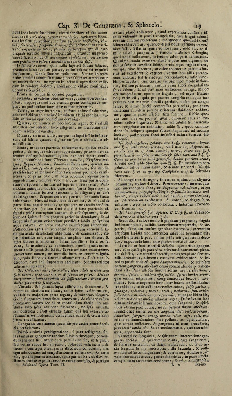 ulcus ‘non fuerit fordidum , cicatrizantlbus ad fantratcm ducunt: fi veio ulcus cavum rcmanfciic, cavitatem faixo- ticis implent pulveribus, ut funt pulveres mafliches^ thu¬ ris., /arcocolU, /anguinis draconis &c- poftmodum cicatri- zant unguento de tutia, plumho, lythargyrio &c. Si caro aliquali forditie imbuta infpiciatur , utuntur unguento mundificativo, ut eft unguentum apo/iolorumvel aureum cum pracipitanti pulvere admiflum in congrua dofi. In fpfiacelo autem , quia nulla fupcreft falutis fiducia , proximas fanas tuentur partes, totius fphacelati membri incifionem , abfcilllonem moliuntur . Verum in redia hujus prtefidit adminiflratione plures falutares attenduntur animadverfiones, ne segrum in aduali operatione mife- rum in modum deficere, animamque efflare contingat, ut non raro accidit. Prima ut corpus fit optime purgatum . Secunda, ut validas obtineat vires, quibus non conflan¬ tibus, nequaquam ad hoc praefidii genus confugiat chirur¬ gus, ne poftmodum homicidae nomen mereatur. Tertia, ut arger intrepido, ac forti animo fit dotatus, adeo ut a chirurgo proxime imminentis lethi monitus, va¬ lido animo ad opus prsdidtum deveniat. Qiiarta, ut idoneo in loco locetur aeger, & a validis rniniftris convenienti loco alligetur, ne membrum affe- dtum in fedlione vacillet. Qiiinra, ne in articulis, aut parum fupra fedtio inftitua- tur, ad faltim quatuor digitorum fpatio ab articulis ad- miniflrctur . Sexta, ut idonea parentur inftruraenta, quibus exa£te pofitis, chirurgus fedionem aggrediatur, priiis tamen ad fenfum obftupefaciendum opiata exhiberi debere confu- iunt , hujufmodi funt Theriaca novella., Trtphera ma¬ gna , Requies Nicolai, Philonium Romanum , quorum do- /im ad'^.j. cum /yrupo de papavere propinant, fed debilia praefidia hxc ad fenfum obflupefaciendum pro ranta carni¬ ficina , & prius cibo , & potu roborato, operationem aggrediuntur, fed prius caro , decutis fanae partis quan¬ tum fieri poterit, furfum ad fuperiora retrahatur . Poft- modum quinque , aut fex digitorum fpatio fupra aegram partem , fanam fortiter vinciunt , &c alligant , ut vafa adftringantur, & quantum fieri poterit, fanguinis fluxus inhibeatur. Hinc ad fetflionem deveniunt, &c aliquid de parte fana apprehenduntquapropter novaculis bene in¬ cidentibus per fpatiuin feroi digiti a fana particula di- ftanris prius corruptam carnem ab olle feparanr, & de¬ inde os ipfum a fuo proprio perioftio denudanr, & ad fanguinis fluxum evitandum praedii^iis labiis goflypium aqua rofacea, 6c aceto rofaceo madefadlum imponunt. Poftmodum ignis inftrumentis corruptam carnem a fa¬ na particula derelidtam abfumunt , & cauterizant, cu¬ jus terminus erit cum fanguis amplius non fluxerit &c xger dolore infeftabitur . Hinc acutiffima ferra os fe- eant, dc incidunt, ac poftmodum denuo ignitis inftru¬ mentis offis prsdidti labia, & exrremirates cauterizant. Advertunt tamen, ne medulla intra os contenta ignia¬ tur, quia illico os fanum inflammaretur. Poft ejus fe- diionem parti ipfi ftuppatam applicant, dc infra feriptos adjiciunt pulveres: 7/. Calchanti ufti, /arcocolU, aloes , boli armeni ana ^.ij- thuris, mafliches^.j. rn, dr f, omnium pulvis. Deinde accipiantur albumina ovorum ad /ufficientiam, & cum pr<e- dittis pulveribus f. fiuppata. Vincula, & ligaturas fupra diffolvunt, & carnem , & cutem ad inferiora rerrahunt, ut os ipfum vel in totum, vel faltim majori ex parte tegant, & tueantur. Sequen¬ ti die ftuppatam praedictam removent, & cfcfaaraecafum procurant butyro &c. Si os medullofum fuerit , in me¬ dullae loco ficca adhibent filamenta , ne ipfa medulla computrefeat . Poft efeharx cafum olfi ipfi unguento de Cummi elemi inedtntur, deinde incarnant, iSc cicatrizant juxta neeeflitatem. Gangraena curationem fpecialius pro caufis procatharti- cis perficiemus. Primo a nimia perfrigeratione, fi pars refrigerata fit, ita tamen ut gangraenae tantum fufpicio timeatur, & non¬ dum praefens fit, neque dum pars livida fit, & frigida , fed potilis rubor fit, in parte , dolorque vehemens , Sc urens ; tum aeger circa ignem illico non collocetur, nec igni admoveatur ad congellationem tollendam, & ratio eft, quia repentini irradiatio ignis particulas volatiles re¬ flantes penitus expellit, unde maxima confufio, Sc partium Ah/tani Opera Tom. II. textura plane tolleretur , quod experientia conflat ; id enim videmus in pomis congelatis, qu« fi igni admo-i vcantur, ftatim pmrcfcunt ■, Sic quoque quotidie in no.? bifmct obfervamus, quando digiti noflri a»frigore immo-l biles fadi, fi ftatim igniti admoventur, inde eft, ac fi mille aciculis pungantur •, fenfum pr^bene *, e longin-i quo itaque collocetur, uc fenfim calor parti reftituatur. Quinimo modo membra plane frigore non vigeant, ut nullus fanguis amplius fubfit, prius aqua frigida nivea, vel ipfa nive fricentur, ut calor ab internis partibus for¬ tius ad exteriores fc extricer, verum hoc aliis parado- xum videtur, fed fi rite rem perpendamus, ratio id no¬ bis perfuadebit, cum curatio tantum hoc modo inchoe¬ tur, fed non perficiatur, fenfim enim fucci coagulatirc- folvi debent, & ad priftinam miftionem redigi, & hoC optime perficitur ope aquae frigidx , vel nivis frictio¬ ne ; ratio eft , quia per partem congelatam aquae im- pofitam plus materiae fubtilis perfluit, quam per conge¬ latas, & nimis ftridte comprelTas particulas, per quam materiam fubtilera particula 'iterum fluidiores reddun¬ tur , quae in parte affeda fixae fuerant , fridio quo¬ que cum nive ea propter juvat, quoniam ipfis in ma¬ nibus noftris liquefeie, & hinc amicabilis fit panicula¬ rum congelatarum refolutio ,* adde 8c , quod commo¬ tione ifta reliquos quoque fuccos ftagnances ad motum incitat , poftmodum fucci infpiffati calore fortiori dif- folvendi. ‘2/. Rad. angelica, galang, ana §. rdparum, bryon. ana ij. herb. ruta, /cordii, roris marmi, ab/ynth. ni- cotiana ana m. ij. Sem. cumini, urtica, eruca ana /. piper, long. 5* ‘vi- /alis armoniac. dr /alis tart. ana Coque in una parte vini genero/i, duabus partibus urinay &:bene code. Spiritus vini%.^.'Et membrum con¬ gelatura calide immittatur, & deinde fequenti: 2/./pi- ritus vin. vj. in quo dij/. Camphora 3* Ij' li* Membra fricentur. Si congelatus fit ceger , in ventre equino, ut chymici loquuntur, collocari debee. Praerer externa , interna quo¬ que interponenda funt, ut Hippocras vel vinum, in quo cinnamomum, caryophyll. Zingib. &/imilia aromata ebul¬ lierint , clau/o tamen va/e ; vel calido in vino theriaca, vel Mitridatium exhibeatur . Si dolor, Sc frigus fe re- miferint , aeger in ledo collocetur , fudorque provoce¬ tur fequenti, ut 2f. p^ini genero/i i). Spiritus C. C. 3* TU. Vel in eo¬ dem vino m. Elixiris vita 3* »)• Secundo, a calore nimio fi gignatur gangrxiia, frigida inflituatur dista, calidis humoribus attemperatis, & de¬ pletis , fi malum caufam agnofeat externam, membruna aflfedura lapidis medicamcntofi infufione fovendum eft* quod fi ulteriiis ferpat, abluto priiis refrigerantium deco- do, imponenda funt, qus pluries praefcripfiraus. Tertio, ex fucci nutritii defedu, quae oritur gangrae¬ na, ciimquafiipfa pars vita privetur a nutrimenti plena¬ rio defedu, vix curatio fupereft , ne xgros plane fine au¬ xilio deferamus, alimenta euchyraa exhibeantur, & in- terim propinanda eft Aqua Magnanimitatis , & ad ipfam partem gangraena affedam omni conatu alimento trahen¬ dum eft. Pars affeda fimul fricetur oleo terebinthina , guaiaci, /uccini, tinEluraaj/afoetida, /piritulumbricorum, quae omnia infpiflatos , congrumatofque fuccos , atte¬ nuant. Nec relinquenda funt, quaefuccos craffos fluidio¬ res reddunt, \ix.dtCQd:w\\\ ex radice china , /al/a parilia , galanga, z.edoaria , macis, croci , nafturtii, /em. ani/or. /ilis tart. armoniaci in vino genero/o , cujus pro libitu bis, vel ter in die tres uncias affurnac aeger. Defenfiva in hoc cafu maximam inferunt noxam, quia fanguini, & fpiri- tibus aditum praecludunt, ne ad partem fluant affedam. Inundiones tamen ex oleo amygdal. dulc.viol, olivarum , lumhricor. /corpion. axung. human. viper. urfi, gall. dte* etiam ad humedandum fieri pofTunc, ac fugienda fune, qus corpus exficcanr. Si gangraena ulterius procefferit, pars fcanficanda eft, 6c ea medicamenta, quae recenfui- mus, apponenda funt. Verum fi ex fanguinis, & fpirituura interceptione gan¬ graena accidat, fit quscuraque caufa, quae fanguinem, Sc fpiritus intercipit, ea ftatim auferenda , ut fi ab ar¬ da ligatura fit illa interceptio , illa laxanda , & poft¬ modum ad fuccos ftagnances •, Sc corruptos, fluidiores, & volatiliores reddendos, prster fudorifica, in parte affeda cataplafmaca aromatica conducunt, Sc reliqua fpirituofa, B 2 fepms