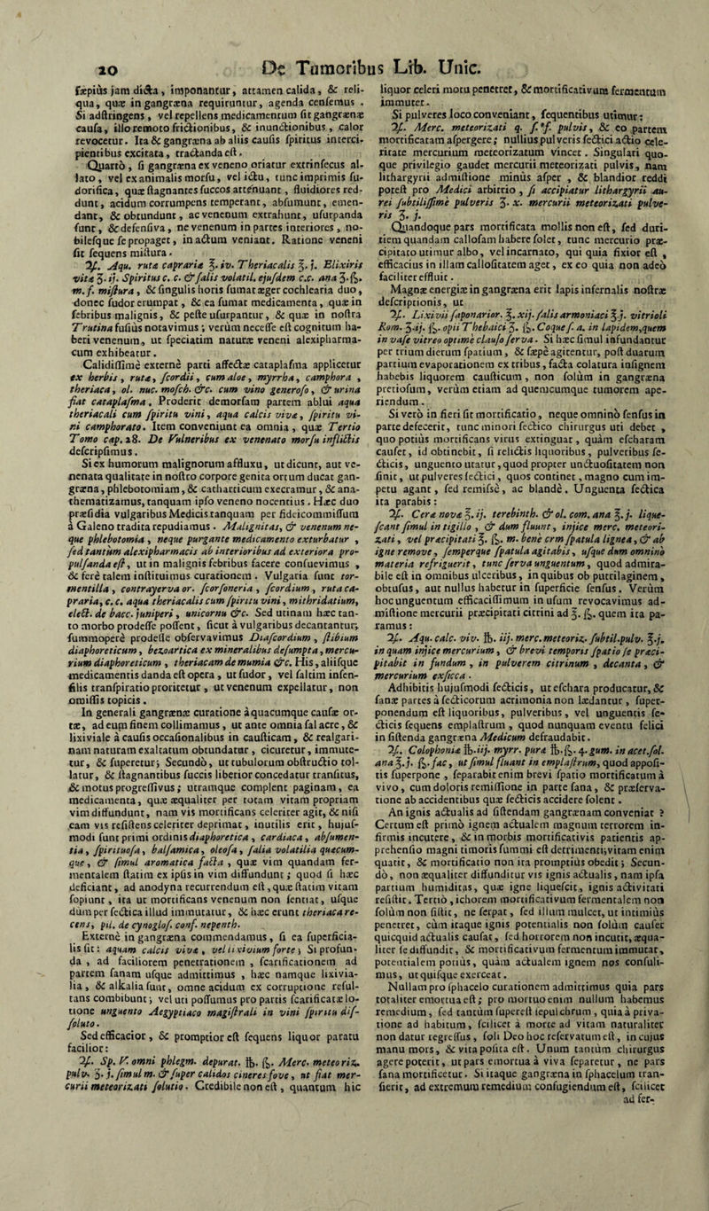 fxpius jam diAa, imponantur, attamen calida, & reli¬ qua, quae in gangraena requiruntur, agenda cenfemus . Si adftringens, vel repellens medicamentum fi t gangrenae caufa, illo remoto frictionibus, dc inun(5tionibus, calor revocetur. Itadcgangrcena ab aliis caufis fpiritus interci¬ pienti bus excitata, tractanda eft. Q^iatto, fi gangraena ex veneno oriatur extrinfecus al¬ lato, vel ex animalis morfu, velidtu, tunc imprimis fu- dorifica, qu* ftagnantes fuccos attdhuant, fluidiores red¬ dunt, acidum corrumpens temperant, abfumunc, emen¬ dant, & obtundunt, ac venenum extrahunt, ufurpanda funt, dedefenfiva, ne venenum in partes interiores , no- bilefque fepropaget, inadtum veniant. Ratione veneni fit fequens miflura. u4qu. ruta capraria ^.iv.Theriacalij^.j, Elixiris vita 5' »/• Spiritus c. c. & falis volat U, ejufdem c.c. ana 3.ft. ttt.f. miflura, & fingulis horis fumat aeger cochlearia duo, donec fudor erumpat, & ea fumat medicamenta, quae in febribus malignis, 6c pefte ufurpantur, & quae in noflra Trutina fufius notavimus; verum necefle eft cognirum ha¬ beri venenum, ut fpeciatim naturte veneni alexipharma- cum exhibeatur. Calidiflime externe parti affcdlje cataplafma applicetur tx herbis , ruta, /cor dii, cum aloe, myrrha, c amphora , theriaca, ol. nuc. mofch-&c. cum vino generofo^ & urina fiat cataplafma, Proderit demorfara partem ablui aqua theriacali cum fpiritu vini, aqua calcis viva, fpiritu vi¬ ni camphorato. Item conveniunt ea omnia, qua: Tertio Tomo cap.iS. De Fulneribus ex venenato morfu infliUis defcripflmus. Si ex humorum malignorum affluxu, ut dicunt, aut ve¬ nenata qualitate in noftro corpore genita ortum ducat gan¬ graena , phlebotomiam, & catharticum exeeramur, <3c ana¬ thematizamus, tanquam ipfo veneno nocentius . H^c duo praefidia vulgaribus Medicis tanquam per fideicommiffutn a Galeno tradita repudiamus . Malignitas., & venenum ne¬ que phlebotomia , neque purgante medicamento exturbatur , fed tantum alexipharmacis ab interioribus ad exteriora pro- pulfandaefl, ut in malignis febribus facere confuevimus , dc fere talem inftituimus curationem . Vulgaria fune tor- mentilla , contrayervaor. fcorfoneria , fcordium , ruta ca¬ praria, c. c, aqua theriacalis cum fpiritu vini, mithridatium, eleSi. de bacc. juniperi, unicornu &c. Sed utinam haec tan¬ to morbo prodefle poffent, ficut a vulgaribus decantantur;, fummopere prodefle obfervavimus Diafcordium , flibium diaphoreticum, bez,oartica ex mineralibus defumpta, mercu¬ rium diaphoreticum , theriacam demumia &c. His, aliifquc medicamentis danda eft opera , ut fudor, vel faltim infen- filis tranfpiratio proritetur, ut venenum expellatur, non omiflis topicis. In generali gangraenae curatione a quacumque caufac or¬ tae , ad eum finem collimamus, ut ante omnia fal acre, dC lixiviale a caufis occafionaiibus in caufticam, dc realgari- nam naturam exaltatum obtundatur, cicuretur, immute¬ tur, dc fuperetur; Secundo, ut tubulorum obftru61:io tol¬ latur, dc ftagnantibus fuccis liberior concedatur tranfxtus, dc motus progreflivus; utraraque complent paginam, ea medicamenta, qux aequaliter per totam vitam propriam vim diffundunt, nara vis mortificans celeriter agit, dc nifi eam vts refiftens celeriter deprimat, inutilis erit, hujuf- raodi (ani pvuni ocdiais diaphoretica , cardiaca, abfumen- tia, fpirituofa, balfamica, oleofa, falia volatilia quacum¬ que , & fmuL aromatica fa6ia , qux vim quandam fer- inentalem ftatira ex ipfisin vim diffundunt; quod fi haec deficiant, ad anodyna recurrendum eft,qux ftatim vitam fopiunt, ita ut mortificans venenum non lenttat, ufque dum per fedtica illud immutatur, dc hxc erunt theriaca re¬ cens, piL. de cynoglof conf. nepenth. Excerne in gangrxna commendamus , fi ea fupcrficia- lisfu: aquam calcis viva, vel n civium forte •, Siprofun* da , ad faciliorem penetrationem , fcarificacionein ad partem fanam ufque admittimus , hxc namque lixivia- lia , dc alkalia funt, omne acidum ex corruptione reful- tans combibunt; vel uti poCTumus pro partis fcarificatxlo¬ tione unguento Aegyptiaco magiflrali in vini fpiritu dif- foluto. Sedefficacior , 6c promptior eft fequens liquor paratu facilior: Sp,. T. omni phlegm. depurat, Mere, meteo rix^ pulv. f).j.fimulm.&fuper calidos cineres fove, ut fiat mer¬ curii metearix.att folutio. Credibile non eft , quantum hic liquor celeri motu penetret, &morttficativura fermentum immuter. Si pulveres loco conveniant, fequentibus utimur: Tfi. Mere, meteorizati q. f.*f. pulvis, dc eo partem niortificatam afpergere; nullius pulveris fedtici adio cele¬ ritate mercurium raeteorizatum vincet. Singulari quo¬ que privilegio gaudet mercuriimeteorizati pulvis, nara lithargyrii admiftione mimis afpcr , dc blandior reddi poteft pro Medici arbitrio , fi accipiatur lithargyrii m- rei fubtilijfme pulveris 3* x. mercurii meteorizati pulve¬ ris 3« i* Qiiandoque pars mortificata mollis non eft, fed duri¬ tiem quandam callofam habere folet, tunc mercurio prx- cipitato utimur albo, vel incarnato, qui quia fixior eft , efficacius in illamcallofitatemaget, exeo quia non adeo faciliter effluit - Magnx energix in gangrxna erit lapis infernalis noftrx deferiptionis, ut Lixivii faponarior. xij. /alis armoniaci ^ vitrioli Rom. ^.ij. opiiThebaici 3* 1^. Coque f a. in lapidem,quem in vafe vitreo optime claujo ferva. Si hxc Gmul infundantur per trium dierum fpatium, dc fxpe agitentur, poft duarum partium evaporationem ex tribus, fadta colatura infignem habebis liquorem caufticum, non folum in gangrxna pretiofum, verum etiam ad quemcumque tumorem ape¬ riendum . Si vero in fieri fit mortificatio, neque omnino fenfus in parte defecerit, runc minori feclico chirurgus uti debet , quo potius mortificans virus extinguar , quam efcharam caufet, id obtinebit, fi relidtis liquoribus , pulveribus fe- «fticis, unguento utatur, quod propter unduofitacem non finit, ut pulveres (edici, quos continet, magno cum im¬ petu agant, fedremifse, ac blande. Unguenta fcdica ita parabis: '2/. Cera nova ^.ij. terebinth. &ol. com.ana^.j. lique¬ fiant fimul in tigillo , & dum fluunt, injice mere. meteorL zati, vel pracipitati m. bene crm/patula lignea ,& ab igne remove, fimperque /patulaagitabis, ufque dum omnino materia refriguerit, tunc ferva unguentum, quod admira¬ bile eft in omnibus ulceribus, in quibus ob putrilaginem, obtufus, aut nullus habetur in fuperficie fenfus. Verum hocunguentum efficaciflimum inufum revocavimus ad¬ miftione mercurii prxeipitati citrini ad quem ita pa¬ ramus : 2/. Aqu.calc. viv. ft. iij. merc.meteoriz- fubtil.pulv. f.;. inquam infice mercurium, & brevi temporis /patio [e praci- pitabit in fundum, in pulverem citrinum , decanta, & mercurium exficca. Adhibitis hujufmodi fedicis, utefehara producatur, dC fanx partes a fedicorum acrimonia non Ixdantur , fupec- ponendum eft liquoribus, pulveribus, vel unguentis fe* dicis fequens emplaftrum , quod nunquam eventu felici in fiftenda gangrxna Medicum defraudabit. 2/. Colophonia myrr. pura 4.^««. inacet.fol. ana f,.j. ^.fac, ut fimul fluant in emplajirnm, quod appofi- tis fuperpone , feparabitenim brevi fpatio morcificatuma vivo, cum doloris remiflione in parte fana, & prxlerva- tione ab accidentibus qux fedicis accidere folent. An ignis adualisad fiftendam gangrxnara conveniat ? Certum eft primo ignem adualem magnum terrorem in¬ firmis incutere , dc in morbis mortificativis patientis ap- prehenfio magni timoris fummi eft detrimenti;vitam enim quatit, dc mortificatio non ita promptius obedit; Secun¬ do , non xqualiter diffunditur vis ignis adualis, nam ipfa partium humiditas, qux igne liquefeit, ignis adivitati rcfiftit. Tertio , ichorem mortificativum fermentalem non foliim non fiftit, ne ferpat, fed illum mulcet, ut intimius penetret, cum itaque ignis potentialis non foliim caufec quicquid adualis caufac, fed horrorem non incutit, xqua- liter fe diffundit, dc mortificativum fermentum immutat, potentialem potilis, quam actualem ignem nos confuli- nuis, utquifqueexerceat. Nullam pro fphacelo curationem admittimus quia pars totaliter emortua eft; pro mortuo emm nullum habemus remedium, fed tantum fupereft fepul chrum , quia a priva¬ tione ad habitum, fcilicet a morte ad vitam naturalitec non datur regteffus , foli Deo hoc refervatum eft, in cujus manu mors, dc vita pofita eft. Unum tantum chirurgus agere poterit, ut pais emortua a viva feparetur , ne pars fana mortificetur. Si itaque gangrxna in fphacelum iran- fierit, ad extremum remedium confugiendum eft, fcilicet ad fer-