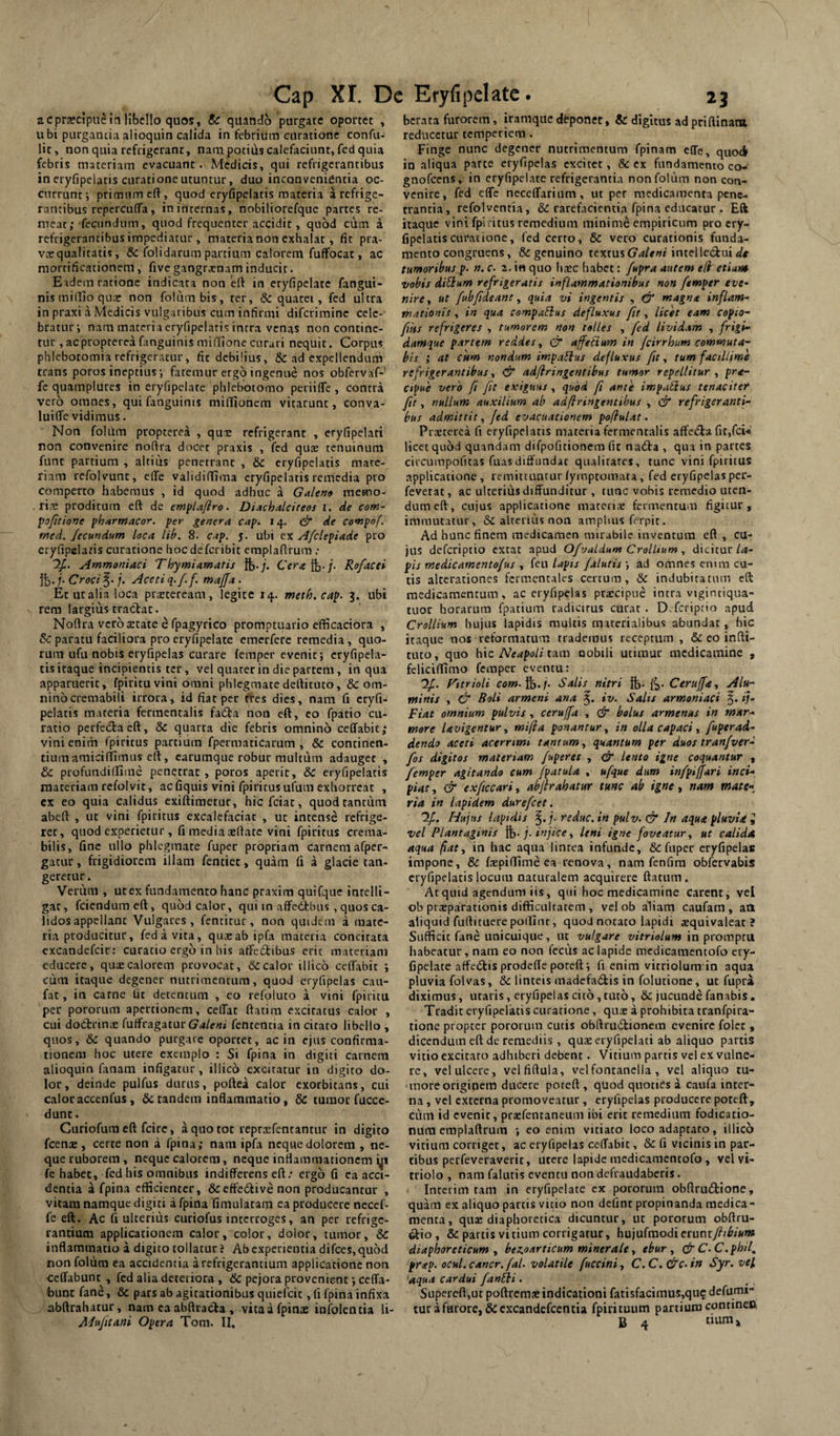 acprscipiic in libello quos, & quando purgare oportet , ubi purgancia alioquin calida in febrium curatione confu- lit, non quia refrigerant, nam potius calefaciant, fed quia febris materiam evacuant. Medicis, qui refrigerantibus in eryfipelatis curatione utuntur, duo inconvenientia oc¬ currunt; primum eft, quod eryfipelatis materia a refrige¬ rantibus rcpercufTa, in internas, nobiliorefque partes re¬ meat; fecundum, quod frequenter accidit, quod cum a refrigerantibus impediatur , materia non exhalat, fit pra- vaequalitatis, &: {olidarum partium calorem fuffocat, ac mortificationem, fivc gangraenam inducit. Eadem ratione indicata non elf in eryfipelate fangui- nis milTio quar non folumbis, ter, & quatet, fed ultra in praxi a Medicis vulgaribus cum infirmi difcrirainc cele¬ bratur; nam maceria eryfipeiaris intra venas non contine¬ tur , acpropterca fanguinis miffione curari nequit. Corpus phlebotomia refrigeratur, fic debilius, & ad expellendum trans poros ineptius; fatemur ergo ingenue nos obfervaf- fe quamplures in eryfipelate phlebotomo periifTe, contra vero omnes, qui fanguinis miflionem vitarunt, conva- luiffe vidimus. Non foliim propterea , que refrigerant , eryfipelati non convenire no(fra docer praxis , fed quee tenuinum funt partium , altius penetrant , & eryfipelatis mate¬ riam refolvunt, efle validiflima eryfipelatis remedia pro comperto habemus , id quod adhuc a Goilen» memo- ri^t: proditum e{l de emj>laflro. Diachaleiteos i. de com- pofieione phitrmacor. per genera cap. 14. df de covipof. med. fecundum Loca lih. 8. cap. 5. ubi ex Afclepiade pro eryfipelatis curatione boc deferibit cmplaflrum .* 2^. Ammoniaci TLoymiamatis ft./. Cerafb-j. Rofacei it), i- Croci /. Aceti q-ff mafja. Et uralia loca praeteream, legite 14. meth.cap. 3. ubi rem largius tracTiat. Noflra vero aerate e fpagyrico promptuario efficaciora , & paratu faciliora pro eryfipelate emerfere remedia, quo¬ rum ufu nobis eryfipelas curare (emper evenit; cryfipela- tis itaque incipientis ter, vel quater in die partem, in qua apparuerit, fpitituvini omni phlegmate de(fituto, & om¬ nino cremabili irrora, id fiat per ffes dies, nam fi cryfi- pelatis materia fermentalis fadfa non eft, eo fpatio cu¬ ratio perfeitaeft, &C quarta die febris omnino ceffabic; vini enim fpiritus partium fpermaticarum , & continen¬ tium amiciftimus eft, carumque robur multum adauget , & profundillime penetrat , poros aperit, & eryfipelatis materiam refolvit, ac fiquis vini fpiritus ufum exhorreat , ex eo quia calidus exiftimetur, hic fciat, quod tantum abeft , ut vini fpiritus excalefaciat , ut intense refrige¬ ret, quod experietur , fi media aefiate vini fpiritus crema- bilis, fine ullo phlegmate fuper propriam carnem afpcr- gatur, frigidiorem illam fentiet, quam Ci a glacie tan- gererur. Verum , ut ex fundamento hanc praxim quifque intelli- gat, fcienduraeft, quod calor, qui in affetfbus, quos ca¬ lidos appellant Vulgares, fenticur, non quidem a mate¬ ria producitur, fed a vita, qiixab ipfa materia concitata excandefeir: curatio ergo in his aftedibus erit materiam educere, qux calorem provocat, & calor illico ceffabit ; cum itaque degener nutrimentum, quod eryfipelas cau- fat, in carne tit detentum , eo refoluto a vini fpiritu per pororiim apertionem, celTat ftatim excitatus calor , cui dottrinx fu{fragaturC7 4/c«< fentencia in citato libello , quos, & quando purgare oportet, ac in ejus confirma¬ tionem hoc utere exemplo : Si fpina in digiti carnem alioquin fanam infigatur, illico excitatur in digito do¬ lor, deinde pulfus durus, poftea calor exorbitans, cui caloracccnfus, & tandem inflammatio, & tumor fucce- dunc. Curiofum eft fcire, a quo tot reprxfentantur in digito fcenae , certe non a fpina; nara ipfa neque dolorem , ne¬ que ruborem , neque calorem, neque inflammationem i^i fe habet, fed his omnibus indifferens eft.' ergo G ea acci¬ dentia a fpina efficienter, &:cffe£tive non producantur , vitam namque digiti a fpina fimulatam ea producere necef- fe eft. Ac fi ulterius curiofus interroges, an per refrige¬ rantium applicationem calor, color, dolor, tumor, & inflammatio a digito tollatur i Ab experientia difees, quod non folutn ea accidentia a refrigerantium applicatione non ceffabunt , fed alia deteriora , & pejora provenient; ceffa- bunt fane, & pars ab agitationibus quiefeit, fi fpina infixa abftrahaiur, nam ea abftracfta , vitaafpinae infolentia li- Mujitani Opera Tom. II, bcrata furorem, iraraquc dbponer, & digitus ad priftinattt reducetur temperiem. Finge nunc degener nutrimentum fpinam effe, quoA in aliqua parte eryfipelas excitet, & ex fundamento co- gnofeens, in eryfipelate refrigerantia nonfolum non con¬ venire, fed elTc neceffarium, ut per medicamenta pene¬ trantia, refolventia, & rarefacientia fpina educatur . Eft itaque vini fpiritus remedium minime empiricum pro cry- fipelatiscuratione, fed cerro, & vero curationis funda¬ mento congruens, & genuino textus intellcdmi tumoribusp. n. c. 2. i« quo haec habet: fupra autem e(i etiam vobis diSium refrigeratis inflammationibus non ftmper eve¬ nire., ut fubfideant, quia vi ingentis , & magna inflam¬ mationis , in qua compaElus defluxus fit, licet eam copio- fiits refrigeres , tumorem non tolles , fed lividam , frigi¬ damque partem reddes, & affeiium in fcirrhum commuta¬ bis ; at Cftm nondum imparius defluxus fu, tum facillime refrigerantibus, & adfiringentibus tumor repellitur, pra- cipue vero fi fit exiguus, quod fi ante impatlus tenaciter ftt, nullum auxilium ab adfiringentihus , & refrigeranti¬ bus admittit, fed evacuationem pofiulat. Prxterea fi eryfipelatis materia fermentalis affeifla fit,fci« licet quod quandam difpofitionem fit nadta , qua in partes circumpofitas fuasdiffundat qualitates, tunc vini fpiritus applicatione, remittunturfymptomata, fed eryfipelasper- feverat, ac ulterius diffunditur , tunc vobis remedio uten¬ dum eft, cujus applicatione materia; fermentum figitur, immutatur, & alterius non amplius ferpic. Ad hunc finem medicamen mirabile inventura eft, cu¬ jus deferiptio extat apud Ofjuldum CrolLium , dicitur/4- pis medicamentofus , iev\ lapis /alutis', ad omnes enim cu¬ tis alterationes fcrmentales certum, & indubitatum eft medicamentum, ac eryfipelas praicipue intra vigintiqua- tuor horarum fpatium radicitus curat . D.fcriptio apud Crollium hujus lapidis multis materialibus abundat , hic itaque nos reformatum trademus receptum , & eo infti- tuto, quo hic Neapoli tmy nobili utimur medicamine , fcliciflimo femper eventu: 'yi. ritrioli com-fb-i' Salis nitri ft. {^. Ceruffa, Alu¬ minis , & Boli arment ana iv. Salis armoniaci 3. ij- Fiat omnium pulvis, ceruffa , & bolus armemts in mar¬ more Uvigentur, mifla ponantur, in olla capaci, fuper ad¬ dendo aceti acerrimi tantum, quantum per duos tranfver- fos digitos materiam fuperet , & lento igne coquantur , femper agitando cum /patula , ufque dum infpiffari inci¬ piat, & exficcari, abjirahatur tunc ab igne., nam mate¬ ria in lapidem durefeet. If. Hujus lapidis ^.j- reduc, in pulv. & In aqua pluvia ^ vel Plantaginis %. j. injice, leni igne foveatur, ut calida aqua fiat, in hac aqua lintea infunde, & fuper eryfipelas impone, & faepiflime ea renova, nam fenfira obfervabis eryfipelatis locum naturalem acquirere ftatum . At quid agendum iis, qui hoc medicamine carent, vel ob praeparationis difficultatem , vel ob aliam caufam, aH aliquid furtituere potTiur, quod notato lapidi aequivaleat ? Sufficit fane unicuique, ut vulgare vitriolum in promptu habeatur, nam eo non fecus ac lapide medicamentofo cry- fipelate atfedis prodeffe poceft; fi enim vitriolum in aqua pluvia folvas, & linteis madcfatftis in folutione, ut fupra diximus, utaris, eryfipelas cito, tuto, & jucunde fanabis. Tradit ei-yfipclatis curatione, qi\x a prohibita tranfpira- tionc propter pororum cutis obftruilionem evenire folcr , dicendum eft de remediis , qux eryfipelati ab aliquo partis vitio excitato adhiberi debent. Vitium partis vel ex vulne¬ re, vel ulcere, velfiftula, velfontanclla , vel aliquo tu¬ more originem ducere poteft , quod quoties a catifa inter¬ na , vel externa promoveatur , eryfipelas producere poteft, cum id evenit, praefentancum ibi erit remedium fodicatio- num emplaftruin ; eo enim vitiato loco adaptato, illico vitium corriget, ac eryfipelas ceffabit, & fi vicinis in par¬ tibus perfeveraverit, utere lapide medicamentofo , vel vi- triolo , nara falutis eventu non defraudaberis. interim tam in eryfipelate ex pororum obftrudione, quam ex aliquo partis vitio non defint propinanda medica¬ menta, qux diaphoretica dicuntur, ut pororum obftru- ^io, & partis vitium corrigatur, hujufmodierunry?/^iKW» diaphoreticum, bezoarticum minerale, tbur , & C.C.phil, pr<ep. ocul. cancr. fal. volatile fuccini, C. C. &c. in Syr. vel 'aqua cardui fanEli. SuperefljUt poftrem.x indicationi fatisfacimus,qu? defurm- tur a furore, &cxcandefcentia fpirituum partium contineo, g ^ tium j