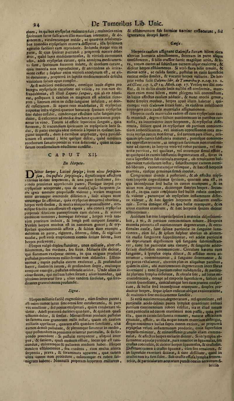 tium , in quibus eryfipelas excitatum fuit; multoties enim fpirituam furor fuftracamillismatefiam immutat, & de^ generem • vkulentamque reddit, ac quamvis refolycnti^ bus remediis eryfipclatis materia diffipetur, illa fpiripum agitatio faciliter eam rcproducit. Sedanda itaque vita in parre, &c ejus fpiritus paccandi ; propterea notare debe^ ttins, quod lapis medicaraentofus, Sc vitrioli communis «fus, adeo cryfipelas curant, quia anodyna medicamen¬ ta funt, fpiricuum furorem iedant, & morbum curant, quia materia non reproducitur, & antecedens ab irrita- Monc ceffat j fuiphur enim vitrioli anodynum eft, ut ali¬ bi docuimus , propterea in lapidis medicamentofis defecfu vitriolum folum opus complet f At fi nobiliori medicamine, omnique laude digno pro integra eryfipelatis curatione uti velitis , eo vos non de¬ fraudabimus, eft illud Liparis /anguis t qui abeo educi¬ tur, poftquam a canibus in magnum eft adorfus timo¬ rem i linteum enim in dido (anguine infufum , ac dein¬ de exficcatum, Si aqueo rore madefacias, & cryfipclati imponas infra vigintiquatuor horarum fpatium eryfipelas fine dubio ceffabit, eundemque effedum talis fanguis pro¬ ducet , fi exficcatus ad medis drachms quantitatem propi¬ netur in vino, Totum id efficit leporinus fanguis , quia furorem, &: iracundiam fpirituum in eryfipclatis loco fe- dat, &c pacat energia idex timoris a lepore in cjufmct fan- guine impreffa , dum a carnibus urgebatur, quia pavidif- fimum eft aninial •, hinc quifque difeat, quod omnium morborum fanatio potius in vit® fedatione , quam in cau- farum occafionalium cdudione cqnfiftit. CAPUT Xl\, De Herpete^ Dicitur herpes , Latine ferpigo, item ulcus ferpigino- fum ^ kupuJiuU /erpigino/a ■, fignificatque affectum exterius in cute ferpentem , & una parte fenefeente, fer- pendo proximas apprehendit partes, Plerique inepte pro cryfipelatc acceperunt, qua dc caufaCe//«/ herpetem fa- cri ignis nomine propofuiffe videtur j verum magnum inter utrumque intercedit diferimen , licd aliqua inter utrumque fit affinitas, quia eryfipelas derepente oboritur, herpes vero fenfim , & mulca temporis protradionc, om- nifque febrilis acceifionis eft expers j ubi contra eryfipelas perpetuo febrilem paroxyfmum cum dolore , & ardore comitem concinet, brcvique folvitur , herpes vero tan¬ tum pruritum inducit, & longo poft tempore fanatur, yerum herpes morbus eft in tumorum genere j & ery- fipclati quodammodo affinis , 6c faltira dura erumpit , dolorem in parte, rigorem, febrem, fitim, &: vigiliam caufat, poft vero eruptionem omnia feriare folent, licet herpes perfeveret, .-Herpes vulgo duplex ftatuitur, unus miliaris, alter cft- hiomenus, feu exedens, feu ferus. Miliaris ille dicitur, qui fummam exafperat cutem, in qua exiguas producit puftulas prominentes milio femini non abfimiles. Efthio- inenus , ruptis puftulis cutem exulcerat , & profundius hxrer, fonfim in latum, & profundum ferpic, raultoque tempore emergit, puftulas ottendic aridas . Unde alius di¬ citur ficcus, qui nullum habet ferum; alius humidus, qui -plurimo irroratur fero •, alius tandem fordidus, qui fero- Titatera graveolentem profundit. Signa. Herpes miliaris facile cognofeitur, cumfenibus pateat', •eft enim tumor latus fine omni fere extuberantia, 6c paes vix attollitur , fed potius exafperari, quam extuberare vi¬ detur. Adeft prsterea durities quedam, & quidam quafi uftionis dolor, & fenfus. Minutiffimas producit puftulas -in fumma cute granorum milii inftar, quam ob caufam miliaris appellatur, quarum effo quadam fancfcanc, alise ■tamen denuo pullulant, & plerumque fanantur in medio , quas poftmodum in proximis oriuntur particulis, & fic fer- pendo procedunt . Si puftulae rumpantur , aliquid inter pus , & faniem, quafi medium effluit, locus ipfe eft rubi- .cundus, coloreraquedc pallorem medium habet. Herpes ■tandem efthiomenus , feu exedens , cum multa ulcera ferpentia, prava , & foraminata apparent , quse tamen , ultra cutem non procedunt , coloremque ex rubro fub- ' nigrum habent. Nonnulli perperam herpetem miliarem, & cfthromenum fub formiCs homine caflacarunt , fed ignorantia decepti fuere. Cau/<t. Herpetis caufam afllgnanc Galenifia flavam bilem dtra alterius humoris admiftionem, fecretam in parce aliqua confiftencem, fi bilis cfafTior fuerit raagifque acris, & fe¬ ra , totam curem ad fubjcdam carnem ufque exulcerat, & dicitur herpes efthiomenus. Si vero flava bilis tenuis, & minus acris, ac calida fuerit, puftulas in cutis fiiperficie excitat milio fimiles, & vocatur herpes miliaris. De her¬ pete verba hcit Galenus lihr. de Tumoribusp. n.cap. to. 2. ad Glauc. cap. i, 14. Adeth. cap‘ 17. Verurq nec fibi con¬ fiat , & in dictis citatis locis nuUibi eft conformis, mate¬ riam enim nunc bilem, nunc phlegma bili comraiftum, in hujus affedus caufam adducit, 6c nunc morbi genus , nunc fimplex morbus, herpes apud illum habetur j qui¬ cumque vero fccuti funt, in cjufdem infulficatcs impingere circa caufae materialis affignationem. Herpetis caufa marerialis eadem eft cum eryfipelatis cau- fa materiali, degener fcilicet nutrimentum in partibus car- nofis, ea intercedente inter herpetem, & eryfipelas diffe¬ rentia, fcilicet quod in eryfipelate ob partium continen¬ tium imbecillitatem, vel nimiam oppre/Iioncra tota ma¬ teria verfus cutem non fertur, fed tantum pars illius, reli¬ qua in ipfa carnis fubftantia remanet, partefque continen¬ tes oppreffas retinent, ut integram farcinam nontranfmit- tant ad cutem 5 in herpete vero vel robur partium, vel ma- teri^E parvitas , vel qualitas, vel utrumque fimul efficit, ut quidquid in carnis fubftantia degeneratum eft, foras itx cutis fuperficiem fub cuticula erumpat, ob tenuitatem bul¬ las excitet variolarura inftar , fubjcdlamque carnem omni¬ no liberam , exoneratamque relinquar, & haec eft herpetis niatcria, cjufque genuinus flendi modus. Congi uenter deinde a pofteriori, & ab cffecfcu tripli¬ cem herpetis cognofeimus fpeciem, quarum una eft, in qua inconfpicus fere bulla; in cutem erumpunt , & in ulcus non degenerat, dicitnrquc fimplexherpes. Secun¬ da eft, in qua curis confpicuis fere bullis rubeis confper- fa videtur , parumque ab eryfipelate inflammato differ¬ re videtur , & haec fp^cies herpetem miliarem confti- tuit. Terna denique eft, in qua bullx erumpunt, &in ulcus exedens tranfeunt, & \\xc herpetis fpecies dicitur efthiomenus • Accidunt h^tres herpetis fpecies a materiae difpofitioni- bus , a vi, & partium continentium robore. Herpetis inateiia primaria eft nutrimentum degeneratum, &occa- fionales caufe, funt falins particula in fanguine luxu¬ riantes , cum fal, & ipfum fuiphur uberius ab alimen¬ tis maff.c fangiiineae fuppeditantur, vel acid® particulae ob depravatam digeftionera ipfi fanguini fubrainiftran- tur, tunc hx particulae una coeunt, & fanguini acido- falfam diathefim communicant. Circulant hae una cum fanguine, a lymphx copia dilutae, & afliduo motu at¬ teruntur , comminuuntur , a fanguine fecernuntur , 8c perporosexhalantur, ubertimplus in aliquibus partibus, quam in aliis, ubi nutrimentum degeneratum inter fibras inveniunt ; tunc fi partium robur validum fit, & particu¬ la plurima lympha diffolutae, &obtufaefint, ad littus rai- crocofmicura, nempe ad corporis fuperficiem, fcilicet ad cutem fpumefcunt, cuticulamque levi cura pruritu exafpe- rant, & bullx fere inconfpicux erumpunt, fimplex pro¬ ducitur herpes, feque ipfum exficcat abfque exulceratione , & multoties fine medicamento fanefeit. Si vero nutrimentum degeneratum, vel quantitate , vel particulis acido-falinis pauca ly.mphx quantitate imbuti partium continentium robori refiftac, ita ut illud totum cum particulis ad cutem tranfmitti non poffit, quia pars illa, quae in carnis fubftantia remanet, naturae efficaciam retundit, efficit, ut illa neque totam maceriamabftergac, i?equceminentes bullas fupra cutem excitet, ac propterea cryfipelas vcluti inflammatum producit, cutis fuperficies impulfaeximitur, & minutiflimisgranulis illam comma¬ culat, &affe£l:as herpes miliaris dicitur. Si in lympha ab- fumantur aquofae particuLx, pars tenacior in fquamulas, feli cruftas concrefeit, dc dicitur herpes fquamofus, dC cruftofus. Differunt tamen a cruftis fquams, cum fint tenuiores, & in fupetficie exteriori ficcatac, a cute diffiliunt, quod in cruftis non ita fien folet. Sub cruftis effufa lympha fermen- tefeit, dc particularumacutarum punitione in nervorum fi- brilii&