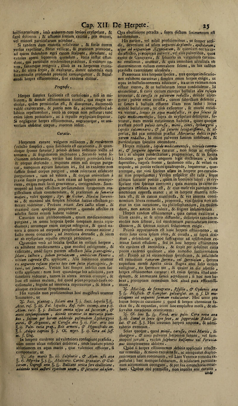 t Cap. XIi De Herpete: 25 biillis pruritum , 5mb ardorem cum leviori cryfipeUtc, & fxpe dolorem ; & uftionis fenfum excitat , pro majori, vel minori particularum acredine. Si tandem dum materia refolvitur , & foras cutem verfus expellitur, fibras vellicat, & prij,ritum provocat, ad quem fedanditm a^gri cutem fcalpunt, abradunt, ac canales aperti liquorem quendam , roris inftar effun¬ dunt, qui particulis erodentibus prxditus, fi vicinam cu¬ rem, fanamque tetigerit , illicb in ea herpetem excita¬ bit, fic ultra ferpit, & exaltatur, donec tubercula eura foraminulis profundis proxime conjungantur, 6c hujuf- fliodi herpes eftbiomenus, five exedens dicitur. Prognofis. Herpes fimplex facilioris eft curationis , nifi in mi¬ liarem, & deinde efthiomenum tranfic, qui magis tae- diofus, quam perniciofus eft, & diuturnus, dummodo valde exulceratus, & putris non fit, acintempeftivead¬ hibitis repellentibus, intro ia corpus non pellatur; tunc enim idem periculum, ac a repulfo cryfipdatefequitur. Si negligatur herpes eftbiomenus, augeaturque , ut uni- verfum obfideac QQipus, mortem infert. Curatio. Herpetem carant vulgares miliarem , & exedentem ('relidto fimplici, quia facilioris eft curationis , & quan¬ doque fponte fanatur) primo debito inftituto vidfu ad tenuem , &c frigidiorem inclinante j Secundo venae fe- dlionem celebrando, verum haec femper perniciofafuit j & corpus deplendo : inquiunt enim nifi corpus purge¬ tur, nunquam aegrum fanatum iri, fed in exedente non fufficit femel corpus purgare , unde reiteratas celebrant purgationes , curo ad vifceta , & corpus univerfum a pravis fuccis purganda , tum etiam ad hepatis incempe- liem, exquamali fucci generantur, corrigendam. Sum¬ mopere ad hunc effc(5tum perfanandum fyruporum ma- giftralium ufiim commendant, &c praelcrtim de fumaria majori , valet quoque , Syr, de Cichor. Nieolai florenti- ni , & maxime ubi fimplex biliofus fuccus affet^um ge¬ nerate videbitur. Probant etiam Seri la£lu ufum , &C maxime cum epithymo propinetur , quando affedio ex aduftis fuccis ortum habere videtur. Cseterum tam phlebotomiam , quam medicamentum purgans , in omni herpetis fpecie tanquam noxia repu¬ diamus; utrumque enim corpus refrigerat, 6c quod na¬ tura a centro ad corporis periphxriam evocare niticur ; fado motu contrario , ad interiora detrudit , & idem ac ab eryfipelate repulfo emergit periculum . Quantum vero ad localia fpedat in miliari herpete , ea adhibent medicamenta , quae modice refrigerant, & exficcant, unde fupra partem affedam folia plantaginis , folani, laSluca , fedum portulacam , umbilicum Feneris , -vitium capreola &c. applicant . Alii linimento utuntur cx unguento rofaceo pluries loto cum fucce plantaginis ^ fo- lani^ vel fambud. Vcriim haec femper infelici cum fuc ceffu applicant.* nam licet quandoque his adhibitis, pars fanefeere videatur, tamen ia altera iccriim erumpit, hoc eft minus malum, fed quod pejusperpetuocaufa oc- cafionalis , frigidis ad interiora repercutitur, &c febris , aliaque excitantur fymptomata. His vanidis non proficientibus hoc magiftrali utuntur linimento, uc Succ. ylantag.y Solani ana Succ. lapathi^-i^. uicet. rof. §•<//. FoL lapathi^ Rof. rubr. incomp. ana p.ij. jilum. rocc. §. f Bulliant omnia ufque ad fuccorum , & aceti confumptionem , deinde terantur in mortario plum¬ beo , faltem per horam addendo pofimodum Lythargyrii aureiy & Argentei y ac Ceruffa ana ij. Flor, aris loti ^.ij. Vulv. tutia prap.y Boli armeniy & Hypociflidis an. 5.;. Adipis caprini |. j. Ol. myrt. ij. Cera ad [uffl m. f. Ung. In herpete exedente ad valentiora confugiunt praefidia , cum omne ulcus exficcari dcfidetac, unde laudant primo ablutionem ex aqua maris , qua: valentior efficitur, fi componatur, uc 2/. Aq. maris ft. iij. Sulphuris , & Alum, ufti ana 5. ij. Myrrha Afalicarii. Cortic. granator. (^Gal¬ larum y Cuprejft ana fi,. Bulliant unica fere ebullitione , addtndo vini augeri cyathum unum^ & fer.vetur ad ufum. Qua ebullitione perada , fupra didutn linimentum eft adhibendum. His parum, vel nihil proficientibus , ut femper acci¬ dit, deveniunt ad ufurn unguenti de plumbo y apoflolorum^ ufque ad unguentum /Egyptiacumy dc quoniam nec his ce¬ dit affedio, praecipkati pulvere, vel aliis pulveribus, quos capite de Gangraena, &c fphacelo in vulgarium curatio¬ ne retulimus , uruntur, & quia interdum ulcufcula ob diuturnitatem callum contrahere folent , in his cafibus pra:dida cauterizant ulcufcula. Praenotatae tres herpetis fpecies , tres quoque indicatio¬ nes exhibent curativas; fimplex enim herpes exigit, ut aqua in bullulis contenta educatur, ita ut in vicinam noa effluar cutem, & uc bullularum locus confolidetur. Id obtinebitur, fi cutis circum exortas bullulas oleo rofaceo irroretur, bc cerujfa in pulverem redaUa , deinde afper- gatur i pulvis enim ceruff®, cutem fubjedam defendit, ut fanies a bullulis effluens illam non laedat .* locus deinde bullularum, uc cito exficcctur , & morbi recidi¬ va vitetur, linteis in aqua madefacis y in qua folutus fit lapis medicamentofus y fupra de eryfipelate deferiptus, fo¬ veatur, nam morbi curationem habebis, quam quoque praeftare poteft pulvis cerujfa y minii y cinciy lythargyrii , lapidis calaminaris y & fal faturni lavigatiffimus y & af- perfus, fed prae omnibu!^ praeftat Mercurius dulcis in pul¬ verem redailusy hi cnint pulveres faniem imbibunt, & particularum fpiculos obtundunt. Herpes miliaris, lapide medicamentofo y vitriolo commu¬ ni y & f anguine leporino curatur , non fecus ac eryfipe- las ; ac aliquis pande£l:arius , pragmaticus, & in forma Medicus , qui Galeni unquam legit dodtrinam , elato fupercilio, tugofa fronte , fardonico rifu, & veluti cx tripode, ni potius velis cx quadrupede, loqueretur, quae- reretque, cur vini fpiritus ufum in herpete procuratio¬ ne non propofuimus; Verum refipifeat ifte miis, fcque afinum fateatur potius, quam in homines latret: in ery¬ fipelate vini fpiritus convenit; quia materia incairnede¬ generata refoluta non eft, 5r ejus mole vis partium con¬ tinentium oppreffa manet j at in herpete materia refo- Uua eft, &: in cutem tranfmiffa, & vis interna conti¬ nentium libera remanfic, propterea, vini fpirita non uti¬ mur in ejus curatione, ita philofophandum, ita.meden¬ dum, non ailtem in calore, &»frigore infaniendiim. Herpes tandem eftbiomenus , quia cutem exulcerat » illam exedit, ac fe ultro diffundit, deferiptis tantum re¬ mediis non fiftitur, fed exedentium particufarum corre- ibionera , & fpiritus irritati fedationem exigit. Primo opportunum eft huic herpeti efthiomeno , uc cutis fana circa ipfura oleo, & cetuffa , ut fupra dixi¬ mus , defendatur , quod fuifragatur ad refiftendum ex- rerna: faniei erfufioni , fed in hoc herpete efthiomeno vis exedens eft intrinfeca , & ferpit per ipfofmec cutis potos exedenti qualitate , alio remedio fuccurrcnduni eft. Primo ad id obtinendum fpecificum, 6i. infallibile eft remedium ranarum fperma, vel fpernioLum , fperma copiofum raenfe Aprilis circa ftagtia ante folis ortum colligitur, eo fpermate ter , & quater in die afperfo , herpes efthiomenus curatur: eft enim fperma illudano- dynum, bc immutans faniei aq^edinem ; fi hoc non ha¬ beas , promptum remedium hoc aliud para cfficaciffi- mum. If. Mucilag. de fcenugraco, Pfyllio , & Cydoniis ana Mafiich. & Camphor. pulveri/at. an. q. f. Ut mu~ cilagines ad unguenti formam reducantur. Hoc utere pro hujus herpetis curatione ; quod fi herpes chronicus fa- qtus fit, & expanfus, utere hoc emplaftro molli, &ob- fervabis curationis celeritatem: If. Ol. lini ib* fb* Ftrid. aris pulv. Cera nova ana 3. iy. Simul in lento igne fove y ac /upperadfie Bdelii fo~ lut. & coi. ^.j. Hoc cerotum herpeti impon«, & admi¬ raberis eventum. Scias quoque, quod minii y carujfa, croci Martis y li- thargyrti y & cinci herpetem fanant, vel fum- mopere juvant , verum fulphuris halfamus vel Peruvia- pus complemento abfolvir. (iiibd fi herpes efthiomenus debitis applicatis relutftt- tur remediis , & nimis excedens fit, ac antiquatus diapho¬ reticorum ufum continuum, vel Luis Venerex remedia ex- poftulaf, hxc namque falinarum, & acidarum particula¬ rum acrimoniam corrigunt, &per fua emunctoria extur¬ bant. Quibus rite prazmiffis, non inutilis eric^curacio , r