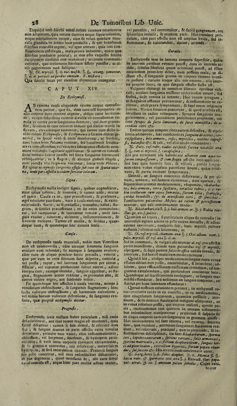 Exquiful vero fcirrhi omni dolore carcnres curationem non adtnittunt, quia eorum durities neque fuppmacionem, nequerefplutionem recipit, cum fit veluti quaedam natu- raiis glandula in debito loco produdla , & qui hujufmodi /cirrhos remediis urgent, vel igne tentant, quia loci con- iftitutionem difiolvunt, mala pejora inducunt, quam quae feirrhus producere poterat j at nos efto exquifiti fcirrhi curationem confulto non tradamus , arcanum communi¬ cabimus, quo erefeentem fcirrhum fiftere poteftis, ut ul¬ tro augmentum non fufeipiat; Ol.myrdlU i), nuc.mofch. '^,^. axmg, jumentor, ij. ol. petreeli ad pondus omnium . F, miflura, Q^ua fcirrhi locus per menfem chymicura inungatur. CAPUT XIV, De Ecehymofi, Ab externa caufa aliquando vivens corpus contufio- nera patitur, qus fit, dum caroofii luperpofita ab alio corpore duro externo urgetur, abfque cutis laceratio¬ ne i verum fubjeCfam carnem divulfe ob contufionein ve¬ nulae in carnis poris fanguinem fundunt, qui dum grume- fcit, lividum in cute colorem inducit qui fenfim tranfit in flavum , elevatumque tumorem , qui tumor cum diCio li¬ vido colore Ecchymojis, & Ecchymoma a Graecis dicitur ge¬ netice , in fpccie vero fi cutis decoloratur, ac livefeir, tunc hujus livor vocatur, fed hujufmodi lividira- tes ex contufionibus,vcl violenta fubcutanea effufione com¬ muni vocabulo Sugillatio appellantur ;Si autem ex concuf- fione minuta faltctn puncta vel linex fanguinis fubcutanei retinquunrur , ut a flagiis , & alicujus globuli illapfu , tunc puncta \\\a. Stigm'4ta vocantur, linex vero l^ibices , Ejt ignat ecchymojis fanguinis ejfujio fub cute in fpatia vici' na, unde pars ajfeCia hmdum Jertitur colorem. ^ Signa. Ecchymofis nullis indiget fignis, quibus cognofeatur, nam «pfuis cOloris, &c tumoris, fi tumor adfit, oculus efl judex. Caufx ex iis, qux prxcefferunt, prxfentes , aegri relatione patefeunt , num a caufa violenta , &C exter¬ na produ<5ta fuerit, ut fi perculTio, contufio, cafus, fla¬ grum, fimiles prxccflTerunt ; ex iis enim contundun¬ tur , vel rumpuntur , & lacerantur venulx , unde fan- guis exudat , ruborem, dolorem , inflammationem , & Uvorem excitans. Tumor efl mollis, & lividus, quan¬ doque cum, & quandoque fine'doloris fenfu . Caufa, De ecchymofis caufa materiali, nobis cum Veteribus non cft controverfia , cum utraque fencentia fanguini evafato cam refundat, fit namque a fanguine evafato, ciim caro ab aliquo pondere fuerit percuffa , venulx , qux per eam in retis formam funt difpcrlx, contufx , vel preffx , tuptx , vel laccratx fanguinem per rimas , flffuras , vel rupturas profundunt fubcer cutem , adhuc integra cute, eamque inundat, fanguis aggeritur, ac fta- gnat, ftagnatione acrior redditur, in grumulos abit, & cutem colore nigro, aut fublivido inficit. Fit quandoque hic affedus a caufa interna, nempe a venularum obftriu5tione , & fanguinis ftagnatione •, hinc facla vaforum obftrudtione , ab humorum corrofione , vel nimia horum vaforum diftenfione, fit fanguinis eva- fatio, qu» proprie ecchymofis dicitur. Prognofis, Ecchymofis levis nullum habet periculum , nifi cutis dcfxdationem , nec ejus tumor magni efl momenti, quia facile difeutitur : tamen fi hoc debite, & celeriter non flut , 6c fanguis diutius in parte affeiSa extra venulas detineatur, periculo non vacat, cum inflammationem, abfceffum, vel herpetem, fcirrhum, & hydropem parti- cularem-, fi vero intra corpotis cavitates extravenatus, & VI grumu-n converfus , nili rcfolvacur, univerfalem hydi-.Tpem, 6c fere incurabilem inducit. Prxterea fanguis fub pelle concretus, nifi mox infenfibiliter difeutiatur, in pus degenerat , quod necclfario fit , ubi caro fimul vaUecontuIa cft, atque hinc pars mollis adhuc manet . vel putrefeit, vel corrumpitur, & facilegangrxnam,auc fphacelum inducit, & mortem paxit. Hociraminet peri¬ culum, cum pars affeda non eft amplius livida, fed in¬ flammatur, flt rubicundior, durior, actenfa. Curatio. Ecchymofis tam in interna corporis fuperficic, quam in internis partibus evenire poteft; dum in internis ac¬ cidit, fedulus Medicus quam celerrime poteft, ad illius curationem procedere debet, nara pefTima mala, ut di- ftura eft, e fanguinis grumo in corpore retento eveni¬ re poffunt : curatio itaque alia erit externa, alia inter¬ na proprio loco, in quo fanguis effufio fada eft. Vulgares chirurgi in omnibus illorum operibus ridi¬ culi , credunt fanguinis mifllonc ecchymofim curare , fed fruflra, licet centies id tentent. Hoc totum peragunt , ut fanguinis afflaxus prxeaveatur , & inflammatio ne ex¬ citetur, unde prava fymptomata, &fxpemors originem habent. Vcriim futurum prxeavent , & quod prxfens eft, intadum in radice relinquunt . Syrupos fanguinis coa¬ gulationem , vel putredinem proliibentes propinant, uti fune /yrupus de fucco Umonum, de fucco acetofelU^ de a- credine citri &c. Eodem quoque tempore circa partem defenfiva, & repel- lentia admovent, hxc conficiunt ex fanguine draconis, ier~ rafigillatay bolo armeno , rofismyrtiliis ^ nucibus cupref- fi, halauflis &c. &cia\\ ^ vel alio modo concinnant: y.. Pulv. rof rubr. radie, confolid. farina volatilis ana cum ol. myrtill. f, cataplafma . Alii pro communi ufu habentor/» albumen cum aqua ro- farum conquajfatum ^ & cum ftuppa atfedto loco applicant. Sed hxc quia humida fune, & vifeofa , potius fano-ii- nem extra venas elapfum pucrercere finunt, quam redol- vunt, & parva excitant fymptomata. Deinde, ut fanguis concretus diflolvarur, & per al¬ vum, urinam, vel fudores eliminetur, dant operam, & fequenribus utuntur medicamentis, rhapontico, rhabarba- ro., boloarmenoy terra figillatacoralliis rubris c. c. ru~ hia tinEiorum cum aquis fumaria, florum tilia, fcabiofa., cardui benediEli, fyr. de acetofitate citri , (jr fimlUbus . pulveribus Aiefues ad cafum & percujfionem utuntur, qui tali concinnantur modo: yj. B,habarhari eleEl. 3.;. boli armen. or. 3. j. Rubia tin^ Elor. gr. XV. f. pulvis . duantum ad topica , fi particularis aliqua fit contufio (in univerfali xgrum arietis in pelle recens detrada , & adhuc calente involvunt, confperfa fale, bacc. myrtill. pulvere nafturtii) illinitur tali linimento, ut Oj. Ol. rof myrtill. chamam. ana 5. j. Ovi album, num. i. pulv. myrtill. cis rof. ana 3. if. m. Sed in communi, & vulgari ufu utuntur ol. roj. pro affedse partis inunilione, deinde eam pulveribus rof cir myrtill. afpergunt, IklxpQ pzxttm foliisbrajftca calidis fovent, & reiterant, fed hoceft mulierum medicamentum . Qi^bd fi his , aliifquc medicamentis fanguis extra venas effufus difcuti non poflit, cucurbitulas , fi'^locus ferat, ad¬ hibent , quas efficaciflimum exiftimant remedium, ad*lan- guinem extrahendum , qui profundiori continetur loco- Qiundoquc ad fcarificationes confugiunt, ut fanguis ma- nifefte effundatur. Sed nefeimus an fanguis concretus an fluidus per hanc lanienam effundatur ? ’ Qi'oadnqftram curationem pertinet, in ecchymofi to¬ tus curationis cardo in eo confiftic, ut ca medicamenta qux coagulatum fanguinem , quantum pofllbile , atte¬ nuant, & in debitam fluiditatem redigunt ufurperaus uc in venas reforberi poflit, qui ineptus mifccri, apertis’po. lis , medicamentis ejus quietem in motum reftituenti- bus infenfibiliter tranfportetur ; prxfertim fi fufpicio fit in aliqua corporis cavitate fanguinem in grumum abiiffe . Hxc luedicamcnta vel funt interna , vel externa. Interna funt, quae incidunt, attenuant fanguinem fluidiorem red¬ dunt, vel refolvunt, prxeipue , quxin pleuriride, & in¬ flammatione defcripfiraus, ita funt Rhabarbarum, fperma ceti, lapides cancrorum , fpiritus tartari , falis armoniaci ^ /piritus matricalis, c. c.fltbium diaphoreticum, fanguis hir- Ci ad pieurindem , extrathum hyperici, florum papav.rhaa- dos, falfuccinsdrc. H>s diverfimodeconcinnatis utere. 'ij. Sang. hirci fiibn diaphor. 3. tj. AiumU 3*. lacca rubr. CiT fpermatis ceti ana 3. j. ExtraEi. flor, papa- ver. errat.-B. tv. f. ommum pulvts fubtilis . Cujus exhi¬ beatur