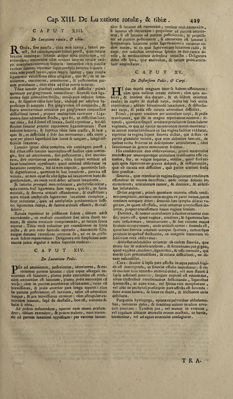 CAPUT XIII. De Luxatione rotuU, & tihU • ROcula, five parelia , tibia non luxata , luxari po- reft , fcd tibia nunquam luxari poteft, quin rotuls luxatio contingat: luxatur abfque tibia extrorsiim , vcl retrorsum: extrorsum cum cavitas interna rotulae exci¬ pit condylum externum femoris; introrsum cum patellae cavitas externa repetitur fupet condylo interno femoris : tibia non potefl; luxari, quin rotula luxetur, quia rotula ligamento validiffimo tibite alligatur, quo fit, ut in in¬ teriorem , exteriorem, anteriorem , & pofteriorem par¬ tem prolabatur, cum tibia ad illas partes luxatur. Tibirc luxatio pluribus rationibus eft difficilis ; primo quoniam per ginglymum connedticur: fecundo ejus liga-' menta funt admodum ftricta; tertio pars inferior femo¬ ris, & fuperiortibite funt lats, ideoque per amplam fu- perficiem fe tangunt: Per ginglymum efi conjundta, & fupra annotavimus articulos per ginglymum conjundos difficillime luxari , propter multiplices cavitates ; Liga¬ menta funt admodum ftrida, quo fit, ut difficilius luxe¬ tur tibia , fed fi feraci eft luxata, facili reponitur, fed dif¬ ficulter fanatur propter ruptionem ligamentorum : Pars inferior femoris, & fuperior tibia: funt craffie , & lacx , quo fit, ut difficilius e fede fua moveantur i offa enim , qux per plures fupcrficiei fux locos fe tangunt, longe dif¬ ficilius luxantur. Luxatio igitur tibias completa vix contingere poteft •, fed illius offis luxatio incompleta eft facilior ctim contin¬ git, five ad anteriorem, five pofteriorem , five interio¬ rem, five exteriorem partem , tibia femper vertitur ad latus luxationis oppofitum: quod minime obfervatur in luxatione completa, fcd id non impedit , quominus faci¬ le dignofcancur, quoniam in hac luxatione, pars ita eft vitiata, ut non opus fit alio figno ad luxationem hanc di- gnolcendam, os enim verti debet ad latus luxationis. Si luxatio prompte non reducatur , anchylofis oritur, quia omnia fere ligamenta funt rupta, quo fit, ut fucci nutritii, & finovia articuli effunduntur, & craffefeunt; quin etiam anchylofis fupervenit luxationi completa: , licet reducatur , quia ad anchylofin producendam fuffi- cic ligamenta rumpi, & fuccos articuli effundi, &: craf- fefeere . Rotula reponitur in priftinaul fedem , tibiam adeo extendendo , ut raufculr extenfores fint ultra fuum to¬ num, & manu rotulam comprimendo, ut locum fuum repetat . Tibia vero reducitur per extenfionem in linea re£ta , &c pro voto fuccedit operatio , dummodo Chi¬ rurgus durante extenfione attentus fit, ad os in prifti- nam fedem reponendum : Deligatura etit fimpliciter con¬ tinens juxta regulas a nobis fuperius traditas. CAPUT XIV. De Luxatione Pedis» PEs ad anteriorem, pofteriorem, interiorem, & ex¬ teriorem partem luxatur : cum caput aftragali in¬ trorsum eft luxatum, planta pedis extrorsum eft yerfa ; cum extrorsum eft luxatum , planta pedis introrsum eft verfa : cum in partem anteriorem eft luxatum , talus eft breviftimus, & pedis anterior pars longa apparet: ciim in partem pofteriorem eft luxatum, talus eft admodum longus , & pes breviffimus cernitur : cum aftragalus ex¬ trorsum luxatur j fspe fit diaftafis, hoc eft, remotio fi¬ bula: a tibia. Ad pedem reducendum , oportet cura manu prashen- dere , tibiam extendere, & pedem trahere, eum verten¬ do ad partem luxationi oppofitaint pes vertitur intror¬ sum fi luxatus eft extrorsum; vertitur vero extrorsum , fi luxatus eft introrsum ; propellitur ad partem anterio¬ rem, fi eft luxatus ad partem pofteriorem-, &c propelli¬ tur ad partem pofteriorem , fi antrorsum eft luxatus fymptomata luxationi pedis fupefveniemia curantur eo¬ dem modo , ac ea qux fuperveniunt luxationi radii, &c carpi; pes reductus involvitur fplenio in duo capita di- vifo , 6c medicamento defenfivo intindlo : Deligatura debet effe fpica, qute malleolos, &c totum pedis articu¬ lum amplectatur. CAPUT XV. De Dijiorjione Pedis, & Carj^i. HI duo morbi magnam inter fc habent affinitatem : tum quia eofdem creant dolores ; tum quia do¬ lores , &c morbus diu durant , &c ab iifdem oriuntur caufis; in capite de diaftafi carpi, multa hic loci utilia reperientur; addam folummodo luxationes, &diftorfio- nes carpi, & pedis effe curatu admodum difficiles. Primo , propter tendines per articulum carpi, & pedis tranfeuntes, qui ibi in magno reperiunrur numero ; fe¬ cundo, quoniam finguli tendines peculiarem fuam habent vaginam, in qua ad varios membrorum motus moventur: ut autem motus tendinum in fua vagina facilior reddatur, repetitur in vagina liquor finovia didtus, qui defluit ex parvis glandulis vicinis, qute non abfimiles funt eis, de quibus verba fecimus in dcfcriptione articulorum , cum luxationum in genere mentionem fecimus . His confideratis duo obfervavimus, primo numerofos tendifibsper unumquemque articulum tranfeunces effe ex- tenfos, feu, ut vulgus loquitur, oblifos, quod fieri ne¬ quit quin fuperveniantgraves dolores, & inflammatio, qute e6 curatu erit difficilior , quo partes acutiori fenfa funt prardita:. Sinovia, qua: reperitur In vagina fingulorum tendinum effunditur in eorum interftitia: unde oritur doloris in-, crementum; articulorum tumor, &C durities, 6c abfccf- fus infanabiles. Dolor augetur , primo quoniam materia effufa tendi¬ nes comprimit, occupat enim magna ex parte locum,qucra tendines occupare debet: fecundo ha:c lympha dilatat va¬ ginam ,in quam eft effufa, unde oriunturaccerbillimi do¬ lores, propter acuciffimum hujus vaginae fenfum. Durities, 6c tumor articulorum a duobus oriuntur cau¬ fis; prima eft, quodvagiua:, tendines ,& ligamenta fue¬ runt inflammata , intumuerunt , & hac ratione majus fpatium occupaverunt, unde articuli tumor: fecunda eft , quod haec finovia amplum occupat fpatium, tumorefque producit in quibus* fluduatio, ex congerie humorum vi- fcicloiLim orta obfervarur. Abfccffusinfanabiles oriuntur ab eadem finovia, quae mora fua in articulis acefeens , & fermentans pus gignir, quod vaginas , tendines, ligamenta , & offa corrodit, qui morbi funt periculofiilimi, & curatu difficillimi, ne di¬ cam infanabiles. Cura. Statim a lapfu pars affedia in aqua puteali frigi¬ da eft demergenda, ut finoviae effufio impediatur; fi ve¬ ro moibus huicremedio mlnimecedat, vel non ftatim a lapfu adhiberi potuerit, fanguis copiose eft educendus, alvus clyfteribus emolHeniibus follicitanda , liquoribus fpirituofis, ut aquavitx, vel fpiritu vini camphorato , vel aliis in anchyiofi praeferiptis pars affedla eft fovenda : fiant etiam balnea, &c fotus ex ebulo, &c fridliones oleis diftillatis. Purgantia hydragoga, opiatae ex pulveribus abforbenti- bus , mercurio dulci, & firailibus utiliter in ufum revo¬ cari poterunt : Tandem pes , vel manus in ventrem , vel jugulum alicujus animalis recens madlati, ut bovis, immittitur, vel ad aquas pinerales confugiatur. T R A-