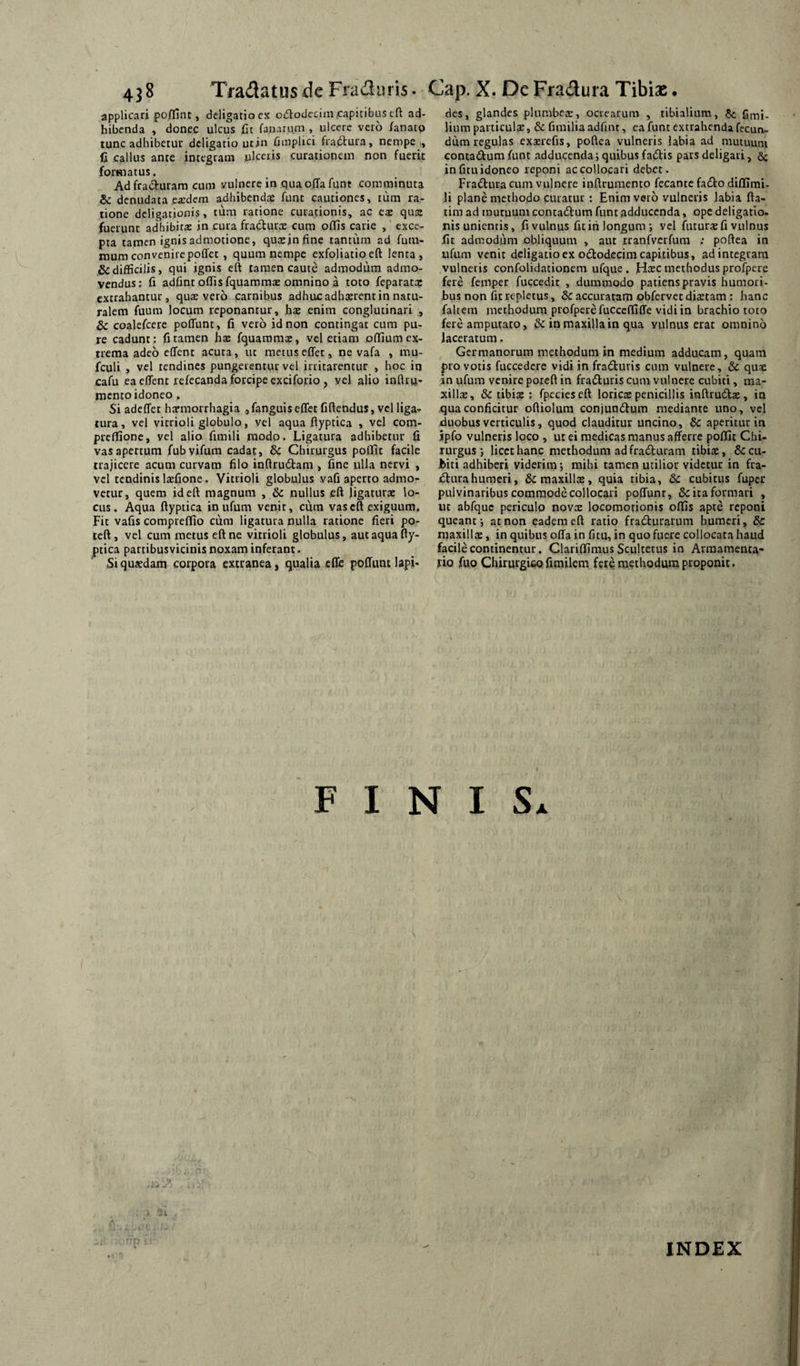 applicari poffint, deligatiocx oiflodccim.capitibus cft ad¬ bibenda , donec ulcus Ct fanaru,m , ulcere vcio /anato tunc adhibetur deligatio utin iimplici fradtura, nempe,, fi callus ante integram ulceris curationem non fuerit formatus. Ad fradruram cum vulnere in qua offa funt comminuta & denudata ea:dem adhibendas funt cautiones, iiim ra¬ tione deligationis, tum ratione curationis, ac eae quae fuerunt adhibita: in cura fradurac cum offis carie , exce¬ pta tamen ignis admotione, qu^infinc tantum ad fum- inumconvenirepoffet, quum nempe exfoliatioeft lenta, & difficilis, qui ignis eft tamen caute admodum admo¬ vendus: fi adfint offis fquammae omnino a toto feparatep extrahantur, quivero carnibus adhuc adhserent in natu¬ ralem fuum locum reponantur, fis enim conglutinari , & coalefcere poffunt, fi vero id non contingat cum pu¬ re cadunt : fi tamen hte fquammae, vel etiam pffium ex¬ trema adeo effent acuta, ut metuseffet, ne vafa , mu- fculi , vel tendines pungerentur vel irritarentur , hoc iq cafu ea effent rcfecanda forcipe exciforio , vel alio inflru- mento idoneo. Si adeffet haemorrhagia ,fanguiseffet fiftendus, vel ligar tura, vel vitrioli globulo, vel aqua ftyptica , vel com- preflione, vel alio fimili modo. Ligatura adhibetur fi vas apertum fubvifum cadat, & Chirurgus poflTit facile trajicere acum curvam filo inftrudtam , fine ulla nervi , vel tendinis laefione. Vitrioli globulus vafi aperto admo¬ vetur, quem id eft magnum , & nullus eft ligaturae lo¬ cus. Aqua ftyptica in ufum venit, cum vas eft exiguum. Fit vafis compreflfio cura ligatura nulla ratione fieri po- teft, vel cum metus eft ne vitrioli globulus, aut aqua fty¬ ptica partibusvicinis noxam inferant. Si quadam corpora extranea, qualia effe poffunt lapi* des, glandes plumbex, ocrearum , tibialium, C mi¬ lium particulae, fimilia adfint, ea funt extrahenda fecun¬ dum regulas exxrefis, poftea vulneris labia ad mutuum contadum funt adducenda 3 quibus fatftis pars deligari, in fitu idoneo reponi ac collocari debet. Fradura cum vulnere inftrumento fecante faeSto diflimi- li plane methodo curatur : Enim veto vulneris labia fta- tira ad muruum contadlum funt adducenda, ope deligatio¬ nis unientis, fi vulnus fit in longum ; vel futura: fi vulnus fit admodum obliquum , aut tranfverfura ; poftea in ufum venit deligatiocx ododecim capitibus, ad integram vulneris confolidationem ufque . H^ec methodus profpere fere femper fuccedit , dummodo patiens pravis humori¬ bus non fit repletus, & accuratam obfervet dia:tam: hanc faltem methodum profperefucceffiffe vidi in brachio toto fere amputato, &: in maxilla in qua vulnus erat omnino laceratum. Germanorum methodum in medium adducam, quam pro votis fuccedere vidi in fraduris cum vulnere, &c qusc in ufum venire poteft in fraduri$ cum vulnere cubiti, ma¬ xilla:, & tibia: : fpecieseft lotiCE penicillis inftruda:, in qua conficitur oftiolum conjundum mediante uno, vel jduobus verticulis, quod clauditur uncino, & aperitur in jpfo vulneris loco , ut ei medicas manus afferre poffit Chi¬ rurgus ; licce hanc methodum ad fraduiam tibia:, & cu¬ biti adhiberi viderim; mihi tamen utilior videtur in fra- dnrahumcri, & maxilla:, quia tibia, &c cubitus fuper pulvinaribus commode collocari poffunt, Sciraformari , ut abfquc periculo novee locomotionis offis apte reponi queant; at non eadem eft ratio fradurarum humeri, Sc maxillte, in quibus offa in fitu, in quo fuere collocata haud facile continentur. Clariffimus Scultetus in Armamenta¬ rio fuo Chirurgico fimilem fete methodum proponit. F I N I Sx INDEX