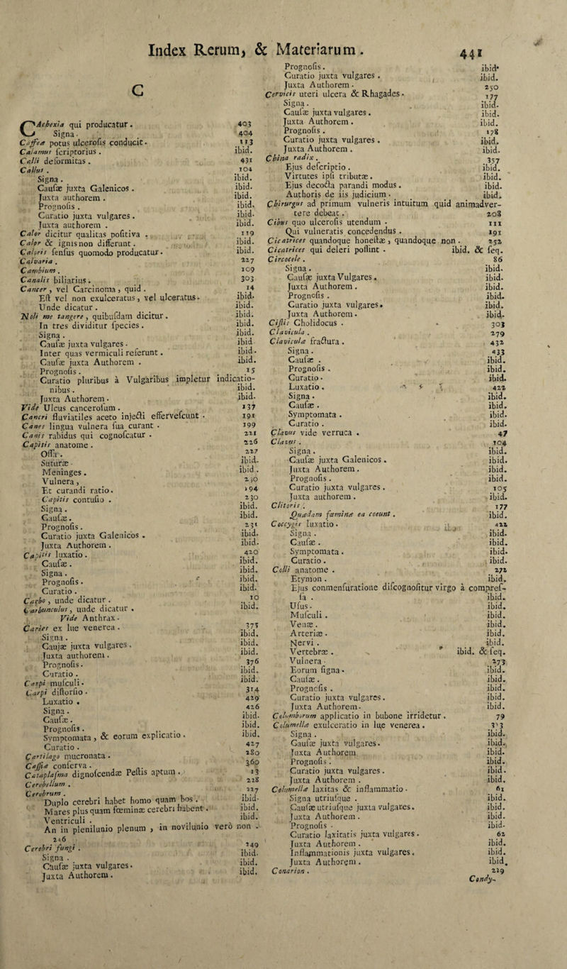 I Index Rerum, & Materiarum. 441 CAcbexla qui producatur • Signa. Cofea potus ulcerods conducit* Calamus fcriptorius . Calli deformitas . Calius . Signa. ^ . Caufae juxta Galenicos . ,, Juxta authorem . , . Prognofis . ' Curatio juxta vulgares. . 1 Juxta authorem . Caler dicitur qualitas pofitiva ^ ..j, ; Caler 6c ignisnoD differunt. . ■i-.iu l’ Cahris fenfus quomodo producatur. Calvaria , Carnbium . Canalis biliarius. Canter y vel Carcinoma) quid. Ert vel non exulceratus, vel ulceratus* Unde dicatur. NoA me tangere y quibufdam dicitur. In tres dividitur fpecies . , Signa . Caufae juxta vulgares. Inter quas vermiculi referunt. Caufae juxta Authorem * i Prognofis. Curatio pluribus a Vulgaribus impletur nibus. Juxta Authorem. ViJe Ulcus cancerolum._ Cancri fluviatiles aceto injeili effervefcunt . Canes lingua vulnera fua curant . Canis rabidus qui cognofcatur * Capitis anatome. Offa . Suturae ■ Meninges . Vulnera, Et curandi ratio. Capitis contufio * Signa. Caufae * Prognofis. Curatio juxta Galenicos . Juxta Authorem. Capi tis 1 Lixatio. Cauf<e. Signa. . ^ Prognofis. , ; Curatio . _ Catbo, unde dicatur . , Carbunculus, unde dicatur . Vide Anthrax. Caries ex liie venerea . r Signa. Caujae juxta vulgares. Juxta authorem. Prognofis. Curatio Carpi mufculi* Carpi diftorfio . Luxatio . Signa. Caufae. Prognofis. Symptomata , & eorum explicatio . Curatio . Cartilago mucronata. Cajfta conferva • , , ^ Cataplafma dignofcendse Peltis aptum «p Cerebellum . Cerebrum . , Duplo cerebri habet homo quam bos. Mares plus quam fceminse cerebri habent. Ventriculi . .... An in plenilunio plenum , m novilumo x<»6 Cerebri fungi . Signa . Caufae juxta vulgares. Juxta Authorem. 403 404 ibid. 431 104 ibid. ibid. ibid. ibid. ibid. ibid. 119 ibid. ibid. 227 109 303 14 ibid. ibid. ibid. ibid. ibid. ibid Prognofis. Curatio juxta vulgares . ^ Juxta Authorem. Cervicis uteri ulcera & Rhagades • Signa. Caulae juxta vulgares. Juxta Authorem . Prognofis. Curatio juxta vulgares. Juxta Authorem . China radix . Ejus deferiptio. Virtutes ipfi tributae. Ejus decoda parandi modus. Authoris de iis judicium. _ _ tbid. Chirurgus ad primum vulneris intuitum quid animadver¬ tere debeat. Cibus quo ulcerofis utendum . Qui vulneratis concedendus . Cicatrices quandoque honeftae, quandoque non i rliii r^rvilinf* . Cicatrices qui deleri poflint Circocele . Signa. Caufae juxta Vulgares. Juxta Authorem. Prognofis . Curatio juxta vulgares. Juxta Authorem. Ciflis Gholidocus . Clavicula . Clavicula fraflura ibid* ibid. 250 ibid- ibid. ibid. >78 ibid. ibid. .’57 ibid. ibid. ibid. ibid. i^er- 208 IIX 191 252 ibid. & feq- 86 ibid. ibid. ibid. ibid. ibid. ibid. 30J 279 43» ibid. Signa. s33 ibid. Caufae . ibid. 15 Prognofis . ibid. indicatio- Curatio • ibid. ibid. Luxatio. 3- 422 ibid. Signa. • ibid. *37 Caufae . ibid. 19* Symptomata . ibid. 199 , Curatio . ibid. 221 Clavus vide verruca . 47 226 Clavus. 104 227 Signa. ibid. ibid. Caufae juxta Galenicos. ibid. ibid. Juxta Authorem. ibid. 2 }0 Prognofis . ibid. »94 Curatio juxta vulgares. ' ,105 230 Juxta authorem. - ibid. ibid. Clitoris ; ibid. Quadam fcemina ea coeunt. ibid. 231 Ceccygis luxatio. itu Signa . 422 ibid. ibid. ibid. Caufae . ibid. 4»Q Symptomata. ibid. ibid. Curatio. , .V , ibid. ibid. Colli anatome . 272 ibid. Etymon. ibid. ibid. Ejus conmenfuratioiie difeognofitur virgo a compiref- 10 la . ibid. ibid. Ufus. ibid. Mufculi . . ' ibid. Venae. ibid. ibid. Arteriae. ibid. ibid. Nervi . ibid. ibid. Vertebrae. ^ ibid. & feq. 376 Vulnera ■ ibid. Eorum figna * ibid. ibid. Caufae. ibid. 314 Prognefis . ibid. 429 Curatio juxta vulgares. ibid. 426 Juxta Authorem. ibid. ibid. Columborum applicatio in bubone irridetur. 79 ibid. Colusnella exulceratio in lu,e venerea. ibid. Signa . ibid. ' 1 427 Caufae juxta vulgares. ibid.^. ^ 280 Juxta Authorem ibid. 360 Prognofis 1 ibid. 13 Curatio juxta vulgares. ibid. 228 Juxta Authorem . ibid. • 717 Columella laxitas & inflammatio • fii ibid- Signa utriufque . ibid. ibid. Caufae utriufque juxta vulgaces. ibid. ibid. Juxta Authorem. ibid. vero non . Prognofis . ibid. Curatio laxitatis juxta vulgares . 62 249 Juxta Authorem . ibid. ibid. Inflajnmationis juxta vulgares. ibid. ibid. Juxta Authorem. ibid. ibid. Conar ion . 229 Cendy^