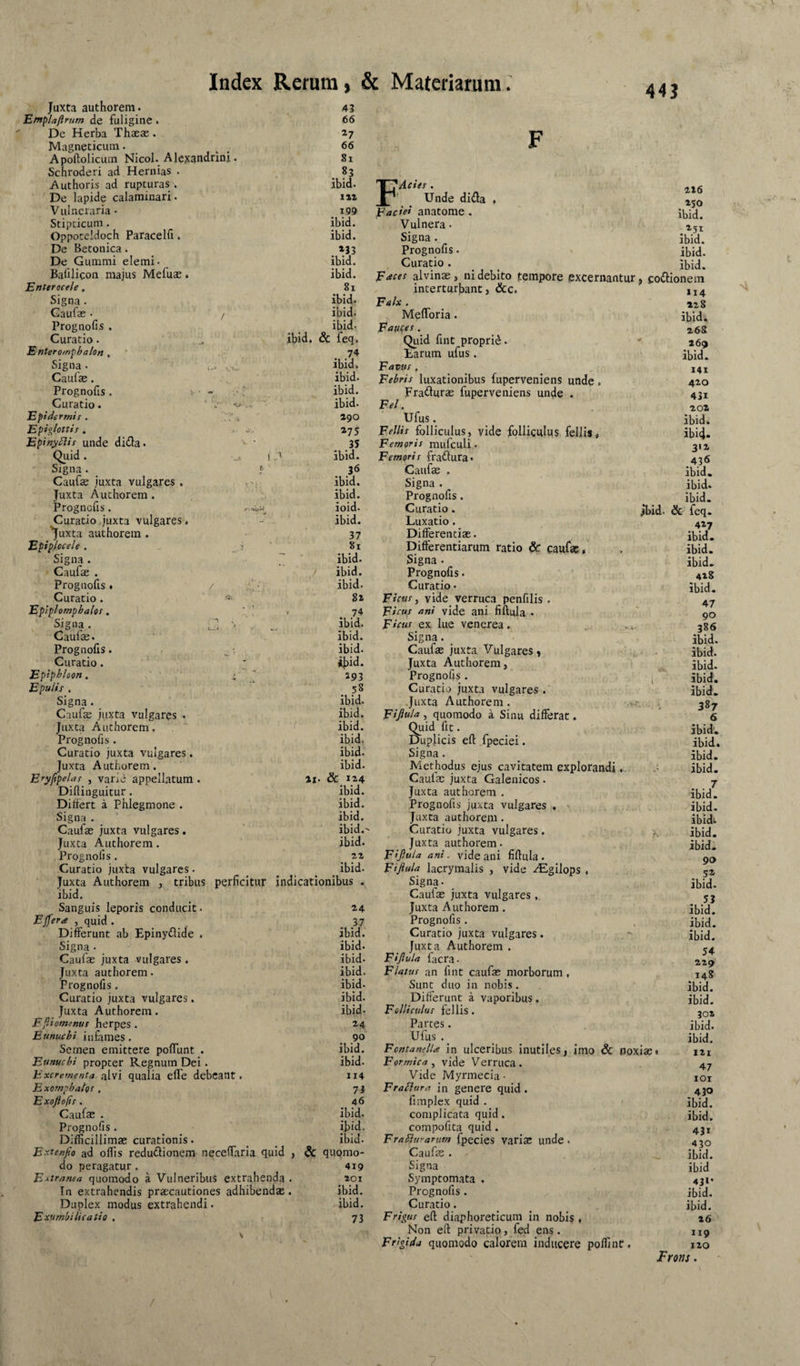Juxta authorem. Etnpl/jftrum de fuligine. De Herba Thaeas. Magneticum. Apoftolicum Nicol. Alexandrini Schroderi ad Hernias . Authoris ad rupturas . De lapide calaminari. Vulneraria • Stipticum. Oppoccidoch Paracelfi 4 De Betonica. De Gummi elemi. Bafilicon majus Mefuas. Enterocele, Signa. Caufas • / Prognofis . Curatio. Enteromphalon , Signa . Caulae. Prognofis 4 i- - Curatio. Epidermit . 443 43 66 ^7 66 81 ibid. 199 ibid. ibid. »33 ibid. ibid. 81 ibid. ibid. ibid. ibid. & feq. 74 ibid. ibid. ibid. ibid. 290 F FAciee . Unde dida . Facie* anatome. Vulnera. Signa. Prognofis. Curatio. 216 250 ibid. 251 ibid. ibid. ibid. Facet alvinae, ni debito tempore excernantur, coftionein interturbant, &c. 114 Falx. 22,8 Menoria. ibid. Fauce*. 26S Quid fint proprii. ^ 269 tarum ufus. ibid. Favit*, ... 141 Febris luxationibus fuperveniens unde 4 420 Fracturae fuperveniens unde . 431 Fel. 202 Ufus. Epiglotti* , ■ .V. »75 Felli* folliculus, yide folliculus fellis, ibi4* Epinyblis unde diiia- ' ' 35 Femoris mufculi • Quid. 1J ibid. Femoris fradfura» 436 Signa. f Caufas . ibid. Caufae juxta vulgares . . ibid. Signa . ibid. Juxta Auchorem . ibid. Prognofis. ibid. Prognofis. Curatio juxta vulgares. . - ioid. ibid. Curatio. Luxatio. jbid. & feq. 427 ibid. 'juxta authorem . 37 Differentias. Epiplocele . j 81 Differentiarum ratio & caufae, ibid. Signa. ~ ibid. Signa . ibid. Caufae . ibid. Prognofis. 428 Prognofis • / . i Curatio. ibid. 82 Curatio • Ficus, vide verruca penfilis . ibid. 47 00 Eplplompbalo*. ' ' . 74 Ficu* ani vide ani fiftula . Signa . l! ■' ibid. Ficu* ex lue venerea. ... 386 Caufae. ibid. Signa. ibid. Prognofis. ibid. Caufas juxta Vulgares» ,, ■ • ibid. Curatio. «b^d. Juxta Authorem, ibid. Epiphloon. i ^ 193 Prognofis . ibid. Epuli* , 58 Curatio juxta vulgares . ibid. Signa. ibid. Juxta Authorem. . . V 387 Caufae juxta vulgares . ibid. Fiftula , quomodo a Sinu differat. 6 Juxca Authorem. ibid. Quid fit. ibid. Prognofis . ibid. Dupjicis ell fpeciei. ibid. Curatio juxta vulgares. ibid. Signa. ibid. Juxta Authorem. Eryfpela* , varie appellatum. Diflinguitur. ibid. 21. & 124 Methodus ejus cavitatem explorandi, Caulas juxta Galenicos. ibid. 7 ibid. Juxta authorem . ibid. Differt a Phlegmone . ibid. Prognofis juxta vulgares . . ibid. Signa . ibid. Juxta authorem . ibidi Caulas juxta vulgares. ibid.- Curatio juxta vulgares. r. ibid. Juxta Authorem. ibid. Juxta authorem. ibid. Prognofis . 22 Fiftula ani. vide ani fiftula. 90 Curatio juxta vulgares. ibid. Fiftula lacrymalis , vide .^gilops , 52 Juxta Authorem , tribus perficitur indicationibus . ibid. Signa- Caufae juxta vulgares , ibid. 55 Sanguis leporis conducit. 24 Juxta Authorem. ibid. Ejfera , quid . 37 Prognofis. ibid. Differunt ab Epinydide . Signa - ibid. ibid. Curatio juxta vulgares. Juxta Authorem . ibid. 54 229 Caufae juxta vulgares . ibid. Fiftula ficra. Juxta authorem. ibid. Flatus an fint caufae morborum. 14S Prognofis. ibid. Sunt duo in nobis. ibid. Curatio juxta vulgares. ibid. Differunt a vaporibus. ibid. Juxta Authorem. ibid- Folliculus fel lis. 302 Flliomenui herpes. 24 Partes. ibid. Eunuchi infames. 90 Ufus . ibid. Semen emittere poflunt . ibid. Fontanella in ulceribus inutiles, imo & noxiae* 121 Eunuchi propter Regnum Dei. ibid. Formica, vide Verruca. Vide Myrmecia - 47 Excrementa alvi qualia clTe debcant. 114 lOl Exomphalo* . 73 FraBura in genere quid. 430 Exojiofir. 46 firaplex quid . ibid. Caufas . ibid. complicata quid. ibid. Prognofis. ibid. compofita quid. 431 Difficillimas curationis. ibid. FraBurarum fpecies variae unde . 430 Extenfio ad offis redu6lionem necelfaria quid , & quomo- Caufae . ibid. do peragatur. 419 Signa ibid Es‘tranea quomodo a Vulneribus extrahenda . 201 Symptomata . 43>* In extrahendis praecautiones adhibendas. ibid. Prognofis. ibid. Duplex modus extrahendi. ibid. Curatio. ibid. Exumbilicatio . \ 73 Frigus eft diaphoreticum In nobis , Non eft privatio, fed ens. Frigida quomodo caloreui inducere poffiint. 26 119 120 JFrons.