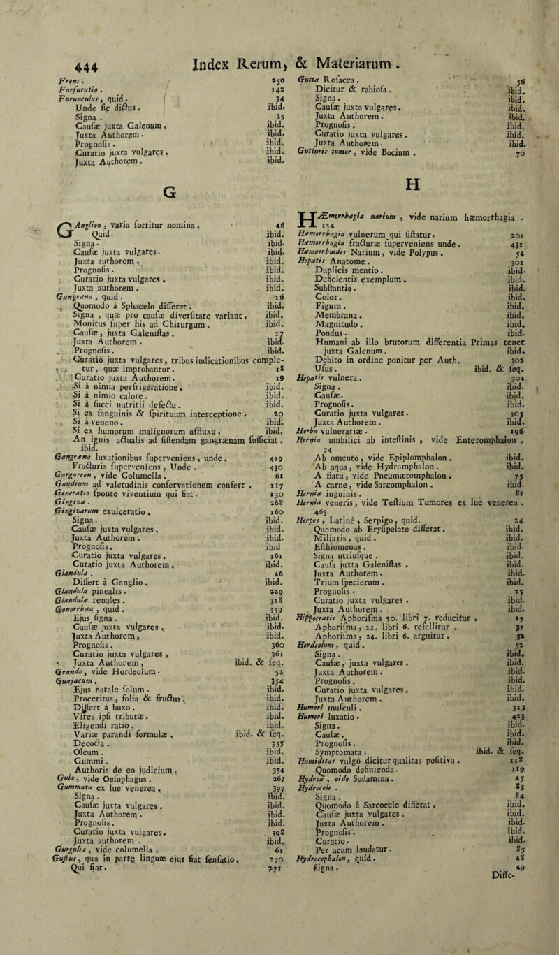 Frons. ! Furfuratio . Furunculus , quid. Unde fic dirius. Signa . Caufae juxta Galenuii}, Juxta Authorem • Prognofis. Curatio juxta vulgares. Juxta Authorem. Index Renim, »50 142 34 ibid. 35 ibid. ibid. ibid. ibid. ibid. & Materiarum. Gutta Rofacea. Dicitur & rabiofa. Signa. Caufae juxta vulgares. Juxta Authorem. Prognofis. Curatio juxta vulgares. Juxta Authorem. Gutturis tumor, vide Bocium . H G . ibid. ibid. ibid. ibid. ibid. ibid. ibid. 70 .vU- GAnglion, varia fortitur nomina, 46 Quid. ibid. Signa. ibid. Caufae juxta vulgares. ibid. Juxta authorem. ibid. Prognofis. ibid. i Curatio juxta vulgares , ibid. Juxta authorem . ibid. Gangrana , quid . 16 Quomodo a Sphacelo differat. ibid. Signa , quas pro caufae diverfitate variant. ibid. Monitus fuper his ad Chirurgum. ibid. Caufae j juxta Galeniftas . 17 Juxta Authorem , ibid. , (Prognofis. ' ibid. .r iCtiratib juxta vulgares, tribus indicationibus comple- ^ , tur, quae improbantur. 18 tCuratio juxta Authorem. i9 'Si a nimia perfrigeratione. ibid. a nimio calore. - ibid. Si a fucci nutritii defeflu. ibid. Si ex fanguinis & fpirituunj interceptione. ao Si a veneno. ibid. Si ex humorum malignorum affluxu. ibid. An ignis adualis ad fiftendam gangraenam fufficiat. ibid. Gungrsna lux.itionibus fuperveniens, unde. 419 Fraduris fuperveniens, Unde . ' 430 Gargareon, vide Columella. ’ 61 Gaudium ad valetudinis confervationera confert , 117 Generatio fponte viventium qui fiat. »30 Gingiva. 268 HaEmorrbagsa nartum , vide narium haemorrhagia . 114 Hamorrbagia vulnerum qui fiftatur. aoi Hamorrhagia fradurae fuperveniens unde. 431 Hamorrboides Narium, vide Polypus . 54 Hepatis Anatome. 301 Duplicis mentio. ibid. Deficientis exemplum. ibid. Subftantia. ibid. Color. ibid. Figura. ibid. Membrana. ibid. Magnitudo. ibid. Pondus. ibid. Humani ab illo brutorum differentia Primas tenet juxta Galenum. ibid. Debito in ordine ponitur per Auth. 3oa Ufus. ibid. & feq. Hepatis vulnera. ^ 304 Signa. ibid. Caufas. ibid. Prognofis. ibid. Curatio juxta vulgares • 305 Juxta Authorem. ibid. Herba vulnerarix. ^ 196 Hernia umbilici ab inteftinis , vide Enteromphalon . 74 Ab omento, vide Epiplomphalon. Ab aqua, vide Hydromphalon . A flatu, vide Pneumxtomphalon . A carne, vide Sarcomphalon . Hernia inguinis. Hernia veneris, vide Teftium Tumores ex lue venerea . ibid. ibid. . 75 ibid. 8e Gingivarum exulceratio, Signa • 160 ibid. 465 . Herpes y Latini, Serpigo, quid. Qucmodo ab Eryfipelate differat. 24 Caufae juxta vulgares. ibid. ibid. Juxta Authorem. ibid. Miliaris, quid . Eflhiomenus. ibid. Prognofis. ibid ibid. Curatio juxta vulgares. 161 Signa utriufque . ibid. Curatio juxta Authorem, ibid. Caufa juxta Galeniftas . ibid. Glandula . 46 Juxta Authorem. ibid. Differt a Ganglio. ibid. Trium fpccierum. ibid. Glandula pinealis. »29 Prognofis . »5 Glandula renales. 318 Curatio juxta vulgares . ibid. Gonorrhaa , quid . . 859 , Juxta Authorem. ibid. Ejus figna . ibid. Hi^ocratis Aphorifma 50. libri 7. reducitur • *7 Caufae juxta vulgares , ibid. Aphorifma, 21, libri 6. refellitur . 31 Juxta Authorem, ibid. Aphorifma, 24. libri 6. arguitur. 32 Prognofis. 360 Hordeolum, quid, 5i Curatio juxta vulgares, 361 Signa . ibid. • Juxta Authorem, ibid. & feq. Caufx, juxta vulgares . ibid. Grando^ vide Hordeolum. 5* Juxta Authorem. ibid. Guajacum. 354 Prognofis. ibid. Ejus natale folum . ibid. Curatio juxta vulgares. ibid. Proceritas, folia & frudlus'. ibid. Juxta Authorem. ibid. D^ert a buxo. Vires ipfi tribu tx. ibid. Humeri mufculi. 31J ibid. Humeri luxatio • 4*3 Eligendi ratio. ibid. Signa. ibid. Varix parandi formulx . ibid. & feq. Caufx ibid. Decoda . 355 Prognofis. ibid. Oleum. ibid. Symptomata. ibid. & feq. Gummi. ibid. Humiditas vulgo dicitur qualitas pofitiva . 118 Authoris de eo judicium, 354 Quomodo definienda. 119 Quia, vide Oefophagus . 267 Hydroa , vide Sudamina . Hydrocele , 45 Gummata ex lue venerea. 397 83 Signa. ibid. Signa . 84 Caufx juxta vulgares. ibid. Quomodo a Sarcocele differat ♦ ibid. Juxta Authorem. ibid. Caufx juxta vulgares. ibid. Prognofis. ibid. Juxta Authorem. ibid- Curatio juxta vulgares. 398 Prognofis. ibid. Juxta authorem . ibid. turatio. ibid. Gurgulio , vide columella . 61 Per acum laudatur. 85 Gujius, qua in part^: lingux ejus fiat fenfatlo, 270 Hydrocepbalon, quid. 48 Qui fiat. ?7i ^igna. 49 Diffc- \