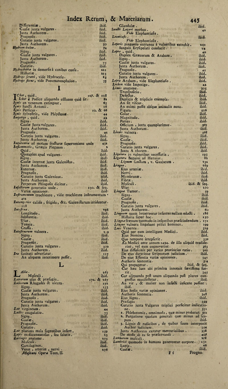 107. & io8 8z «S i6 DifFerenti* . Caufas juxta vulgares. Juxta Authorem. Prognofis. Curatio juxta vulgares. Juxta Authorem. iJ^drom^balen. Signa. Caufse juxta vulgares. Juxta Authorem. Prognofis. Curatio. KyJropbobU in demorfis a canibus caufa. Hiftoriae . Hydrops fcrotti, vide Hydrocele. Hydrops fcctu, vide Pneumatomphalon . Icbor, quid . Icbor I Podice aliquando effluens quid fit Ignis an venenum extinguat. Ignis Sanili Antonii. Ignis Perficus. JO. & 66 Ignis Sylveftris, vide Phlyden». 44 Impetigo , quid . 44 Signa. ibid. Caufas Juxta vulgares. ibid. Juxta Authorem. ibid. Prognofis. 44 Curatio juxta vulgares . ibid. Juxta Authorem. ibid. Impotentia ad motum frafturas fuperveniens unde 43* Inflammatio, Graecis Plegmon . * Quid. ibid. Quotuplex apud vulgares. ibid. Signa. ibid* Caufae internae juxta Galeniftas. ibid. Juxta Authorem. ibid. Externae. ibid. Prognofis. ibid. Curatio juxta Galenicos. idid. Juxta Authorem . ibid. Perperam Phlogofis dicitur. ibid. Infeblorum generatio unde. 130. & feq. Variae opiniones. ibid* Jnftrumentum trochleare , vide trochleare inftrumentum * 4Z4 Intemperies calida , frigida» &c. Galeniftarum irridentur. 118 Intejlma . Longitudo . Subftantia. Ufus. Tenuia. Crafla. Intejiinorum vulnera . Signa. Caufae . Prognofis. Curatio juxta vulgares. Juxta Authorem. Ira fanitati adverfatur. An aliquem interimere poflit. LAbia. Mufculi. Labiorum ufus & prasfagia. Labiorum Rhagades & ulcera* Signa. Caufae juxta vulgares. Juxta Authorem. Prognofis . Curatio juxta vulgares. Juxta Authorem. Lac virgineum. Labiis coagulatio. Signa. Caufae. Prognofis. Curatio. Lne plurima mala figentibus infert. Lapis nicdicamentofis , feu falutis. Laringis anatome . Mulculi. Cartilagines. Venae , arteriae , nervi • Alnfitani OperA Tom. II. lyz. ibid. Glandulae . ibid. ibid. Sanbii Labari morbus. 41 ibid. Vide Elephantiafis, ibid. Leonti a fis . ' ibid. ibid. ^ Vide Elephantiafis. 30 Leporis pinguedo extranea a vulneribus extrahit. *oi 74 Sanguis Eryfipelati conducit. - x» ibid. Lepra , quid. 40 ibid. Duplex Grxcorum & Arabum. ibid. ibid. Signa. ibid. 73 Caufae juxta vulgares. ibid. ibid. Juxta Authorem. • ibid. tzi Prognofis. . 41 215 Curatio juxta vulgares. ibid. 83 Juxta Authorem. ibid. 73 Lepra Arabum, vide Elephantiafis . ibid. Lichen vide Impetigo. 44 Limis anatome. 303 Tranfpofitio. ibid. Defe£lus. ibid. Duplicis & triplicis exempla. ibid. An fit vifcus. ibid. An eximi poflit abfque animalis noxa. / ibid. Figura. 506 Color. ' ibid. Magnitudo. , ibid. Partes. ibid. Officium 5 juxta quaraplurimos. 3^7 Juxta Authorem. ibid. Lienis vulnera • 308 Signa. ibid. Caufae. ibid. Prognofis. ibid. Curatio juxta vulgares. ■ ibid. Juxta A thorera . ibid. Ligatura ia vulneribus neceflaria . 193 Ligatura Beguini ad Hernias. . . 82 Lignum fandum > V. Guajacum . 254 Lingua . 269 Ejus arteriae, ibid. Nervi. ibid. Membranae, ibid- Fibrae. ibid. Mufculi. ibid. & feq. Ufus. 270 Lingua Tumor. 39 Signa • ibid. Caufae. ibid. Prognofis. ibid. Curatio juxta vulgares. ibid. Juxta Authorem. 60 Linguam quam loquerentur infantes nullam edodi . 186 Hiftoria fuper hoc. 150 L'/»g«.^fraenum quomodo in infantibus pra;fcindendum . 171 Lingua vulnera lingebant prifei homines . 199 Lues Venerea. ^ 329 Quid per eam intelligant Medici. ibid. Ejus Nomina. ibid. Qiio tempore irrepferit. ^ 330 An Medici ante annum 1494. de illa aliquid tradide¬ rint , vel eam cognoverint. 363 Ejus diffufienis per varias provincias ratio. 3^0 De ejus duratione feriptorum judicium. ibid. De ejus Eflentia varias opiniones. 341 Authoris fententia • 3>4 Qui propagetur. ^ ^ _ ibid. & feq. , Cur hasc lues ubi primiim innotuit fasviflima fue- 267 rit. 345 ibid. Cur aliquando poft unum aliquando poft plures con- & 267 greflus manifeftetur. ibid. 172 An vir , & mulier non infedi inficere poflint . 173 ibid. ibid. Ejus Sedis varias opiniones. ibid. ibid. Authoris fententia. 348 ibid. Ejus Signa. ibid. ibid. Pracfagia- _ ^ , 349 ibid. Curatio juxta Vulgares triplici perficitur indicatio- 44 73 I. Phlebotomia, omnimoda , quxminus probatur. 352 ibid. a. Purgatione quadam generali quas minus ad feo- ibid. puni. ibid- ibid. 3. Lignis & radicibus , de quibus fuum interponit ibid. Author judicium. 354 139 Juxta Authorem curatur mercurialibus . 338 23 De modo ab ea fe praefervandi . 407 173 Lumborum mufculi . *78 ibid. Lumbrici quomodo in humano generentur corpore. >»31 ibid. Lupia. . 46 276 Caufae. ibid. 296' ibid. ibid. ibid. ibid. ibid. 2,9 ibid. ibid. ibid. 300 ibid. 117 ibid. F f Progno-