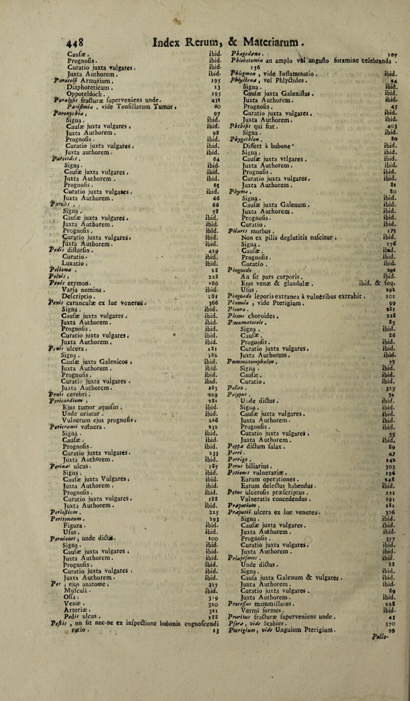 Caufx. ibid. I®V Prognofis. Curatio juxta rulgaresi ibid. ibid. Phlebotomia an amplo vW angufto foramme celebranda . 25*5 Juxta Authorem i ibid* Phlegmon , vidc Inflammatio . ibid. faraeelfi Armarium. 19? PhiySlena > Vel PhlyAides . Diaphoreticum. 13 Signa. . ibid. Oppoteldoch. - 195 Caufae juxta Galenifias • ibid. Para/y^fis frafturae fuperveniens unde. 43t Juxta Authorem. ibid» Pariftmia i vide Tonfillaruin Tumpr* 60 Prognofis * ...♦5 Pannychia j , 97 Curatio juxta vulgares* ibid* Signa. , ibid. Juxta Authorem» ibid. Caufa? juxta vulgares» / ibid* Vhtbifii qui fiat* 403 Juxta Authorem. 98 Sigha. ibid. Prognofis . ibid. Phygethlon . 86 Curatio juxta vulgares 4 ibid. Differt a bubone * ibid. ‘ juxta authorem. ibid. . Signa * ibid. Pahtidei i 64 Caufae juxta vtlgarcs 4 ibid. Signa. _ ibid. Juxta Authorem * ibid. Caufae juxta vulgares 4 ibid. Prognofis. ibid. , Juxta Authorem . ibid* Curatio juxta vulgares* ibid. Prognofis 4 6S Juxta Authorem. 81 Curatio juxta vulgares 4 ibid* Phyma » 80 Juxta Authorem. 66 Signa 4 ibid. patuli! 4 f 66 Caufae juxta Galenum * ibid. Signa. . 5» Juxta Authorem. ibid. Caufas juxta vulgares» ibidi Prognofis. ibid. juxta Authorem. ibid. Curatio * ibid. Prognofis 4 ibid. pilarii morbUS 4 i7S Curatio juxta vulgares* ibid. Non ex pilis deglutitis hafeitur * ibid. _ jdxta Authorem. ibid* Signa 4 176 Ptdt! difiorfio. 429 Caufae. ibid. Curatio ■; i  ibid* Prognofis. ibid. , . Luxatio 4 ibid* Curatio , ibid. Pelioma ■. 28 pinguedo _ 291 Pelvi!: U- 228 Ari fit pars corporis. ibid. Peni! etymon. >80 Ejus venae & glandulae . ibid* & feq. ^ Varia nomina. ibid. Ufus . 29X Deferiptio. i.. ’ i8f pinguedo leporis extranea a Vulneribus extrahit * ioi Peni! carunculae ex lue' Venerea * 366 Pinnula j vide Pterigium. 99 Signa 4 “ ‘ ibidi Pleura . 281 Caufae juxta vulgares r ibid. Plexu! choroides * 228 Juxta Authorem. ibid. Pneumatocele. Prognofis. . - ibid. Signa 4 . ibid. Curatio juxta vulgares * ibid. Caufae. 86 Juxta Authorem i ibid. Prognofis. ibid. Penit ulcera* 181 Curatio juxta vulgareS» ibid. Signa 4 j8l , Juxta Authorem * ibid. Caufae juxta Galcnicos * ibid. Pneumatomfbahn * * 75 Juxta Authorem * ibid. Signa * ibid. Prognofis. ibid. Caufae. ibid. Curatio juxta vulgares 4 ibid. Curatio 4 ibid. ^ Juxta Authorem. 183 Pollex * 315 Penii cerebri 4 229 Polypui * ' Uijde didus. 54 Pericardium ; a8i ibid. Ejus tumor aquofus. ibid. Sigua. _ ibid. Unde oriatur . ’ i ibid. Caufae juxta vulgares * ibid. Vulnerum ejus prognofis* 186 Juxta Authorem. ibid. Pericranii vulnera 4 232 Prognofis. ^ ibid. Sigtia . ibid. Curatio juxta vulgares * 53 Caufae 4 ibid. Juxta Authorem. ibid. Prognofis. ibid. Poppee dlftum falax * 89 Curatio juxta vulgares. . Porri * 47 Juxta Authorem. ibid. Porrigo i 142 Perinai ulcus. Poru! biliarius. 303 Sigiia 4 , ibid. Potione! vulnerariae, 196 Caufas juxta Vulgares* ibid. Earum operationes. 148 juxta Authorem 4 ibid. Earum deledlus habendus * ibid. Prognofis. ibidi Potu! filcerofis praeferiptus. III Curatio juxta vulgares* 188 Vulneratis concedendus * 191 Juxta Authorem. ibid. Prdputiuin * i8x Perieftium . 225 praputii ulcera ex lue venerea* * vf Peritondum. -in Signa 4 ibid. Figura. ibid. Caufae juxta vulgares. ibid. Ufus. ibid. Juxta Aid:horera. ibid. Pernione! j iinde di£lx. »00 Prognofis * 377 Sigiia. ibid. Curatio juxta vulgares* ibid. Caufae , juxta vulgares * ibid- Juxta Authorem. ibid. Juxta Authorem, ibid. Priapifmm . ibid. Prognofis. ibid. Unde didus 4 88 Curatio jiixta vulgares * ' ibid* Signa. ibid. Juxta Authorem. ibid. Caufa juxta Galenum & vulgares 4 ibid. P*t '3 tejus anatome * .317 Juxta Authorem. ibid- IViufculi. ibid. Curatio juxta vulgares. 89 Ofla •. 319 Juxta Authorem. ibid. Venae 320 Precejfu! mammillares. 228 Arteriae ■. 321 Vermi formes. ibid. Pei.'r ulcus . 188 Pruritui fraduras fuperveniens unde. 43 Peftit , nn fit nec-he ex infpeuione bubonis cognofceiidi Pfora , vide Scabies . 370 ratio . »3 Pterigium i vide Unguium l^terigium. 99 mo~