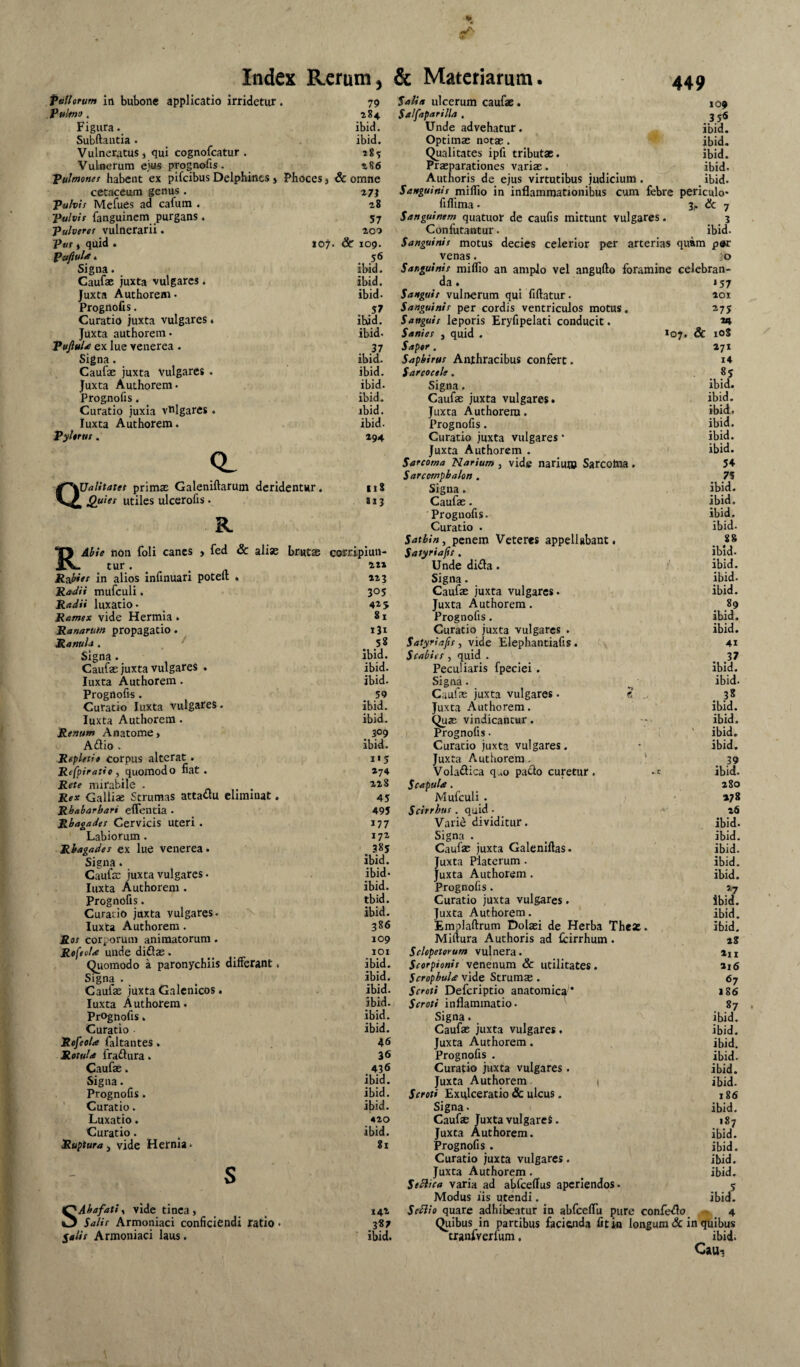 & lO^. Index Rerum, & Materiarum. pallorum iti bubone applicatio irridetur. Puknif i Figura• Subftantia . Vulneratus , qui cognofcatur . Vulnerum ejus prognofis. pulmonei habent ex pifcibus Delphines j Phoces j cetaceum genus . Pulvii Mefues ad cafura . Pulvit fanguinem purgans. pulverer vulnerarii. put i quid . Pafluis * Signa. Caufac juxta vulgares. Juxta Authorem • Prognofis. Curatio juxta vulgares. Juxta authorem- PuftuU ex lue venerea . Signa. Caufae juxta Vulgares . Juxta Authorem- Prognofis. Curatio juxia vulgares . luxta Authorem. Pyltrut. 449 CL Q' palitatei primsE Galeniftarum deridentur, Quiet utiles ulcerofis - R 19 Salia ulcerum caufae. 10« 284 Salfaparilla . 3 56 ibid. Unde advehatur. ibid. ibid. Optimae notae. ibid. 28? Qualitates ipfi tributae. ibid. 286 Praeparationes variae. ibid. omne Authoris de ejus virtutibus judicium. .ibid. ^7i Sanguinis miflio in inflammationibus cum febre periculo- 28 fiflima - 3^ & 7 57 Sanguinem quatuor de caufis mittunt vulgares. 3 200 Confutantur. ibid. f 109. Sanguinis motus decies celerior per arterias quam p»r 56 venas. iO ibid. Sanguinis miflio an amplo vel angufto foramine celebran- ibid. da. '57 ibid- Sanguis vulnerum qui fiftatur. 201 . .57 Sanguinis per cordis ventriculos motus. ^75 ibid. Sanguis leporis Eryfipelati conducit. 24 ibid- Sanies , quid . Sc 108 37 Sapor. 271 ibid. Sapbirus Anthracibus confert. i4 ibid. Sarcocele. . .«5 ibid. Signa. ibid. ibid. Caufae juxta vulgares. ibid. ibid. Juxta Authorem. ibid. ibid. Prognofis. ibid. 294 Curatio juxta vulgares • ibid. Juxta Authorem . ibid. Sarcoma Narium , vide nariuj» Sarcotna . 54 Sarcomphalon. 75 118 Signa. ibid. 1x3 Caufae. ibid. Prognofis. ibid. RAhie iiou foli canes > fed & aliae tur . Raieet in alios infinuari poteft . RaJH mufculi. Radii luxatio - Ramex vide Hermia. Ranarum propagatio. RanuU . signa. Caufae juxta vulgares . luxta Authorem. Prognofis. Curatio luxta vulgares. luxta Authorem. Renum Anatome> Adio . Repletio eorpus alterat. Refpiratie , quomodo fiat . Rete mirabile . « - - Rex Galliae Strumas attadu eliminat. Rhabarbari elTentia - Rhagades Cervicis Uteri. Labiorum. Rhagades ex lue venerea. Signa. Caufse juxta vulgares - luxta Authorem . Prognofis. Curalio juxta vulgares- luxta Authorem . Ros corporum animatorum . Rofeola unde didas. Quomodo a paronychiis dilFerant. Signa - Caufae juxta Galcnicos. luxta Authorem. Prognofis. Curatio Rofeola faltautes . RotuU fradura. Caufae. Signa. Prognofis. ' Curatio. Luxatio. Curatio. . Ruptura y vide Hernia- SAhafatiy vide tinca, Salis Armoniaci conficiendi ratio - Salit Armoniaci laus. brutas corripiun- 413 305 415 81 131 58 Ibid. ibid. ibid. 50 ibid. ibid. 309 ibid. 1*5 474 42 8 45 495 177 172 385 ibid. ibid- ibid. tbid. ibid. 386 109 101 ibid. ibid. ibid. ibid. ibid. ibid. 46 36 436 ibid. ibid. ibid. 420 ibid. gl 142 ibid. Curatio - ibid. Satbin, penem Veteres appellabant. , 8* Satyriajis. ibid. Unde dida. ibid. Signa. ibid. Caufae juxta vulgares. ibid. Juxta Authorem . ^ 89 Prognofis. ibid. Curatio juxta vulgares . ibid. Satyriafis, vide Elephantiafis, o . ' 41 Scabies , quid . ^ 37 Peculiaris fpeciei. ibid. Signa - ibid. Caufae juxta vulgares - «... _ 38 Juxta Authorem. ibid. Quae vindicantur. ibid. Prognofis. i ' ibid. Curatio juxta vulgares. • ibid. Juxta Authorem. ! 39 Volailica q..o paclo curetur . - c ibid. Scapula. 280 Mufculi. ' »78 Scirrhus. quid • 26 Vari^ dividitur. ibid. Signa . ^ ibid. Caufae juxta Galeniftas. ibid. Juxta Platerum. ibid. Juxta Authorem. ibid. Prognofis. 27 Curatio juxta vulgares . ibid. Juxta Authorem. ibid. jEmplaftrum Dolaei de Herba The*. ibid. Miftura Authoris ad fcirrhum . 48 Schpetorum vulnera. 4ii Scorpionis venenum & utilitates. 4i6 Scrophula vide Strums . 67 Scroti Deferiptio anatomic^'* 186 Scroti inflammatio. 87 Signa. ibid. Caufae juxta vulgares. ibid. Juxta Authorem. ibid. Prognofis . ibid. Curatio juxta vulgares . ibid. Juxta Authorem \ ibid. Scroti Exulceratio & ulcus. i g6 Signa. ibid. Caufae Juxta vulgareS. 187 Juxta Authorem. ibid. Prognofis. ibid. Curatio juxta vulgares . ibid. Juxta Authorem. ^ ibid. SeSlica varia ad abfceflus aperiendos. 5 Modus iis utendi. ^ ibid. SeSiio quare adhibeatur in abfceflu pure confe<flo^ - 4 Quibus in partibus faciaida fit ia longum 3c in quibus tranfverfum, ibid. Cau,