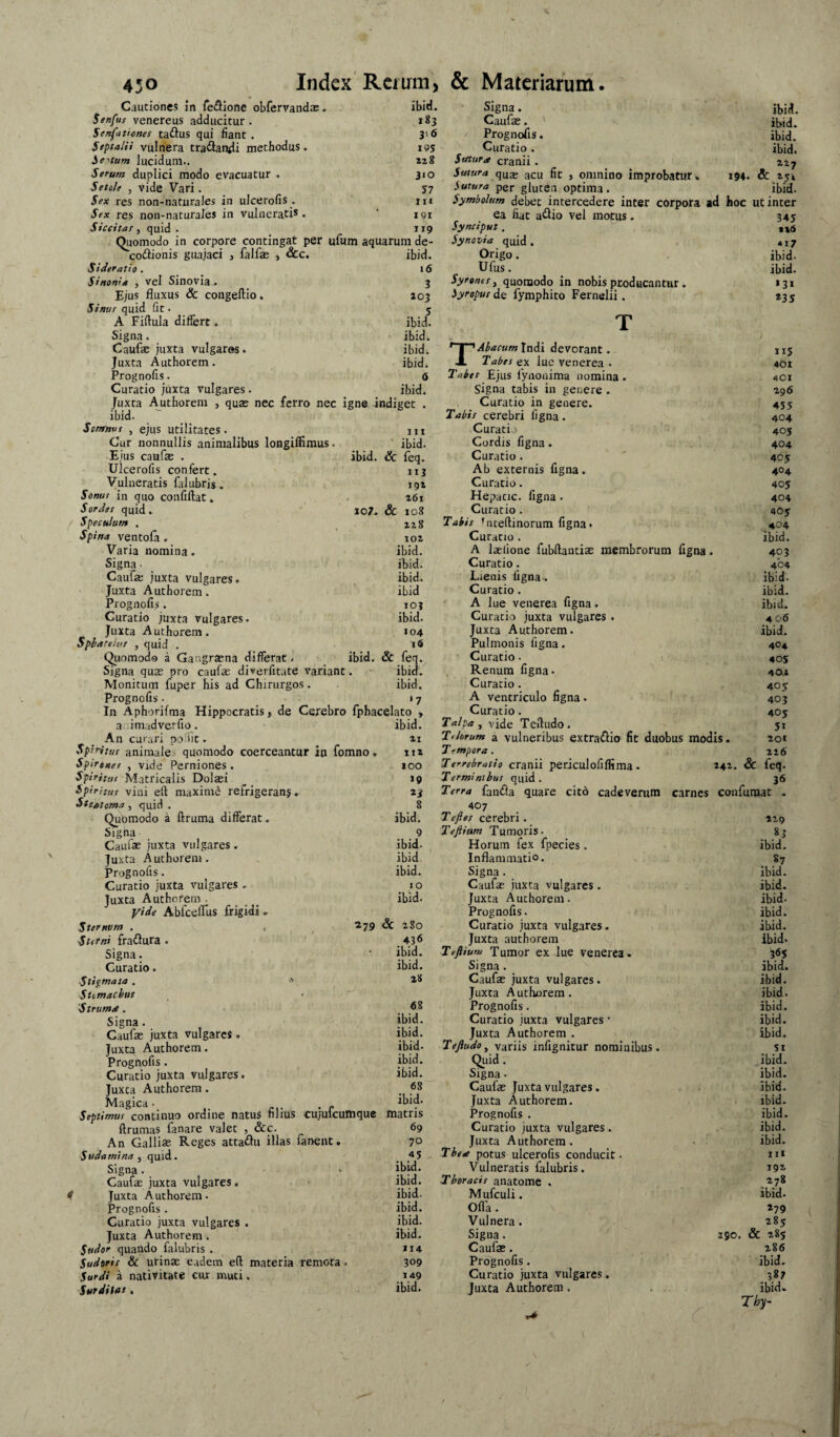 Cautiones in fedllone obfervandas. ibid. Signa. ibid. Senfus Venereus adducitur. 183 Caufae. ibid. Senfationes tadius qui fiant. 3'6 Prognofis. ibid. Septalii vulnera tractandi methodus. IP5 Curatio . ibid. Sftum lucidum.. 228 Stftura cranii . 227 Serum duplici modo evacuatur . 310 Sutura quae geu fit > omnino improbatur» 194. Seteh y vide Vari. 57 Sutura per gluten optima. ibid. Sex res non-naturales in ulcerofis . in Symbolum debet intercedere inter corpora ad hoc ut inter Sex res non-naturales in vulnerati*. 191 ea fiat aftio vel motus. 345 Siccitas y quid . J19 Synciput. ttti Quomodo in corpore contingat per ufum aquarum de- Synovia quid . *i7 coitionis guajaci , falfas , occ. ibid. Origo. ibid. Sideratio . 16 Ufus. ibid. Sinonid , vel Sinovia. 3 Syronesy quomodo in nobis producantur . »31 Ejus fluxus & congeftio. 103 Syroput de fymphito Fernelii. *3S Sinus quid fit. A Fiftula differt. . 5 ibid. T Signa. ibid. Caufae juxta vulgares. ibid. ’~Y~'dbacum Indi devorant. A Tabes ex lue Venerea • 115 Juxta Authorem. ibid. 401 Prognofis. 6 Tabet Ejus fynonima nomina . 401 Curatio juxta vulgares. ibid. signa tabis in genere . 296 Juxta Authorem , quae nec ferro nec igne -indiget . Curatio in genere. 4S5 ibid. Tabis cerebri figna. 404 Sotntnus y ejus utilitates. III Curatio 40S Cur nonnullis animalibus longiflimus. ibid. Cordis figna. 404 Ejus caufas . ibid. & feq. Curatio . 465 Ulcerofis confert. 113 Ab externis figna. 404 Vulneratis filubris. 192 Curatio. 405 Sonus in quo confiftat. 26l Hepacic. figna. 404 Sordes quid. 107. & 108 Curatio . 40y Speculum . 22S Tabis ^iteftinorum figna. 404 Varia nomina. Signa• Caufa; juxta vulgares. Juxta Authorem. Prognofis. Curatio juxta vulgares. Juxta Authorem. Spiatetff , quid , Quomodo a Gangraena differat. Signa quae pro caufse diverfitate variant. Monitum fuper his ad Chirurgos. Prognofis. In Aphorifma Hippocratis, de Cerebro fph: a im.tdverfio. An curari polht. Sphitu! animale:, quomodo coerceantur in fomno SpiroHef y vide Perniones . Sphiitir Matricalis Dolaei spiritus vini eft maximd refrigeranj, Steatoma, quid . Qubmodo a ftruma differat. Signa Caufae juxta vulgares. Juxta Authorem. Prognofis. Curatio juxta vulgares . Juxta Authorem . Ablceirus frigidi. Zternvm . , ^ ^79 Stet ni fradJura . Signa. Curatio. ■Sti^maia . •' ■Stemachus Strumte. Signa. Caufae juxta vulgares. Juxta Authorem. Prognofis. Curatio juxta vulgares. Juxta Authorem. Magica • > p Septimus continuo ordine natuS nlius cujufcumque matris ftrumas fanare valet , &c. An Gallias Reges attadJii illas fanent, S uda mi na y quid. Signa . Caufae juxta vulgares. ! Juxta Authorem. Prognofis . Curatio juxta vulgares . Juxta Authorem . Sesdot quando falubris . Sudoris & urinae eadem eft materia remota. Sardi a nativitate cur muti. Surditut, 102 Curatio. ibid. ibid. A laefione fubftantiae membrorum figna. 403 ibid. Curatio. 404 ibid. Lienis figna . ibid. ibid Curatio. ibid. 103 ' A lue Venerea figna. ibid. ibid. Curatio juxta vulgares . 406 104 Juxta Authorem. ibid. 1« Pulmonis figna. 404 ibid. & feq. Curatio. 405 ibid. . Renum figna. 40.1 ibid. Curatio . 40 y ' 7 A ventriculo figna. 403 elato > Curacio. 405 ibid. Talpa y vide Teftudo. 51 21 Tihrum a vulneribus extraflio fit duobus modis. 201 112 j rmpora. 226 100 Terrehratio cranii periculofiffima. 242. & feq- J» Terminibus quid . 36 »3 Terra fanfla quare citd cade verum carnes confumat . 8 407 ibid. T eft es cerebri. 129 9 Teftium Tumoris. ibid. Horum fex fpecies. . ibid. ibid Inflammatio. 87 ibid. Signa . ibid. 10 Caufae juxta vulgares. ibid. ibid. Juxta Authorem. ibid- Prognofis. ibid. Sc 280 Curatio juxta vulgares. ibid. 436 Juxta authorem ibid. ibid. Teftium Tumor ex lue venerea. 36S ibid. Signa. ibid. 28 Caufae juxta vulgares. ibid. Juxta Autiiorem. ibid. 68 Prognofis. ibid. ibid. Curatio juxta vulgares * ibid. ibid. Juxta Authorem . ibid. ibid. Teftudo y variis infignitur nominibus. SI ibid. Quid. ibid. ibid. Signa - ibid. 68 Caufae Juxta vulgares. ibid. ibid. Juxta Authorem. ibid. matris Prognofis . ibid. 69 Curatio juxta vulgares. ibid. 70 Juxta Authorem. ibid. 45 Thed potus ulcerofis conducit. iii ibid. Vulneratis falubris. 192 ibid. Thoracis anatomc . 278 ibid. Mufculi. ibid. ibid. Ofla. 279 ibid. Vulnera. 285 ibid. Signa. 190. & 285 114 Caufae. 286 309 Prognofis. ibid. 149 Curatio juxta vulgares. 387 ibid. Juxta Authorem . . . . . ibid.