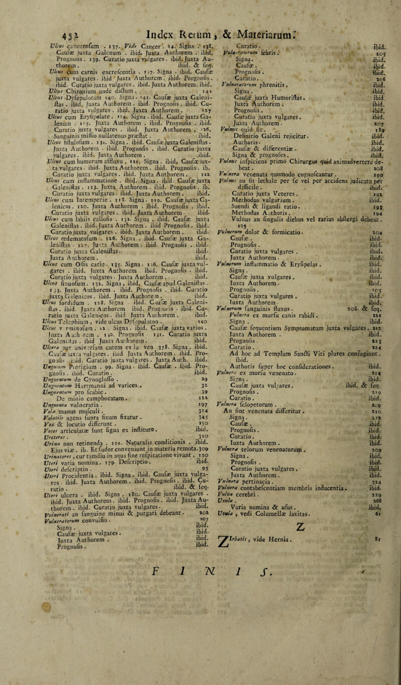 45i XJhut cancerofum . 137. F/*/? Cancer . »4- Signa .'138. Caufae juxta Galenum . ibid. Juxta Authorem . ibicL Progiiolis . 139. Curatio juxta vulgares . ibid. Juxta Au- rhorem. ’’ ' ibid. & feq. Vkus cum carnis excrefcentia . rj?- Signa • ibid. Caufas juxta vulgares, ibid Juxta Authorem. ibid. Prognofis. ibid. Curatio juxta vulgares . ibid. Juxta Authorem. ibid. Vhus Chironium unde diduni. 14» -Dylepulotum 140. Signa. >41. Caufae juxta Galeni- ftas . ibid. Juxta Authorem . ibid. Prognofis. ibid. Cu¬ ratio juxta vulgares, ibid. Juxta Authorem. 127 U/^uf cutn Erylipalate . 154. Signa . ibid. Caufae juxta Ga¬ lenum . 115. Juxta Authorem . ibid. Prognofis . ibid. Curatio juxta vulgares . ibid. Juxta Authorem , '26. Sanguinis iniffio nullatenus praeftat . ibid. Hftulofum . 131. Signa, ibid. Caufae juxta Galeniftas . Juxta Authorem • ibid. Prognofis . ibid. Curatio juxta vulgares . ibid. Juxta Autborem . ibid. cum humorumaffluxu . iti. Signa, ibid, Caufacjux- ta vulgares. ibid. Juxta Authorem . ibid. Prognofis . ib. Curatio juxta vulgares, ibid. Juxta Authorem . nx U/iTUf cum inflammatione, ibid. Signa- ibid- Caufae juxta Galeniftas . 123. Juxta Authorem. ibid. Prognofis, ib. Curatio juxta vulgares • ibid. Juxta Authorem . ibid. 17/^-uf cum Intemperie. 118. Signa. 119. Caufae juxta Ca- Icnicos . 120. Juxta Authorem . ibid. Prognofis . ibid. Curatio juxta vulgares, ibid. Juxta Authorem • ibid. cum labiis callofis . 132. Signa . ibid. Caufae juxta Galeniftas. ibid. Juxta Authorem . ibid Prognofis. ibid. Curatio juxta vulgares, ibid'. Juxta Authorem . ibid. U/fUf redematofum . 126. Signa . ibid. Caufa; juxta Ga¬ leniftas • 11-*. Juxta Authorem . ibid. Prognofis . ibid- Curatio juxta Galeniftas. ibid. Juxta Authorem. _ ibid. VUu! cum Olfis carie. 135. Signa. n6. Caufae juxta vul¬ gares . ibid. Juxta Authorem ibid. Prognofis . ibid. Curatio juxta vulgares, juxta Authorem . ibid. Vktit finuofum . 132. Signa, ibid, Caufae apud Galeniftas . ij?. Juxta Authorem . ibid. Prognofis . ibid. Curatio juxta Galenicos . ibid. Juxta Authore n . ibid. Virui fordidum . 128. Signa ibid. Cm^as juxta Caleni- ftas . ibid. Juxta Authorem ibid. Prog.nofis - ibid. Cu¬ ratio juxta Galenicos. ibid Juxta Authorem . ibid. 17/irw» Telephium , vide ulcus Dyfcpulocon . 140 Vlcut V rminofum. 12 . Signa, ibid, Caufae juxta varios. juxta Aath rem , 130. Prognofis iji. Curatio juxta ibid. ibid. Pro- ibid. Pro- ibid. 3^ 39 122 197 314 343 150 ibid. Index Reium, & Mareriarum.’ Galenutas . ibid Juxta Authorem . 'JJcera pgr univerfam cutem ex lu ven 378. Signa. Caufae juxta vulgares. ibid Juxta Authorem . ibid. gnoiis i.,id. Curatio juxta vulg ires. Juxta Auth. Unguium Pierigium , 99. Signa - ibid. Caufae • ibid. gnofis . ibid. Curatio . Unguentum de Cynoglofto . Unguentum Hartmanni ad varices . Ujiguentum pro fcabie. De minio camphoratura. Unguenta vulneraria . Volre manus mufculi. Volatile agens fupra fixum fixatur. Vox Sc locutio differunt . Vocet articulatae funt figna ex inftituto. Vceteret. .... V ^ Urina non retinenda . 114. Naturalis conditionis . ibid. Ejus vi,E . ib. Et fudor conveniunt in materia remota.309 Vrinatoret, cur tamdiu in aqua fine refpiratione vivant. 120 Uteri varia nomina. 179- Deferiptio. ibid. Uteri deferiptio . . ., ^ r ■ 1 Uteri Procidentia • ibid. Signa . ibid. Caulae juxta vulga¬ res • ibid. Juxta Authorem . ibid. Prognofis._ ibid. Cu¬ ratio . . ^ r ■ Uteri ulcera . ibid. Signa . 180. Caulae juxta vulgares . ibid. Juxta Authorem . ibid. Prognofis. ibid. Juxta Au¬ thorem . ibid. Curatio juxta vulgares- ibid. Vulnerati an fanguine minui & purgari debeant. Vulneratorum convulfio . Signa , Caufae juxta vulgares. Juxta Authorem . Erognofis. 202 107 ibid. ibid- ibid. ibid. Curatio. ibid. 'ncratorum febris. 205 Signa. ibid. Caufae. ibid. prognofis. ■ibid. Curatio. Z06 neratorum phrenitis. ibid. Sigiia . ibid. Caufae juxta Humoriftas, ibid. Juxta Authorem. ibid. Prognofis. ibid. Curatio juxta vulgares. ibid. Juxta Authorem. 207 tus quid lic. 189 Definitio Galeni rejicitur. ibid. Authoris. ibid. Caufe & differentiae. ibid. Signa & prognofes. ibid. Vulnus infpiciens primo Chirurgus quid animadvertere de beat. 208 Vulnera venenata quomodo cognofeantur . 190 Vulnus an fit lethale per fe vel per accidens judicatu p^r difficile. ibid. Curatio juxta Veteres. 192 Methodus vulgarium. ibid. Suendi & ligandi ratio. 19} Methodus Aathoris. 194 Vulnus an fingulis diebus vel rarius abftergi dcl>eat. 105 Vulnerum dolor & formicatio. 204 Caufae . ibid. Prognofis. ibid. Curatio juxta vulgares . ibid. Juxta Authorem. ibid. Vulnerum inflammatio & Eryfipeias . ibid. Signa. ibid. Caufae juxta vulgares. ^ ibid. luxta Authorem. ibid. Prognofis. 105 Curatio juxta vulgares . ibid. luxta Authorem ■ ibid. Vulnerum fanguinis fluxus. 208. & feq. Vulnera ex morfu canis rabidi. 221 Signa . ibid. Caufae fequentiiam Symptomatum juxta vulgares, xiz luxta Authorem . ibid. Prognofis. 223 Curatio. 224 Ad hoc ad Templum SandI Viti plures confugiunt, ibid. Authoris fuper hoc confiderationes. ibid. Vulnera ex morfu venenato. *i4 Signa. ibid. Caufae juxta vulgares. ibid. Sc feq. Prognofis. 2»9 Curatio. ibid. Vulnera fclopetorum . 209 An fint venenata difleritur. 210 Signa. 212 Caufae. ibid. Prognofis. ibid. Curatio. ibid. luxta Authorem. ibid. Vulner^ telorum venenatorum , 209 Signa. ibid. Prognofis . ibid. Curatio juxta vulgares. ibid. Juxta Authorem . ibid. Vulnera pertinacia . 324 Vulnera contabefcentiam membris inducentia. ibid. Vulva cerebri, 229 Uvula , 268 Varia nomina & ufus. ibid. Uvula y vedi Columellae laxitas. 61 'Irbatis, vide Hernia. Si F K S.