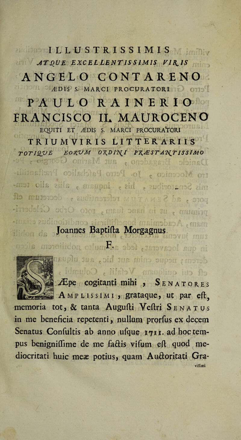 ILLUSTRISSIMIS AT QUE EXCELLENTISSIMIS VIB^IS ANGELO CONTARENO JEDIS S. MARCI PROCURATORI PAULO RAINERIO FRANCISCO IL MAUROCENO EQUITI ET AiDIS S. MARCI PROCURATORI TRIUMVIRIS LITTERARIIS ~T * f \ 0t ! ■ - > + TOTISQUE E02CUM 0^£>/2\(/ PK.XEST AN^T ISS IMO Joannes Baptifta Morgagnus F. JEpe cogitanti mihi , Senatores A m p l i s s i m i , grataque, ut par eft, memoria tot, & tanta Augufti Veftri Senatus in me beneficia repetenti, nullum prorfus ex decem Senatus Confultis ab anno ufque 1711, ad hoc tem¬ pus benigniflime de me faftis vifum efl: quod me¬ diocritati huic meae potius, quam Au&oritati Gra- viffimi