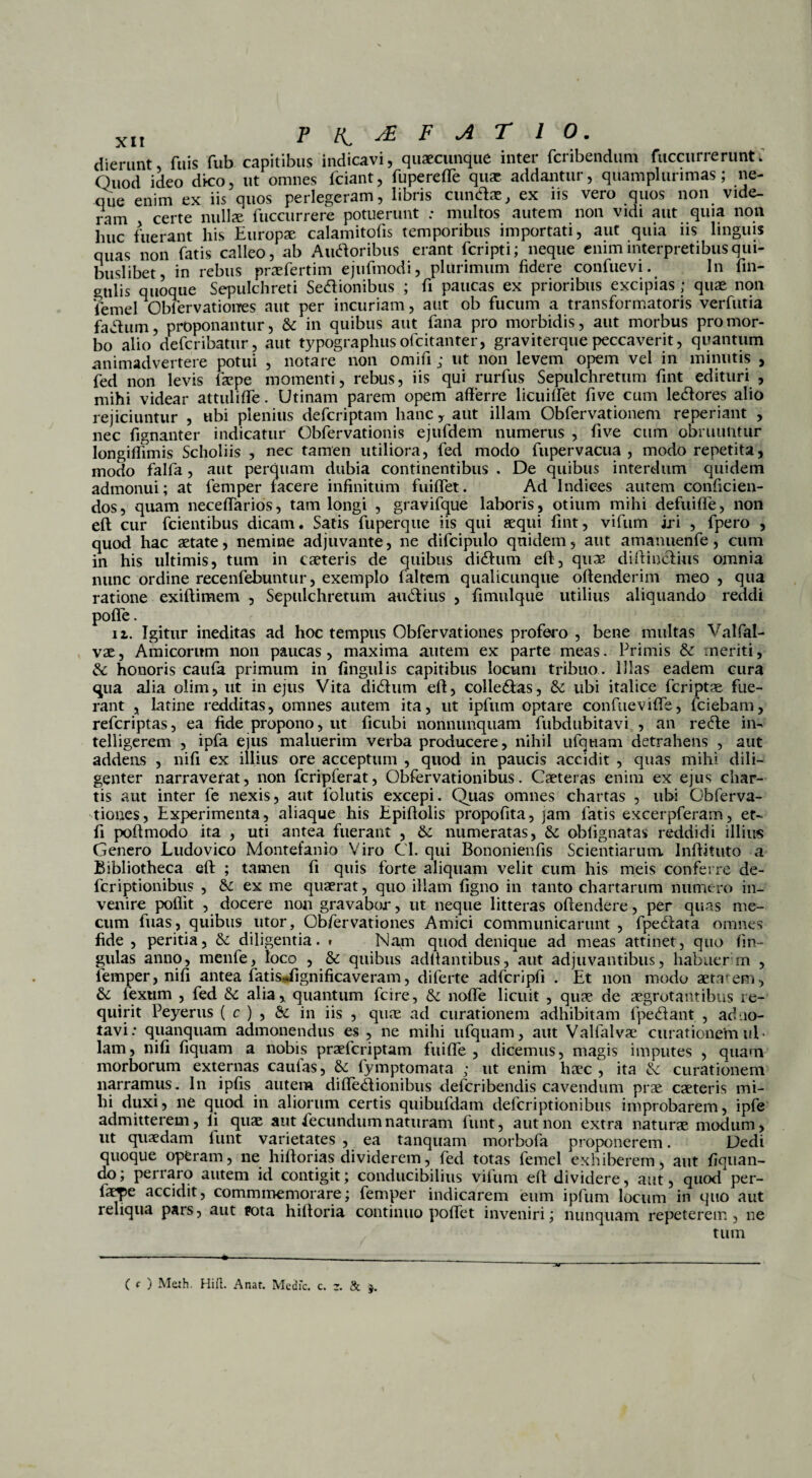 dierunt fuis Sub capitibus indicavi, quaecunque inter fcribendum Succurrerunt; Quod ideo dico, ut omnes Sciant, Superede quae addantur, quamplurimas; ne¬ que enim ex iis quos perlegeram, libris eundae, ex iis vero quos non vide¬ ram certe nullae Succurrere potuerunt ; multos autem non vidi aut quia non lnic fuerant his Europae calamitofis temporibus importati, aut quia iis linguis quas non Satis calleo, ab Audoribus erant Scripti; neque enim interpretibus qui¬ buslibet, in rebus praeSertim ejufinodi, plurimum Sidere conSuevi. In Sin¬ gulis quoque Sepulchreti Sedionibus ; Si paucas ex prioribus excipias ; quae non Semel ObServatioues aut per incuriam, aut ob Sucum a transSormatoris verSutia fadum, proponantur, & in quibus aut Sana pro morbidis, aut morbus pro mor¬ bo alio deScribatur, aut typographus ofeitanter, graviterque peccaverit, quantum animadvertere potui , notare non omiSi; ut non levem opem vel in minutis , Sed non levis Saepe momenti, rebus, iis qui rurSus Sepulchretum Sint edituri , mihi videar attulifSe. Utinam parem opem afferre licuifSet Sive cum ledores alio rejiciuntur , ubi plenius deScriptam hanc * aut illam ObServationem reperiant , nec Signanter indicatur ObServationis ejuSdem numerus , Sive cum obruuntur longiflimis Scholiis , nec tamen utiliora, Sed modo Supervacua , modo repetita, modo SalSa, aut perquam dubia continentibus . De quibus interdum quidem admonui; at Semper facere infinitum Suiffet. Ad Indices autem conficien¬ dos, quam neceffarios, tam longi , gravifque laboris, otium mihi defuifle, non efl cur Scientibus dicam. Satis fuperque iis qui aequi fint, vifum iri , Spero , quod hac aetate, nemine adjuvante, ne difcipulo quidem, aut amanuenSe, cum in his ultimis, tum in caeteris de quibus didum efl, quae diflindius omnia nunc ordine recenSebuntur, exemplo Saltem qualicunque offenderim meo , qua ratione exiflimem , Sepulchretum audius , fimulque utilius aliquando reddi poffe. 11. Igitur ineditas ad hoc tempus ObServatioues profero , bene multas Valfal- vae, Amicorum non paucas, maxima autem ex parte meas. Primis & meriti, & honoris caufa primum in lingulis capitibus locum tribuo. Illas eadem cura qua alia olim, ut in ejus Vita didum eff, colledas, & ubi italice Scriptae fue¬ rant , latine redditas, omnes autem ita, ut ipfum optare confueviffe, Sciebam, referiptas, ea fide propono, ut ficubi nonnunquam fubdubitavi , an rede in- telligerem , ipfa ejus maluerim verba producere, nihil ufqtiam detrahens , aut addens , nifi ex illius ore acceptum , quod in paucis accidit , quas mihi dili¬ genter narraverat, non fcripferat, ObServationibus. Caeteras enim ex ejus char¬ tis aut inter Se nexis, aut Solutis excepi. Quas omnes chartas , ubi Gbferva- tioues, Experimenta, aliaque his Epiflolis propofita, jam Satis excerpferam, et- Si poflmodo ita , uti antea fuerant , numeratas, & obfignatas reddidi illius Genero Ludovico Montefanio Viro Cl. qui Bononienfis Scientiarum Inffituto a Bibliotheca eff ; tamen Si quis Sorte aliquam velit cum his meis conferre de- feriptionibus , &: ex me quaerat, quo illam figno in tanto chartarum numero in¬ venire poflit , docere non gravabor, ut neque litteras offendere, per quas me- cum Suas, quibus utor, Obfervationes Amici communicarunt, Spedata omnes fide , peritia, &: diligentia, i Napi quod denique ad meas attinet, quo Sin¬ gulas anno, menfe, loco , & quibus aditantibus, aut adjuvantibus, habuer m , Semper, nifi antea fatisjignificaveram, diferte adScripfi . Et non modo aetatem, & Sexum , Sed alia, quantum Scire, & nofTe licuit , quae de aegrotantibus re¬ quirit Peyerus ( c ) , & in iis , quae ad curationem adhibitam fpedant , ad no¬ tavi: quanquam admonendus es , ne mihi tifquam, aut ValSalvae curationem ul¬ lam, nifi Siquam a nobis praeferiptam SuifTe , dicemus, magis imputes , quam morborum externas caulas, & Symptomata ; ut enim haec, ita & curationem narramus. In ipfis autem difSedionibus deferibendis cavendum prae caeteris mi¬ hi duxi, ne quod in aliorum certis quibufdam deferiptionibus improbarem, ipfe admitterem, li quae aut fecundum naturam Sunt, aut non extra naturae modum, ut quaedam Sunt varietates , ea tanquam morbofa proponerem. Dedi quoque operam, ne hiflorias dividerem, Sed totas Semel exhiberem, aut liquan¬ do; perraro autem id contigit; conducibilius vifum eff dividere, aut, quod per¬ laete accidit, commmemorare; Semper indicarem eum ipfum locum in quo aut reliqua pars, aut pota hifforia continuo poffet inveniri; nunquam repeterem, ne tum C c ) M&th. Hift. Anat. Medfc. c. t. & j.