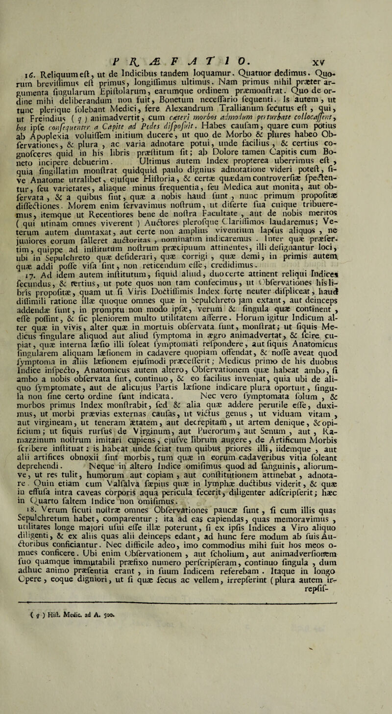 16. Reliquumeft, ut de Indicibus tandem loquamur. Quatuor dedimus. Quo* mm breviffimus eft primus, longiffimus ultimus. Nam primus nihil praeter ar¬ gumenta lingularum Epiftolarum, earumque ordinem praemonftrat. Quo de or¬ dine mihi deliberandum non fuit, Bonetum neceflario fequenti. Is autem, ut tunc pleri que folebant Medici, fere Alexandrum Trallianum fecutus eft , qui, ut Freindius ( q ) animadvertit, cum cteterl morbos admodum pe)turbate collocajfenty hos ipfe confequenrer a Capite ad Pedes difpofiit. Habes caufam, quare cum pdtius ab Apoplexia voluiftem initium ducere, ut quo de Morbo & pliires habeo Ob- fervationes, & plura , ac varia adnotare potui, unde facilius , & certius co- gnofceres quid in his libris praeftitum fit; ab Dolore tamen Capitis cum Bo- neto incipere debuerim. Ultimus autem Index propterea uberrimus eft , quia fingillatim monftrat quidquid paulo dignius adnotatione videri poteft, fi- ve Anatome utralibet, ejtifque Hiftoria, & certae quaedamcontroverfiae fpe&en- tur, feu varietates, aliaque minus frequentia, feu Medica aut monita, aut ob¬ fervata , & a quibus ftnt, quae a nobis haud funt , nunc primum propofitae diffeEliones. Morem enim fervavimus noftrum, ut diferte fua cuique tribuere¬ mus, itemque ut Recentiores bene de noftra Facultate , aut de nobis meritos ( qui utinam omnes viverent ) Au<ftores plerofque Clariffimos laudaremus; Ve¬ terum autem dumtaxat, aut certe non amplius viventium lapfus aliquos , ne juniores eorum falleret ainftoritas , nominatim indicaremus . Inter quae praefer, tim, quippe ad inftitutum noftrum praecipuum attinentes, illi defignantur loci, ubi in Sepulchreto quae defiderari, quae corrigi, quae demi, in primis autem quae addi pofle vifa ftnt, non reticendum efte, credidimus. 17. Ad idem autem inftitutum, fiquid aliud, duocerte attinent reliqui Indices fecundus, & fertius, ut pote quos non tam confecimus, ut Obfervationes his li¬ bris propofttae, quam ut fi Viris Dodiffimis Index forte neuter difpliceat, haud dilfimili ratione illae quoque omnes quae in Sepulchreto jam extant, aut deinceps addendae funt, in promptu non modo ipfae, verum & fingula quae continent , efte poifint, &; fic pleniorem multo utilitatem afferre. Horum igitur Indicum al¬ ter quae in vivis, alter quae in mortuis obfervata funt, monftrat; ut fiquis Me¬ dicus lingulare aliquod aut aliud fymptoma in aegro animadvertat , fcire cu¬ piat, quae interna laefio illi foleat fymptomati refpondere, aut ftquis Anatomicus fingularem aliquam laefionem in cadavere quopiam offendat, & nofte aveat quod fymptoma in aliis laefionem ejufmodi praecefferit; Medicus primo de his duobus Indice infpedo, Anatomicus autem altero, Obfervationem quae habeat ambo, (i ambo a nobis obfervata ftnt, continuo, & eo facilius inveniat, quia ubi de ali¬ quo fymptomate, aut de alicujus Partis laefione indicare plura oportuit, fingu¬ la non fine certo ordine funt indicata. Nec vero fymptomata fblum , Sc morbos primus Index monftrabit, fed alia quae addere perutile efte, duxi¬ mus, ut morbi praevias externas caufas, ut vi&us genus , ut viduam vitam , aut virgineam, ut teneram aetatem, aut decrepitam, ut artem denique, &opi- ftcium; ut fiquis rurfus de V irginum, aut Puerorum, aut Senum , aut , Ka- mazzinum noftrum imitari cupiens, ejufve librum augere, de Artificum Morbis fcribere inftituat: is habeat unde fciat tum quibus priores illi, iidemque , aut alii artifices obnoxii ftnt morbis, tum quae in eorum cadaveribus vitia foleant deprehendi. Neque in altero Indice omifimus quod ad fanguinis, aliorum- ve, ut res tulit, humorum aut copiam , aut conftitutionem attinebat , adnota¬ re Quin etiam cum Valfalva faepius quae in lymphae dudibus viderit, & quae in effufa intra caveas corporis aqua pericula fecerit, diligenter adfcripferit; haec in Quarto faltem Indice non omifimus. 18. Verum ficuti noltrae omnes Obfervationes paucae funt, fi cum illis quas Sepulchretum habet, comparentur ; ita ad eas capiendas, quas memoravimus , utilitates longe majori ufui efte illae poterunt, fi ex ipfis Indices a Viro aliquo diligenti, & ex aliis quas alii deinceps edant, ad hunc fere modum ab fuisAu- doribus conficiantur. Nec difficile adeo, imo commodius mihi fuit hos meos o- mnes conficere . Ubi enim Obfervationem , aut fcholium, aut animadverfiontm fuo quamque immutabili praefixo numero perfcripferam, continuo fingula , dum adhuc animo praefentia erant , in fuum Indicem referebam . Itaque in longo Opere , eoque digniori, ut fi quae fecus ac vellem, irrepferint (plura autem ir- repfif- ( q ) Hift. Medie, ad A. S°°»