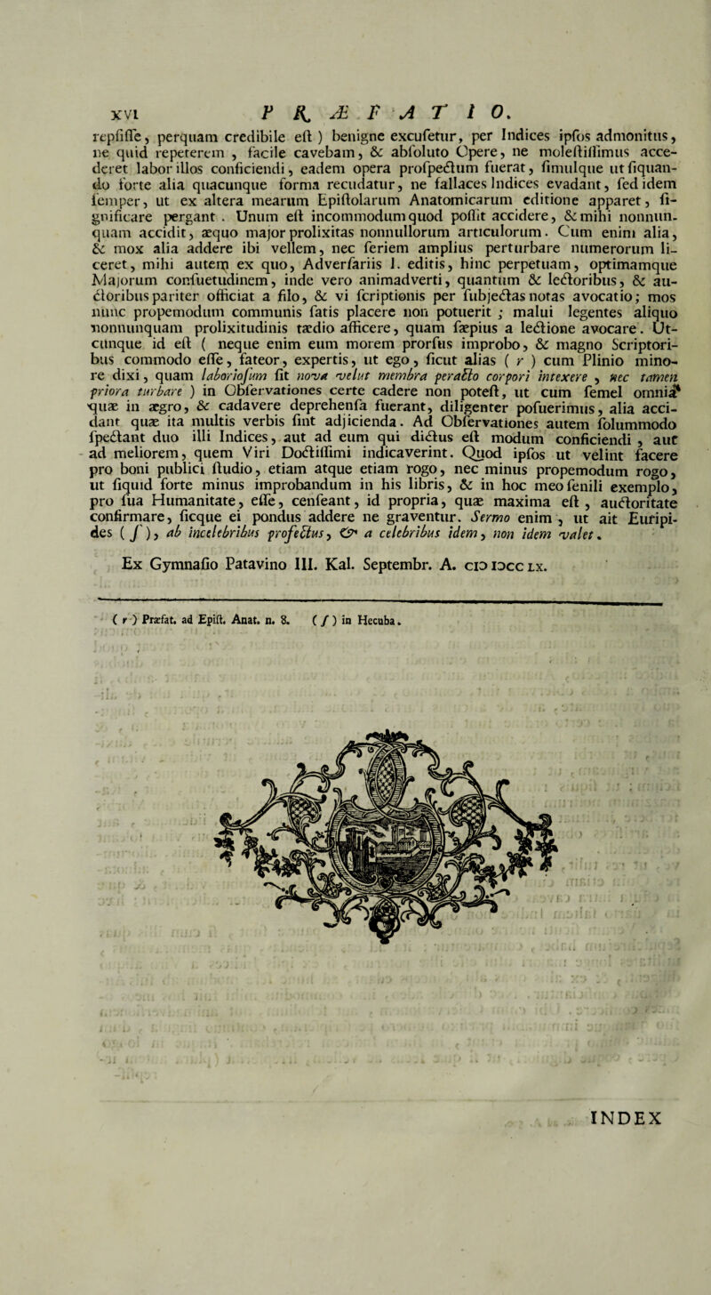 rcpfiflfe, perquam credibile eft) benigne excufetur, per Indices ipfos admonitus, ne quid repeterem , facile cavebam, Sc abfoliito Opere, ne moleftifiimus acce¬ deret labor illos conficiendi, eadem opera profpedtum fuerat, fimulque utfiquan- do forte alia quacunque forma recudatur, ne fallaces Indices evadant, fedidem femper, ut ex altera mearum Epiftolarum Anatomicarum editione apparet, ft- gnificare pergant . Unum eft incommodum quod poftit accidere, &mihi nonniin- quam accidit, aequo major prolixitas nonnullorum articulorum. Cum enim alia, &: mox alia addere ibi vellem, nec feriem amplius perturbare numerorum li¬ ceret, mihi auterp ex quo, Adverfariis I. editis, hinc perpetuam, optimamque Majorum confuetudinem, inde vero animadverti, quantum &: letftoribus, & au- dtoribuspariter officiat a filo, & vi feriptionis per fubjedtas notas avocatio; mos nunc propemodum communis fatis placere non potuerit ; malui legentes aliquo nonnunquam prolixitudinis taedio afficere, quam faepius a le&ione avocare. Ut¬ cunque id eft ( neque enim eum morem prorfus improbo, &: magno Scriptori¬ bus commodo efte, fateor, expertis, ut ego, ficut alias ( r ) cum Plinio mino¬ re dixi, quam labar iojum fit nova velut membra peraElo corpori intexere , nec tamen priora turbare ) in Obfervationes certe cadere non poteft, ut cum femel omnii* 'quae in aegro, & cadavere deprehenfa fuerant, diligenter pofuerimus, alia acci¬ dant quae ita niultis verbis fint adjicienda. Ad Obfervationes autem folummodo fpe&ant duo illi Indices, aut ad eum qui didtus eft modum conficiendi , auc ad meliorem, quem Viri Dodtilfimi indicaverint. Quod ipfos ut velint facere pro boni publici ftudio, etiam atque etiam rogo, nec minus propemodum rogo, ut fiquid forte minus improbandum in his libris, & in hoc meo fenili exemplo, pro fua Humanitate, effe, cenfeant, id propria, quas maxima eft , aucftoritate confirmare, ficque ei pondus addere ne graventur. Sermo enim , ut ait Euripi¬ des (f), ab incelebribus profefitus, & a celebribus idem, non idem valet. Ex Gymnafio Patavino III. Kal. Septembr. A. cididcclx. INDEX