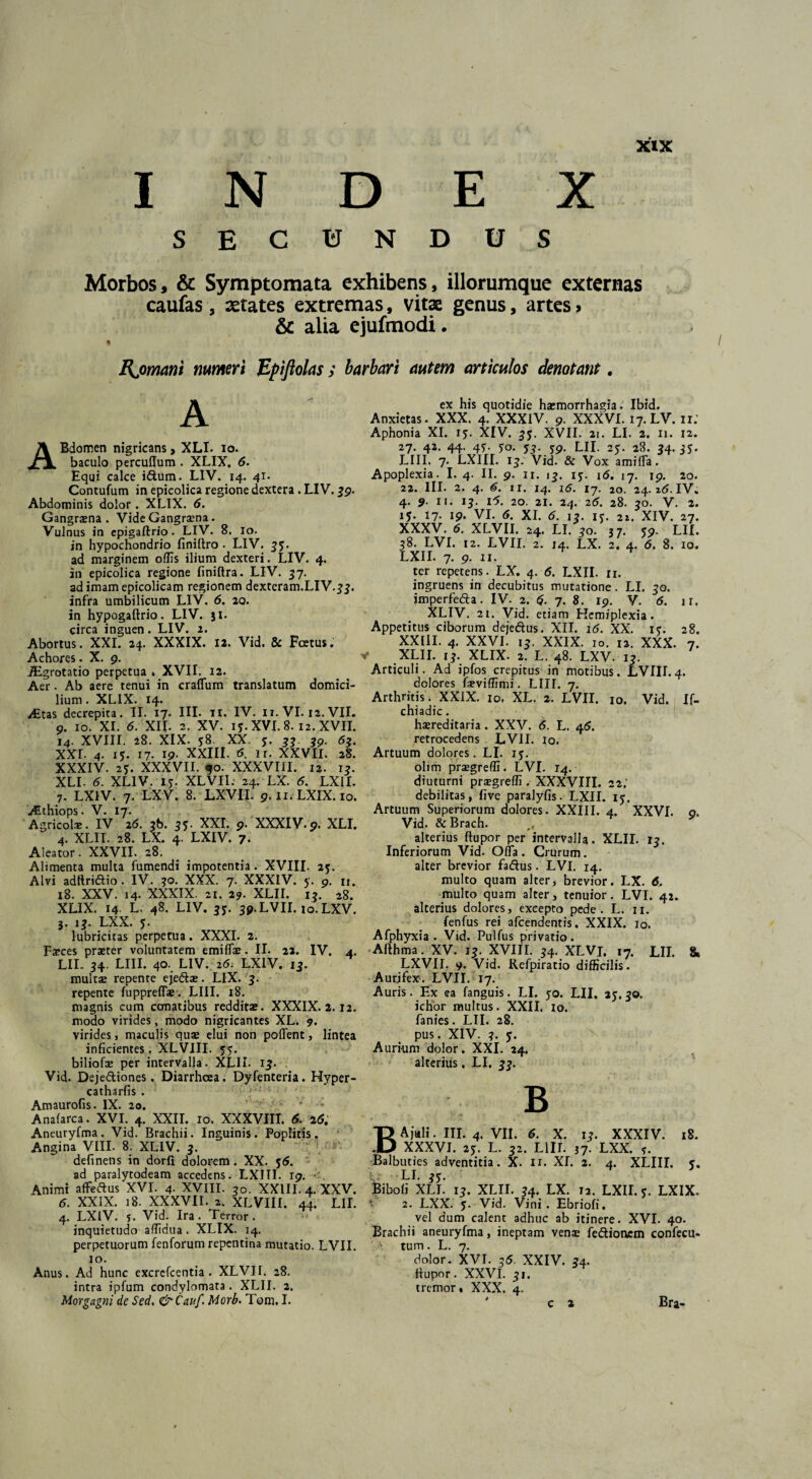 INDEX SECUNDUS Morbos, & Symptomata exhibens, illorumque externas caufas, States extremas, vitae genus, artes» & alia ejufmodi. Rjomani numeri JZpiftolas ; barbari autem articulos denotant, ABdomen nigricans, XLI. io. baculo percullum . XLIX, 5. Equi calce i&um. LIV. 14. 41. Contufum in epicolica regione dextera . LIV. 39. Abdominis dolor. XLIX. 6. Gangrama . Vide Gangraena. Vulnus in epigaftrio. LIV. 8. io. in hypochondrio finiltro . LIV. 33. ad marginem offis ilium dexteri. LIV. 4. in epicolica regione finiftra. LIV. 37. adimamepicolicam regionem dexteram.LIV.33. infra umbilicum LIV. 6. 20. in hypogaftrio. LIV. 51. circa inguen . LIV. 2. Abortus. XXI. 24. XXXIX. 12. Vid. & Fcetus. Achores. X. 9. JEgrotatio perpetua . XVII. 12. Aer. Ab aere tenui in craffum translatum domici¬ lium . XLIX. 14. iEtas decrepita. II. 17. III. 11. IV. 11. VI. 12. VII. 9. 10. XI. 5. XII. 2. XV. 13. XVI. 8. 12. XVII. 14. XVIII. 28. XIX. 58. XX. 3. 33 39. 63. XXL 4. 15. 17. 19- XXIII. 6. ir. XXVII. 28. XXXIV. 2*. XXXVII. 90. XXXVIII. 12. 13. XLI. 5. XLIV. 15-. XLVII. 24. LX. 5. LXII. 7. LX1V. 7. LXV. 8. LXVII. 9.11. LXIX. 10. Aethiops. V. 17. Agricolae. IV 25. 36. 33. XXI. 9. XXXIV.9. XLI. 4. XLII. 28. LX. 4. LXIV. 7. Aleator. XXVII. 28. Alimenta multa fumendi impotentia. XVIII. 25. Alvi adftridio. IV. 30. XXX. 7. XXXIV. 5. 9. u. 18. XXV. 14. XXXIX. 21. 29. XLII. 13. 28. XLIX. 14 L. 48. LIV. 33. 39. LVII. to.LXV. 3. 13. LXX. 3. lubricitas perpetua. XXXI. 2. Faeces praeter voluntatem emiflae. II. 22. IV. 4. LII. 34. LIII. 40. LIV. 25. LXIV. 13. inultae repente ejedtae. LIX. 3. repente fuppreflse. LIII. 18. magnis cum conatibus redditae. XXXIX. 2.12. modo virides, modo nigricantes XL. 9. virides, maculis quae elui non pollent, lintea inficientes. XLVIII. 33. biliofae per intervalla. XLII. 13. . Vid. Deje&iones. Diarrhoea. Dyfenteria. Hyper- catharfis . Amaurofis. IX. 20. ' v ■■■:• v - Anafarca. XVI. 4. XXII. 10. XXXVIII. 5. 25. Aneuryfma. Vid. Brachii. Inguinis. Poplitis. Angina VIII. 8. XLIV. 3. definens in dorfi dolorem. XX. 55. ad paralytodeam accedens. LXIII. 19. Animi affeftus XVI. 4. XVIII. 30. XXIII. 4. XXV. 5. XXIX. 18. XXXVII. 2. XLVIII. 44. LII. 4. LXIV. s. Vid. Ira. Terror, inquietudo affidua . XLIX. 14. perpetuorum fenforum repentina mutatio. LVII. 10. Anus. Ad hunc excrcfcentia . XLVII. 28. intra ipfum condylomata . XLII. 2. Morgagni de Sed. &Cauf. Morb. Tom. I. ex his quotidie haimorrhagia. Ibid. Anxietas. XXX. 4. XXXIV. 9. XXXVI. 17. LV. ir.' Aphonia XI. 15. XIV. 33. XVII. 21. LI. 2. 11. 12. 27. 42. 44. 43. 50. 53. 39. LII. 25. 28. 34.33. LIII. 7. LXIII. 13. Vid. & Vox amifla. Apoplexia. I. 4. II. 9. 11. 13. 13. 16. 17. 19. 20. 22. III. 2. 4. 5. 11. 14. 16. 17. 20. 24. i5. IV. 4. 9. it. 13. i5. 20. 21. 24. 25. 28. 30. V. 2. 15. 17. 19. VI. 5. XI. 6. 13. 13. 2i. XIV. 27. XXXV. 5. XLVII. 24. LI. 30. 37. 59. LII. 38. LVI. 12. LVII. 2. 14. LX. 2. 4. 5. 8. 10, LXII. 7. 9. 11. ter repetens. LX. 4. 5. LXII. 11. ingruens in decubitus mutatione. LI. 30. jmperfeda. IV. 2. 5- 7. 8. 19. V. 5. ir. XLIV. 21. Vid. etiam Hcmiplexia . Appetitus ciborum dejedtus. XII. i5. XX. 13. 28. XXIII. 4. XXVI. 13. XXIX. IO. 12. XXX. 7. * .XLII. 13. XLIX. 2. L. 48. LXV. 13. Articuli. Ad ipfos crepitus in motibus. LVIII.4. dolores faeviffimi. LIII. 7. Arthritis. XXIX. 10, XL. 2. LVII. 10. Vid. If- chiadic. haereditaria. XXV. 5. L. 45. retrocedens LVII. 10. Artuum dolores. LI. 13. olim prsgreffi. LVI. 14. diuturni praegreffi . XXXVIII. 22.' debilitas, five paralyfis. LXII. 13. Artuum Superiorum dolores. XXIII. 4. XXVI. o. Vid. & Brach. ^ alterius ftupor per intervalla. XLII. 13. Inferiorum Vid. Offa. Crurum, alter brevior fa&us. LVI. 14. multo quam alter, brevior. LX. 6, multo quam alter, tenuior. LVI. 42. alterius dolores, excepto pede. L. n. fenfus rei afcendentis. XXIX. io. Afphyxia . Vid. Pulfus privatio. Althma. XV. 13. XVIII. 34. XLVJ, 17. LII. 8» LXVII. v. Vid. Refpiratio difficilis. Aurifex. LVII. 17. Auris. Ex ea fanguis. LI. 30. LII. 23. 30. ichor multus. XXII, 10. fanies. LII. 28. pus. XIV. ?. 3. Aurium dolor. XXL 24. alterius, LI, 33. B BAjuli. III. 4. VII. 6. X. 13. XXXIV. 18. XXXVI. 23. L. 32. LIII. 37. LXX. ?. Balbuties adventitia. X. ir. XL 2. 4. XLIII. 3. V LL 35’ Bibo fi XLI. 13. XLII. 34. LX. 12. LXII. 3. LXIX. 2. LXX. 3. Vid. Vini. Ebrioli, vel dum calent adhuc ab itinere. XVI. 40. Brachii aneuryfma, ineptam vense fe&ionem confecu- \ tum . L. 7. dolor. XVI. 55. XXIV. 34. ftupor. XXVI. 31. tremor. XXX. 4. ' c a Bra-