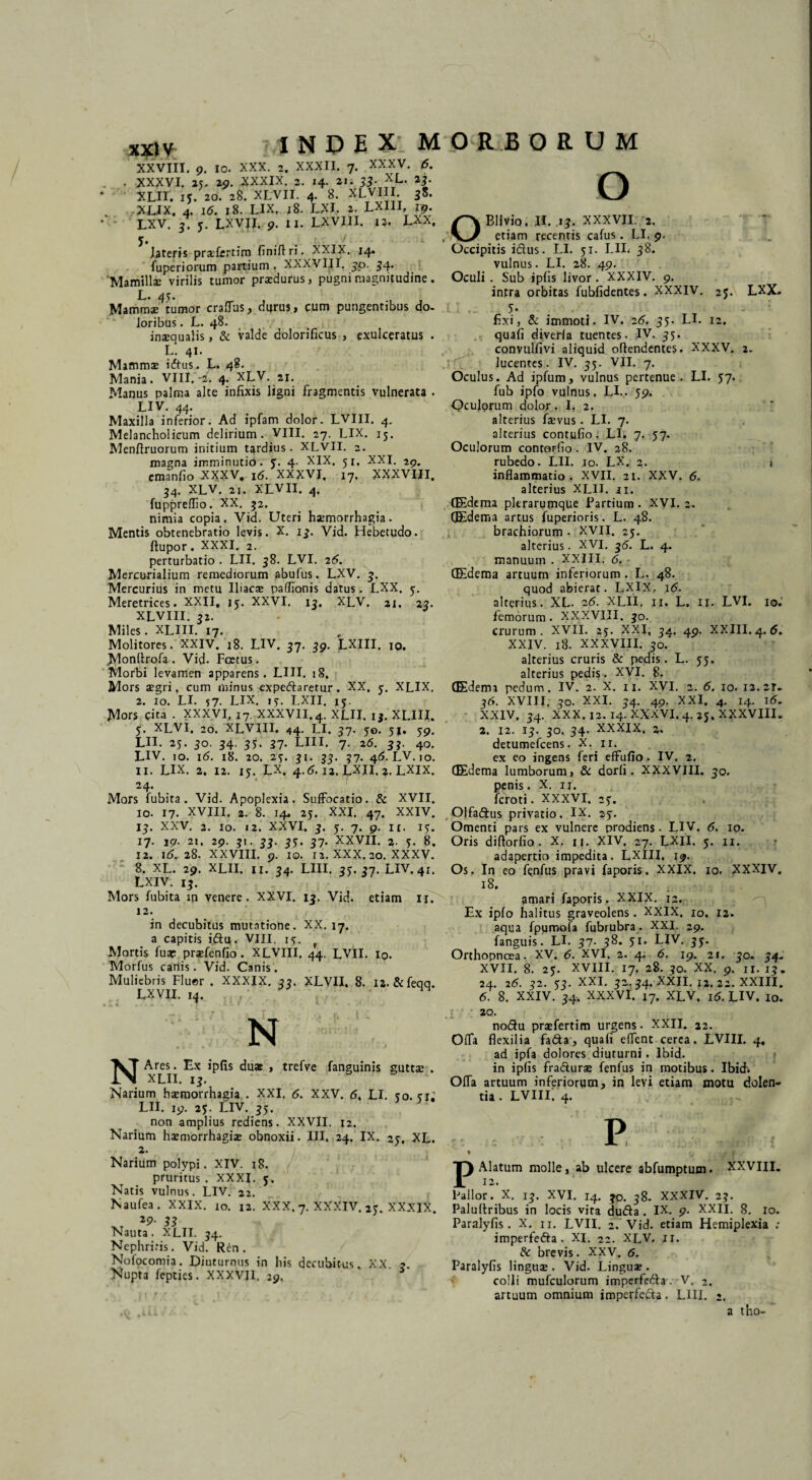 XXVIII. 9. io. XXX. 2. XXXII. 7. XXXV. 6. . . XXXVI. 25. 29. XXXIX. 2. 14. 21. 33- XL. 23. XLir. 15. 20. 28. XLVII. 4- 8. XLVII!v 38. xux. 4. 16. 18. LIX. j8. LXI. 2. LXIII, ip. LXV. 3. 5. LXVII. 9. II. LXVIII. 12. LXX, y. _ ’ r / lateris pradcrtim finiftri. XXIX. 14. fuperiorum partium . XXXVIII. 30. 54. ‘Mamillae virilis tumor prxdurus, pugni magnitudine . L. 45. Mammae tumor craflus, durus, cum pungentibus do- loribus. L. 48. inaequalis, & valde dolorificus , exulceratus . L *. 41. Mammae iftus. L. 48. Mania. VIII.-i. 4. XLV. 21. Manus palma alte infixis ligni fragmentis vulnerata . LIV. 44. Maxilla inferior. Ad ipfam dolor. LVIII. 4. Melancholicum delirium. VIII. 27. LIX. 15. Menftruorum initium tardius. XLVII. 2. magna imminutio, 5. 4. XIX, 51. XXI. 29. emanfio XXXV. 16. XXXVI. 17. XXXVIII. 54. XLV. 21. XLVII. 4, fuppreflio. XX. 52. nimia copia. Vid. Uteri haemorrhagia. Mentis obtenebratio levis. X. 13. Vid, Hebetudo, ftupor. XXXI. 2. perturbatio . LII. 58. LVI. 26. Mercurialium remediorum abufus. LXV. 3. Mercurius in metu Iliacae paffionis datus. LXX. y. Meretrices. XXII, iy. XXVI. 13. XLV. 21, 22. XLVIII. 32. Miles. XLIII. 17. Molitores. XXIV. 18. LIV. 57. 39. LXIII, 10. Monftrofa. Vid. Foetus. Morbi levamen apparens. LIII. 18. Mors aegri, cum minus expedaretur. XX. y. XLIX. 2. 10. LI. 57. LIX. 1 y. LXII. iy. Mors Cita . XXXVI, 17. XXXVII. 4. XLII. 1$. XLIII. y. XLVI, 20. XLVIII. 44. LI. 21' 5®- 51» 59. LII. 25. 30. 34. 35. 37* LIII. 7. 26. 33. 40. LIV. 10. i(5. 18. 20. 2y. 31. 33. 37. 4<5. LV. 10. 11. LIX. 2. 12. iy. LX. 4.(5.12. LXII. 2. LXIX. 24. Mors fubita . Vid. Apoplexia. Suffocatio. & XVII. 10. 17. XVIII. 2. 8. 14. 2y, XXI. 47. XXIV. 13. XXV. 2. io. 12. XXVI. 3. y. 7. 9. it. 15. 17. 19. 2t, 29. 31. 33. 3y. 37. XXVII. 2. y. 8. 12. 16. 28. XXVIII. 9. 10. ia. XXX. 20. XXXV. 8. XL. 29. XLII. 11. 34. LIII. 35.37. LIV. 41. LXIV. 13. Mors fubita m venere. XXVI. 13. Vid. etiam 11. 12. in decubitus mutatione. XX. 17. a capitis idu. VIII. 15. f Mortis fuap praefenfio. XLVIII. 44. LVII. io- Morfus canis. Vid. Canis. Muliebris Fluer . XXXIX. 33. XLVII. 8. ia. & feqq. LXVII. 14. INDEX MORBORUM o N NAres. Ex ipfis duae , trefve fanguinis guttae . XLII. 13. Narium haemorrhagia . XXI. <5. XXV. <5. LI. eo. er: LII. 19. 25. LIV. 35. non amplius rediens. XXVII. 12. Narium haemorrhagiae obnoxii. III. 24. IX. 25. XL. 2. Narium polypi. XIV. 18. pruritus . XXXI. y. Natis vulnus. LIV. 22. Naufea. XXIX. to. 12. XXX. 7. XXXIV. 2y. XXXIX 33 Nauta. XLII. 34. Nephriris. Vid. Ren. Nofocomia. Diuturnus in his decubitus. XX Nupta fepties. XXXVII. 29, 3 OBHvio. II. 13. XXXVII. 2. etiam recentis cafus . LI. 9. Occipitis idus. LI. yi. LIL 38. vulnus. LI. 28. 49. Oculi . Sub ipfis livor. XXXIV. 9. intra orbitas fubfidentes. XXXIV. 25. LXX. .5- . fixi j & immoti. IV. 2<5. 35. LI. 12. quafi diverla tuentes. IV. 35- convulfivi aliquid offendentes. XXXV. 2. lucentes. IV. 35. VII. 7. Oculus. Ad ipfum, vulnus pertenue. LI. 57. fub ipfo vulnus. LL. 59. Oculorum dolor. I. 2. alterius faevus. LI. 7. alterius contufio. LI. 7. 57. Oculorum contorfio. IV. 28. rubedo. LII. 10. LX. 2. i inflammatio . XVII. 21. XXV. <5. alterius XLII. 11. (Edema pkrarumque Partium . XVI. 2. (Edema artus fuperioris. L. 48. brachiorum . XVII. 25. alterius. XVI. 35. L. 4. manuum . XXIII. <5. (Edema arcuum inferiorum . L. 48. quod abierat. LXlX. 16. alterius. XL. a<5. XLII. 11. L. n. LVI. 10.' femorum . XXXVIII. 30. crurum. XVII. 25. XXI, 34. 49. XXIII. 4.6. XXIV. 18. XXXVIII. 30. alterius cruris & pedis. L. 55. _ alterius pedis. XVI. 8. (Edema pedum. IV. 2. X. 11. XVI. 2. 6. 10. 12.2N 26. XVIII. 30. XXI. 34. 49. XXI. 4. 14. i(5. XXIV. 34. XXX. 12. 14. XXXVI. 4.25, XXXVIII. 2. 12. 13. 30, 34. XXXIX. 2. detumefeens. X. 11. ex eo ingens feri effufio. IV. 2. (Edema lumborum, & dorfi. XXXVIII. 30. penis. X. 11. feroti. XXXVI. 25. Olfadus privatio. IX. 25. Omenti pars ex vulnere prodiens. LIV. 6. 10. Oris diftorfio. X. n. XIV. 27. LXII. y. n. adapertio impedita. LXIII, 19. Os. In eo fenfus pravi faporis. XXIX. 10. XXXIV. 18. amari faporis. XXIX. 12. Ex ipfo halitus graveolens. XXIX. 10. 12. aqua fpumofa fubrubra. XXI. 29. fanguis. LI. 37. 38. yi. LIV. 35. Orthopnoea. XV. 6. XVI. 2. 4. 6, 19. 21. 30. 34. XVII. 8. 25. XVIII. 17. 28. 30. XX. 9. 11. 13, 24. 2(5. 32. y3. XXI. 32.34. XXII. 12. 22. XXIII. 6. 8. XXIV. 34, XXXVI. 17. XLV. 16. LIV. 10. . I 20- nodu praefertim urgens. XXII. 22. Offa flexilia fada, quafi eflent cerea. LVIII. 4, ad ipfa dolores diuturni. lbid. in ipfis fradurae fenfus in motibus. Ibidi Offa artuum inferiorum, in levi etiam motu dolen¬ tia. lviii; 4. % jp Alatum molle, ab ulcere abfumptum. XXVIII. Fallor. X. 13. XVI. 14. 30. 38. XXXIV. 23. Paluftribus in locis vira duda . IX. 9. XXII. 8. 10. Paralyfis. X. n. LVII. 2. Vid. etiam Hemiplexia ; imperfeda . XI. 22. XLV. n. & brevis. XXV. 6. Paralyfis lingua. Vid. Linguse. colli mufculorum imperfeda . V. 2. artuum omnium imperfeda. LIII. 2. a tho-