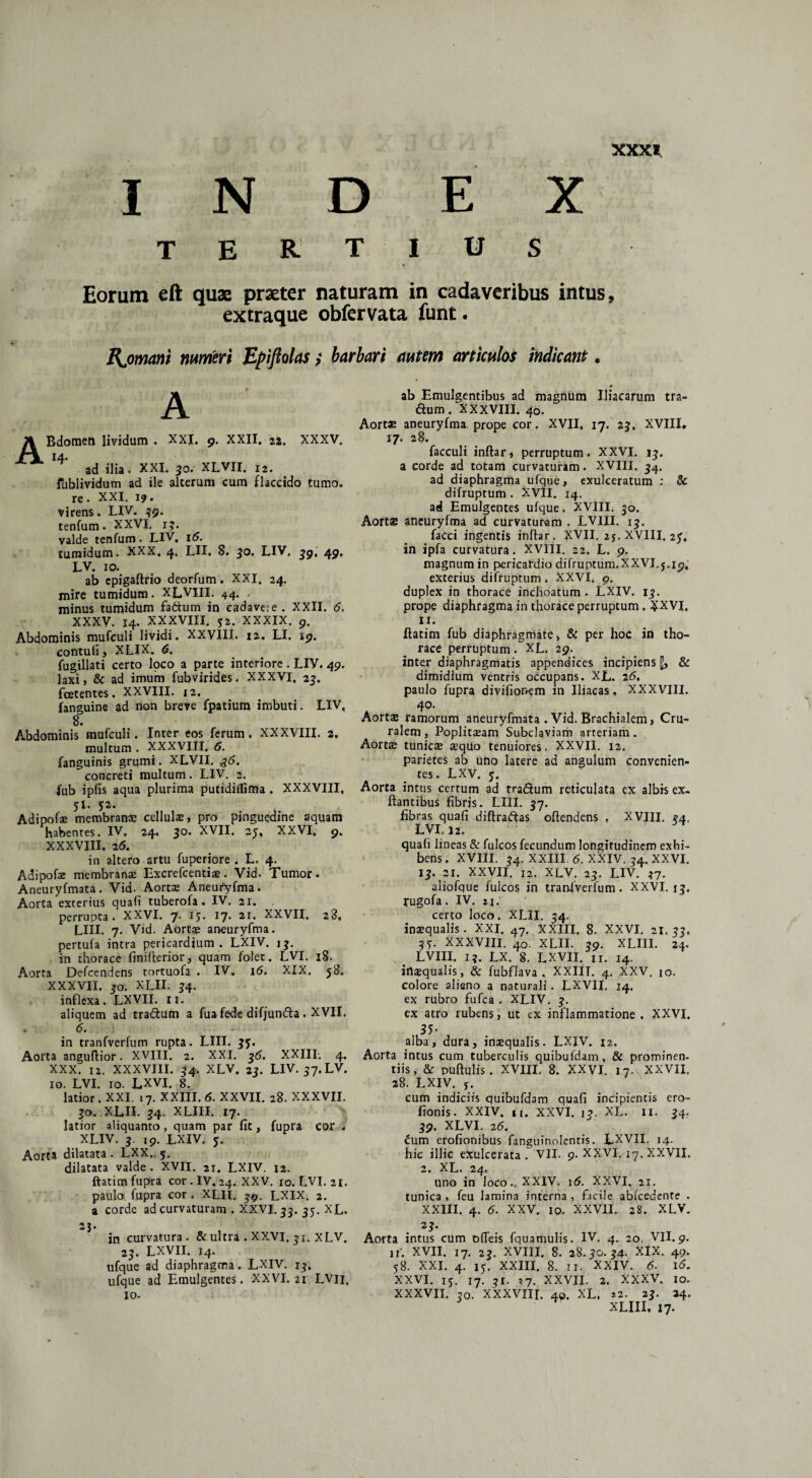 XXX* I N E X E R U Eorum eft quae praeter naturam in cadaveribus intus, extraque obfervata funt. Bjomam numeri Epiftolas > barbari autem articulos indicant. A A Bdomen lividum . XXL 9. XXII. 22. XXXV. 14. ad ilia. XXI. 30. XLVII. i2. fublividum ad ile alterum cum flaccido tumo. re. XXI. 1?. virens. LIV. 39. tenfum. XXVI. 13. valde tenfum. LIV. 16. tumidum. XXX. 4. LII. 8. 30. LIV, 39, 49, LV. 10. ab epigaftrio deorfum. XXI. 24. mire tumidum. XLVIII. 44. . minus tumidum fadum in cadavere . XXII, 6. XXXV. 14. XXXVIII. j2. XXXIX. 9. Abdominis mufeuli lividi. XXVIII. 12. LI. 19. contuli , XLIX. 6. fugillati certo loco a parte interiore . LIV. 49. laxi, & ad imum fubvirides. XXXVI. 23. foetentes. XXVIII. 12. fanguine ad non breve fpatium imbuti. LIV, 8. Abdominis mufeuli. Inter eos ferum. XXXVIII. 2. multum . XXXVIII. 6. fanguinis grumi. XLVII. ^6. concreti multum. LIV. 2. fub ipfis aqua plurima putidillima . XXXVIII, 51. 52. Adipofae membrana cellula’, pro pinguedine aquam habentes. IV, 24. 30. XVII. 25, XXVI, 9. XXXVIII, 26. in altero artu fuperiore . L, 4. Adipofe membranae Excrefcentiae. Vid. Tumor. Aneuryfmata. Vid- Aortae Aneufyfma. Aorta exterius quali tuberofa . IV. 21. perrupta. XXVI. 7. 15. 17. 2r. XXVII, 28, LIII. 7. Vid. Aortae aneuryfma. pertufa intra pericardium. LXIV. 13. in thorace finifterior, quam folet. LVI. 18. Aorta Defcendens tortuofa . IV. 16. XIX. 58. XXXVII, 30. XLII. 34. inflexa. LXVII. ir. aliquem ad tradum a fua fede difjunda . XVII. . 6. in tranfverfum rupta. LIII. 35. Aorta anguftior. XVIII. 2. XXI. 36. XXIII. 4. XXX. 12. XXXVIII. 34. XLV. 23. LIV. 37.LV. 10. LVI. 10. LXVI. 8. latior. XXI. !7. XXIII. 6. XXVII. 28. XXXVII. 30. XLII. 34. XLIII. 17. latior aliquanto, quam par fit, fupra cor . XLIV. 3. 19. LXIV. 5. Aorta dilatata . LXX., 5. dilatata valde . XVII. 21. LXIV. 12. ftatim fupra cor . IV. 24. XXV. 10. LVI. 21. paulo fupra cor. XLII. 39. LXIX. 2. a corde ad curvaturam . XXVI. 33. 33. XL. 23. in curvatura. & ultra . XXVI. 31. XLV. 23. LXVII. 14. ufque ad diaphragma. LXIV. 13. ufque ad Emulgentes. XXVI. 21. LVli, io. ab Emulgentibus ad magnum Iliacarum tra¬ dum. XXXVIII. 40. Aortae aneuryfma prope cor. XVII, 17. 23. XVIII, 17. 28. facculi inftar, perruptum. XXVI. 13. a corde ad totam curvaturam. XVIII. 34, ad diaphragma ufque, exulceratum : & difruptum . XVII. 14. ad Emulgentes ufque. XVIII. 30. Aortae aneuryfma ad curvaturam . LVIII. 13. facci ingentis inftar. XVII. 25. XVIII. 25. in ipfa curvatura. XVIII. 22. L. 9. magnum in pericardio difruptum.XXVI. j.19, exterius difruptum . XXVI. 9. duplex in thorace inchoatum. LXIV. 13. prope diaphragma in thorace perruptum, XXVI. 11. ftatim fub diaphragmate, Sc per hoc in tho¬ race perruptum. XL. 29. inter diaphragmatis appendices incipiens jj, & dimidium ventris occupans. XL. 26. paulo fupra divifionem in Iliacas, XXXVIII. 40. Aortse ramorum aneuryfmata . Vid. Brachialem, Cru¬ ralem, Poplitaeam Subclaviam arteriam. Aortse tunicae aequo tenuiores. XXVII. 12. parietes ab uno latere ad angulum convenien¬ tes. LXV. 5. Aorta intus certum ad tradum reticulata cx albis ex- ftantibus fibris. LIII. 37. fibras quafi diftradas oftendens , XVIII. 34. LVI. 12. quali lineas & fulcos fecundum longitudinem exhi¬ bens . XVIII. 34. XXIII. 6. XXIV. 34. XXVI. 13. 21. XXVII. 12. XLV. 23. LIV. 37. aliofque fulcos in traniverfum , XXVI. 13. fugofa. IV. n, certo loco. XLII. 54. inaequalis. XXI. 47. XXIII. 8. XXVI. 21. 33, 35. XXXVIII. 40. XLII. 39. XLIII. 24. LVIII. 13. LX. 8. LXVII. n. 14. inaequalis, 8c fubfiava , XXIII. 4. XXV. 10. colore alieno a naturali. LXVII. 14. ex rubro fufea . XLIV. 3. ex atro rubens, ut ex inflammatione . XXVI. 35< alba, dura, insqualis. LXJV. 12. Aorta intus cum tuberculis quibufdam, & prominen¬ tiis, & puftulis. XVIII. 8. XXVI. 17. XXVII, 28. LXIV. j. cum indiciis quibufdam quafi incipientis ero- fionis. XXIV. 11. XXVI. 13. XL. II. 34. 39. XLVI. 26. cum erofionibus fanguinolentis. LXVII. 14. hic illic exulcerata. VII. 9. XXVI. 17. XXVII. 2. XL. 24. uno in Joco.. XXIV. 16. XXVI. 21. tunica , feu lamina interna , facile ablcedente . XXIII. 4. 6. XXV. 10. XXVII. 28. XLV. Aorta intus cum ofieis fquamulis. IV. 4. 20. VII. 9. if. XVII. 17. 23. XVIII. 8. 28.30.34. XIX. 49. 58. XXL 4. 15, XXIII. 8. II. XXIV. 6. 16. XXVI. 15. 17. 3r. 37. XXVII. 2. XXXV. IO. XXXVII. 30. XXXVIIL 40. XL. *2. 23. 34. XLIII, 17.