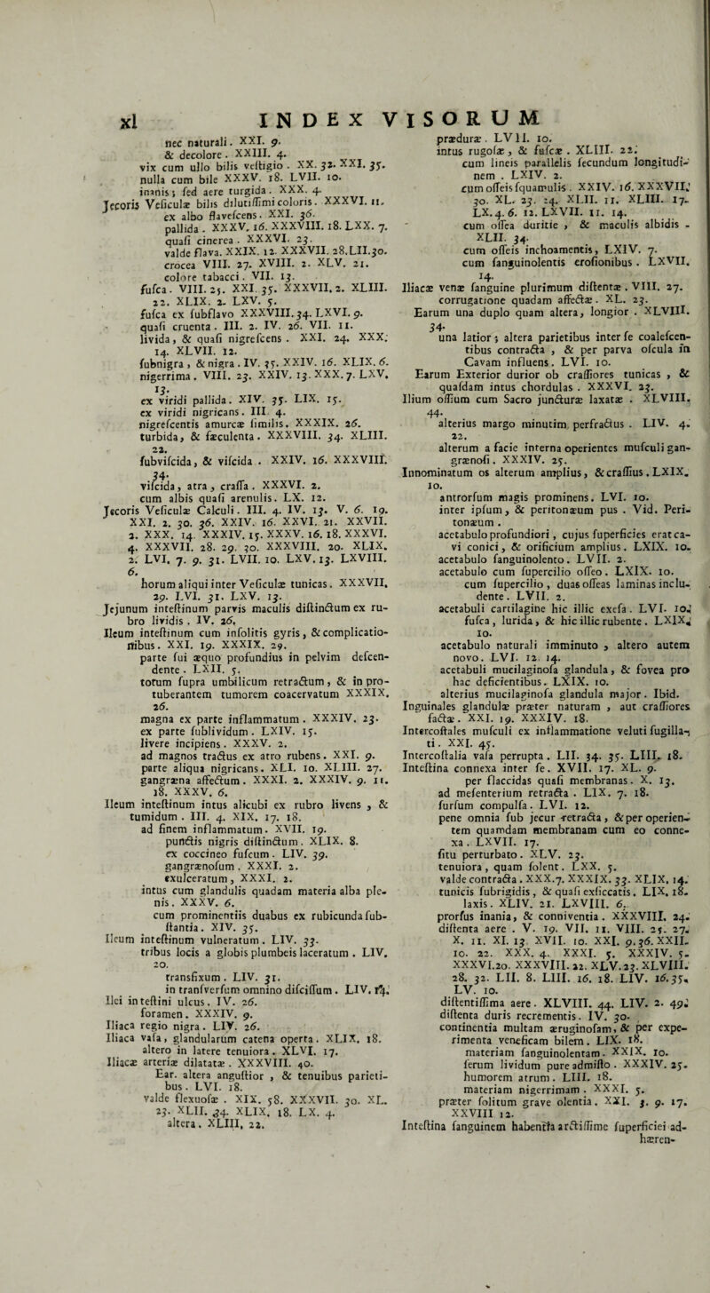 nec naturali. XXI. 9. & decolore . XXIII. 4. vix cum ullo bilis veltigio . XX. 32. XXI. 31« nulla cum bile XXXV. 18. LVII. 10. inanis} fed aere turgida. XXX. 4. Tec0r« Veficulas bilis diluti/fimi coloris. XXXVI. 11. ex albo flavefcens- XXI. 36. pallida . XXXV, 16. XXXVIII. 18. LXX. 7. quafi cinerea . XXXVI. 25. valde flava. XXIX. 12. XXXVII. 28.LII.50. crocea VIII. 27. XVIII. 2. XLV. 21. colore tabacci. VII. 13. fufca . VIII. 25. XXI. 35. XXXVII. 2. XLIII. 22. XLIX. 2. LXV. 5. fufca ex fubflavo XXXVIII. 34. LXVI. g. quafi cruenta. III. 2. IV. 26. VII. 11. livida, & quafi nigrefcens . XXI. 24. XXX; 14. XLVII. 12. fubnigra , & nigra . IV. 3?. XXIV. 16. XLIX. 6. nigerrima. VIII. 23. XXIV. 13. XXX.7. LXV, 13. ex viridi pallida. XIV. jy. LIX. 15. ex viridi nigricans. III 4. nigrefcentis amurcas limilis. XXXIX. 26. turbida, & faeculenta. XXXVIII. 34. XLIII. fubvifcida, & vifcida . XXIV. 16. XXXVIII. 54- vifcida, atra, crafTa . XXXVI. 2. cum albis quafi arenulis. LX. 12. Jecoris Veficuls Cakuli. III. 4. IV. 13. V. 6. ig. XXI. 2. 30. 36. XXIV. 16. XXVI. 2t. XXVII. 3. XXX. 14. XXXIV. iy. XXXV. 16. 18. XXXVI. 4. XXXVII. 28. 29. 30. XXXVIII. 20. XLIX. 2. LVI. 7. 9. 3l. LVII. 10. LXV. 13. LXVIII. 6. horum aliqui inter Veficulas tunicas. XXXVII. 29. LVI. 31, LXV. 13. Jejunum inteftinum parvis maculis diftindum ex ru¬ bro lividis . IV. 26, Ileum inteftinum cum infolitis gyris, & complicatio¬ nibus. XXI. 19. XXXIX. 29. parte fui sequo profundius in pelvim defeen- dente . LXII. 5. torum fupra umbilicum retradum, & in pro¬ tuberantem tumorem coacervatum XXXIX. 2 5. magna ex parte inflammatum . XXXIV. 23. ex parte fublividum . LXIV. 15. livere incipiens. XXXV. 2. ad magnos tradus ex atro rubens. XXI. 9. parte aliqua nigricans. XLI. 10. XLIII. 27. gangraena affedum . XXXI. 2. XXXIV. 9. n. 18. XXXV. 6. Ileum inteftinum intus alicubi ex rubro livens , & tumidum . III. 4. XIX. 17. 18. ad finem inflammatum. XVII. T9. pundis nigris diftindum. XLIX. 8. ex coccineo fufeum. LIV. 39, gangrsenofum . XXXI. 2. exulceratum, XXXI. 2. intus cum glandulis quadam materia alba ple¬ nis. XXXV. 6. cum prominentiis duabus ex rubicunda fub- ffantia. XIV. 35. Ileum inteftinum vulneratum . LIV. 33. tribus locis a globis plumbeis laceratum . LIV, 20. transfixum. LIV. 31. in tranfverfum omnino difeiflum . LIV. ify. Ilei inteftini ulcus. IV. 26. foramen. XXXIV. 9. Iliaca regio nigra . LIV. 26. Iliaca vafa, glandularum catena operta. XLIX. 18. altero in latere tenuiora. XLVI. 17. IliacsE arterias dilatatae . XXXVIII. 4o. Ear. altera anguftior , & tenuibus parieti¬ bus. LVI. 18. valde flexuofae . XIX. 58. XXXVII. 30. XL. 23. XLII. ,34. XLIX. 18. LX. 4. altera. XLIII, 22. prasduras. LV11. 10. intus rugolae, & fufeas . XLIII. 22; cum lineis parallelis fecundum longitudi¬ nem . LXIV. 2. cum ofleisfquamulrs . XXIV- \6. XXXVII,’ 30. XL. 23. 24. XLII. 11. XLIII. 17- LX.4. 6. 12. LXVH. 11. 14. cum oflea duritie , & maculis albidis - XLII. 34. cum ofleis inchoamentis, LXIV. 7. cum fanguinolentis erofionibus. LXVII. 14- Iliacas venae fanguine plurimum diftentas. VIII. 27. corrugatione quadam affedas. XL. 23. Earum una duplo quam altera, longior . XLVIII. 34- una latior; altera parietibus inter fe coalefcen- tibus contrarta , & per parva ofcula in Cavam influens. LVI. 10. Earum Exterior durior ob cralfiores tunicas , & quafdam intus chordulas . XXXVI, 23. Ilium olfium cum Sacro junduras laxatae . XLVIII. 44. alterius margo minutim, perfradus . LIV. 4. 22. alterum a facie interna operientes mufculi gan- grasnofi. XXXIV. 25. Innominatum os alterum amplius, &cralfius. LXIX. 10. antrorfum magis prominens. LVI. 10. inter ipfum, & peritonaeum pus . Vid. Peri¬ toneum . acetabulo profundiori, cujus fuperficies erat ca¬ vi conici, & orificium amplius. LXIX. 10« acetabulo fanguinolento. LVII. 2. acetabulo cum fupercilio olTeo. LXIX. 10. cum fupercilio , duasofTeas laminas inclu¬ dente . LVII. 2. acetabuli cartilagine hic illic exefa . LVI- 104 fufca, lurida, & hic illic rubente . LXIX4 10. acetabulo naturali imminuto , altero autem novo. LVI. 12, 14. acetabuli mueilaginofa glandula, & fovea pro hac deficientibus. LXIX. io. alterius mueilaginofa glandula major. Ibid. Inguinales glandulas praeter naturam , aut cralfiores fartae. XXI. 19. XXXIV. 18.. Intercoftales mufculi ex inflammatione veluti fugilla-j ti. XXI. 45. Intercoftalia vafa perrupta. LII. 34. 35'. LIII. 18. Inteftina connexa inter fe. XVII. 17. XL. 9. per flaccidas quafi membranas. X. 13. ad mefenterium retrarta . LIX. 7. 18. furfum compulfa. LVI. 12. pene omnia fub jecur -retrarta, & per operien¬ tem quamdam membranam cum eo conne¬ xa . LXVII. 17. fitu perturbato. XLV. 23. tenuiora, quam folent. LXX. 5. valde contrarta . XXX.7, XXXIX. 33. XLIX, 14. tunicis fubrigidis, & quafi exficcatis . LIX, 18. laxis. XLIV. 21. LXVIII. 6. prorfus inania, & conniventia. XXXVIII. 24. diftenta aere . V. 19. VII. 11. VIII. 2?. 27- X. n. XI. 13 XVII. 10. XXI. 9.36. XXIL 10. 22. XXX. 4. XXXI. 5. XXXIV. 5. XXXVI.20. XXXVIII. 22. XLV. 23. XLVIII. 28. 32. LII. 8. LIII. 16. 18. LIV. 16-35% LV. 10. diflentiffima aere. XLVIII. 44. LIV. 2. 49; diftenta duris recrementis. IV. 30. continentia multam aeruginofam, & per expe¬ rimenta veneficam bilem. LIX. 18. materiam fanguinolentam. XXIX. 10. lerum lividum pure admifto . XXXIV. 25. humorem atrum. LIII. 18. materiam nigerrimam . XXXI. j. praster folitum grave olentia. XXI. 3. 9. 17. XXVIII 12. Inteftina fanguinetn habentia arrtilfimc fuperficiei ad- hasren-