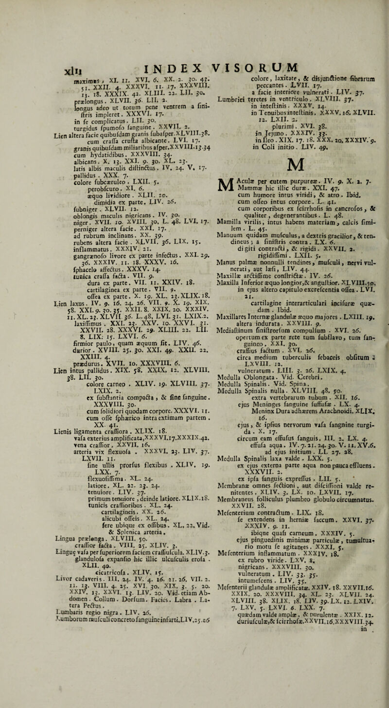 maximas . XI. n. XVI. 6. XX. 2. 50. 41. «I. XXII. 4. XXXVI. II. 17. XXXVUI. IJ. 18. XXXIX. 42. XLIII. 22. LII. 3o. prxlongus. XLVII. 36. LII. 2. , longus adeo ut totum pene ventrem a lirii- ftris impleret. XXXVI. 17. in fe complicatus. LII. 30. turgidus fpumofo fanguine . XXVII, 2. Lien altera facie quibufdam granis fubafper. XLVIII.38. cum crafifa crufta albicante. LVI. 17. granis quibufdam miliaribus afper.XXVIII.1j.j4 cum hydatidibus. XXXVIII. J4. albicans. X. ij. XXI. 9. jo. XL. 2j. latis albis maculis difiinftus. IV. 24. V» 17. pallidus . XXX. 7. colore fubciruleo . LXII. 3. perobfcuro. XI. 6. aequo lividiore . XLII. 20. dimidia ex parte. LIV. 26. fubniger . XLVII. 12. oblongis maculis nigricans. IV. jo. niger. XVII. 10. XVIII. 30. L. 48. LVI. 17. perniger altera facie. XXI. 17. ad rubrum inclinans. XX. 39. rubens altera facie . XLVII. 36. LIX. 13. inflammatus. XXXIV. 21. gangraenofo livore ex parte infedus. XXI. 29. 36. XXXIV. n. 18. XXXV. 16. fphacelo affedus. XXXV. 14. tunica crafla fada. VII. 9. dura ex parte. VII. 11. XXIV. 18. cartilaginea ex parte . VII. 9. offea ex parte. X. 19. XL. 23.XLIX. 18. Lien laxus. IV. 9. 16. 24. 26. VII. 9. X. 19. XIX. 58. XXL 9. 30. 35. XXII. 8. XXIX. 20. XXXIV. n. XL. 23. XLVII 36. L.48, LVI. 31. LXIX.2. laxillimus . XXI. 23. XXV. 10. XXVI. 31. XXVII. 28. XXXVI. 29. XLIII. 22. LII. 8. LIX: 15. LXVI. 5. firmior paulo, quam aequum fit. LIV. 46. durior. XVIII. 25. jo. XXL 49. XXII. 22. XXIII. 4. praedurus. XVII. 10. XXXVIII. 6. Lien intus pallidus. XIX. 58. XXIX. 12. XLVIII. 38. LII. jo. colore carneo . XLIV. 19. XLVIII. 37. LXIX. 2. ex fubfhntia compa&a , & fine fanguine. XXXVIII. JO. cum folidiori quodam corpore. XXXVI. 11. cum ofle fphirico intra extimam partem . XX. 41. Lienis ligamenta crafliora . XLIX. 18. vafa exterius amplificata,XXXVI. 17.XXXIX.42. vena craffior. XXVII. 1 <5. arteria vix flexuofa . XXXVI. LXVII. n. fine ullis prorfus flexibus LXX. 7. llexuofilfima. XL. 24. latiore. XL. 22. 23. 24. tenuiore. LIV. 57. primum tenuiore , deinde latiore. XLIX.18. tunicis craffioribus. XL. 24. cartilagineis. XX. 26. alicubi ofleis. XL. 24. fere ubique ex offibus. XL, 22, Vid. & Splenica arteria. Lingua prilenga. XLVIII. 50. crafiior fada . VIII. 25. XLIV. 3. Lingu$ vafa per fuperiorem faciem craffiufcula. XLIV. j. glandulofa expanfio hic illic ulcufculis erola . XLII. 40. cicatricofa. XLIV. 13. Livor cadaveris. III. 24. IV. 4. 16. 21.26. VII. 2. n. ij. VIII. 4. 25. XVI. jo. XIX. 3. 5. 20. XXIV. 13. XXVI. ij. LIV. 20. Vid. etiam Ab¬ domen . Collum. Dorfum. Facies. Labra . La¬ tera Pedus. Lumbaris regio nigra . LIV. 26. Lumborum raufculi concreto fanguineinfarti,LlV,2).s5 colore, laxitate, & disjundionc fibrarum peccantes. LVII. 17, a facie interiore vulnerati. LIV. 37. Lumbrici teretes in ventriculo. XLVIII. 37. in inteftinis. XXXV. 14. in Tenuibus inteftinis. XXXV. XLVII. 12. LXII. 2. plurimi. XVI. 38. in Jejuno. XXXIV. jj. in Ileo. XIX. 17. 18. XXX. 20. XXXIV. 9. in Coli initio. LIV. 49. 23. LIV. 37. . XLIV. 19. M MAculi per cutem purpureae. IV. 9. X. 2. 7- Mammi hic illic durae. XXL 47. cum humore intus viridi, & atro. Ibid. cum ofleo intus corpore. L. 41. cum corporibus ex fcirrholis in cancrofos, & qualiter , degenerantibus . L. 48. Mamilla virilis, intus habens materiam, calcis fimi- lem . L. 43. Manuum quidam mufculus, a dextris gracilior , & ten¬ dineus 5 a finiltris contra. LX. 6. digiti contradi, & rigidi. XXVII. 2. rigidiffimi. LXII. 3. Manus palmae nonnulli tendines, mufculi, nervi vul¬ nerati, aut lifi, LIV. 44. Maxillae ardiflime conftridi. IV. 26. Maxilla Inferior aequo longior,& angultior. XLVIII.30. in ejus altero capitulo excrefcentia oflea . LVI. 21. cartilagine interarticulari incifurae qui¬ dam . Ibid. Maxillares Internae glandulae aequo majores . LXIII. 19. altera indurata. XXVIII. 9. Mediaftinum finiflrorfum compulfum . XVI. 26. opertum ex parte rete tum fubflavo, tum {an¬ guineo . XXI. jo. craffius fadum . XVI, 26. circa medium tuberculis febaceis obfitum 2 LXVIII. 12. vulneratum. LIII. 3. 26. LXIX. 4. Medulla Oblongata. Vid. Cerebri. Medulla Spinalis. Vid. Spina. Medulla Spinalis nulla. XLVIII. 48. 30. extra vertebrarum tubum . XII. 16. ejus Meninges fanguine fuffufae . LX. 4. Meninx Dura adhaerens Arachnoidi. XLIX. 16. ejus, & ipfius nervorum vafa fangnine turgi¬ da . X. 17. circum eam elfufus fanguis. III. 2. LX. 4. effufa aqua. IV. 7.21. 24.30. V. n. XV.6. ad ejus initium . LI. 27. 28. Medulla Spinalis laxa valde . LXX. 3. ex ejus externa parte aqua non pauca effluens - XXXVII. 2. ex ipfa fanguis expreflus . LII. 3. Membrani omnes fedioni, aut difeiffioni valde re- nitentes. XLIV. 3. LX. 10. LXVII. 17. Membraneus folliculus plumbeo globulo circumnatus. XXVII. 28. Mefenterium contradum . LIX. 18. fe extendens in hernii faecum. XXVI. 37. XXXIV. 9. n. ibique quafi carneum. XXXIV, 3. ejus pinguedinis minimi particuli, tumultuar rio motu fe agitantes. XXXI. 3. Mefenterium inflammatum . XXXIV. 18. ex rubro viride. LXV. 8, nigricans. XXXVIII. 30. vulneratum . LIV. 33. 33. intumefeens . LIV. 33. Mefenterii glanduli amplificati. XXIV. 18. XXVII.16. XXIX. 20. XXXVIII. 34. XL. 23. XLVII. 24. XLVIII. 38. XLIX. 18. LIV. 39. LX.x2.LXIV. 7. LXV. 3. LXVI. 6. LXX. 7. quidam valde ampli, & purulenti. XXIX. 12. duriufculij& fcirrhofi.xxvil.itf, XXXVIII. 34, in .