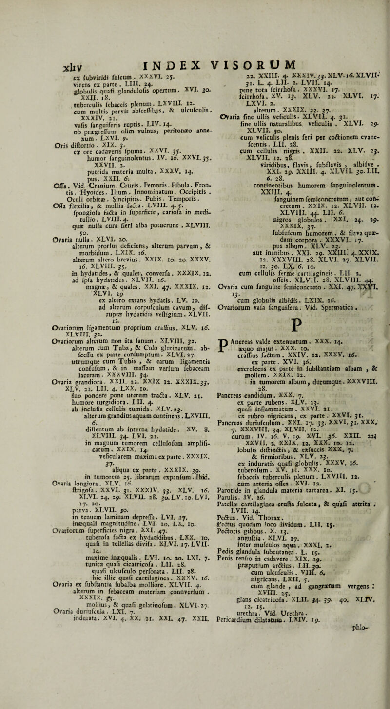 cx fubviridi fufeum . XXXVI. 2j. virens ex parte . LUI. 24. globulis quali glandulofis opertum. XVI. 30. XXII. 18. tuberculis febaceis plenum. LXVIII. 12. cum multis parvis abfcelfibps, & ulculculis. XXXIV. ii vafis fanguiferis ruptis. LIV. 14. ob pregreflum olim vulnus, peritonaeo anne¬ xum . LXVI. <f. Oris diftortio . XIX. 3. e* ore cadaveris fpuma. XXVI. 35. humor fanguinolentus. IV. 1<5. XXVI. 35. XXVII. 2. putrida materia multa. XXXV. 14. pus. XXII. 6. OlTa . Vid. Cranium. Cruris. Femoris. Fibula. Fron¬ tis . Hyoides. Ilium. Innominatum. Occipitis . Oculi orbitae. Sincipitis. Pubis. Temporis. Offa flexilia, & mollia fada. LVIII. 4.5. fpongiofa fada in fuperficie , cariofa in medi¬ tullio. LVIII. 4. quae nulla cura fieri alba potuerunt . XLVIII. yo. Ovaria nulla. XLVI.* 20. alterum prorfus deficiens, alterum parvum, & morbidum. LXIX. 16, alterum altero brevius. XXIX. 10. 20. XXXV. 16. XLVIII. 35. in hydatides, & quales , converfa. XXXIX. 12. ad ipfa hydatides. XLVII. 16. magnae, & quales. XXI. 47. XXXIX. 12. XLVI. 29. ex altero extans hydatis. LV. 10. ad alterum corpufculum cavum, dif- ruptae hydatidis veftigium. XLVII. 12. Ovariorum ligamentum proprium craffius. XLV. 16. XLVIII, 32, Ovariorum alterum non ita fanum. XLVIII. 32. alterum cum Tuba, & Colo glutinatum, ab- fcelfu ex parte confumptum. XLVI. 27. utrumque cum Tubis , & earum ligamentis confufum , & in maflam verfum febaceam laceram. XXXVIII. 34. Ovaria grandiora. XXII. 22. XXIX 12. XXXIX,33, XLV. 21. LII. 4. LXX. 10. fuo pondere pone uterum trada. XLV. 21. humore turgidiora. LII. 4. ab inclufis cellulis tumida . XLV. 23. alterum grandius aquam continens. LXVIII. 6. diilentum ab interna hydatide. XV. 8. XLVIII. 34. LVI. 2i. in magnum tumorem cellulofum amplifi¬ catum. XXIX. i4. veficularem maxima ex parte . XXXIX. aliqua ex parte . XXXIX. 39. in tumorem 25. librarum expanfum. Ibid. Oraria longiora. XLV. 16. ftrigofa. XXVI. 31. XXXIV. 33. XLV. 16. XLVI. 24. 29. XLVII. 28. 30. LV. 10. LVI, 17. 20. parva. XLVII. 30. in tenuem laminam deprefla. LVI. 17, inaequali magnitudine. LVI. 20. LX. io. Ovariorum fuperficies nigra. XXI. 47. tuberofa fada ex hydatidibus. LXX. 10. quafi in teflellas divifa. XLVI. 17. LVII- 14. maxime inaequalis. LVI. 10. 20. LXI. 7. tunica quafi cicatricofa . LII. 28. quafi ulcufculo perforata. LII. 28. hic illic quafi cartilaginea. XXXV. 16. Ovaria ex fubftantia fubalba molliore. XLVII. 4. alterum in febaceam materiam connverfum . XXXIX. mollius, & quafi gelatinofum . XLVI. 27. Ovaria auriufcula. LXI. 7. indurata. XVI. 4. XX. ji. XXI. 47. XXII. 22. XXIII. 4- XXXIV. 33. XLV. 16. XLVII» 31. L. 4. LII. 2. LVII. 14. pene tota fcirrhofa. XXXVI. 17. fcirrhofa, XV. 13. XLV. 21. XLVI. 17. LXVI. 2. alterum. XXXIX. 33. 37. Ovaria fine ullis veficulis. XLVII. 4. 31. fine ullis naturalibus, veficulis . XLVI. 29- XLVII. 30. cum veficulis plenis feri per codionem evane- fcentis. LII. 28. cum cellulis nigris . XXII. 22. XLV. 23. XLVII. 12. 28. viridibus, flavis, fubflavis , albifve . XXI. 2p. XXIII. 4. XLVII. 30. LII. 6. 28. continentibus humorem fanguinclcmura. XXIII. 4. fanguinem femiccncretam , aut con¬ cretum . XXIX. 12. XLVII. 12. XLVIII. 44. LII. 6. nigros globulos . XXI. 24. 2p. XXXIX. 37. fubfufcum humorem , & flava quae¬ dam corpora . XXXVI. 17. pus album . XLV. 23. aut inanibus. XXL 29. XXIII. 4. XXIX. 12. XXXVIII. 28. XLVI. 27. XLVII. 12. 30. LX. 6. 10. cum cellulis ferme cartilagineis. LII. 2. ofleis. XLVII. 28. XLVIII. 44. Ovaria cum fanguine femiconcreto . XXI. 47. XXVI. U- cum globulis albidis. LXIX. 16. Ovariorum vafa fanguifera. Vid. Spermatica . P PAnereas valde extenuatum. XXX. 14. aequo majus. XXX. 10. craflius fadum. XXIV. 12. XXXV. 16. ex parte. XVI. 36. excrefcens ex parte in fubftantiam albam , & mollem. XXIX. 12. in tumorem album, durumque. XXXVIII. 28. Pancreas candidum. XXX. 7. ex parte rubens. XLV. 23. quafi inflammatum. XXVI. 21. ex rubro nigricans, ex parte. XXVI. 31. Pancreas duriufculum. XXI. 17. 33. XXVI. 31. XXX. 7. XXXVIII. 34. XLVII. 12. durum. IV. \6. V. 19. XVI. 36. XXII. 22$ XXVII. 2. XXIX. 12. XXX. 10. 12. lobulis diftindis, & exfuccis XXX. 7. & firmioribus. XLV. 23. ex induratis quafi globulis. XXXV. 16. tuberofum . XV. ji. XXX. io. febaceis tuberculis plenum. LXVIII, 12. cum arteria oflea. XVI. 12. Parotide in glandula materia tartarea. XI. 15. Parulis. IV. 26. Patellae cartilaginea crufta fulcata, & quafi attrita , LVII. 14. Pedus. Vid, Thorax. Pedus quodam loco lividum. LII, iy. Pedoris gibbus. X. 13. anguftia. XLVI. i7. inter mufculos aqua. XXXI. 2. Pedis glandula fubcutanea. L. 15. Penis tenfio in cadavere. XIX. 19. preputium ardius. LII. 30. cum ulcufculis. VIII. 6, nigricans. LXII. 5. cum glande , ad gangrenam vergens ; XVIII. glans cicatricofa. XLII. 34. 59. 40. XLrv. 12. 15. urethra. Vid. Urethra . Pericardium dilatatum. LXIV. 19, phlo-