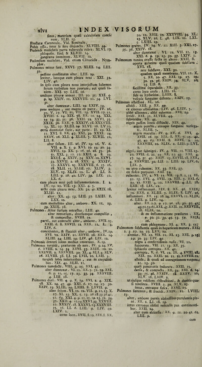 finus,' materiam quafi calculofam contir nens. XLII. 13. Proflatae Caruncula. Vid. Seminalis. Pubis offa, inter fe fere disjundta . XLVIII. 44. Pudendi muliebris parva tubercula rubra. XLVI. 17. phlogofis. Ibid. & XLVII. 14. gangraena imminens. XLVII. 12. Pudendum muliebre. Vid. etiam Clitoridis . Nym¬ pha:. Pulmones minus fani. XXVI. 37. XLIII. 24. LIII. 32. peffime conffitutus alter. LIII. 29. leviter, laxeque cum pleura nexi . XXL 32. LIV. 46. in ipfo cum pleura nexu inter jedum habentes ferum turbidum non paueum, aut quafi fa- niem. XXI. 27. LIII. 1 <5. undique pleura: annexi. III. 20. 35. XXI. 4. 9. 29. XXIV. II. XXXVIII. 22. 34. LVI. 31. alter dumtaxat. LIII. 29. LXIV. 19. pene nndique , aut magna ex parce. IV. 16. 30. V. 17. VI. 12. Vll. 13. XVII. 17. 2i. XVIII. 2. 14. XIX. 58. XX. ir. 24. XXI. 19. 24. 33. 35. 35. XXII. 22. XXVI. 35. XXIX. 30. xxx. 7. XXXIV. 18. XXXVIII. 13. XL. 23. XLIII. 29. XLVI. i5. LV.10. certa dumtaxat facie, aut parte. II. 19. XI. ir, XVI. 8. XX. 47. XXI.., 30. XXXI. 14. XXXV. i5. XLI. 4. XLIII. 5. XLVII. 12. LII. 8. alter folum. III. 25. IV. »9. 25. V. 5. VII- 9. X. 3. 9. XVI. io. 14. 30. 34. XVII. 19. XX. 3. i5. 25. 28. 35. 35. 31. XXI. 3. 17. 27. XXII. 4. 8. 10. XXIII. 4. XXIV. 34 XXV. 10. XXVI. 33. XXVII. 2. 28. XXX. 4. XXXIV. 15. XXXVI. 33. XXXVIII. 5. 13. i5. 18. XLII. 11. XLIII. 17. XLIV. 3. XLV. 23. XLIX. 10. L. 48. LI. 5. LIII. 9. i5. 40. LIV. 39. LIX. 12. LX. 5. cum pleura nexi poft inflammationem. I. 2. IV. 19. 20. VII- 13. XXI. 4. 5. arde cum pleura nexi. XX. 39. 41.XXIX. 18. XLIII. 22. alter. XX. 43. 53. LIII. 37. LXIII. 8. LXX. 10. cum mediaffino alter, ambove. XX. 11. 13. 39. XXIX. 18. Pulmones. Alter furfum retradus. LIII. 40. alter retrorfum, deorfumque compulfus , & compreffus. XVIII. 2*. parvi, aut contradi alter, ambove. XVII.25. XXII. 5. 8. XXVII. 12. XXX. 12. L. 4, LIV. 5. concidentes, & flaccidi alter, ambove. IV.19. XVI. 72. XXIV. 11. XXVII. 28. XXX. 14. XLIII. 24. LIII. 29. LIV. 46. LIX. 12. Pulmonis dexteri lobus medius emortuus. X. 19. Pulmones turgidi, praefertim ab aere. IV. 9.24. XV. 5. XVIII. 2. 14. 34 XXVI, 33. XXIX. 12. 20. XXXVII. 2. XXXVIII. 30. XL.4.XLI.4. XLV. i5. XLVIII. 38. LI. 50. LVII. 10. LXII. J. turgidi lobis inferioribus , aut in crepidini¬ bus. XIX. 49. XLII. II. Pulmones tumefadi. VIII. 4. 25. XXI. 43. alter dumtaxat. VI. 12. XX. 3. 31. 39. XXI. 5. 9. ii. 13. 17. 23. 33. 34. XXXVIII. 4. LIII. 18. Pulmones duri. VII. 4. 9. X. 19. XVI. 2. 4. XIX. 38- XX. 24. 47. 49. XXI. 5. 17. 24. 27. 30. XXIV. 13. XLIII. 29. LXIII. 8. LXVII. 9. alter folum. VI. 10. 12. VII. 9.11.13. X. 17. XI. 13. XX. 3. 13. 25.28.33.35.41. 51. 5j. XXI. 4. 9. 11.13.19. 23. 32. 34. 33. XXII. 4. 12.14.XXVI.33. XXVIIL 12. XXXIV. 18. XXXVI. 23.XXXVIH. 13. 15. LI. 5. LIII/ 9. LIV. 49. LXIV. 2. ^ certo loco. XVII. 8.10. XIX.8. XX, 20. 22. XXII. 10. XXXVIII. 34* 23. XLV. i5. L. 48. LIX. 12. LXI. 3. LXIII. 19. Pulmones graves. IV. 24. V. 11. XIII- 5* XXI. 27. 33. 35. XXIV. 18. alter dumtaxat . VI. 12. VII. 11. ij. XXI. 5. 9. 19. 25. 30. 33. LXIV. 2. Pulmonum tunica craffa fada in altero. XXII. 8. operta gelatina quafi quadam fubflava . XVI. 28. rete fubflavo. XXI. 30. quadam quafi membrana . VII. II» X. 3. XX. 20. 47- XXI* *9- 27' W 30. 32. 35. XXIV. 34. XLV, i5i 23. LII. 8. facillime feparabilis . XX. 33. certo loco erofa . LIII. 18. fub ea hydatides. LXIX. 8. vafcula fanguine diftenta . XX.IV. 13. Pulmones albiflimi. XL. 26. albidi . XIII. 3. XX. 49. ex cinereo albicantes. LIV. 45. LXIV. 3. alibi albentes, alibi rubentes. XVI. 19. lividi. XXI. 32. XLVIII. 44. fubvirides. XX. 43. nigris paffim lineis diffindi. XIX. 49. nigris pundis, atroque fanguine variega¬ ti. XLIII. 3. nigris maculis. IV. 9. XV. 5. XVI. 4, XVII. i5. 19. XIX. 8. XX. 7. ij. 41. 43. 49. 53. XXII. 8. XXVI. 2. 20. XXXVIII. 10. XLIX. 2. LIII. 9. LVI. 7- nigri, aut fubnigri. IV. 4. VII. 11. VIII. 23. 27. XVII. 5. 21. 25. XX. ij. 43. XXI. 4. 17. 24. 33. 43. XXIV. 13. XXVII. 28. xxx; 4. XXXVIII. 30. LII. 2. LIII. 29. LIV, 5. Lix. 3. ex atro rubentes. XX. 33. XXI. 3?. ex fufeo purpurei. XXI, 34. rubentes. IV. 2. VI. 12. VII. 13.X. 2. n. XI. 11. 13. XVI. 4. XVII. 19. XIX. 3. XXI.5J 19. 27. XXII 4. 22. XXXVIII. 4. LI. 18. LIII. 18. LIX. ,2. leviter inflammati. XIX. 8. XX. 36. XXIXJ 10. XXX. 2. XLIII. 3. XLIX. 8. LIV. 25.' inflammati. XX. 13. i5. 24. XXXVI. n. XLIX,- 5- LIII. 9- LIV. 14. alter. XX. 2.7. 9. 17. 26. 28. 30. 33. 41J 43.31.39.51.XXI. 43.XXII. 10. XXXVIII. 18. XLIX. 10. & ex inflammatione praedurus . XXW 9• 30. 32. 39. 43. 53. 39. XXII- 16. cum phlegmone. XI. 4. XX. 3. 33J Pulmonum fubftantia quafi in hepaticam mutata. XXlJ 2. 3. 17. 19. 27. LXX. 10. alterius. VI. 12. VII. n. XI. 13. XXI. 9.23} 29. 30. 33. LIV. 49. nigra a confertillimis vafis. VI. 12. fuppurata. VII. n. 13. XX. JS. fphacelo correpta. XX. 41. corrupta. V. 6. VI. 12. IX. 4. XVIII. 28^ XIX. 30. XXII. jo. Ii. 22.XXVIII.12J albida, & quafi ad corruptionem vergens i 21. 23. 30. quafi pancreatis indurata. XXII. 13. dsnfa , & compada . XX. 3}. XXI. 6. 24J 34. 33. 36. XXXIV. 18. XXXV. 15. XLV. 16. LXIV. 2. utriufque refiffens diftradioni, & duritiequa- fi tendinea. XVIII. 2. 30. XLV. 23. intus, extraqne fufea . XXVI. 23. Pulmones foetentes, & fracidi. XXIV. 11. LVIIlJ alter, ambove parvis abfcefHbus purulentis ple¬ ni . XX. 2. LI. 18. 19. intus extraque obfiti veficulis pus continenti¬ bus. XXII. 24. alter cum abfceffu • XX. 9. n. 20.41.51. LIII. 9. cum