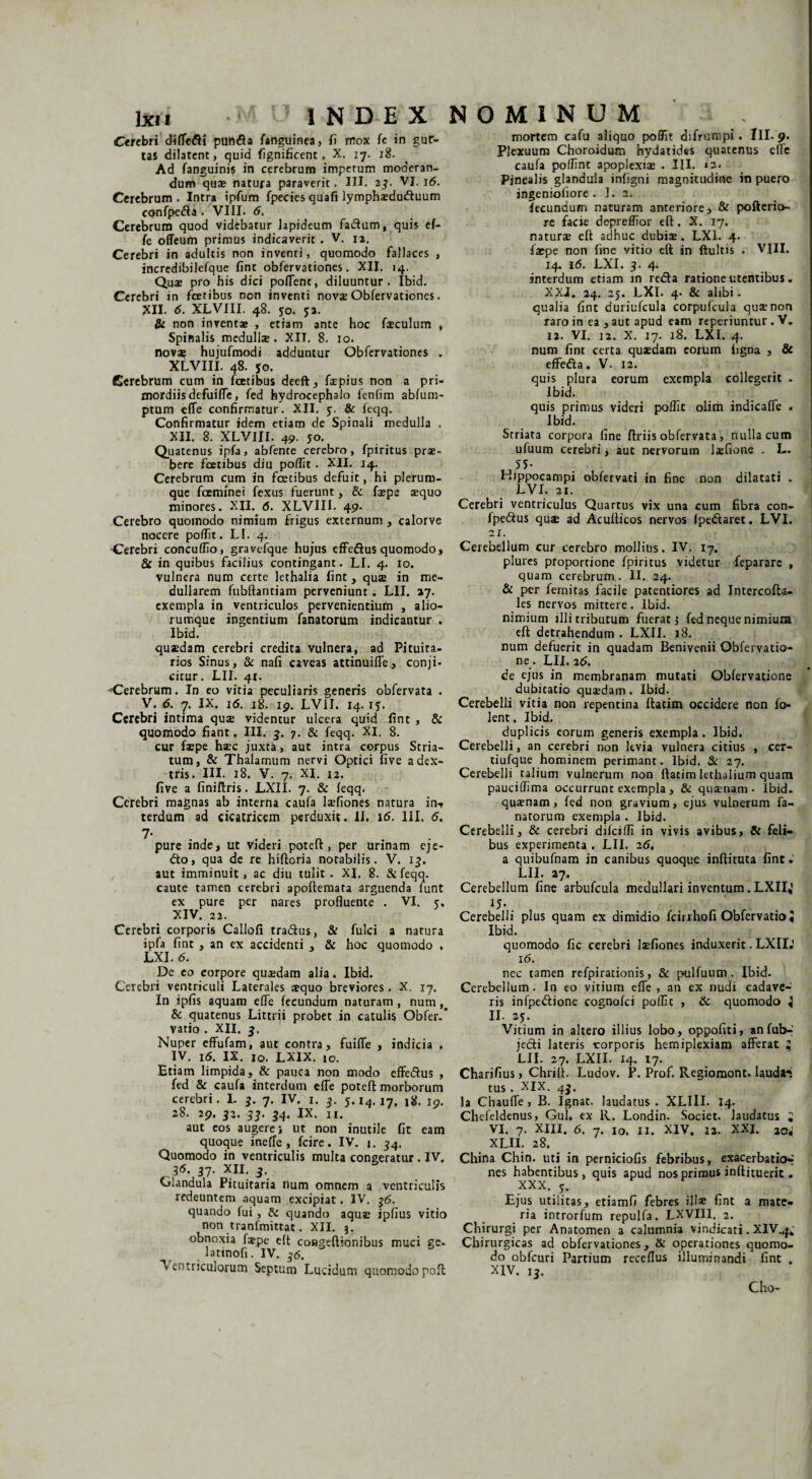 Ctrtbri diflc£i punfla fanguinea, fi mox fe in gut¬ tas dilatent, quid fignificent, X. 17. 18. Ad fanguinis in cerebrum impetum moderan¬ dum qua» natura paraverit. IU. 27- VI. 16. Cerebrum. Intra ipfum fpecies quafi lymphaedu&uum confpe&a . VIII. 6. Cerebrum quod videbatur lapideum fadlum, quis ef- fe offeum primus indicaverit . V. 12. Cerebri in adultis non inventi, quomodo fallaces , incredibilefque fint obfervationes. XII. 14. Quae pro his dici poflenc, diluuntur. Ibid. Cerebri in fcetibus non inventi novae Obfervationes. XII. 6. XLVIII. 48. 50. $2. & non inventae , etiam ante hoc fatculum , Spinalis medullae. XII. 8. 10. novae hujufmodi adduntur Obfervationes . XLVIII. 48. *o. Cerebrum cum in fatibus deeft, faepius non a pri¬ mordiis defuiffe, fed hydrocephalo fenfim abfum- ptum efle confirmatur. XII. 5. & feqq. Confirmatur idem etiam de Spinali medulla . XII. 8. XLVIII. 49. 50. Quatenus ipfa, abfente cerebro, fpiritus prae¬ bere fatibus diu poffit . XII. 14. Cerebrum cum in fcetibus defuit, hi plerum¬ que faminei fexus fuerunt, & fsepe aequo minores. XII. 6. XLVIII. 49. Cerebro quomodo nimium frigus externum , calorve nocere poffit. LI. 4. Cerebri concuffio, gravefque hujus effe&us quomodo, & in quibus facilius contingant. LI. 4. 10. vulnera num certe lethalia fint, quae in me¬ dullarem fubftantiam perveniunt. LII. 27. exempla in ventriculos pervenientium , alio¬ rumque ingentium lanatorum indicantur . Ibid. quaedam cerebri credita vulnera, ad Pituita¬ rios Sinus, & nafi caveas attinuiffe, conji¬ citur. LII. 41. '-Cerebrum. In eo vitia peculiaris generis obfervata . V. 6. 7. IX. 16. 18. 19. LVII. 14. 1?. Cerebri intima quae videntur ulcera quid fint , & quomodo fiant. III. 3. 7. & feqq. XI. 8. cur faepe haec juxta, aut intra corpus Stria¬ tum, & Thalamum nervi Optici five a dex¬ tris. III. 18. V. 7. XI. 12. five a finiftris. LXII. 7. & feqq. Cerebri magnas ab interna caufa laefiones natura in-, terdum ad cicatricem perduxit. II. 16. 111. 6. 7- pure inde, ut videri poteft, per urinam eje- <fto, qua de re hiftoria notabilis. V. 13. aut imminuit, ac diu tulit. XI. 8. & feqq. caute tamen cerebri apoftemata arguenda funt ex pure per nares profluente . VI. 5, XIV. 22. Cerebri corporis Callofi tra&us, & fulci a natura ipfa fint , an ex accidenti , & hoc quomodo , LXI. d. De eo corpore quaedam alia. Ibid. Cerebri ventriculi Laterales squo breviores. X. 17. In ipfis aquam efle fecundum naturam, num,# & quatenus Littrii probet in catulis Obfer. vatio . XII. 3, Nuper effufam, aut contra, fuifle , indicia . IV. Id. IX. 10. LXIX. 10. Etiam limpida, & pauca non modo effe&us , fed & caufa interdum efle poteft morborum cerebri. I. 3. 7. IV. 1. 3. 5.14.17, 18. 19. 28. 29. 32. 33. 34. IX. n. aut eos augere j ut non inutile fit eam quoque ineffe , fcire. IV. 1. 34. Quomodo in ventriculis multa congeratur. IV. 36. 37. XII. 3. Glandula Pituitaria num omnem a ventriculis redeuntem aquam excipiat. IV. 36. quando fui, di quando aquae ipfius vitio non tranfmittat. XII. 3. obnoxia faepe eft congeftionibus muci ge- lattnofi. IV. 36. Ventriculorum Septum Lucidum quomodopoft mortem cafu aliquo poffit difrumpi. Ili- 9. Plexuum Choroidum hydatides quatenus efle caufa poffint apoplexiae . III. «2* Pinealis glandula infigni magnitudine in puero ingeniofiore . I. 2. fecundum naturam anteriore, & pofterio- re facie depreffior eft . X. 17. naturae eft adhuc dubis. LXI. 4. faepe non fine vitio eft in ftultis . VIII. 14. 16. LXI. 3. 4. interdum etiam in reda ratione utentibus. XXI. 24. 25. LXI. 4. & alibi. qualia fint duriufcula corpufcula quae non raro in ea, aut apud eam reperiuntur . V. 12. VI. 12. X. 17. 18. LXI. 4. num fint certa quaedam eorum iigna , & effeda. V- 12. quis plura eorum exempla collegerit . Ibid. quis primus videri poffit olim indicafle . Ibid. Striata corpora fine ftriis obfervata, nulla cum ufuum cerebri, aut nervorum laefione . L. 55- Hippocampi obfervati in fine non dilatati . LVI. 21. Cerebri ventriculus Quartus vix una cum fibra con- fpedus qu* ad Acufticos nervos (pedaret. LVI. 21. Cerebellum cur cerebro mollius. IV. 17. plures proportione fpiritus videtur feparare , quam cerebrum. II. 24. & per femitas facile patentiores ad Intercofta- les nerYos mittere. Ibid. nimium illi tributum fuerat i fed neque nimiuna eft detrahendum. LXII. 18. num defuerit in quadam Benivenii Obfervatio- ne. LII. 26. de ejus in membranam mutati Obfervatione dubitatio quaedam. Ibid. Cerebelli vitia non repentina ftatim occidere non fo- lent. Ibid. duplicis eorum generis exempla. Ibid. Cerebelli, an cerebri non kvia vulnera citius , cer- tiufque hominem perimant. Ibid. & 27. Cerebelli talium vulnerum non ftatim lethalium quam pauciffima occurrunt exempla, & quinam - Ibid. quaenam, fed non gravium, ejus vulnerum fa- natorum exempla . Ibid. Cerebelli, & cerebri difeiffi in vivis avibus, & feli¬ bus experimenta . LII. 26, a quibufnam in canibus quoque inftituta fint * LII. 27. Cerebellum fine arbufcula medullari inventum.LXIIJ ij-. Cerebelli plus quam ex dimidio fcirrhofi Obfervatio« Ibid. quomodo fic cerebri laefiones induxerit. LXII.' i<5. nec tamen refpirationis, & p-ulfuum . Ibid. Cerebellum . In eo vitium efle , an ex nudi cadave¬ ris infpedtione cognofci poflic , & quomodo j n. 25. Vitium in altero illius lobo, oppofiti, anfub- jedi lateris corporis hemiplexiam afferat ^ LII. 27. LXII. 14. 17. Charifius, Chrift. Ludov. F. Prof. Regioraont. laudan tus. XIX. 43. Ia Chauffe , B. Ignat. laudatus. XLIII. 14. Chefeldenus, Gul, ex R. Londin. Societ, laudatus ; VI. 7. XIII. 6. 7. 10. II. XIV, 12. XXI. 20* XLH. 28. China Chin. uti in perniciofis febribus, exacerbatio-r nes habentibus, quis apud nos primus inftituerit. XXX. 5. Ejus utilitas, etiamfi febres ilis fint a mate¬ ria introrfum repulfa. LXVIII. 2. Chirurgi per Anatomen a calumnia vindicati. XIV.4; Chirurgicas ad obfervationes, & operationes quomo¬ do obfcuri Partium receflus illuminandi fint . XIV. 13. Cho-