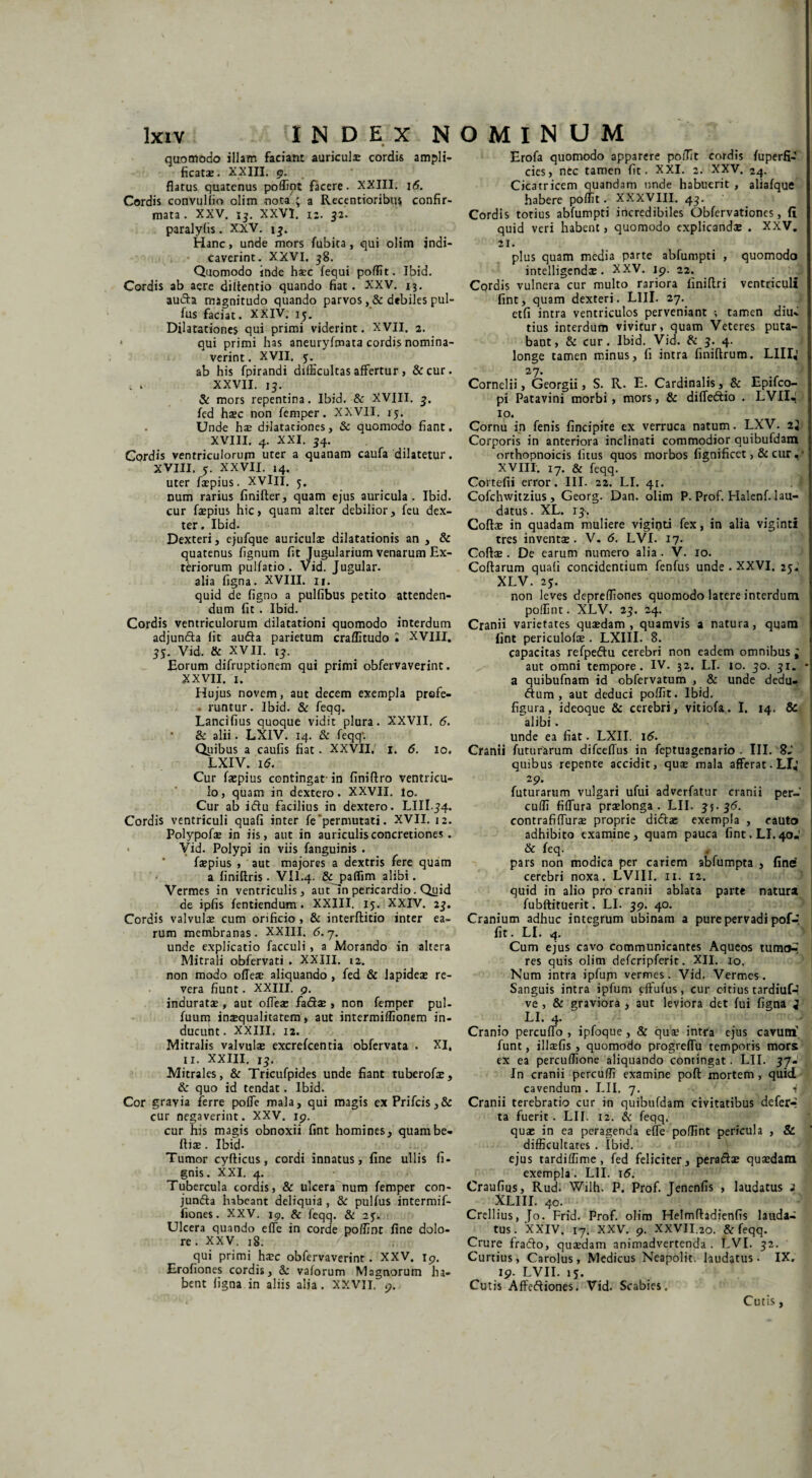 quomodo illam faciam auricula cordis ampli¬ ficatae . XXIII. 9. flatus quatenus poffipt facere. XXIII. 1 <5. Cordis convulfio olim nota ; a Recentioribus confir¬ mata . XXV. 13. XXVI, 12. 32. paralyfis. XXV. 13. Hanc, unde mors fubita , qui olim indi¬ caverint. XXVI. 38. Quomodo inde h*c fequi poffit. Ibid. Cordis ab aere diltentio quando fiat. XXV. 13. auda magnitudo quando parvos , & debiles pul- fus faciat. XXIV. 15. Dilatationes qui primi viderint. XVII. 2. qui primi has aneuryfmata cordis nomina¬ verint . XVII. 5. ab his fpirandi difficultas affertur, &cur. XXVII. 15. & mors repentina. Ibid. & XVIII. 3. fed h*c non femper. XXVII. 15. . Unde h* diiataciones, & quomodo fiant. XVIII. 4. XXI. 34. Cordis ventriculorum uter a quanam caufa dilatetur. XVIII. 5. XXVII. 14. uter fiepius. XVlII. 5. num rarius finifler, quam ejus auricula. Ibid. cur fiepius hic, quam alter debilior, feu dex¬ ter. Ibid. Dexteri, ejufque auriculae dilatationis an , & quatenus fignum fit Jugularium venarum Ex¬ teriorum pullatio. Vid. Jugular. alia ligna. XVIII. n. quid de ligno a pullibus petito attenden¬ dum fit . Ibid. Cordis ventriculorum dilatationi quomodo interdum adjunda fit auda parietum craffitudo • XVIII. 35. Vid, & XVII. 13. Eorum difruptionem qui primi obfervaverint. XXVII. 1. Hujus novem, aut decem exempla prefe- ■ runtur. Ibid. & feqq. Lancifius quoque vidit plura. XXVII, 6. ’ & alii. LXIV. 14. & feqq'. Quibus a caulis fiat. XXVII, 1. 6. 10. LXIV. i(5. Cur faepius contingat-in finiftro ventricu¬ lo, quam in dextero. XXVII. lo. Cur ab idu facilius in dextero. LIII .54. Cordis ventriculi quali inter fe permutati. XVII. 12. Polypof* in iis, aut in auriculis concretiones. Yid. Polypi in viis fanguinis . faepius , aut majores a dextris fere quam a finiftris. VII.4. & paflim alibi. Vermes in ventriculis, aut In pericardio. Quid de ipfis fentiendum. XXIII. 15. XXIV. 23. Cordis valvulae cum orificio, & interftitio inter ea¬ rum membranas. XXIII. <5. 7. unde explicatio facculi , a Morando in altera Mitrali obfervati . XXIII. 12. non modo ofleae aliquando , fed & lapideae re¬ vera fiunt. XXIII. 9. induratae , aut ofleae fad* , non femper pul- fuum inaequalitatem , aut intermiflionem in¬ ducunt. XXIII. 12. Mitralis valvulae excrefcentia obfervata . XI, 11. XXIII. 13. Mitrales, & Tricufpides unde fiant tuberof*, & quo id tendat. Ibid. Cor gravia ferre pofle mala, qui magis exPrifcis,& cur negaverint. XXV. 19. cur his magis obnoxii fint homines, quam be¬ lli* . Ibid- Tumor cyfticus, cordi innatus, fine ullis li¬ gnis. XXI. 4. Tubercula cordis, & ulcera num femper con- junda habeant deliquia , & pulfus intermif- fiones. XXV. 19. & feqq. & 25. Ulcera quando efle in corde poffint fine dolo¬ re . XXV. 18. qui primi haec obfervaverint. XXV. 19. Eroliones cordis, &: vaforum Magnorum ha¬ bent ligna in aliis alia. XXVII, 9. Erofa quomodo apparere poiTit cordis fuperfi- cies, nec tamen fit. XXI. 2. XXV. 24. Cicatricem quandam unde habuerit , alialque habere poffit. XXXVIII. 43. Cordis totius ablumpti incredibiles Oblervationes, fi quid veri habent, quomodo explicandae . XXV. 21. plus quam media parte abfumpti , quomodo intelligendae. XXV. 19. 22. Cordis vulnera cur multo rariora finiftri ventriculi fint, quam dexteri. LIII. 27.. etfi intra ventriculos perveniant •, tamen diu* tius interdum vivitur, quam Veteres puta¬ bant, & cur. Ibid. Vid. & 3. 4. longe tamen minus, fi intra finiftrum. LIII,' 2 7. Cornelii, Georgii, S. R. E. Cardinalis, & Epifco- pi Patavini morbi, mors, & diffedio . LVII«t 10. Cornu in fenis fincipite ex verruca natum. LXV. 23 Corporis in anteriora inclinati commodior quibufdam orthopnoicis litus quos morbos fignificet, & cur, - XVIII. 17. & feqq. Cortefii error. III- 22. LI. 41. Cofchwitzius, Georg. Dan. olim P. Prof. Halenf. lau¬ datus. XL. 13. Collae in quadam muliere viginti fex, in alia viginti tres inventae. V. <5. LVI. 17. Coli* . De earum numero alia . V. 10. Collarum quali concidentium fenfus unde . XXVI. 25: XLV. 25. non leves deprefliones quomodo latere interdum pollint. XLV. 23. 24. Cranii varietates quaedam, quamvis a natura, quam fint periculo!* . LXIII. 8. capacitas refpedu cerebri non eadem omnibus ^ aut omni tempore. IV. 32. LI. 10. 30. 31. a quibufnam id obfervatum , & unde dedu- dum , aut deduci poffit. Ibid. figura, ideoque & cerebri, vitiofa. I. 14. & alibi . unde ea fiat. LXII. 16. Cranii futurarum difceffus in feptuagenario . III. 8,' quibus repente accidit, qu* mala afferat. 29. futurarum vulgari ufui adverfatur cranii per¬ cudi fiffura prslonga . LII. 35. 36. contrafiffur* proprie didae exempla , cauto adhibito examine, quam pauca fint. LI.40,' & feq. * pars non modica per cariem abfumpta , fine cerebri noxa. LVIII. 11. 12. quid in alio pro cranii ablata parte natura fubftituerit. LI. 39. 40. Cranium adhuc integrum ubinam a pure pervadi pof-. fit. LI. 4. Cum ejus cavo communicantes Aqueos tumcv? res quis olim defcripferit. XII. 10. Num intra ipfupi vermes. Vid. Vermes. Sanguis intra ipfum effulus, cur citius tardiufd ve , & graviora , aut leviora det fui figna i LI. 4. Cranio percuffo , ipfoque , & qu* intra ejus cavuni funt, illsfis, quomodo progreffu temporis mors ex ea percuffione aliquando contingat. LII. 37-1' In cranii percuffi examine pofl mortem , quid cavendum. LII. 7. iJ Cranii terebratio cur in quibufdam civitatibus defer-- ta fuerit. LII. 12. & feqq. qu* in ea peragenda efle pollint pericula , & difficultates . Ibid. ejus tardiffime, fed feliciter, perad* qu*dam exempla . LII. 16. Craufius, Rud. Wilh. P. Prof. Jenenfis , laudatus - XLIII. 40. Crellius, Jo. Frid. Prof. olim Helmlladienfis lauda¬ tus. XXIV. 17. XXV. 9. XXVII.20. & feqq. Crure frado, qu*dam animadvertenda . LVI. 32. Curtius, Carolus, Medicus Neapolit. laudatus. IX. 19. LVII. 15. Cutis Affediones. Vid. Scabies. Cutis,