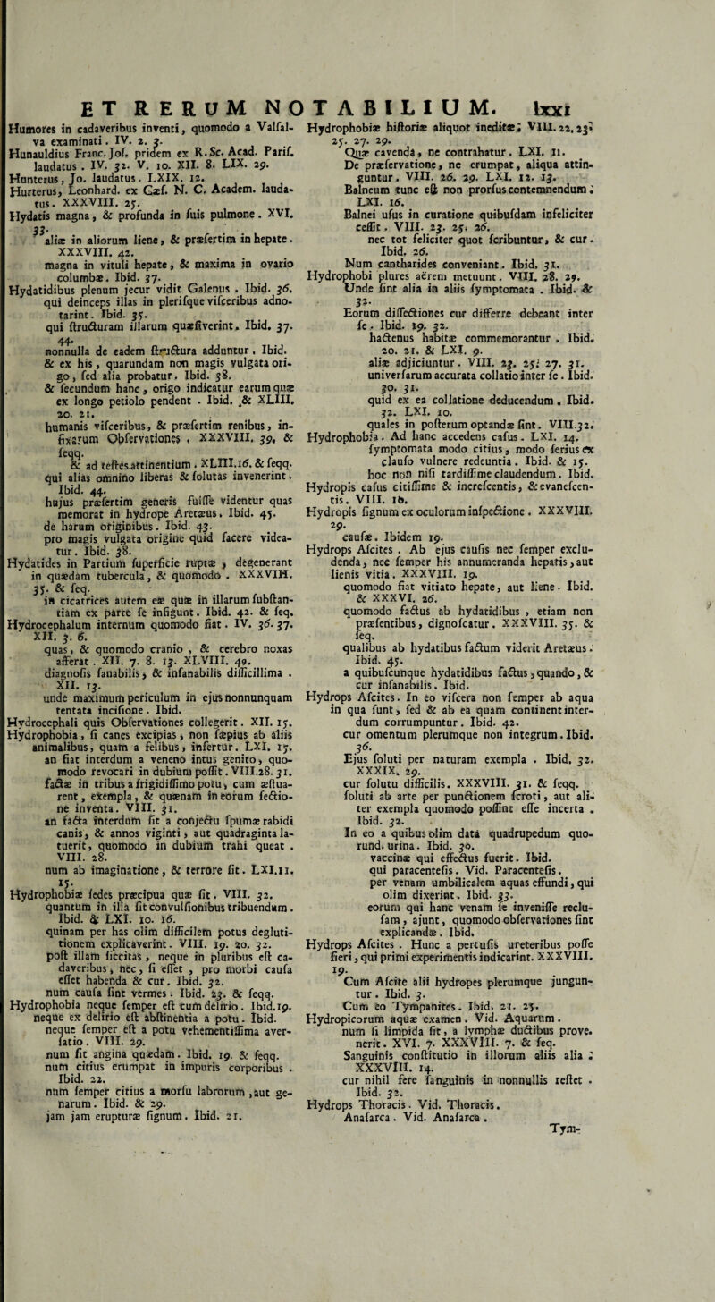 Humores in cadaveribus inventi, quomodo a Valfal- va examinati. IV. 2. 3. Hunauldius Franc. Jof. pridem ex R.Sc. Acad. Parif. laudatus . IV. 52. V. 10. XII. 8. LIX. 29. Hunterus, Jo. laudatus. LXIX. 12. Hurterus, Leonhard. ex Gaef. N. C. Academ. lauda¬ tus. XXXVIII. 25. Hydatis magna, & profunda in fuis pulmone. XVI. 33’ aliae in aliorum liene, & prasfertim in hepate. XXXVIII. 42. magna in vituli hepate, & maxima in ovario columbae. Ibid. 37. Hydatidibus plenum jecur vidit Galenus . Ibid. 36. qui deinceps illas in plerifquc vifceribus adno- tarint. Ibid. 35. qui ftruduram iJlarum quaefiverint. Ibid. 37. 44. nonnulla de eadem flrudura adduntur. Ibid. & ex his, quarundam non magis vulgata ori¬ go, fed alia probatur. Ibid. 38. & fecundum hanc, origo indicatur earum quae ex longo petiolo pendent . Ibid. XLIII. 20. 21. humanis vifceribus, & prasfertim renibus, in- tixsrum Qbfemtiones . xxxviii. 39, & feqq. & ad teftesattfnentium . XLIII.i5. & feqq. qui alias omnino liberas & folutas invenerint. Ibid. 44. hujus prasfertim generis fuiffe videntur quas memorat in hydrope Aretaeus. Ibid. 45. de harum originibus. Ibid. 43. pro magis vulgata origine quid facere videa¬ tur. Ibid. 38. Hydatides in Partium fuperficie ruptte , degenerant in quaedam tubercula, & quomodo . XXXVIH. 3J. & feq. in cicatrices autem eae quae in illarum fubftan- tiam ex parte fe infigunt. Ibid. 42. & feq. Hydrocephalum internum quomodo fiat. IV. 35.37. XII. 3. 5. quas, & quomodo cranio , & cerebro noxas afferat. XII. 7. 8. 13. XLVIII. 49. diagnofis fanabilis* & infanabilis difficillima . XII. 13. unde maximum periculum in ejus nonnunquam tentata incifione. Ibid. Hydrocephali quis Obfervationes collegerit. XII. iy. Hydrophobia, fi canes excipias, non ftepius ab aliis animalibus, quam a felibus, infertur. LXI. 13. an fiat interdum a veneno intus genito, quo¬ modo revocari in dubium poffit. VIII.28.31. fa&as in tribus afrigidiffimo potu, cum asdua- rent, exempla, & quasnam in eorum feftio- ne inventa. VIII. 31. an fa&a interdum fit a conje&u fpumas rabidi canis, & annos viginti, aut quadraginta la¬ tuerit, quomodo in dubium trahi queat . VIII. 28. num ab imaginatione, & terrore fit. Lxi.n. 15- Hydrophobia: fedes praecipua quae fit. VIII. 32. quantum in illa fit convulfionibus tribuendum. Ibid. & LXI. 10. 16. quinam per has olim difficilem potus degluti¬ tionem explicaverint. VIII. 19. 20. 32. poft illam ficcitas, neque in pluribus elt ca¬ daveribus , nec, fi effet , pro morbi caufa effet habenda & cur. Ibid. 32. num caufa fint vermes. Ibid. 23. & feqq. Hydrophobia neque femper efl: cum delirio. Ibid. 19. neque ex delirio eft abftinentia a potu. Ibid. neque femper eft a potu Vehementiffima aver- fatio. VIII. 29. num fit angina quaedam. Ibid. 19. & feqq. num citius erumpat in impuris corporibus . Ibid. 22. num femper citius a morfu labrorum ,aut ge¬ narum. Ibid. Se 29. jam jam erupturae fignum. Ibid. ar. Hydrophobiae hiftorias aliquot inedite; VIII.22,23* 23. 27. 29. Quae cavenda, ne contrahatur. LXI. 11. De praefervatione, ne erumpat, aliqua attin¬ guntur. VIII. 25. 29. LXI. 12. 13. Balneum tunc efl; non prorfus contemnendum; LXI. i5. Balnei ufus in curatione quibufdam infeliciter ceffit. VIII. 23. 25; 26. nec tot feliciter quot feribuntur, & cur. Ibid. 25. Num cantharides conveniant. Ibid. 31. Hydrophobi plures aerem metuunt. VIII. 28. 19. Unde fint alia in aliis fymptomata . Ibid» & $*• Eorum diffediones cur differre debeant inter fe» Ibid. 19. 32. hadenus habita* commemorantur . Ibid. 20. 2i, & LXI. 9. aliae adjiciuntur. VIII. 23. 25; 27. 31. univerfarum accurata collatio inter fe. Ibid. 30. 31. quid ex ea collatione deducendum. Ibid. 32. LXI. 10. quales in pofterumoptandas fint. VIII.32. Hydrophobia. Ad hanc accedens cafus. LXI. 14. fymptomata modo citius , modo ferius ex claufo vulnere redeuntia. Ibid. & 15. hoc non nifi tardiffimeclaudendum. Ibid. Hydropis cafus citiffinse & increfcentis, &evanefcen- tis. VIII. it>. Hydropis fignum ex oculorum infpedione . XXXVIII, 29. caufae. Ibidem 19. Hydrops Afcites . Ab ejus eaufis nec femper exclu¬ denda, nec femper his annumeranda hepatis,aut lienis vitia. XXXVIII. 19. quomodo fiat vitiato hepate, aut liene. Ibid. & XXXVI. 25. quomodo fadus ab hydatidibus , etiam non prasfentibus, dignofeatur . XXXVIII. 35. & feq. qualibus ab hydatibus fadum viderit Aretaeus. Ibid. 45. a quibufeunque hydatidibus fadus, quando, & cur infanabilis. Ibid. Hydrops Afcites. In eo vifcera non femper ab aqua in qua funt, fed & ab ea quam continent inter¬ dum corrumpuntur. Ibid. 42. cur amentum plerumque non integrum. Ibid. 35. Ejus foluti per naturam exempla . Ibid. 32. XXXIX. 29. cur folutu difficilis. XXXVIII. 31. & feqq. foluti ab arte per pundionem feroti, aut ali¬ ter exempla quomodo poffint effe incerta . Ibid. 32. In eo a quibus olim dati quadrupedum quo- rund. urina. Ibid. 30. vaccinae qui effedus fuerit. Ibid. qui paracentefis. Vid. Paracentefis. per venam umbilicalem aquas effundi, qui olim dixerint . Ibid. 33. eorum qui hanc venam fe inveniffe reclu- fam , ajunt, quomodo obfervationes fint explicandas. Ibid. Hydrops Afcites . Hunc a pertufis ureteribus poffe fieri, qui primi experimentis indicarint. XXXVIII. 19. Cum Afcite alii hydropes plerumque jungun¬ tur . Ibid. 3. Cum eo Tympanites. Ibid. zt. 25. Hydropicorum aquae examen. Vid. Aquarum. num fi limpida fit, a lymphas dudibus prove. nerit. XVI. 7- XXXVIII. 7. & feq. Sanguinis conftitutio in illorum aliis alia ; XXXVIII. 14. cur nihil fere fanguinis in nonnullis reflet . Ibid. 32. Hydrops Thoracis. Vid. Thoracis. Anafarca . Vid. Anafarca . Tym-