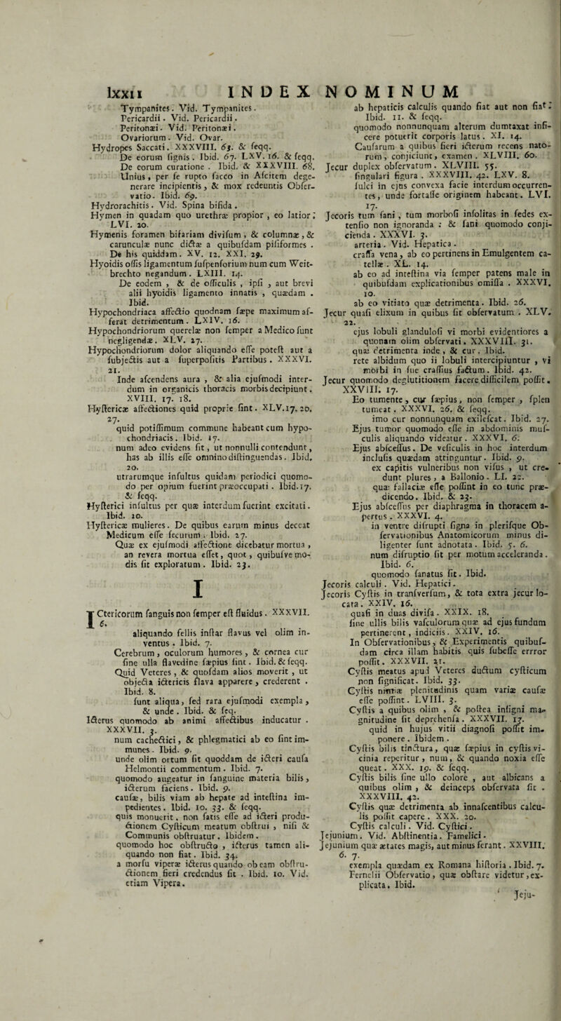 Tympanites. Vid. Tympanites. Pericardii. Vid. Pericardii. Peritonaei. Vid. Peritonaei. Ovariorum. Vid. Ovar. Hydropes Saccati. XXXVIII. 6s. &r feqq. De eorum (ignis. Ibid. 67. LXV. 1 <5. & feqq. De eorum curatione . Ibid. & XXXVIII. 68. Unius, per fe rupto facco in Afcitem dege¬ nerare incipientis , & mox redeuntis Obfer- vatio. Ibid. 69. Hydrorachitis. Vid. Spina bifida. Hymen in quadam quo urethrae propior , eo latior; LVI. 20. Hymenis foramen bifariam divifum , & columnae,& carunculae nunc didtae a quibufdam pififormes . De his quiddam. XV. 12. XXI, 29. Hyoidis offis ligamentum fufpenforium num cum Weit- brechto negandum. LXIII. 14. De eodem , & de officulis , ipfi , aut brevi alii hyoidis ligamento innatis , qusdam . Ibid. Hypochondriaca affe&io quodnam faepe maximum af¬ ferat detrimentum. LXIV. 16. Hypochondriorum querelas non femper a Medico funt negligendae. XLV. 27. Hypochondriorum dolor aliquando efle poteft aut a fubjedtis aut a fuperpofitis Partibus. XXXVI. 21. Inde afeendens aura , Ss alia ejufmodi inter¬ dum in organicis thoracis morbis decipiunt. XVIII. 17. 18.^ Hyftericae affe&iones quid proprie fint. XLV.17. 20. 27. quid potiflimum commune habeant cum hypo¬ chondriacis. Ibid. 17. num adeo evidens fit, ut nonnulli contendunt, has ab illis efle omninodiftinguendas. Ibid. 20. utrarumque infultus quidam periodici quomo¬ do per oprum fuerint praeoccupati . Ibid. 17. & feqq. Hyfterici infultus per quae interdum fuerint excitati. Ibid. 20. Hyftericae mulieres. De quibus earum minus deceat Medicum elTe fecurum i- Ibid. 27. Quce ex ejufmodi atfeftione dicebatur mortua , an revera mortua elfet, quot, quibuive mo¬ dis fit exploratum. Ibid. 23. I Ictericorum fanguisnon femper eft fluidus. XXXVII. aliquando Cellis inflar flavus vel olim in¬ ventus . Ibid. 7. Cerebrum , oculorum humores, & cornea cur fine ulla flavedine faepius fint. Ibid. & feqq. Quid Veteres, & quofdam alios moverit , ut objedta i&ericis flava apparere , crederent . Ibid. 8. funt aliqua, fed rara ejufmodi exempla, & unde . Ibid. & feq. ISerus quomodo ab animi affe&ibus inducatur . XXXVII. 3. num cache&ici, & phlegmatici ab eo fint im- munes. Ibid. 9. unde olim ortum fit quoddam de ifteri caufa Helmontii commentum . Ibid. 7. quomodo augeatur in fanguine materia bilis, iderum faciens. Ibid. p. caufae, bilis viam ab hepate ad inteftina im¬ pedientes. Ibid. 10. 53. & feqq. quis monuerit, non fatis e(Te ad i&eri produ- dionem Cyfticum meatum obftrui , nifi & Communis obftruatur. Ibidem, quomodo hoc obftrudo , iderus tamen ali¬ quando non fiat. Ibid. 34. a morfu viperae iderus quando obeam obftru- dionem fieri credendus fit . Ibid. 10. Vid. etiam Vipera. ab hepaticis calculis quando fiat aut non fiat T Ibid. 11. & feqq. quomodo nonnunquam alterum dumtaxat infi¬ cere potuerit corporis latus. XI. 14. Caufarum a quibus fieri iderum recens nato¬ rum , conjiciunc, examen. XLVIII. 60. Tecur duplex obfervatum. XLVIII. 55. fingulari figura . XXXVIII. 42. LXV. 8. Iulei in ejns convexa facie interdum occurren¬ tes, unde fortalle originem habeant. LVI. 17. Jecoris tum fani , tum morbofi infolitas in fedes ex- tenfio non ignoranda : & fani quomodo conji¬ cienda . XXXVI. 3. arteria. Vid. Hepatica. craffa vena, ab eo pertinens in Emulgentem ca¬ tellae . XL. 14. ab eo ad inreftina via femper patens male in quibufdam explicationibus omifla . XXXVI. 10. ab eo vitiato quae detrimenta. Ibid. 26. Jecur quafi elixum in quibus fit obfervatum . XLV. 22. ejus lobuli glandulofi vi morbi evidentiores a quonam olim obfervati. XXXVIII. 31. quae detrimenta inde , & cur. Ibid. rete albidum quo ii lobuli intercipiuntur , vi morbi in fue craffius faduro. Ibid. 42. Jecur quomodo deglutitionem facere difficilem poffit. XXVIII. 17. Eo tumente, cur faepius, non femper , fplen tumeat. XXXVI. 26. 8c feqq. imo cur nonnunquam exilefeat. Ibid. 27. Ejus tumor quomodo efle in abdominis muf- culis aliquando videatur. XXXVI, 6. Ejus abfceflus. De veficulis in hoc interdum inclufis quaedam attinguntur. Ibid. 9. ex capitis vulneribus non vifus , ut cre¬ dunt plures, a Ballonio. LI. 22. qua; fallaciae efle poifint in eo tunc prae¬ dicendo. Ibid. & 23. Ejus abfceflus per diaphragma in thoracem a- pertus. XXXVI. 4. in ventre difrupti figna in plerifque Ob- fervationibus Anatomicorum minus di¬ ligenter funt adnotata. Ibid. 7. 6. num difruptio fit per motum acceleranda. Ibid. 6. quomodo fanatus fit. Ibid. Jecoris calculi. Vid. Hepatici. Jecoris Cyftis in tranfverfum, & tota extra jecur lo¬ cata. XXIV. 16. quafi in duas divifa . XXIX. 18. fine ullis bilis vafculorum quae ad ejus fundum pertinerent, indiciis. XXIV. i<5. In Obfervationibus, & Experimentis quibuf¬ dam circa illam habitis quis fubefTe errror poffit. XXXVII. 21. CyRis meatus apud Veteres dudtum cyfticum non fignificat. Ibid. 33. Cyftis nitmae plenitudinis quam variae caufae efle poffint. LVIII. 3. Cyftis a quibus olim , & poftea infigni mi. gnitudine fit deprehenfa. XXXVII. ij. quid in hujus vitii diagnofi poffit im¬ ponere . Ibidem . Cyftis bilis tindtura, quae faepius in cyftis vi¬ cinia reperitur , num, & quando noxia efle queat. XXX. 19. & feqq. Cyftis bilis fine ullo colore , aut albicans a quibus olim , & deinceps obfervata fit . XXXVIII. 42. Cyftis quae detrimenta ab innafeentibus calcu¬ lis poffit capere . XXX. 20. Cyftis calculi. Vid. Cyftici. Jejunium. Vid. Abftinentia. Famelici. Jejunium qua; States magis, aut minus ferant. XXVIII. 6. 7. exempla quaedam ex Romana hiftoria . Ibid. 7. Fernelii Obfervado, qus obftare videtur, ex¬ plicata. Ibid. .' Je ju-