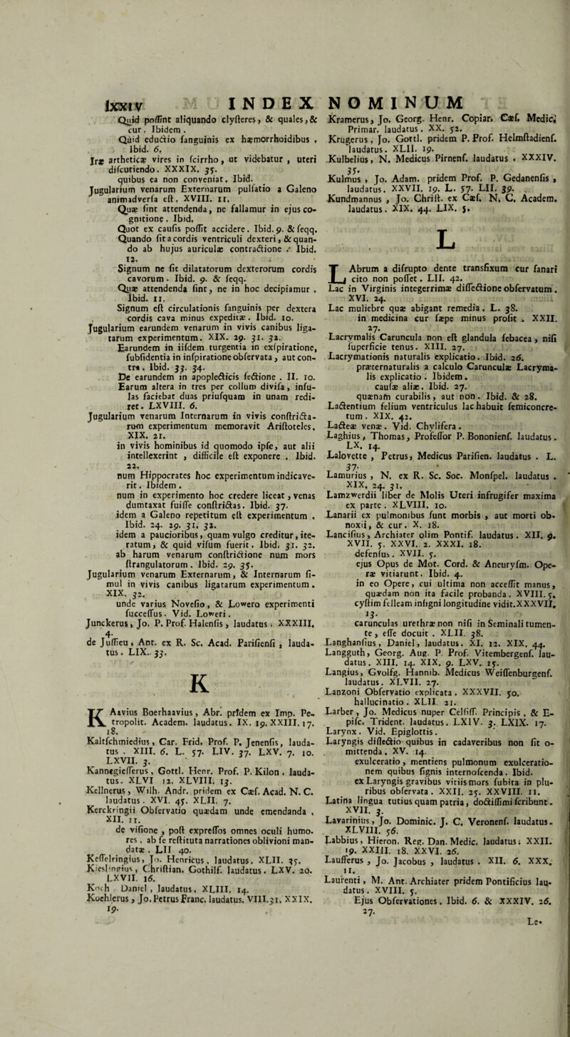 Quid poffint aliquando clyfteres, & quales,& cur. Ibidem. Quid edu&io fanguinis ex hsmorrhoidibus , Ibid. 6f Ira? artheticae vires in fcirrho, ut videbatur , uteri difcutiendo. XXXIX. 35. quibus ea non conveniat, Ibid. Jugularium venarum Externarum pulfatio a Galeno ' animadverfa eft. XVIII. n, Qua; fint attendenda, ne fallamur in ejus co¬ gnitione . Ibid. Quot ex caulis poffit accidere. Ibid. 9. & feqq. Quando fit a cordis ventriculi dexteri ,& quan¬ do ab hujus auricula; contradione .* Ibid, 12. Signum ne fit dilatatorum dexterorum cordis cavorum • Ibid. 9. & feqq. Qua; attendenda fint, ne in hoc decipiamur , Ibid. 11. Signum eft circulationis fanguinis per dextera , cordis cava minus expeditae. Ibid. 10. Jugularium earundem venarum in vivis canibus liga¬ tarum experimentum. XIX. 29. 31. 32. Earundem in iifdem turgentia in exfpiratione, fubfidentia in infpiratione obfervata, aut con- tr*. Ibid. 33. 34. De earundem in apopledicis fedione . II. 10. Earum altera in tres per collum divifa, infu¬ las faciebat duas priufquam in unam redi¬ ret. LXVIII. 6. Jugularium venarum Internarum in vivis conftrida- rum experimentum memoravit Ariftoteles, XIX. 21. in vivis hominibus id quomodo ipfe, aut alii intellexerint , difficile eft exponere , Ibid. 22, num Hippocrates hoc experimentum indicave¬ rit . Ibidem . num in experimento hoc credere liceat, venas dumtaxat fuifle conftri&as. Ibid. 37. idem a Galeno repetitum eft experimentum , Ibid. 24. 29. 31, 32. idem a paucioribus, quam vulgo creditur, ite¬ ratum, Sc quid vifum fuerit, Ibid. 31. 32. ab harum venarum conftridione num mors ftrangulatorum . Ibid. 29. 35. Jugularium venarum Externarum, & Internarum fi- mul in vivis canibus ligatarum experimentum. XIX. 32. unde varius Novefio, & Lowero experimenti fucceflus. Vid. Loweri, Junckerus, Jo. P. Prof. Halenfis, laudatus. XXXIII, , 4- de Juffieu, Ant. ex R. Sc. Acad. Parifienfi , lauda¬ tus , LIX- 33, K KAavius Boerhaavius, Abr! pridem ex Imp. Pe- tropolit. Academ. laudatus. IX. 19, XXIII, 17. 18. Kaltfchmiedius, Car. Frid. Prof. P. Jenenfis, lauda¬ tus . XIII, 6. L. 57. LIV. 37. LXV. 7, jo. LXVII. 3. Kannegieffierus, Gottl. Henr. Prof. P. Kilon , lauda¬ tus. XLVI ,2. XLVIII. 13. Kellnerus, Wilh. Andr. pridem ex Csef. Acad. N. C, laudatus. XVI. 45. XLII. 7. Kerckringii Obfervatio quaedam unde emendanda , XII. II. de vifione , poli expreftos omnes oculi humo, res, ab fe reflituta narrationes oblivioni man¬ datae . LII 40. Keflelringius, Jo. Henricus , laudatus. XLII. 3j. JCiesl-nfMus, C.hriftian. Gothilf. laudatus. LXV. 20. LXVII. 16. Koch Damel , laudatus. XLIII. 14. Koehlerus, Jo. Petrus Franc. laudatus. VIII.31, XXIX. 19- Kramerus, Jo. Georg. Henr. Copiar. C*f, Medici Primar. laudatus. XX. 52. Krugerus, Jo, Gottl. pridem P. Prof. Helmftadienf. laudatus. XLII. 19. Kulbelius, N. Medicus Pirnenf. laudatus . XXXIV. 3 5f Kulmus , Jo. Adam. pridem Prof. P. Gedanenfis , laudatus. XXVII. 19. L. 57. LII. 39. Kundmannus , Jo. Chrift. ex Casf, N, C. Academ. laudatus. XIX. 44. LIX. 5. L LAbrum a difrupto dente transfixum cur fanari cito non poflet. LII. 42*_ Lac in Virginis integerrimae difle&ioncobfervatum. XVI. 24. Lac muliebre qua; abigant remedia. L. 38. in medicina cur fa;pe minus profit . XXII. 27- Lacrymalis Caruncula non eft glandula febacea, nifi iuperficie tenus. XIII. 27. Lacrymationis naturalis explicatio. Ibid. 26. praeternaturalis a calculo Caruncula; Lacryma¬ lis explicatio. Ibidem, caufae aliae. Ibid. 27. qusenafn curabilis, aut non. Ibid. Sc 28. La&entium felium ventriculus lac habuit femiconcre- tum . XIX. 42. La&ese vens . Vid. Chylifera . Laghius, Thomas, Profeffor P. Bononienf. laudatus. LX. 14. Lalovette , Petrus, Medicus Parifien. laudatus . L. T 37' Lamurius , N. ex R. Sc. Soc. Monfpel. laudatus . XIX, 24. 31, Lamzwerdii liber de Molis Uteri infrugifer maxima ex parte . XLVIII. 10. Lanarii ex pulmonibus funt morbis , aut morti ob. noxii, & cur. X. 18. Lancifius, Archiater olim Pontif. laudatus. XII. 9. XVII. 5. XXVI. 2. XXXI. 18. defenfus. XVII. 5. ejus Opus de Mot. Cord. & Aneuryfm. Ope¬ ra; vitiarunt. Ibid. 4. in eo Opere, cui ultima non acceffit manus, qusedam non ita facile probanda. XVIII. j, cyftim felleam inligni longitudine vidit.XXXVII, *$• carunculas urethrjenon nifi in Seminali tumen¬ te , effe docuit . XLII. 38. Langhanfius, Daniel, laudatus. XI. 12. XIX. 44. Langguth, Georg. Aue- P Prof. Vitembergenf. lau¬ datus. XIII. 14. XIX. 9. LXV. 15. Langius, Gvolfg. Hannib. Medicus Weiffenburgenf. laudatus. XLVII. 27. Lanzoni Obfervatio explicata . XXXVII. 50. hallucinatio. XLII. 21. Larber , Jo. Medicus nuper Celfiff. Principis , & E- pife. Trident. laudatus. LX1V. 3. LXIX. 17. Larynx. Vid, Epiglottis. Laryngis difle&io quibus in cadaveribus non fit o- mittenda. XV. 14. exulceratio, mentiens pulmonum exulceratio¬ nem quibus fignis internofeenda. Ibid. ex Laryngis gravibus viriis mors fubita in plu¬ ribus obfervata. XXII. 23. XXVIII. 11. Latina lingua tutius quam patria, dodiffimi feribunt. XVII. 3. Lavarinius, Jo. Dominic. J. C, Veronenf. laudatus - XLVIII. 56. J Eabbius, Hieron. Reg. Dan. Medie, laudatus; XXII, 19. XXIJI. 18. XXVI. 26. Laufferus , Jo. Jacobus , laudatus . XII. 6. XXX. 11. Laurenti, M. Ant. Archiater pridem Pontificius lau¬ datus. XVIII. 5. Ejus Obfervationes, Ibid. 6. Sc XXXIV. 26. 27. Le-