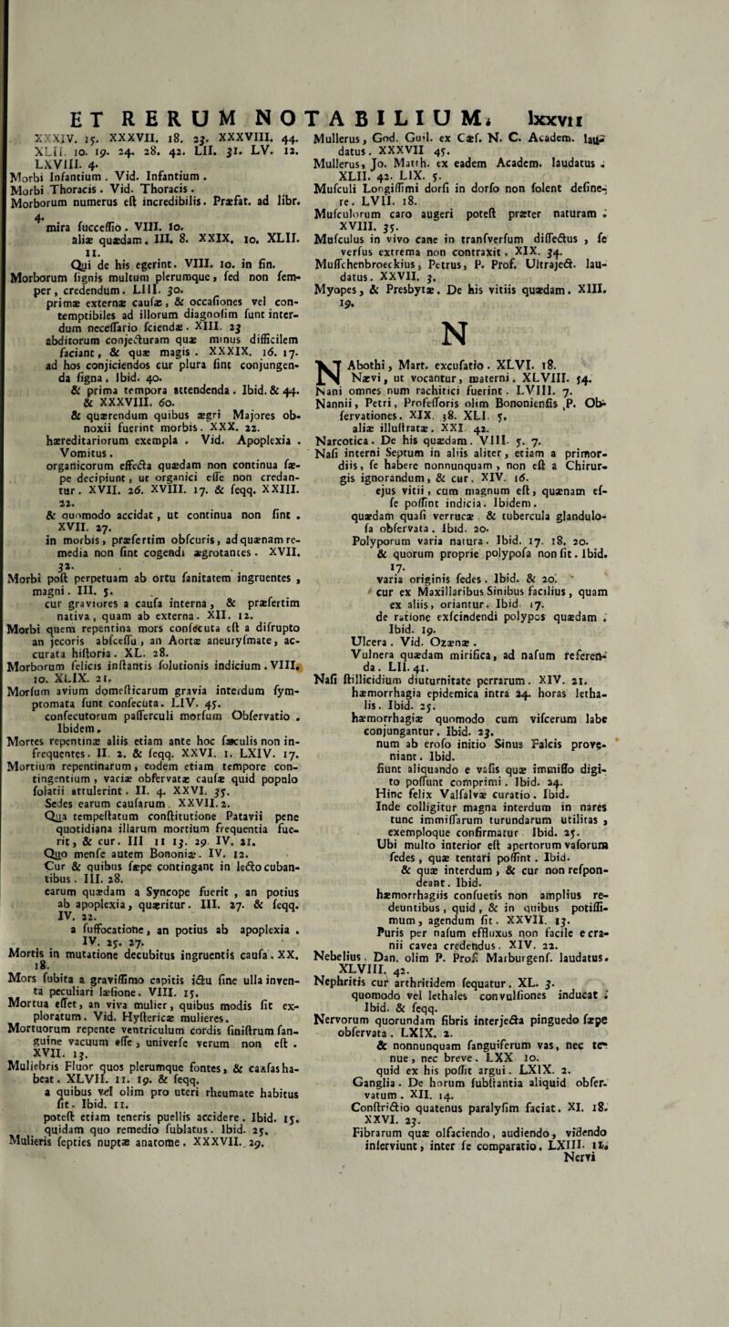 XXXIV. 15. XXXVII. 18. i$. XXXVIII. 44. XLII. IO. 19. 24. 28. 42. LII. 31. LV. 12. Lxvin. 4. Morbi Infantium. Vid. Infantium. Morbi Thoracis. Vid. Thoracis. Morborum numerus eft incredibilis. Praefat. ad libr. 4» mira fucccffio. VIII. Io. aliae quaedam. IU. 8. XXIX. 10. XLII. 11. Qyi de his egerint. VIII. 10. in fin. Morborum lignis multum plerumque , fed non fem- per, credendum. L1II. 50. primae externae caufae, & occafiones vel con¬ temptibiles ad illorum diagnolim funt inter¬ dum nccelTario fciendae. XIII. 23 abditorum coojevfturam quae minus difficilem faciant, & quae magis. XXXIX. 16. 17. ad hos conjiciendos cur plura fine conjungen¬ da ligna. Jbid. 40. & prima tempora attendenda. Ibid. & 44. & XXXVIII. 60. & quaerendum quibus aegri Majores ob¬ noxii fuerint morbis. XXX. 22. hereditariorum exempla . Vid. Apoplexia . Vomitus. organicorum effe&a quaedam non continua (x- pe decipiunt, ut organici e(Te non credan¬ tur. XVII. 26. XVIII. 17. & feqq. XXIII. 22. & quomodo accidat, ut continua non fint . XVII. 27. in morbis, praefertim obfcuris, ad quaenam re¬ media non fint cogendi xgrotances. XVII. 32- ■ Morbi poft perpetuam ab ortu fanitatem ingruentes , magni. III. 5. cur graviores a caufa interna, & praefertim nativa, quam ab externa. XII. 12. Morbi quem repentina mors confecuta eft a difrupto an jecoris abfceflu , an Aortae aneuryfmate, ac¬ curata hiftoria. XL. 28. Morborum felicis inflantis fojutionis indicium . VIII, 10. XLIX. 21, Morlum avium domeflicarum gravia interdum fym- pcomata funt confecuta. LIV. 45. confecutorum pafferculi morfum Obfervatio . Ibidem, Mortes repentina: aliis etiam ante hoc faeculis non in¬ frequentes. II. 2. & feqq. XXVI. 1. LXIV. 17. Mortium repentinarum , eodem etiam tempore con¬ tingentium , vari* obfervatae caufa: quid populo folatii attulerint. II. 4. XXVI. 33. Sedes earum caufarum . XXVII. 2. Qua tempeflatum conftitutione Patavii pene quotidiana illarum mortium frequentia fue¬ rit, & cur. III 11 13. 29 IV. 21. Quo menfe autem Bononiae. IV. 12. Cur & quibus fspe contingant in ledo cuban¬ tibus . III. 28. earum quaedam a Syncope fuerit , an potius ab apoplexia, quaeritur. III. 27. & feqq. IV. 22. a fuffocatiobe, an potius ab apoplexia . IV. 25. 27. Mortis in mutatione decubitus ingruentis caufa. XX. Mors fubita a graviffimo capitis idu fine ulla inven¬ ta peculiari laffione. VIII. ij. Mortua edet, an viva mulier, quibus modis fit ex¬ ploratum, Vid. Hyftericae mulieres. Mortuorum repente ventriculum cordis finiflrum fan- guine vacuum efle , univerfe verum non eft . XVH. 15. Muliebris Fluor quos plerumque fontes, & ca^fasha¬ beat, XLVII. Ii. 19. & feqq. a quibus vd olim pro uteri rheumate habitus fit. Ibid. 11. poteft etiam teneris puellis accidere. Ibid. iy, quidam quo remedio fublatus. Ibid. 23, Mulieris fepties nuptas anatome. XXXVII. 29. Mullerus, God. Gufl. ex C*f. N. C. Ac&dem. lajjs datus. XXXVII 4y. Mullerus, Jo. Matrh. ex eadem Academ. laudatus * XLII. 42. LIX. y. Mufculi Longiffimi dorfi in dorfo non folent define-a re. LV1I. 18. Mufculorum caro augeri poteft prster naturam XVIII. 3y. Mufculus in vivo cane in tranfverfum diffedus , fe verfus extrema non contraxit . XIX. $4. Muflchenbroeckius, Petrus, P. Prof. Ultrajed. lau¬ datus. XXVII. 3. Myopes, & Presbytae, De his vitiis quaedam. XIII. 19. N NAbothi, Marr. excufatio . XLVI. 18. Naevi, ut vocantur, materni. XLVIII. J4. Nani omnes num rachitici fuerint. LVII1. 7. Nannii, Petri, Profefloris olim Bononienfis ,P. Ot* fervationes. XIX. 58. XLI. y. aliae illuftratae. XXI 42. Narcotica. De his quaedam. VIII. y. 7. Nafi interni Septum in aliis aliter, etiam a primor¬ diis, fe habere nonnunquam , non eft a Chirur¬ gis ignorandum, & cur. XIV. 16. ejus vitii, cum magnum eft, quaenam ef- fe poffint indicia. Ibidem, quaedam quafi verrucae & tubercula glandulo- fa obfervata. Ibid. 20. Polyporum varia natura. Ibid. 17. 18. 20. & quorum proprie polypofa non fit. Ibid. 17. varia originis fedes . Ibid. & 20. (■ cur ex Maxillaribus Sinibus facilius, quam ex aliis, oriantur. Ibid 17. de ratione exfeindendi polypos quaedam .’ Ibid. 19. Ulcera . Vid. Ozaen® . Vulnera quaedam mirifica, ad nafum referen¬ da. LII. 41. Nafi ftillicidium diuturnitate perrarum. XIV. 21. haemorrhagia epidemica intra 24. horas letha- lis. Ibid. 2y. haemorrhagiae quomodo cum vifcerum labe conjungantur. Ibid. 23. num ab erofo initio Sinus Falcis prove¬ niant. Ibid. fiunt aliquando e vafis quae immiffo digi¬ to poffunt comprimi. Ibid. 24. Hinc felix Valfalv* curatio. Ibid. Inde colligitur magna interdum in nares tunc immiftarum turundarum utilitas , exemploque confirmatur Ibid. 2y. Ubi multo interior eft apertorum vaforura fedes, quae tentari poffint. Ibid. & quae interdum , & cur non refpon- deant. Ibid. haemorrhagiis confuetis non amplius re¬ deuntibus , quid , & in quibus potifli- mum, agendum fit. XXVII. 1$. Puris per nafum effluxus non facile e cra¬ nii cavea credendus. XIV. 22. Nebelius Dan. olim P. Profi Marburgenf. laudatus. XLVIII. 42. Nephritis cur arthritidem fequatur. XL. 3. quomodo vel lethales convulfiones inducat i Ibid. & feqq. Nervorum quorundam fibris interje&a pinguedo faepe obfervata . LXIX. 2. & nonnunquam fanguiferum vas, nec te*: nue, nec breve. LXX 10. quid ex his poffit argui. LXIX. 2. Ganglia. De horum fubftantia aliquid obfer- varum . XII. 14. Conftri&io quatenus paralyfim faciat. XI. 18. XXVI. 23. Fibrarum quae olfaciendo, audiendo, videndo inlerviunt, inter fe comparatio. LXIII- iir. Nervi
