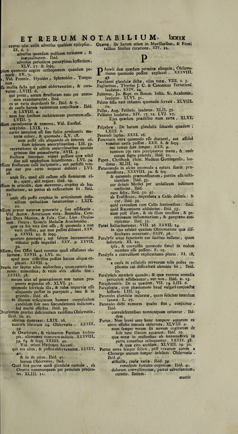 cautus ufus utilis adverfus quafdam epilepfias. IX. 6. 7* r _ adverfus quandam pulfuum raritatem , cc inaequalitatem. Ibid. adverfus periodicos paroxyfmos hyftericos. XLV. 17. & fecjq, pium quomodo augere orthopnoeam quandam po¬ tuerit . XV, 7. s, Vid. Frontis. Hyoides , Sphenoides . Tempo- rura • , , (Ta mollia fa&a qui primi obfervaverint, & cura¬ verint . LVIII. 6. qui primi, eorum flruduram tunc per anato- men examinaverint. Ibid. ea ut varia deprehenfa fit. Ibid. & 7* de caufis harum varietatum conje&ur*. Ibid. . & LXVIII. 4. num huc fpedent rachiticorum puerorum olla, LVIII. 7* flium excrefcentiae & tumores. Vid. Exoftof. ankylofes. LXIX. 12. caries interdum eft fine fufco prodeuntis ma¬ teriae colore, & quomodo. LV. 18. num poffit effe aliquando ab internis of- fium ipforum aneuryfmatibus. LII. 39- excavationes ab adfitis aneuryfmatibus quando primum fint animadverfae. XVII. 3. fratfturae interdum videri poffunt quae nihil fine nifi epiphyfium fejun&iones. LVI. 34. 1 flium fradtorum calli incipientis, aut perfe&i tem¬ pus cur pro certo nequeat definiri . LVI. unde fit, quod alii callum offe firmiorem ef¬ fe, ajunc, alii negant. Ibid. 29. 'flium in articulis, dum moventur, crepitus ab hu- medatione, an potius ab exficcatione fit . Ibid. ^unde effe poffit crepitus in articulorum infle- xilium quibufdam fanationibus . LXIX. 12. >flium praeter naturam generatio , five oflificatio . Vid. Aortae. Arteriarum vitia . Bronchia. Cere¬ bri Dura Meninx, & Falx. Cor. Lien. Oculo¬ rum • Pleura . Spinalis Meduli* Arachnoides . quae ex his vera fint offa , & quomodo a non veris poflint, aut non poflint difeerni. XXV. 9, XXVII. 20. & feqq. quorum generatio , aut faltem incrementum videatur poffe impediri . XXV. 9. XXVII, 3°. )flium, five Offei fucci recentes quafi effufiones ob- fervata;. XXVII. 4. LVI. 21. apud quos difficilius poflint harum aliquae ex¬ plicari. XXVII. 4. )varia cur faepius adeo mulieribus, quamcaeterisfce- minis, tumoribus, & vitiis aliis affeda fint . XXXIX. 58. eorum ufus ad generationem non tamen pro- pterea negandus eft. XLVI. 31. quomodo fcirrhofa illa, & tubae imperviae effe aliquando poflint in puerperis , imo & in gravidis. Ibid. 28. in illorum veficularum humore corpufculum candidum fuit non fcecundationis indicium, fed morbi eftedus, Ibid. 30. Dvariorum prorfus deficientium rariflima Obfervatio. Ibid. 20. 22. alterius dumtaxat. LXIX. 16. tumoris librarum 24. Obfervatio . XXXIX, 39' de Ovariorum, & vicinarum Partium hydro¬ pis, aliorumve tumorum indiciis . XXXVIII. 59. 64. & feqq. XXXIX. 40. Vid. etiam Hydropes Saccati, qui eos olim, & poftea obfervaverint. XXXIX. 40. & in iis pilos. Ibid. 41. horum Oblervatio. Ibid. Quid fint parvae quafi glandulae carnofae , ab Ovariis nonnnunquam per petiolum penden¬ tes. XLIII. 2«. Ozaenae. De harum etiam in Maxillaribus, & Froi£ talibus Sinibus curatione. XIV. 22. P PAawii duae quaedam permirae alioquin, Obferva- tiones quomodo poflint explicari . XXXVIII. 47. Pacchioni glandulae diftae, olim notae. VIII. 2. 3. Pagliarinus, Thyrfus J. C. & Canonicus Ferrarienf. laudatus. XXIV. 24. Paitonus, Jo. Bapt. ex Bonon. Inftit. Sc. Academia, laudatus. XLVI. 31. Palato filio nati infantes quomodo fervati . XLVIII. 6 0. Pallas, Aug. Frideric. laudatus. XLII. 33. Palfinius laudatus. XIV. 17. 22. LVI. 27. Ejus quaedam praedidtio num certa . XLVI.' 8« Palpebrae . De harum glandulis febaceis quaedam i LXIII. 6. Panaroli lapfus. XXXI. i<5. < Pancreatis vitia quomodo effe diuturni, aut aflidui vomitus caufa poflint . XXX. 8. & feqq. nec tamen funt femper. XXX. 9. tumores cur raro percipiantur manu, & unde eorum figna petenda. Ibid. 11. Papen, Chriftoph. Henr. Medicus Gottingenfis, lau¬ datus , XLIII. 14* Paracentefis in afeite quomodo a natura fuerit prae- monftrata. XXXVIII. 32. & feq. & quomodo praemonftratum, partite efle lnfti- tuendam . Ibid. 33. cur deinde Medici per umbilicum inftituere omiferint. Ibid. raro felix. Ibid. 32. 43. ab Erafiftrato, improbata a Celfo defenfa: & cur. Ibid- 31. quid cavendum cum Celfo fentientibus. Ibid. quid Recentiores addiderint. Ibid. 33. num poft illam , & ob illam inteftina , & pe¬ ritonaeum inflammatione, & gangraena cor¬ ripiantur. Ibid. 31. Paraei hallucinationes. VIII. 26. XXVII. 24. in ejus celebri quadam Obfervatione quae dif¬ ficultates occurrant. XXIV. 36. Paralyfis artus fuperioris cur facilius tollatur, quam inferioris. XI. 10. ipfa, & convulfio quomodo fimul in eodem membro effe poflint. X. 15. Paralyfis a convulfione explicationes plures. XI, 18,' 20. a caufa in cellulofis nervorum telis polita ex¬ plicatio cui difficultati obnoxia fit . Ibid. 20. Paralyticis membris quando, & quae externa remedia periculofe adhibeantur, aut non. Ibid. 21.23. Paraphrenitis. De ea quaedam. VII. 14. LIII- 6. Paraplegiae, cum phaenomeno haud vulgari conjunftae hiftoria. LIII. 23, Parotides glandulae induratae, quam feliciter interdum fanat*. L. 27, Parotides di&i tumores quales fint , conjicitur Ibid. convalefcentibus nonnunquam oriuntur . Ibi¬ dem . Partus. Non brevi ante hunc tempore aquarum ex utero effufio innoxia obfervata. XLVIII- 9- num femper verum fit novum cogitatum de fede tunc illarum aquarum. Ibid. 10. quae noxae in mulieribus ab intempeftivis in partu conatibus relinquantur. XXXIX. 38. & quae cito accidant. XLVIII. 29. 30. Partus antea femper felicis , poft vexatum autem a Chirurgo uterum femper infelicis Obfervatio - Ibid. 41. . • difficilis, caufae variae. Ibid. 39. remedium fortuito cognitum. Ibid. 41. dolorum convulfivorum, partui adverfantium, curatio. Ibidem. mortis