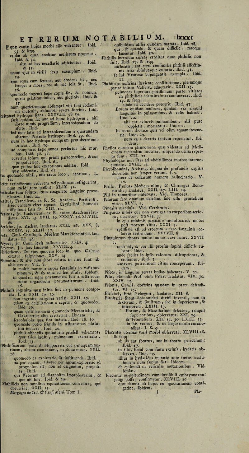 ET RERUM NO Fquae caufae hujus morbi effe videantur , Ibid. 53. & feqq. . caufae ob quas creditur mulierum proprius . Ibid. & 54- . aliae ad has neceffario adjiciuntur . Ibid. unum ejus in virili fexu exemplum . Ibid. 59* £2 ejus aqua cum foetens, aut erodens nt > nec femper a mora , nec ab hac fola nt, Ibid. quomodo ingenti faepe copia fit, & nonnun. quam gelatinse inftar, aut glutinis. Ibid. & nun\ quotiefcunque abfumpti vi fi fu nt abdomi, nis mufculi, abfumpti revera fuerint. ibid. iritonaei hydropis figna . XXXVIII. 58. 59. fatis quidem faciunt ad hunc hydropem > niu forte nimis progreflum, internofcendum ab afcite. Ibid. fed non fatis ad internofcendum a quarundam aliarum Partium hydrope. Ibid. 59. 60. num in hoc hydrope nunquam protuberet um¬ bilicus . Ibid. 59. ad complures faspe annos perfertur hic mor. bus. Ibid. 56. 58. adverfus ipfum qui primi paracenteiiro, cccur propofuerint. Ibid. <5i. qus poftea fint exceptiones additae . Ibid. quae addendae. Ibid. <52. es quomodo nihil, nifi certo loco , lentnet . L, efte extinctorum cadavera vel poftquam refriguerint, num incidi tuto poffint. XLIX. 32. . eticulae tum foluto , tum coagulato fanguine prove¬ nientes. Ibid. 22. stitus, Francifcus, ex R. Sc. Academ. Parilienn . Ejus cuidam circa aquam Cryftallini humoris diffenfioni fatis fit. XIII. 14. etitus % To. Ludovicus, ex R. eadem Academia lau¬ datus. XVI. 13. XVII. 29.xxx1v.26.XLVm. 'etfche, Jo. Zachar. laudatus. XXII. 26. XXX. 8» XXXIV. iy. XLIII. 37. 'etz , Guil. Chriftoph. Medicus Marckfcheinfeld. lau¬ datus. LI 48. 'eyeri, Jo. Conr. levis hallucinatio. XXIX, 4. 'eyerus, Jo. Jac. laudatus , XXVIII. 4. 'hilotheus . De ejus quodam loco in quo Galenus citatur, fufpiciones. XXV. 14. ^ 'hrenitis, & alia cum febre deliria in -diis funt ab aliis eaufis . VII. 8. in multis tamen a copia fanguinis in vafis me¬ ningum , & ab aqua ad has effufa. Ibidem, in quodam aegro praenunciata fuit a falfa audi¬ tione organorum pneumaticorum . Ibid. 16. 5hthifis ingenitae quae initia fint in pulmone confpe- d;a. I. 2. XXII. 19. 20. non ingenitae origines variae. XXII. 20. etiam ex deftillatione a capite., & quomodo. Ibid. 26. quam deftillationera quomodo Mercurialis, & Gavaffettius alio averterint . Ibidem . fcrophulofae quae fint indicia. Ibid. 18. 19. quomodo potio frigida in aeftuantibus phthi- fim inducat . Ibid. 20. / phthifi obnoxiis quibufdam prodeft vehemens, quae alios laedit , pulmonum exercitatio . Ibid. 13. Phthificorum fputa ab Hippocrate cur per aquam ma¬ rinam , aheno contentam , explorarentur. XXII. 28. quomodo ea exploratio fit inftituenda . Ibid. ea per aquam, aliaque per ignem exploratio ad prognofim eft, non ad diagnofim, propofi- ta . Ibid. qui Veterum ad diagnofim improbaverint, & qui ufi fint . Ibid. & 29. Phthificis non omnibus equitationem convenire, qui docuerint . XXII. 13. Morgagni de Sed, &Canf. Morb, Tom. I. T A B I L I U M. lxxxi quibufdam utilia quaedam narrata. Ibid. 28. qui , & quando, & quam difficile , raroque fanentur. Ibid. 30. Phthifis interdum curata creditur quae phthiiis non fuit. Ibid. 27. & feqq. inchoatae, aut certe confimilis phthih affectio¬ nis felix abfolutaque curatio. Ibid. 31. fe lui Venereae adjungentis exempla .. Ibid. ii. Phthificos auftrina faeviente conftitutione, plerumque .perire folitos Valfalva adnotavit. XXH. 15. pulmones fuperiore potiffimum parte vitiatos in phthificis idem invdnire confueverat. Ibid. 13. & feqq. unde id accidere potuerit. Ibid. 47. Eorum quidam multum, quidam vix aliquid fanguinis in pulmonibus, & vafis habent \ Ibid. 20. alii cur exfuccis pulmonibus , alii pure oppletis , moriantur. Ibidem. In eorum thorace quis vel olim aquam invene¬ rit. Ibid. 17. num ea a dextris tantum reperiatur. Ibi¬ dem . Phyfica quaedam phaenomena quae videntur ad Medi¬ cinam faciendam inutilia, aliquando utilia reper¬ ta funt . XIII. 22. Phyfiologiae neceffitas ad abditiffimos morbos interno- fcendos. XVIII. 12. Piccolhomini, Archang. dogma de profundis capitis doloribus non femper verum . I. 7. . . altera de collarum numero hallucinatio . V. ro. Piella , Paulus, Medicus olim, & Chirurgus Bono- nienfis, laudatus . XXII. 27. LIII. 14. Pili in tumoribus obfervati. Vid, Tumores. Pilorum fere omnium defeCtus fine ullo genitalium vitio: XLVIs i. Pinealis glandula . Vid. Cerebrum . Pinguedo nimia cur non corrigat in corporibus acrio¬ ra, quaeritur. XXVII. 3. in ejus minimis particulis tumultuarius motus poft mortem vifus, XXXI. 5. aptiifima eft ad croceum a fero fanguinis co¬ lorem trahendum . XXXVII. 8. Pinguiorum thorax multo minus cavi habet. XXVII 2. . unde id, & cur illi prorfus fupini difficile cu- bent. Ibid . unde faciles in ipfis vaforum difruptiones, & erofiones , Ibid- 3. cadavera putredinem citius conceperunt. Ibi¬ dem . Pifces, in fanguine aereas bullas habentes. V. 22. Pifo, Homob. Prof. olim Patav. laudatus. XIX. 30.' XXIV. 15. Pifonis, Caroli, doftrina quaedam in parte defendi¬ tur. VI. iy. Pitfchel, Frid. Lebegott , laudatus. XII. 8. Pituitarii Sinus Sphenoidaei divifi inventi , non in dexterum, & finiftrum , fed in fuperiorem , & inferiorem . LXIII. 13. Eorum, & Maxillarium defedlus , reliquis fupplentibus, obfervatus. XXI. 29. & Frontalium. LII. 12. 30. LXIII. 13» in his vermes , & de hujus morbi curatio¬ nibus. I. 8. 9. Placentae uterinas varii morbi obfervati. XLVIIL18. & feqq. ab iis aut abortus, aut in abortu periculum«’ Ibid. 17. in illa, fimul cum fcetu exclufa, hydatis ob- fervata . Ibid. 13. illius in hydatides mutatio ante fcetus exclu- lionem num faspius fiat. Ibidem, de ejufmodi in veficulas mutationibus . Vid. Mola;. Placentae magnitudinem cum invifibili embryone con¬ jungi pofTe, confirmatur. XLVIII. 26. quae damna ob hujus rei ignorationem conti¬ gerint . Ibidem. 1 Pia- I