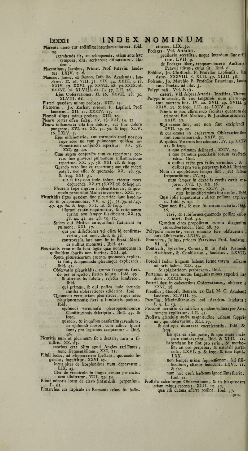 Placenta utero cur ar&iflime interdum adhsreat • Ibid, 19, extrahenda fit, an relinquenda, etiam ante h*c tempora, diu, acriterque difputatum . Ibi¬ dem . Placentinus, Jacobus, Primar. Prof, Patavin, lauda¬ tus LXIV. 6. Plancus, Janus, ex Bonon, Inft. Sc, Academia, lau* datus. II. 16, VJII, 31. XIX 44. XXIII. 9.18, XXIV. I7. XXVI. 39. XXVII. 28. 30.XXIX.16. XXXVI. 16. XLVIII. 61. L, 37. LII. 26. Ejus Obfervationes. II. 16. 'IXVII. 28, 30, XLVIII. 6i. Plateri quaedam minus probata. XIII. 19. Platnerus , Jo. Zachar. pridem P. Lipfienf, Prof. laudatas . XII. n. xxxiv. 15-. Plempii aliqua minus probata . XIII. 20. Pleura» partes offeae fadtae. XV. 18. XXI. 19. 22. Pleura inflammata vifa fine dolore , aut fine dolore pungente. XVI. 21. XX. 51. 52. & feqq, XLV. 16. LXIV. 3. Ejus inflammatio, aut corruptio apud nos non faepe adeo ne cum pulmonum quiden^ in¬ flammatione conjun&a reperitur, XX. 58. XXL 39. 40, Cum autem conjunfta cum ea reperitur 3 per¬ raro fine graviori pulmonum inflammatione reperitur. XX. 57. 58. XXI. 28. & feqq. Quando vero fine ea reperitur,* aut efle videri potefl, nec efle, & quomodo . XX. j8. 59, & feqq. XXI. 31, aut li fit; non inde folum videtur mors deducenda . XX.37.58.XXI.28. & feqq.41. Pleuram faspe nigram in pleuriticis an , & quo¬ modo perantiqui Medici invenerint. XXI. 31. Pleuritidis figna quaedam fine pleuritide funt haud ra¬ ro in peripneumonia. XX. 9. 33, 35-39. 41.'43, 47. 49. 62. & feqq. XXJ. \6. & feqq. illorum cauf* inquiruntur, & ratio tamen cur hae non femper illa efficiant. XX. 10, 38. 40, 42. 44- 48. 50. 52. Sedem qui Medici antiquiflimi flatuerint in pulmone, XXI. 37. qui per diflediones vel olim id confirma-. verint, aut non. Ibid. & 38. controverfia haec num fit in Praxi Medi- ca nullius momenti . Ibid. 41. Pleuritidis verae nulla funt figna quae nonnunquam in quibufdam fpuriis non fuerint. XXI. 46. Sputa pleuriticorum cruenta quomodo explica¬ ta fint, & quomodo plerumque explicanda, Ibid. 42. Obfervatio pleuritidis, grumo fanguinis fceti- do per os eje<51o, flatim folutae . Ibid- 43. & alterius fic folutae , rejedto lumbrico . Ibid. qui primus, & qui poftea huic fecundae fimiles obfervationes ediderint. Ibid. Quomodo verae etiam pleuritides, atque adeo pleuripneumoniae fieri a lumbricis poffint . Ibid. ejufmodi verminofae pleuropneumonicc Gonflitutionis defcriptio , Ibid- 43. & feqq. quando, & in quibus praefertim cavendum, ne ejufmodi morbi, cum adhuc fpurii funt, pro legitimis accipiantur . Ibid. 46. Pleuritis num ut plurimum fit a dextris, raro a fi- niftris. XX. 65. morbus erat olim apud Anglos rariffimus , nunc frequentiflimus. XXI. 21. Plinii locus, ad Hippocratem fpedtans, quomodo le¬ gendus, inquiritur. XXVI. 23. locus alter dc fcorpionibus num depravatus . LIX. 23. alter de vermiculo in lingua canum peranato- men illultratur. VIII. 3-, 34. Plinii minoris locus de clavo Jinianabili perpenfus , L. 61. Plutarchus cur fepicule in Romanis rebus fic hallu- cinatus. LIX. .39. Podagra . Vid. Arthritis. pediluvio accerfita, neque interdum fine utili tate. LVII. 9. de Podagra liber, tanquam incerti Auftoris ! Patavii editus , cujus fit. Ibid. 6. Pohlius, Jo. Chriftoph. P. Profeflor Lipfienfis, lan datus. XXXVIII. 8. XLII. 37. XLIII. 38. Polenus, Jo. Marchio P. Profeflor Patavinus, lauda tus. Praefat. ad libr. 3. Polypi nafi. Vid. Nafi . caeteri. Vid. Afpera Arteria . Inteftina. Uterus Polypi in corde, & viis fanguinis num plerumqu ante mortem fint. IV. 22. XVII. 29. XVIII. 5 XXIV. 27. & feqq. LII. 34. LXIV. 9. Nimia in hoc affirmando facilitas quantum de trimenti Rei Medicas, & Juridicas attulerit XXIV. 27. Qui tamen fint, aut non fint excipiendi XVII. 29. 30. & cur omnes in cadaverum Obfervationibus fint commemorandi. XXIV. 31. A quibus Veterumfintadnotati.IV. 23. XXIV 22. & feqq. a quo primum delineati. XXIV. 24. a quo primum peculiaris eorum tradhtic edita. Ibid. a quibus redle pro falfis vermibus , & ; quibus pro veris perperam habiti. Ibid.25 Num in apoplediicis femper fint , aut falcem frequentiffime. IV. 23. num femper in dexteris cordis cavis ma¬ jores. XVI. 17. XX. 26. an plerumque. XXIV. 31. quae hujus difcriminis fint caufae . Ibid,, Quas ipfis imputantur , aliter poflimt explica¬ ri. Ibid. 7. 29. Quae non fit, & quas fit eorum materia . Ibid. 26. cavi, & tubiformesquomodo poffint dfbr- mari. Ibid. 30. Quasdam circa propofitam eorum diagnofim animadvertenda. Ibid. 28. 29. Polypofas materis, venas omnino fere obftruentis , rara Obfervatio. LXIV. 9. Pontedera, Julius, pridem Patavinus Prof. laudatus. VI. 14. Ponticelli, Sylvefler, Comes, Sr in Aula Parmenfi Archiater, & Confiliarius / laudatus . LXVII. 4- Porcelli Indici linguam habent ferine totam affixam ad oris bafim. XIX. 44. & epiglottidem perbrevem. Ibid. Portarum in vena motus fanguinis minus expediti in- I dicia . XXXIX. 23. Poterii duas in cadaveribus Obfervationes, obfcurae i XXVI. 28. Preuflius, Godofr. Beniam. ex Casf. N. C. AcademJ • laudatus. XLVIII. 55. Preuflius, Maximilianus ex ead. Academ. laudatus 2 I. 7. L. 53’ Procopii narratio de mirifico quodam vulnere per Ana- tomem explicatur. LII. 41. Proflatae glandulae aufta magnitudine urinam fuppri-' mi, qui ojbfervarint. XLI. 17. & qui ejus dumtaxat excrefcentiis . Ibid. & Hq' hae qua ex ejus parte, & qua aetate inct» pere confueverint „ Ibid. & XLII. 11J habendaene has fint pro raris , & morbo- • fis, an pro perpetua, & naturali parti¬ cula , LXVL 5. & feqq. & tota Epift, LXX. non femper urinae fuppreflionem, fed flil-J licidium, aliaque inducunt, LXVI. 11* & feq. num haec caufa ha<3enus ignotiffimafuerit i Ibid. t2. Proflatae calculorum Obfervationes, & in his quaedam etiam minus recentes. XLII. 13. 37. quae illi damna, afferre poffint. Ibid. 37. pro-